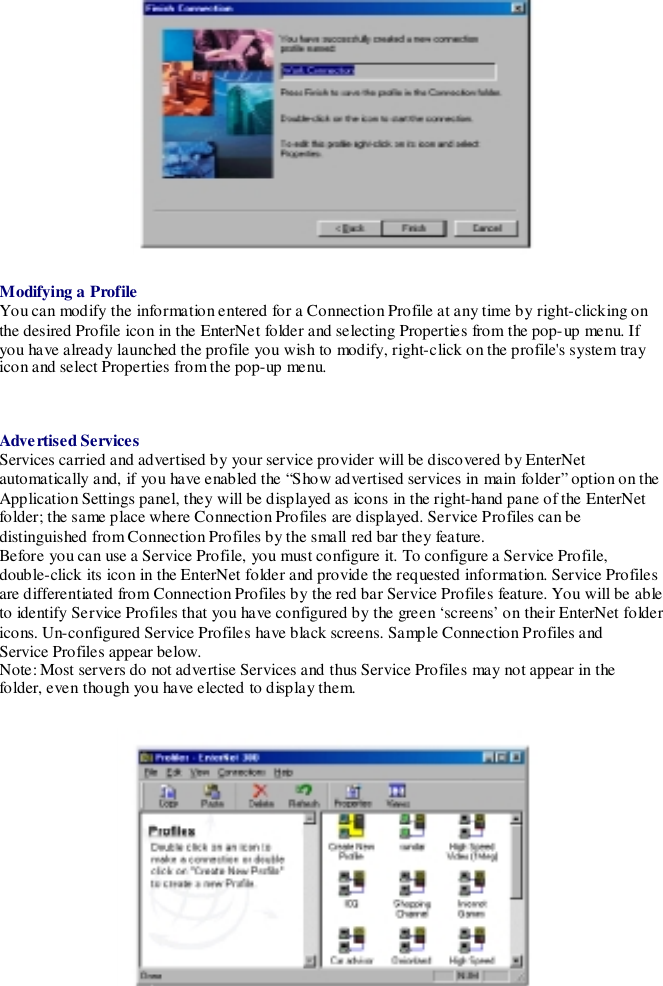 Modifying a ProfileYou can modify the information entered for a Connection Profile at any time by right-clicking onthe desired Profile icon in the EnterNet folder and selecting Properties from the pop-up menu. Ifyou have already launched the profile you wish to modify, right-click on the profile&apos;s system trayicon and select Properties from the pop-up menu.Adve rtised ServicesServices carried and advertised by your service provider will be discovered by EnterNetautomatically and, if you have enabled the “Show advertised services in main folder” option on theApplication Settings panel, they will be displayed as icons in the right-hand pane of the EnterNetfolder; the same place where Connection Profiles are displayed. Service Profiles can bedistinguished from Connection Profiles by the small red bar they feature.Before you can use a Service Profile, you must configure it. To configure a Service Profile,double-click its icon in the EnterNet folder and provide the requested information. Service Profilesare differentiated from Connection Profiles by the red bar Service Profiles feature. You will be ableto identify Service Profiles that you have configured by the green ‘screens’ on their EnterNet foldericons. Un-configured Service Profiles have black screens. Sample Connection Profiles andService Profiles appear below.Note: Most servers do not advertise Services and thus Service Profiles may not appear in thefolder, even though you have elected to disp lay them.