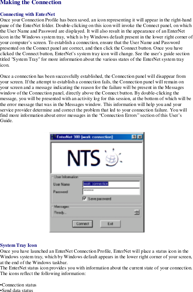 Making the ConnectionConnecting with EnterNetOnce your Connection Profile has been saved, an icon representing it will appear in the right-handpane of the EnterNet folder. Double-clicking on this icon will invoke the Connect panel, on whichthe User Name and Password are displayed. It will also result in the appearance of an EnterNeticon in the Windows system tray, which is by Windows default present in the lower right corner ofyour computer’s screen. To establish a connection, ensure that the User Name and Passwordpresented on the Connect panel are correct, and then click the Connect button. Once you haveclicked the Connect button, EnterNet’s system tray icon will change. See the user’s guide sectiontitled &quot;System Tray&quot; for more information about the various states of the EnterNet system trayicon.Once a connection has been successfully established, the Connection panel will disappear fromyour screen. If the attempt to establish a connection fails, the Connection panel will remain onyour screen and a message indicating the reason for the failure will be present in the Messageswindow of the Connection panel, directly above the Connect button. By double-clicking themessage, you will be presented with an activity log for this session, at the bottom of which will bethe error message that was in the Messages window. This information will help you and yourservice provider determine and correct the problem that led to your connection failure. You willfind more information about error messages in the “Connection Errors” section of this User’sGuide.System Tray IconOnce you have launched an EnterNet Connection Profile, EnterNet will place a status icon in theWindows system tray, which by Windows default appears in the lower right corner of your screen,at the end of the Windows taskbar.The EnterNet status icon provides you with information about the current state of your connection.The icons reflect the following information:•Connection status•Send data status