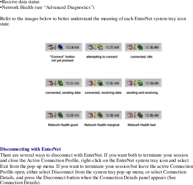 •Receive data status•Network Health (see “Advanced Diagnostics”)Refer to the images below to better understand the meaning of each EnterNet system tray iconstate.Disconnecting with EnterNetThere are several ways to disconnect with EnterNet. If you want both to terminate your sessionand close the Active Connection Profile, right-click on the EnterNet system tray icon and selectExit from the pop-up menu. If you want to terminate your session but leave the active ConnectionProfile open, either select Disconnect from the system tray pop-up menu, or select ConnectionDetails, and press the Disconnect button when the Connection Details panel appears (SeeConnection Details).