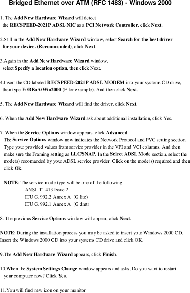 Bridged Ethernet over ATM (RFC 1483) - Windows 20001. The Add New Hardware Wizard will detect  the RECSPEED-2021P ADSL NIC as a PCI Network Controller, click Next.2.Still in the Add New Hardware Wizard window, select Search for the best driver  for your device. (Recommended), click Next3.Again in the Add Ne w Hardware Wizard window,  select Specify a location option, then click Next.4.Insert the CD labeled RECSPEED-2021P ADSL MODEM into your systems CD drive,  then type F:\BEoA\Win2000 (F for example). And then click Next.5. The Add New Hardware Wizard will find the driver, click Next.6. When the Add New Hardware Wizard ask about additional installation, click Yes.7. When the Service Options window appears, click Advanced.   The Service Options window now indicates the Network Protocol and PVC setting section.   Type your provided values from service provider in the VPI and VCI columns. And then   make sure the Framing setting as LLC/SNAP. In the Select ADSL Mode section, select the   mode(s) recomanded by your ADSL service provider. Click on the mode(s) required and then   click Ok.   NOTE: The service mode type will be one of the following                    ANSI  T1.413 Issue 2                    ITU G. 992.2 Annex A  (G.lite)                    ITU G. 992.1 Annex A  (G.dmt)8. The previous Service Options window will appear, click Next.NOTE: During the installation process you may be asked to insert your Windows 2000 CD.Insert the Windows 2000 CD into your systems CD drive and click OK.9.The Add New Hardware Wizard appears, click Finish.10.When the System Settings Change window appears and asks; Do you want to restart   your co mp uter now? C lick Ye s.11.You will find new icon on your monitor