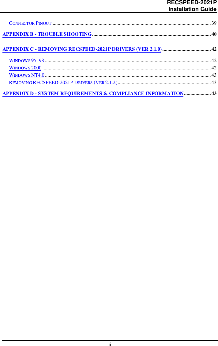                                                                      RECSPEED-2021P                                                                                                    Installation GuideiiCONNECTOR PINOUT.............................................................................................................................39APPENDIX B - TROUBLE SHOOTING.............................................................................................40APPENDIX C - REMOVING RECSPEED-2021P DRIVERS (VER 2.1.0)......................................42WINDOWS 95, 98 ..................................................................................................................................42WINDOWS 2000 ....................................................................................................................................42WINDOWS NT4.0..................................................................................................................................43REMOVIN G  RECSPEED-2021P DRIVERS (VER 2.1.2).........................................................................43APPENDIX D - SYSTEM REQUIREMENTS &amp; COMPLIANCE INFORMATION.....................43