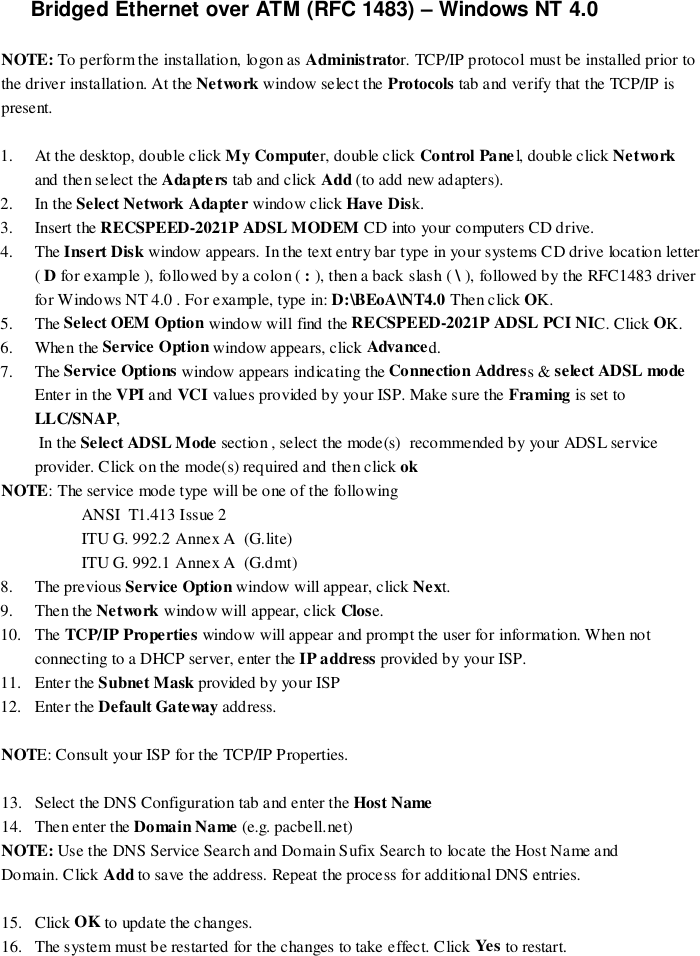 Bridged Ethernet over ATM (RFC 1483) – Windows NT 4.0NOTE: To perform the installation, logon as Administrator. TCP/IP protocol must be installed prior tothe driver installation. At the Network window select the Protocols tab and verify that the TCP/IP ispresent.1. At the desktop, double click My Computer, double click Control Pane l, double click Networkand then select the Adapters tab and click Add (to add new adapters).2. In the Select Network Adapter window click Have Disk.3. Insert the RECSPEED-2021P ADSL MODEM CD into your co mputers CD drive.4. The Insert Disk window appears. In the text entry bar type in your systems CD drive location letter( D for example ), followed by a colon ( : ), then a back slash ( \ ), followed by the RFC1483 driverfor Windows NT 4.0 . For example, type in: D:\BEoA\NT4.0 Then click OK.5. The Select OEM Option window will find the RECSPEED-2021P ADSL PCI NIC. Click OK.6. When the Service Option window appears, click Advanced.7. The Service Options window appears indicating the Connection Address &amp; select ADSL modeEnter in the VPI and VCI values provided by your ISP. Make sure the Framing is set toLLC/SNAP, In the Select ADSL Mode section , select the mode(s)  recommended by your ADSL serviceprovider. Click on the mode(s) required and then click ok    NOTE: The service mode type will be one of the followingANSI  T1.413 Issue 2ITU G. 992.2 Annex A  (G.lite)ITU G. 992.1 Annex A  (G.dmt)8. The previous Service Option window will appear, click Next.9. Then the Network window will appear, click Close.10. The TCP/IP Properties window will appear and prompt the user for information. When notconnecting to a DHCP server, enter the IP address provided by your ISP.11. Enter the Subnet Mask provided by your ISP12. Enter the Default Gateway address.NOTE: Consult your ISP for the TCP/IP Properties.13. Select the DNS Configuration tab and enter the Host Name14. Then enter the Domain Name (e.g. pacbell.net)NOTE: Use the DNS Service Search and Domain Sufix Search to locate the Host Name andDomain. Click Add to save the address. Repeat the process for additional DNS entries.15. Click OK to update the changes.16. The system must be restarted for the changes to take effect. Click Ye s  to restart.