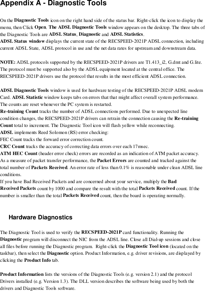 Appendix A - Diagnostic ToolsOn the Diagnostic Tools icon on the right hand side of the status bar. Right-click the icon to display themenu, then Click Open. The ADSL Diagnostic Tools window appears on the desktop. The three tabs ofthe Diagnostic Tools are ADSL Status, Diagnostic and ADSL Statistics.ADSL Status window displays the current state of the RECSPEED-2021P ADSL connection, includingcurrent ADSL State, ADSL protocol in use and the net data rates for upstream and downstream data.NOTE: ADSL protocols supported by the RECSPEED-2021P drivers are T1.413_i2, G.dmt and G.lite.The protocol must be supported also by the ADSL equipment located at the central office. TheRECSPEED-2021P drivers use the protocol that results in the most efficient ADSL connection.ADSL Diagnostic Tools window is used for hardware testing of the RECSPEED-2021P ADSL modemCard. ADSL Statistic window keeps tabs on errors that that might affect overall system performance.The counts are reset whenever the PC system is restarted.Re-training Count tracks the number of ADSL connections performed. Due to unexpected linecondition changes, the RECSPEED-2021P drivers can retrain the connection causing the Re-trainingCount total to increment. The Diagnostic Tool icon will flash yellow while reconnecting.ADSL implements Reed Solomon (RS) error checking:FEC Count tracks the forward error correction count.CRC Count tracks the accuracy of correcting data errors over each 17msec.ATM HEC Count (header error check) errors are recorded as an indication of ATM packet accuracy.As a measure of packet transfer performance, the Packet Errors are counted and tracked against thetotal number of Packets Received. An error rate of less than 0.1% is reasonable under clean ADSL lineconditions.If you have Bad Received Packets and are concerned about your service, multiply the BadReceived Packets count by 1000 and compare the result with the total Packets Received count. If thenumber is smaller than the total Packets Received count, then the board is operating normally.Hardware DiagnosticsThe Diagnostic Tool is used to verify the RECSPEED-2021P card functionality. Running theDiagnostic program will disconnect the NIC from the ADSL line. Close all Dial-up sessions and closeall files before running the Diagnostic program.  Right-click the Diagnostic Tool icon (located on thetaskbar), then select the Diagnostic option. Product Information, e.g. driver revisions, are displayed byclicking the Product Info tab.Product Information lists the versions of the Diagnostic Tools (e.g. version 2.1) and the protocolDrivers installed (e.g. Version 1.3). The DLL version describes the software being used by both thedrivers and Diagnostic Tools software.