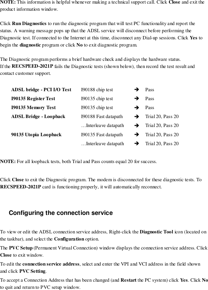 NOTE: This information is helpful whenever making a technical support call. Click Close and exit theproduct information window.Click Run Diagnostics to run the diagnostic program that will test PC functionality and report thestatus. A warning message pops up that the ADSL service will disconnect before performing theDiagnostic test. If connected to the Internet at this time, disconnect any Dial-up sessions. Click Ye s tobegin the diagnostic program or click No to exit diagnostic program.The Diagnostic program performs a brief hardware check and displays the hardware status.If the RECSPEED-2021P fails the Diagnostic tests (shown below), then record the test result andcontact customer support.ADSL bridge - PCI I/O Test  I90188 chip test  %PassI90135 Register Test  I90135 chip test %PassI90135 Memory Test I90135 chip test %PassADSL Bridge - Loopback   I90188 Fast datapath %Trial 20, Pass 20…Interleave datapath %Trial 20, Pass 2090135 Utopia Loopback I90135 Fast datapath %Trial 20, Pass 20…Interleave datapath %Trial 20, Pass 20NOTE: For all loopback tests, both Trial and Pass counts equal 20 for success.Click Close to exit the Diagnostic program. The modem is disconnected for these diagnostic tests. ToRECSPEED-2021P card is functioning properly, it will automatically reconnect.Configuring the connection serviceTo view or edit the ADSL connection service address, Right-click the Diagnostic Tool ico n (located onthe taskbar), and select the Configuration option.The PVC Setup (Permanent Virtual Connection) window displays the connection service address. ClickClose to exit window.To edit the connection service address, select and enter the VPI and VCI address in the field shownand click PVC Setting.To accept a Connection Address that has been changed (and Restart the PC system) click Ye s. Click Noto quit and return to PVC setup window.