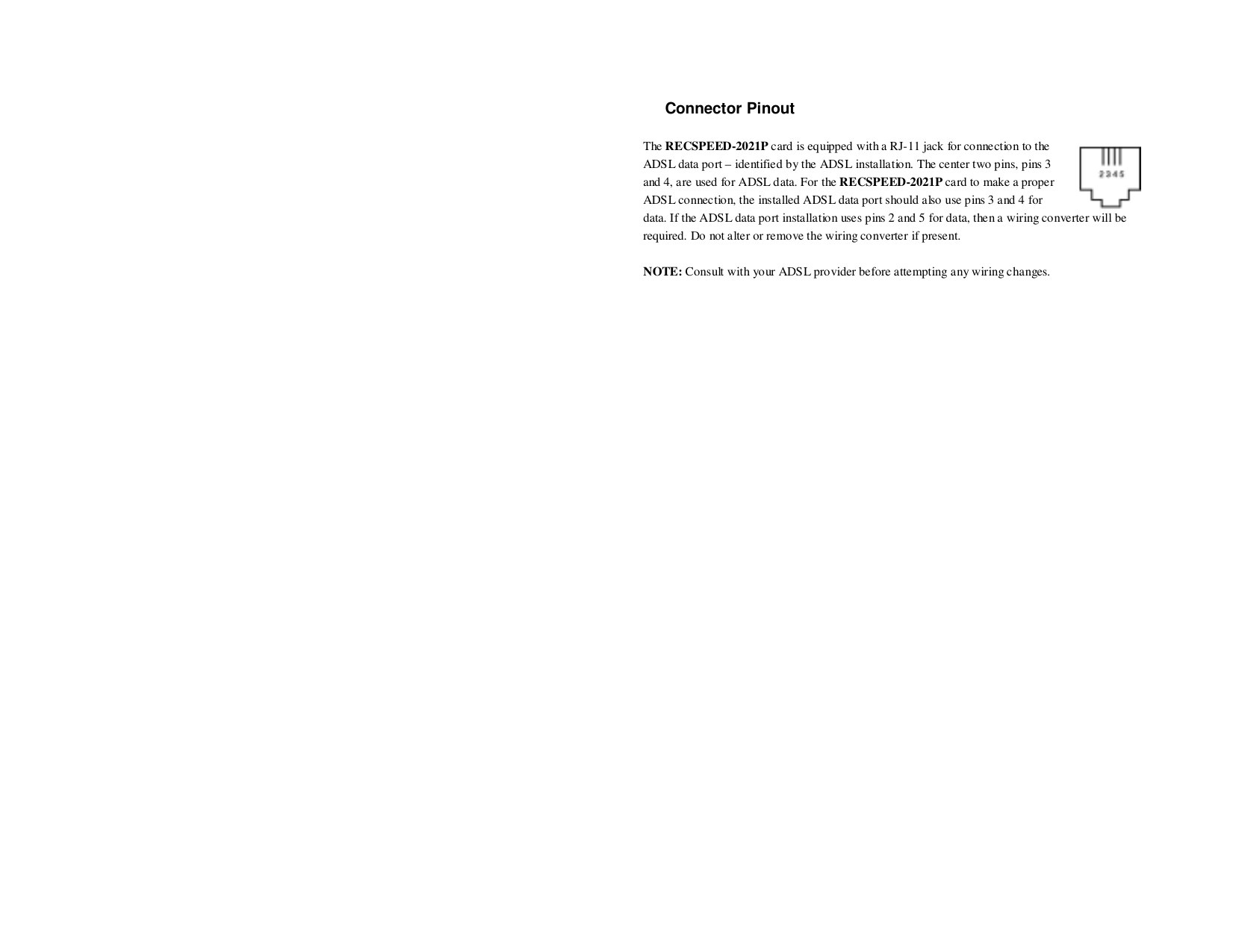 Connector PinoutThe RECSPEED-2021P card is equipped with a RJ-11 jack for connection to theADSL data port – identified by the ADSL installation. The center two pins, pins 3and 4, are used for ADSL data. For the RECSPEED-2021P card to make a properADSL connection, the installed ADSL data port should also use pins 3 and 4 fordata. If the ADSL data port installation uses pins 2 and 5 for data, then a wiring converter will berequired. Do not alter or remove the wiring converter if present.NOTE: Consult with your ADSL provider before attempting any wiring changes.