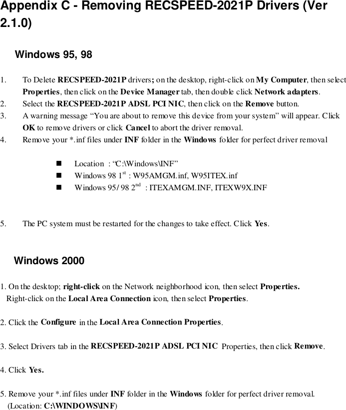 Appendix C - Removing RECSPEED-2021P Drivers (Ver2.1.0)Windows 95, 981. To Delete RECSPEED-2021P drivers; on the desktop, right-click on My Computer, then selectProperties, then click on the Device Manager tab, then double click Network adapters.2. Select the RECSPEED-2021P ADSL PCI NIC, then click on the Remove button.3. A warning message “You are about to remove this device from your system” will appear. ClickOK to remove drivers or click Cancel to abort the driver removal.4. Remove your *.inf files under INF folder in the Windows folder for perfect driver removal&apos; Location  : “C:\Windows\INF”&apos; Windows 98 1st : W95AMGM.inf, W95ITEX.inf&apos; Windows 95/ 98 2nd  : ITEXAMGM.INF, ITEXW9X.INF5. The PC system must be restarted for the changes to take effect. Click Yes . Windows 20001. On the desktop; right-click on the Network neighborhood icon, then select Properties.   Right-click on the Local Area Connection icon, then select Properties.2. Click the Configure in the Local Area Connection Properties.3. Select Drivers tab in the RECSPEED-2021P ADSL PCI NIC  Properties, then click Remove.4. Click Ye s.5. Remove your *.inf files under INF folder in the Windows folder for perfect driver removal.(Location: C:\WINDOWS\INF)