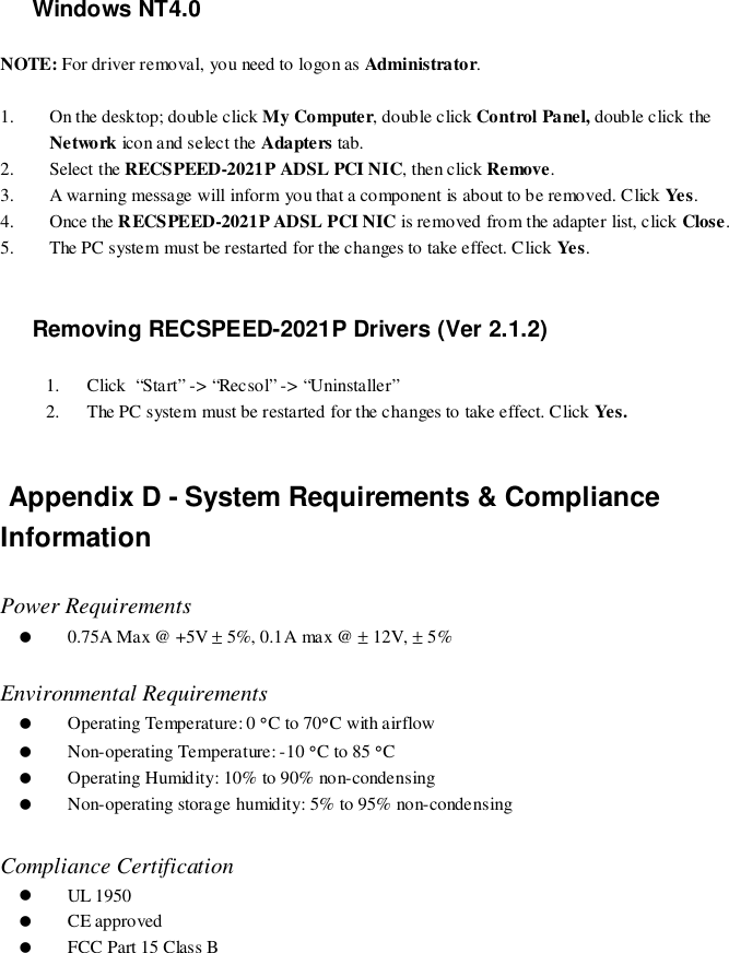 Windows NT4.0NOTE: For driver removal, you need to logo n as Administrator.1. On the desktop; double click My Computer, double click Control Panel, double click theNetwork ico n a nd s e lec t t he Adapters tab.2. Select the RECSPEED-2021P ADSL PCI NIC, then click Remove.3. A warning message will inform you that a component is about to be removed. Click Yes .4. Once the RECSPEED-2021P ADSL PCI NIC is removed from the adapter list, click Close.5. The PC system must be restarted for the changes to take effect. Click Yes .Removing RECSPEED-2021P Drivers (Ver 2.1.2)1. Click  “Start” -&gt; “Recsol” -&gt; “Uninstaller”2. The PC system must be restarted for the changes to take effect. Click Yes . Appendix D - System Requirements &amp; ComplianceInformationPower Requirements( 0.75A Max @ +5V ± 5%, 0.1A max @ ± 12V, ± 5%Environmental Requirements( Operating Temperature: 0 °C to 70°C with airflow( Non-operating Temperature: -10 °C to 85 °C( Operating Humidity: 10% to 90% non-condensing( Non-operating storage humidity: 5% to 95% non-condensingCompliance Certification( UL 1950( CE approved( FCC Part 15 Class B