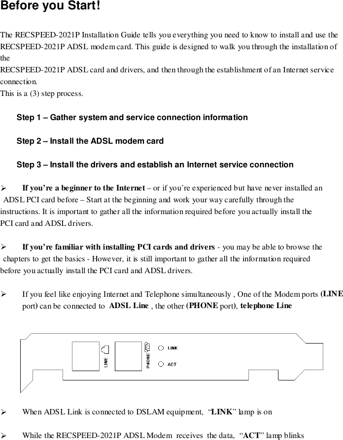 Before you Start!The RECSPEED-2021P Installation Guide tells you everything you need to know to install and use theRECSPEED-2021P ADSL modem card. This guide is designed to walk you through the installation oftheRECSPEED-2021P ADSL card and drivers, and then through the establishment of an Internet serviceconnection.This is a (3) step process.Step 1 – Gather system and service connection informationStep 2 – Install the ADSL modem cardStep 3 – Install the drivers and establish an Internet service connection&quot; If you’re a beginner to the Internet – or if you’re experienced but have never installed anADSL PCI card before – Start at the beginning and work your way carefully through theinstructions. It is important to gather all the information required before you actually install thePCI card and ADSL drivers.&quot; If you’re familiar with installing PCI cards and drivers - you may be able to browse thechapters to get the basics - However, it is still important to gather all the information requiredbefore you actually install the PCI card and ADSL drivers.&quot; If you feel like enjoying Internet and Telephone simultaneously , One of the Modem ports (LINEport) can be connected to  ADSL Line , the other (PHONE port), telephone Line&quot; When ADSL Link is connected to DSLAM equipment,  “LINK” la mp is o n&quot; While the RECSPEED-2021P ADSL Modem  receives  the data,  “ACT” lamp blinks