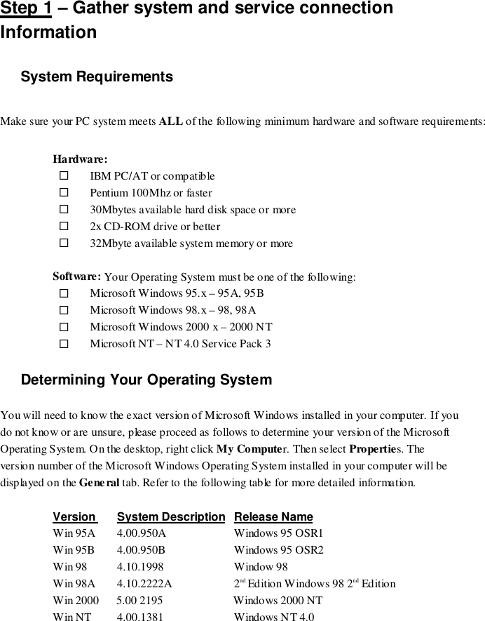 Step 1 – Gather system and service connectionInformationSystem RequirementsMake sure your PC system meets ALL of the following minimum hardware and software requirements:Hardware:# IBM PC/AT or compatible# Pentium 100Mhz or faster# 30Mbytes available hard disk space or more# 2x CD-ROM drive or better# 32Mbyte available system memory or moreSoftware: Your Operating System must be one of the following:# Microsoft Windows 95.x – 95A, 95B# Microsoft Windows 98.x – 98, 98A# Microsoft Windows 2000 x – 2000 NT# Microsoft NT – NT 4.0 Service Pack 3Determining Your Operating SystemYou will need to know the exact version of Microsoft Windows installed in your computer. If youdo not know or are unsure, please proceed as follows to determine your version of the MicrosoftOperating System. On the desktop, right click My Computer. Then select Properties. Theversion number of the Microsoft Windows Operating System installed in your computer will bedisplayed on the General tab. Refer to the following table for more detailed information.Version System Description Release NameWin 95A  4.00.950A  Windows 95 OSR1Win 95B  4.00.950B  Windows 95 OSR2Win 98  4.10.1998  Window 98Win 98A  4.10.2222A  2nd Edition Windows 98 2nd EditionWin 2000      5.00 2195                        Windows 2000 NTWin NT  4.00.1381  Windows NT 4.0