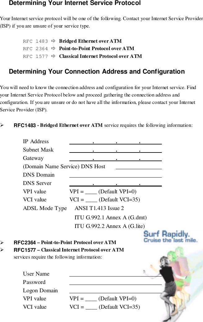 Determining Your Internet Service ProtocolYour Internet service protocol will be one of the following. Contact your Internet Service Provider(ISP) if you are unsure of your service type.RFC 1483 $Bridged Ethernet over ATMRFC 2364 $Point-to-Point Protocol over ATMRFC 1577 $Classical Internet Protocol over ATMDetermining Your Connection Address and ConfigurationYou will need to know the connection address and configuration for your Internet service. Findyour Internet Service Protocol below and proceed gathering the connection address andconfiguration. If you are unsure or do not have all the information, please contact your InternetService Provider (ISP).&quot; RFC1483 - Bridged Ethernet over ATM service requires the following information:IP Address                .              .              .              Subnet Mask                .              .              .              Gateway                .              .              .              (Domain Name Service) DNS Host                               DNS Domain                                                             DNS Server                .              .              .              VPI value VPI = ____ (Default VPI=0)VCI value VCI = ____ (Default VCI=35)ADSL Mode Type  ANSI T1.413 Issue 2 ITU G.992.1 Annex A (G.dmt) ITU G.992.2 Annex A (G.lite)&quot; RFC2364 – Point-to-Point Protocol over ATM&quot; RFC1577 – Classical Internet Protocol over ATMservices require the following information:User Name                                                             Password                                                             Logon Domain                                                             VPI value VPI = ____ (Default VPI=0)VCI value VCI = ____ (Default VCI=35)