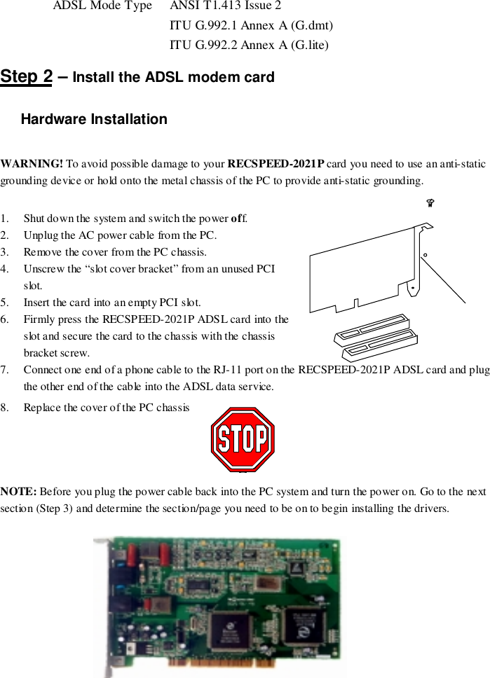 ADSL Mode Type  ANSI T1.413 Issue 2 ITU G.992.1 Annex A (G.dmt) ITU G.992.2 Annex A (G.lite)Step 2 – Install the ADSL modem cardHardware InstallationWARNING! To avoid possible damage to your RECSPEED-2021P card you need to use an anti-staticgrounding device or hold onto the metal chassis of the PC to provide anti-static grounding.1. Shut down the system and switch the power off.2. Unplug the AC power cable from the PC.3. Remove the cover from the PC chassis.4. Unscrew the “slot cover bracket” from an unused PCIslot.5. Insert the card into an empty PCI slot.6. Firmly press the RECSPEED-2021P ADSL card into theslot and secure the card to the chassis with the chassisbracket screw.7. Connect one end of a phone cable to the RJ-11 port on the RECSPEED-2021P ADSL card and plugthe other end of the cable into the ADSL data service.8. Replace the cover of the PC chassisNOTE: Before you plug the power cable back into the PC system and turn the power on. Go to the nextsection (Step 3) and determine the section/page you need to be on to begin installing the drivers.