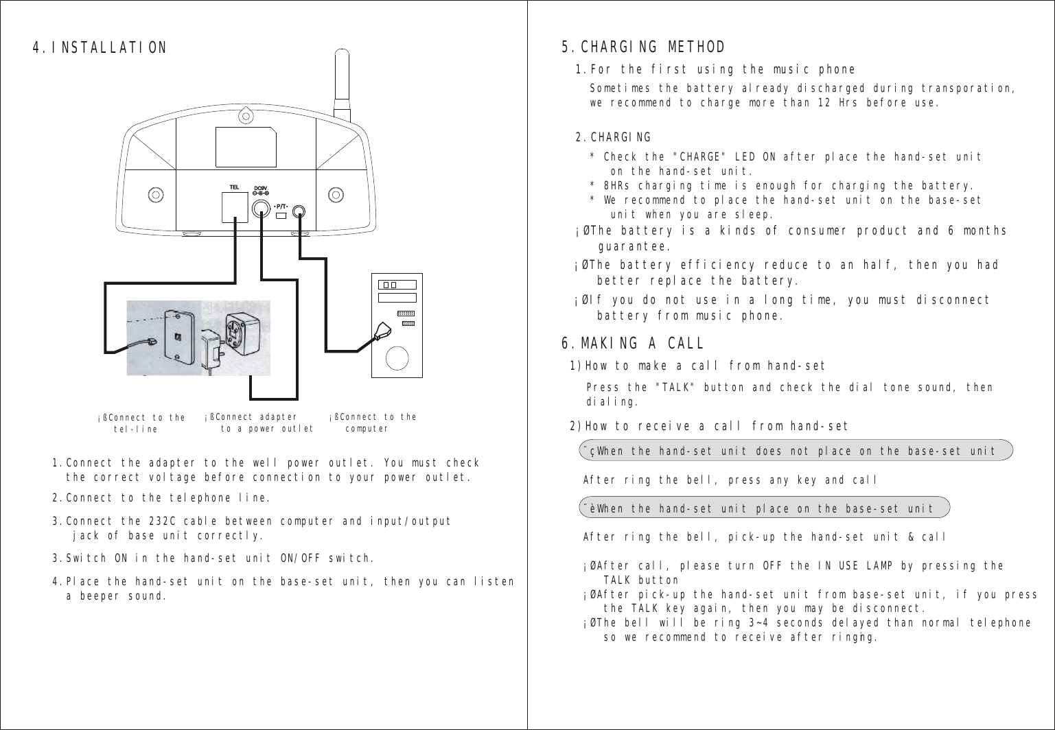 4.INSTALLATION¡ßConnect to the   tel-line ¡ßConnect adapter   to a power outlet ¡ßConnect to the   computer1.Connect the adapter to the well power outlet. You must check   the correct voltage before connection to your power outlet.2.Connect to the telephone line.                             3.Switch ON in the hand-set unit ON/OFF switch.                             3.Connect the 232C cable between computer and input/output   jack of base unit correctly.                             4.Place the hand-set unit on the base-set unit, then you can listen   a beeper sound.5.CHARGING METHOD1.For the first using the music phone   ¡ØThe battery is a kinds of consumer product and 6 months   guarantee.¡ØThe battery efficiency reduce to an half, then you had    better replace the battery.¡ØIf you do not use in a long time, you must disconnect    battery from music phone.2.CHARGING   Sometimes the battery already discharged during transporation,we recommend to charge more than 12 Hrs before use.* Check the &quot;CHARGE&quot; LED ON after place the hand-set unit   on the hand-set unit.* 8HRs charging time is enough for charging the battery.* We recommend to place the hand-set unit on the base-set   unit when you are sleep.6.MAKING A CALL2)How to receive a call from hand-set   1)How to make a call from hand-set   ¨çWhen the hand-set unit does not place on the base-set unitAfter ring the bell, press any key and call¨èWhen the hand-set unit place on the base-set unitAfter ring the bell, pick-up the hand-set unit &amp; call¡ØAfter call, please turn OFF the IN USE LAMP by pressing the   TALK button¡ØAfter pick-up the hand-set unit from base-set unit, if you press    the TALK key again, then you may be disconnect.¡ØThe bell will be ring 3~4 seconds delayed than normal telephone   so we recommend to receive after ringing.Press the &quot;TALK&quot; button and check the dial tone sound, thendialing.