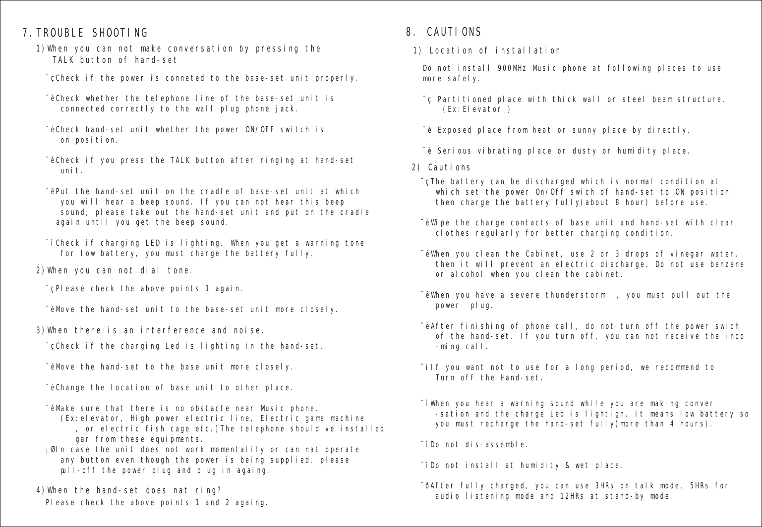 7.TROUBLE SHOOTING 8. CAUTIONS1)When you can not make conversation by pressing the   TALK button of hand-set   1) Location of installation   2) Cautions   2)When you can not dial tone.3)When there is an interference and noise.   4)When the hand-set does nat ring?  ¨çCheck if the power is conneted to the base-set unit properly.¨èCheck whether the telephone line of the base-set unit is   connected correctly to the wall plug phone jack.¨éCheck hand-set unit whether the power ON/OFF switch is   on position.¨êCheck if you press the TALK button after ringing at hand-set   unit.¨ëPut the hand-set unit on the cradle of base-set unit at which   you will hear a beep sound. If you can not hear this beep    sound, please take out the hand-set unit and put on the cradle   again until you get the beep sound.¨ìCheck if charging LED is lighting. When you get a warning tone   for low battery, you must charge the battery fully. Do not install 900MHz Music phone at following places to usemore safely.¨ç Partitioned place with thick wall or steel beam structure.    (Ex:Elevator )¨è Exposed place from heat or sunny place by directly.¨é Serious vibrating place or dusty or humidity place.¨çThe battery can be discharged which is normal condition at    which set the power On/Off swich of hand-set to ON position   then charge the battery fully(about 8 hour) before use.¨èWipe the charge contacts of base unit and hand-set with clear   clothes regularly for better charging condition.¨éWhen you clean the Cabinet, use 2 or 3 drops of vinegar water,   then it will prevent an electric discharge. Do not use benzene     or alcohol when you clean the cabinet.¨êWhen you have a severe thunderstorm , you must pull out the   power  plug.¨ëAfter finishing of phone call, do not turn off the power swich   of the hand-set. If you turn off, you can not receive the inco   -ming call.¨ìIf you want not to use for a long period, we recommend to   Turn off the Hand-set.¨çCheck if the charging Led is lighting in the hand-set.¨èMove the hand-set to the base unit more closely.¨éChange the location of base unit to other place.¨êMake sure that there is no obstacle near Music phone.    (Ex:elevator, High power electric line, Electric game machine      , or electric fish cage etc.)The telephone should ve installed      gar from these equipments.¡ØIn case the unit does not work momentalily or can nat operate    any button even though the power is being supplied, please   pull-off the power plug and plug in againg.¨çPlease check the above points 1 again.¨èMove the hand-set unit to the base-set unit more closely.Please check the above points 1 and 2 againg.¨íWhen you hear a warning sound while you are making conver   -sation and the charge Led is lightign, it means low battery so   you must recharge the hand-set fully(more than 4 hours).¨îDo not dis-assemble.¨ïDo not install at humidity &amp; wet place.¨ðAfter fully charged, you can use 3HRs on talk mode, 5HRs for   audio listening mode and 12HRs at stand-by mode.   