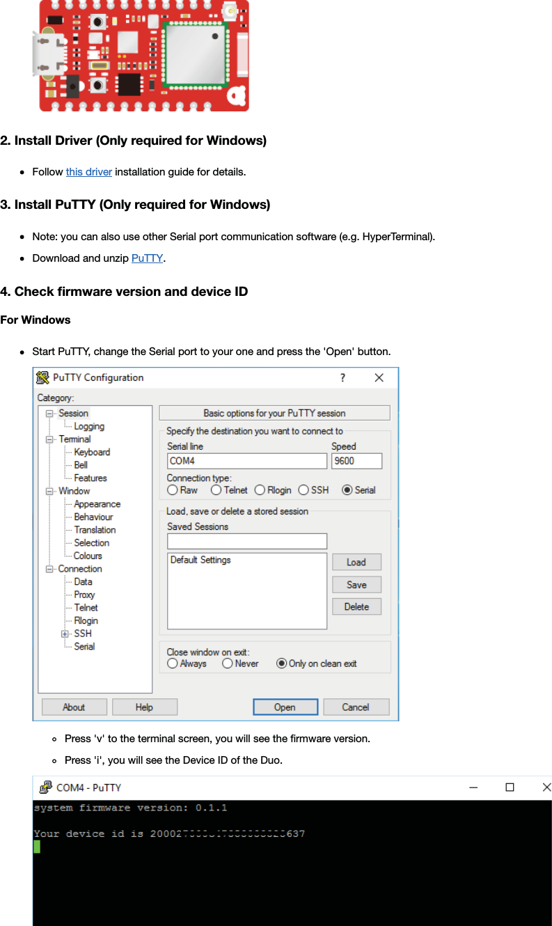 2. Install Driver (Only required for Windows)Follow this driver installation guide for details.3. Install PuTTY (Only required for Windows)Note: you can also use other Serial port communication software (e.g. HyperTerminal).Download and unzip PuTTY.4. Check ﬁrmware version and device IDFor WindowsStart PuTTY, change the Serial port to your one and press the &apos;Open&apos; button.Press &apos;v&apos; to the terminal screen, you will see the ﬁrmware version.Press &apos;i&apos;, you will see the Device ID of the Duo.