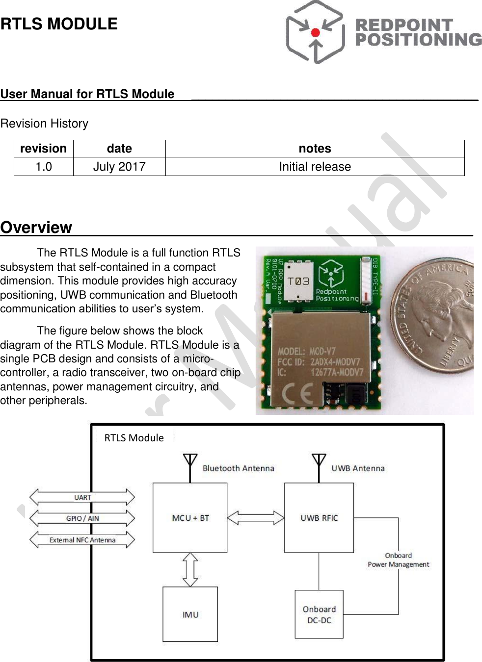   RTLS MODULE   User Manual for RTLS Module     __________________________________________  Revision History revision date notes 1.0 July 2017 Initial release    Overview____________________________________________ The RTLS Module is a full function RTLS subsystem that self-contained in a compact dimension. This module provides high accuracy positioning, UWB communication and Bluetooth communication abilities to user’s system. The figure below shows the block diagram of the RTLS Module. RTLS Module is a single PCB design and consists of a micro-controller, a radio transceiver, two on-board chip antennas, power management circuitry, and other peripherals.  RTLS Module 