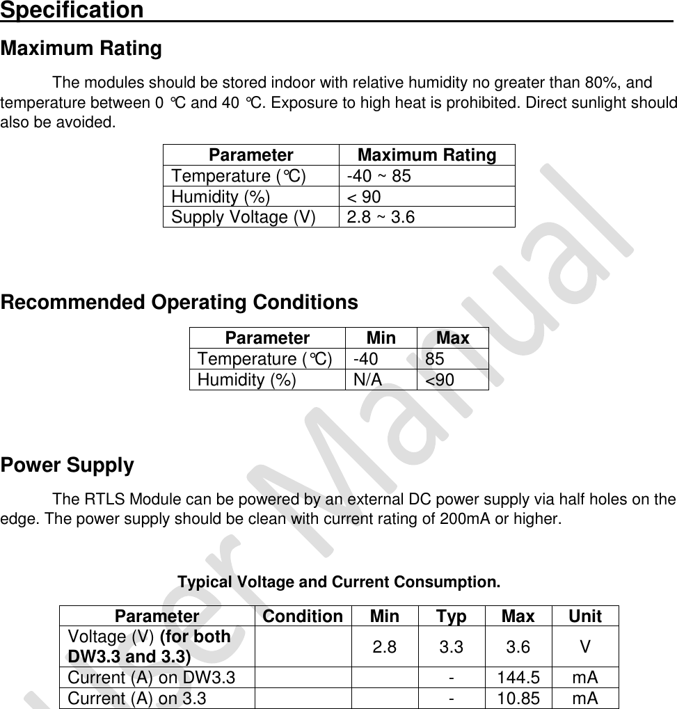   Specification_________________________________________ Maximum Rating The modules should be stored indoor with relative humidity no greater than 80%, and temperature between 0 °C and 40 °C. Exposure to high heat is prohibited. Direct sunlight should also be avoided. Parameter Maximum Rating Temperature (°C) -40 ~ 85 Humidity (%) &lt; 90 Supply Voltage (V) 2.8 ~ 3.6   Recommended Operating Conditions Parameter Min Max Temperature (°C) -40 85 Humidity (%) N/A &lt;90   Power Supply The RTLS Module can be powered by an external DC power supply via half holes on the edge. The power supply should be clean with current rating of 200mA or higher.  Typical Voltage and Current Consumption. Parameter Condition Min Typ Max Unit Voltage (V) (for both DW3.3 and 3.3)  2.8 3.3 3.6 V Current (A) on DW3.3   - 144.5 mA Current (A) on 3.3   - 10.85 mA        