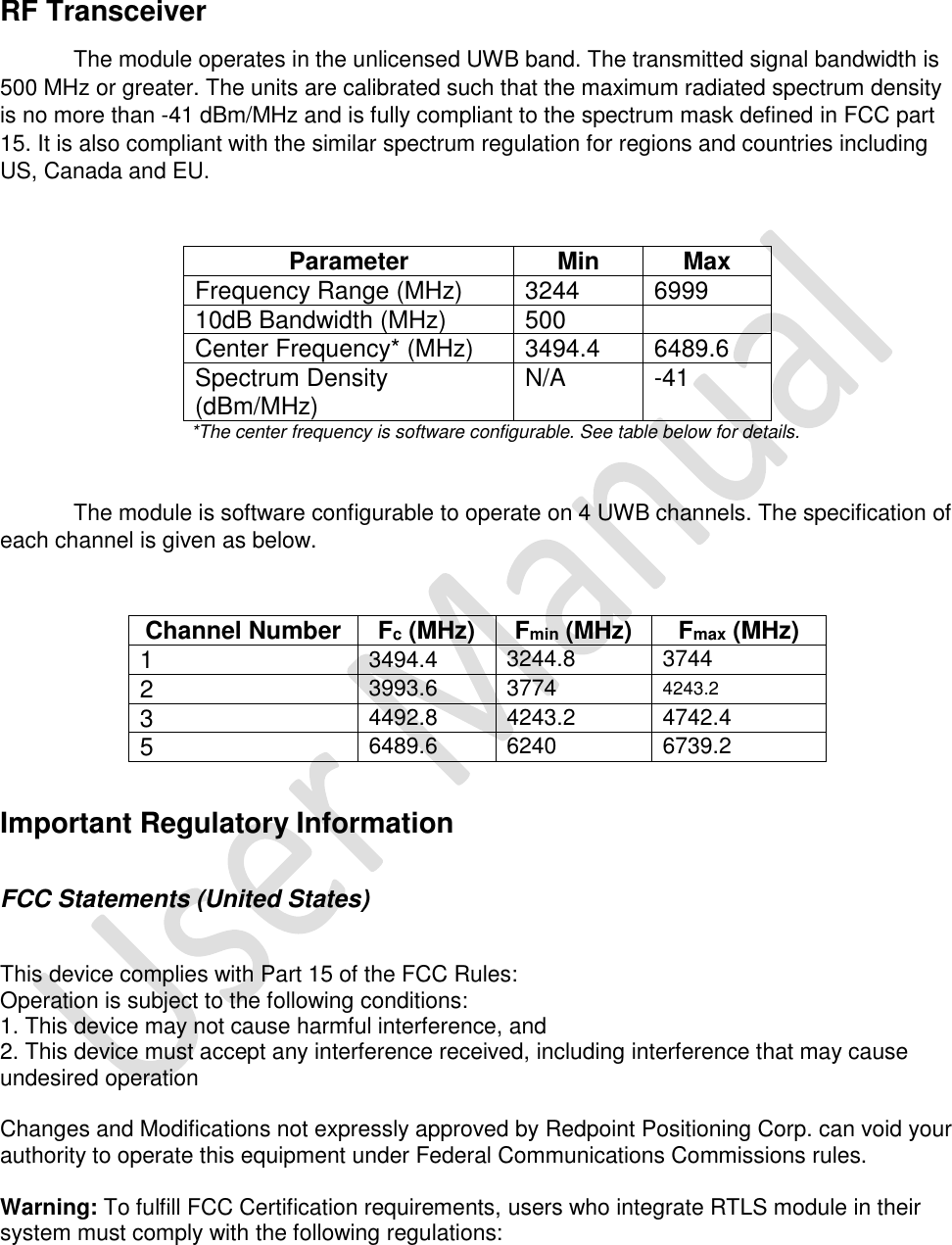   RF Transceiver The module operates in the unlicensed UWB band. The transmitted signal bandwidth is 500 MHz or greater. The units are calibrated such that the maximum radiated spectrum density is no more than -41 dBm/MHz and is fully compliant to the spectrum mask defined in FCC part 15. It is also compliant with the similar spectrum regulation for regions and countries including US, Canada and EU.   Parameter Min Max Frequency Range (MHz) 3244 6999 10dB Bandwidth (MHz) 500  Center Frequency* (MHz) 3494.4 6489.6 Spectrum Density (dBm/MHz) N/A -41                        *The center frequency is software configurable. See table below for details.  The module is software configurable to operate on 4 UWB channels. The specification of each channel is given as below.  Channel Number Fc (MHz) Fmin (MHz) Fmax (MHz) 1 3494.4 3244.8 3744 2 3993.6 3774 4243.2 3 4492.8 4243.2 4742.4 5 6489.6 6240 6739.2  Important Regulatory Information  FCC Statements (United States)    This device complies with Part 15 of the FCC Rules:  Operation is subject to the following conditions:  1. This device may not cause harmful interference, and  2. This device must accept any interference received, including interference that may cause undesired operation   Changes and Modifications not expressly approved by Redpoint Positioning Corp. can void your authority to operate this equipment under Federal Communications Commissions rules.   Warning: To fulfill FCC Certification requirements, users who integrate RTLS module in their system must comply with the following regulations:   