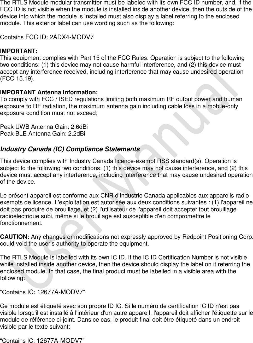   The RTLS Module modular transmitter must be labeled with its own FCC ID number, and, if the FCC ID is not visible when the module is installed inside another device, then the outside of the device into which the module is installed must also display a label referring to the enclosed module. This exterior label can use wording such as the following:   Contains FCC ID: 2ADX4-MODV7  IMPORTANT: This equipment complies with Part 15 of the FCC Rules. Operation is subject to the following two conditions: (1) this device may not cause harmful interference, and (2) this device must accept any interference received, including interference that may cause undesired operation (FCC 15.19).   IMPORTANT Antenna Information: To comply with FCC / ISED regulations limiting both maximum RF output power and human exposure to RF radiation, the maximum antenna gain including cable loss in a mobile-only exposure condition must not exceed;  Peak UWB Antenna Gain: 2.6dBi Peak BLE Antenna Gain: 2.2dBi  Industry Canada (IC) Compliance Statements  This device complies with Industry Canada licence-exempt RSS standard(s). Operation is subject to the following two conditions: (1) this device may not cause interference, and (2) this device must accept any interference, including interference that may cause undesired operation of the device.   Le présent appareil est conforme aux CNR d&apos;Industrie Canada applicables aux appareils radio exempts de licence. L&apos;exploitation est autorisée aux deux conditions suivantes : (1) l&apos;appareil ne doit pas produire de brouillage, et (2) l&apos;utilisateur de l&apos;appareil doit accepter tout brouillage radioélectrique subi, même si le brouillage est susceptible d&apos;en compromettre le fonctionnement.   CAUTION: Any changes or modifications not expressly approved by Redpoint Positioning Corp. could void the user’s authority to operate the equipment.   The RTLS Module is labelled with its own IC ID. If the IC ID Certification Number is not visible while installed inside another device, then the device should display the label on it referring the enclosed module. In that case, the final product must be labelled in a visible area with the following:   “Contains IC: 12677A-MODV7”   Ce module est étiqueté avec son propre ID IC. Si le numéro de certification IC ID n&apos;est pas visible lorsqu&apos;il est installé à l&apos;intérieur d&apos;un autre appareil, l&apos;appareil doit afficher l&apos;étiquette sur le module de référence ci-joint. Dans ce cas, le produit final doit être étiqueté dans un endroit visible par le texte suivant:   “Contains IC: 12677A-MODV7” 