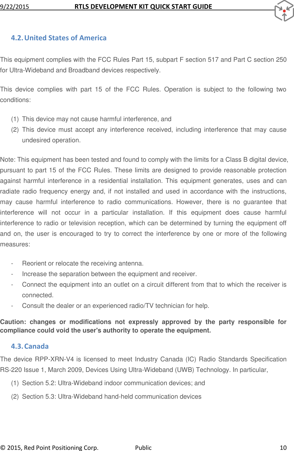 9/22/2015  RTLS DEVELOPMENT KIT QUICK START GUIDE   ©  2015, Red Point Positioning Corp.  Public  10 4.2. United States of America This equipment complies with the FCC Rules Part 15, subpart F section 517 and Part C section 250 for Ultra-Wideband and Broadband devices respectively.  This  device  complies  with  part  15  of  the  FCC  Rules.  Operation  is  subject  to  the  following  two conditions:  (1)  This device may not cause harmful interference, and (2)  This device must  accept any  interference received, including interference that may  cause undesired operation. Note: This equipment has been tested and found to comply with the limits for a Class B digital device, pursuant to part 15 of the FCC Rules. These limits are designed to provide reasonable protection against harmful interference in a  residential installation. This equipment generates, uses and can radiate radio frequency energy and, if not installed and  used  in accordance with the instructions, may  cause  harmful  interference  to  radio  communications.  However,  there  is  no  guarantee  that interference  will  not  occur  in  a  particular  installation.  If  this  equipment  does  cause  harmful interference to radio or television reception, which can be determined by turning the equipment off and on, the user is  encouraged to try to correct the  interference by one or more of  the following measures:  -  Reorient or relocate the receiving antenna. -  Increase the separation between the equipment and receiver. -  Connect the equipment into an outlet on a circuit different from that to which the receiver is connected. -  Consult the dealer or an experienced radio/TV technician for help. Caution:  changes  or  modifications  not  expressly  approved  by  the  party  responsible  for compliance could void the user&apos;s authority to operate the equipment. 4.3. Canada The device RPP-XRN-V4 is licensed to meet Industry Canada (IC) Radio Standards Specification RS-220 Issue 1, March 2009, Devices Using Ultra-Wideband (UWB) Technology. In particular, (1)  Section 5.2: Ultra-Wideband indoor communication devices; and (2)  Section 5.3: Ultra-Wideband hand-held communication devices 