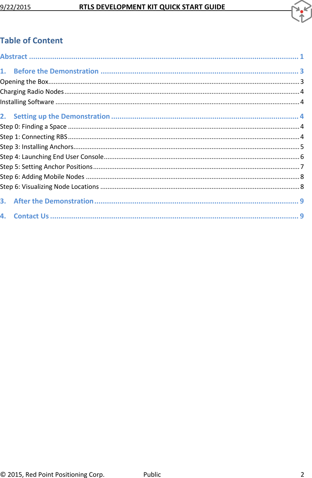 9/22/2015  RTLS DEVELOPMENT KIT QUICK START GUIDE   ©  2015, Red Point Positioning Corp.  Public  2 Table of Content Abstract ................................................................................................................................ 1 1. Before the Demonstration .............................................................................................. 3 Opening the Box............................................................................................................................................ 3 Charging Radio Nodes ................................................................................................................................... 4 Installing Software ........................................................................................................................................ 4 2. Setting up the Demonstration ......................................................................................... 4 Step 0: Finding a Space ................................................................................................................................. 4 Step 1: Connecting RBS ................................................................................................................................. 4 Step 3: Installing Anchors .............................................................................................................................. 5 Step 4: Launching End User Console ............................................................................................................. 6 Step 5: Setting Anchor Positions ................................................................................................................... 7 Step 6: Adding Mobile Nodes ....................................................................................................................... 8 Step 6: Visualizing Node Locations ............................................................................................................... 8 3. After the Demonstration ................................................................................................. 9 4. Contact Us ...................................................................................................................... 9     