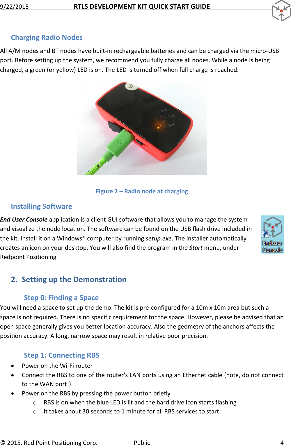 9/22/2015  RTLS DEVELOPMENT KIT QUICK START GUIDE   ©  2015, Red Point Positioning Corp.  Public  4 Charging Radio Nodes All A/M nodes and BT nodes have built-in rechargeable batteries and can be charged via the micro-USB port. Before setting up the system, we recommend you fully charge all nodes. While a node is being charged, a green (or yellow) LED is on. The LED is turned off when full charge is reached.  Figure 2 – Radio node at charging Installing Software End User Console application is a client GUI software that allows you to manage the system and visualize the node location. The software can be found on the USB flash drive included in the kit. Install it on a Windows® computer by running setup.exe. The installer automatically creates an icon on your desktop. You will also find the program in the Start menu, under Redpoint Positioning 2. Setting up the Demonstration Step 0: Finding a Space You will need a space to set up the demo. The kit is pre-configured for a 10m x 10m area but such a space is not required. There is no specific requirement for the space. However, please be advised that an open space generally gives you better location accuracy. Also the geometry of the anchors affects the position accuracy. A long, narrow space may result in relative poor precision. Step 1: Connecting RBS  Power on the Wi-Fi router  Connect the RBS to one of the router&apos;s LAN ports using an Ethernet cable (note, do not connect to the WAN port!)  Power on the RBS by pressing the power button briefly o RBS is on when the blue LED is lit and the hard drive icon starts flashing o It takes about 30 seconds to 1 minute for all RBS services to start 