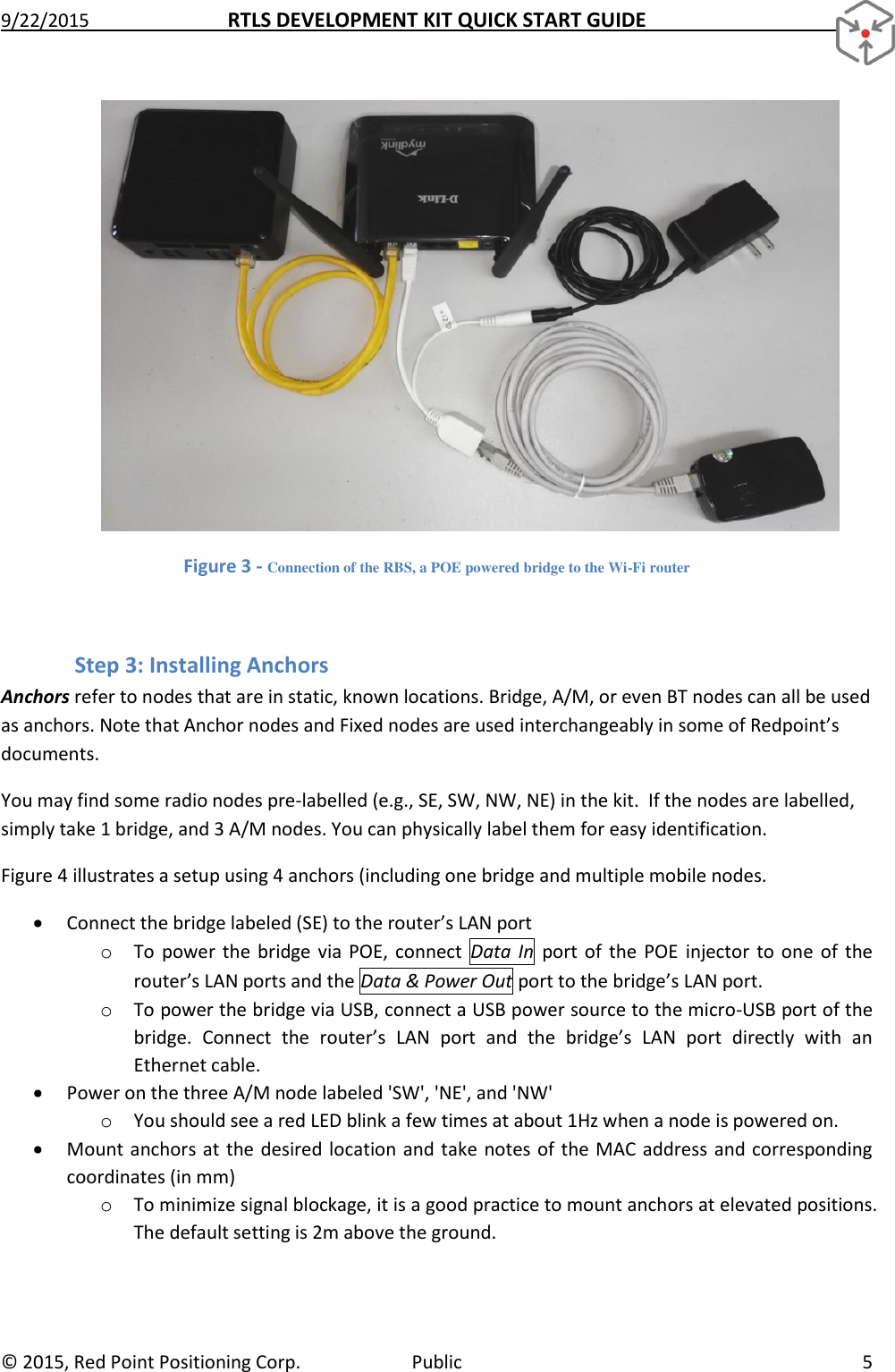 9/22/2015  RTLS DEVELOPMENT KIT QUICK START GUIDE   ©  2015, Red Point Positioning Corp.  Public  5  Figure 3 - Connection of the RBS, a POE powered bridge to the Wi-Fi router  Step 3: Installing Anchors Anchors refer to nodes that are in static, known locations. Bridge, A/M, or even BT nodes can all be used as anchors. Note that Anchor nodes and Fixed nodes are used interchangeably in some of Redpoint’s documents. You may find some radio nodes pre-labelled (e.g., SE, SW, NW, NE) in the kit.  If the nodes are labelled, simply take 1 bridge, and 3 A/M nodes. You can physically label them for easy identification. Figure 4 illustrates a setup using 4 anchors (including one bridge and multiple mobile nodes.  Connect the bridge labeled (SE) to the router’s LAN port o To  power  the bridge  via POE,  connect  Data  In  port  of  the  POE  injector  to one  of  the router’s LAN ports and the Data &amp; Power Out port to the bridge’s LAN port.  o To power the bridge via USB, connect a USB power source to the micro-USB port of the bridge.  Connect  the  router’s  LAN  port  and  the  bridge’s  LAN  port  directly  with  an Ethernet cable.  Power on the three A/M node labeled &apos;SW&apos;, &apos;NE&apos;, and &apos;NW&apos;  o You should see a red LED blink a few times at about 1Hz when a node is powered on.   Mount anchors at  the desired location and  take notes of the MAC address and corresponding coordinates (in mm) o To minimize signal blockage, it is a good practice to mount anchors at elevated positions. The default setting is 2m above the ground. 