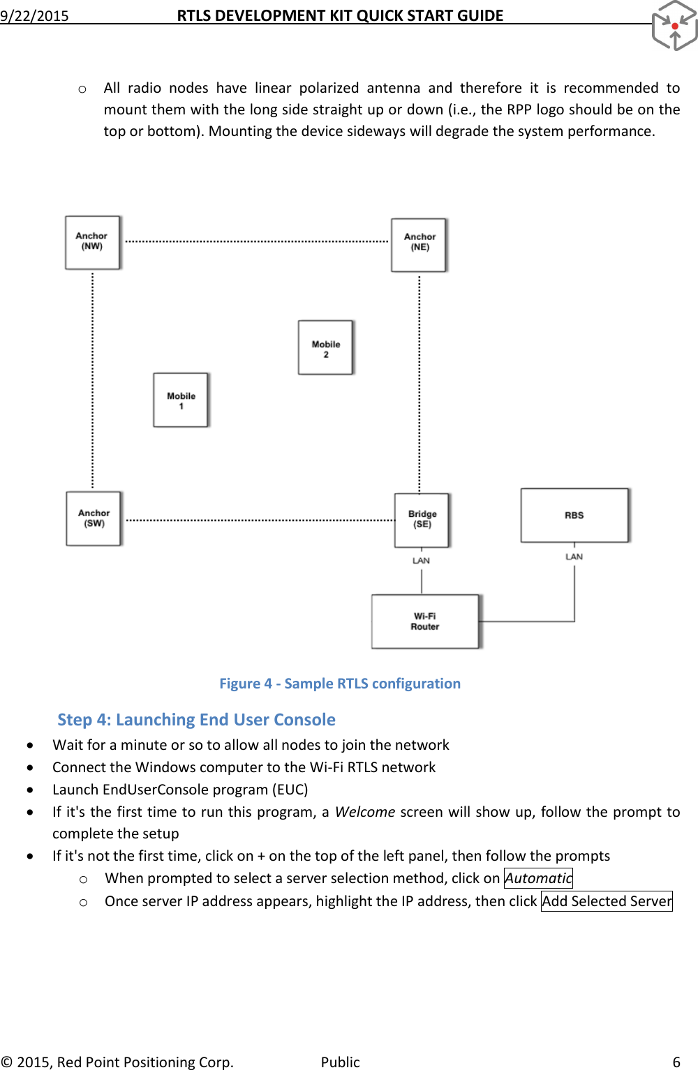 9/22/2015  RTLS DEVELOPMENT KIT QUICK START GUIDE   ©  2015, Red Point Positioning Corp.  Public  6 o All  radio  nodes  have  linear  polarized  antenna  and  therefore  it  is  recommended  to mount them with the long side straight up or down (i.e., the RPP logo should be on the top or bottom). Mounting the device sideways will degrade the system performance.   Figure 4 - Sample RTLS configuration Step 4: Launching End User Console  Wait for a minute or so to allow all nodes to join the network  Connect the Windows computer to the Wi-Fi RTLS network   Launch EndUserConsole program (EUC)  If it&apos;s the first time to run this program, a Welcome screen will show up, follow the prompt to complete the setup  If it&apos;s not the first time, click on + on the top of the left panel, then follow the prompts o When prompted to select a server selection method, click on Automatic o Once server IP address appears, highlight the IP address, then click Add Selected Server 