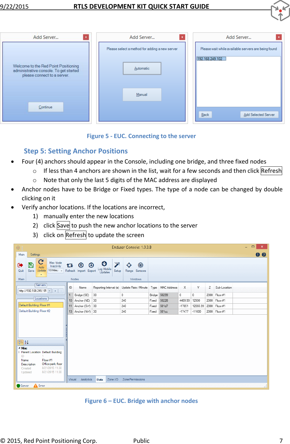 9/22/2015  RTLS DEVELOPMENT KIT QUICK START GUIDE   ©  2015, Red Point Positioning Corp.  Public  7     Figure 5 - EUC. Connecting to the server Step 5: Setting Anchor Positions  Four (4) anchors should appear in the Console, including one bridge, and three fixed nodes o If less than 4 anchors are shown in the list, wait for a few seconds and then click Refresh  o Note that only the last 5 digits of the MAC address are displayed  Anchor nodes have to be Bridge or Fixed types. The type of a node can be changed by double clicking on it  Verify anchor locations. If the locations are incorrect, 1) manually enter the new locations 2) click Save to push the new anchor locations to the server 3) click on Refresh to update the screen  Figure 6 – EUC. Bridge with anchor nodes 