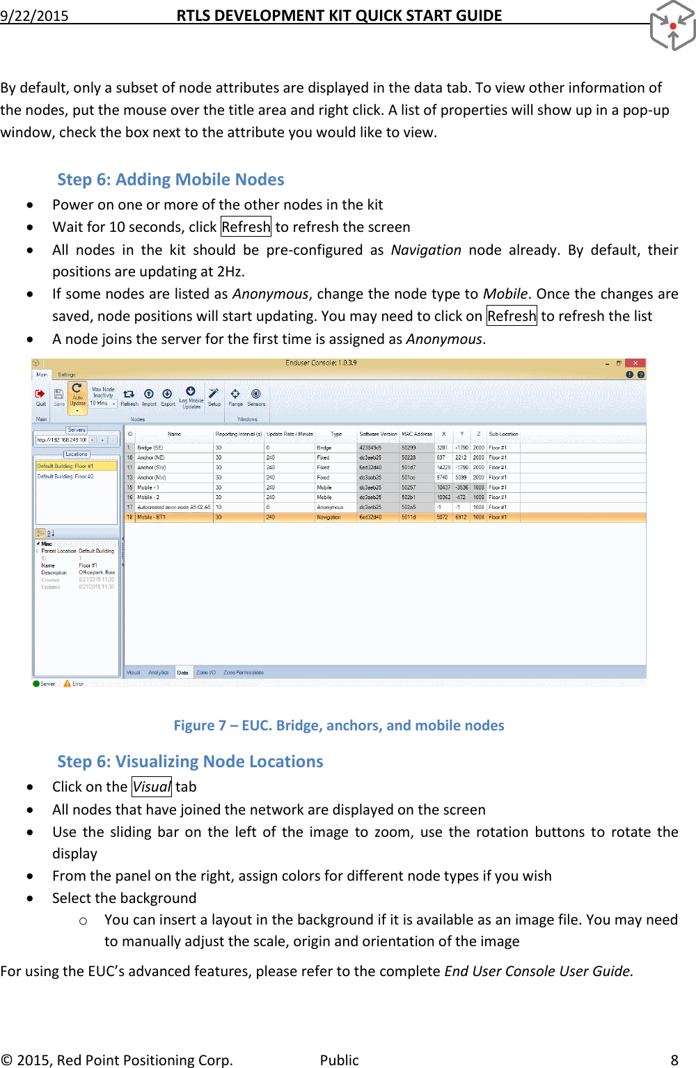 9/22/2015  RTLS DEVELOPMENT KIT QUICK START GUIDE   ©  2015, Red Point Positioning Corp.  Public  8 By default, only a subset of node attributes are displayed in the data tab. To view other information of the nodes, put the mouse over the title area and right click. A list of properties will show up in a pop-up window, check the box next to the attribute you would like to view. Step 6: Adding Mobile Nodes  Power on one or more of the other nodes in the kit  Wait for 10 seconds, click Refresh to refresh the screen  All  nodes  in  the  kit  should  be  pre-configured  as  Navigation  node  already.  By  default,  their positions are updating at 2Hz.  If some nodes are listed as Anonymous, change the node type to Mobile. Once the changes are saved, node positions will start updating. You may need to click on Refresh to refresh the list  A node joins the server for the first time is assigned as Anonymous.  Figure 7 – EUC. Bridge, anchors, and mobile nodes Step 6: Visualizing Node Locations  Click on the Visual tab  All nodes that have joined the network are displayed on the screen  Use  the  sliding  bar  on  the  left  of  the  image  to  zoom,  use  the  rotation  buttons  to  rotate  the display  From the panel on the right, assign colors for different node types if you wish  Select the background o You can insert a layout in the background if it is available as an image file. You may need to manually adjust the scale, origin and orientation of the image For using the EUC’s advanced features, please refer to the complete End User Console User Guide. 