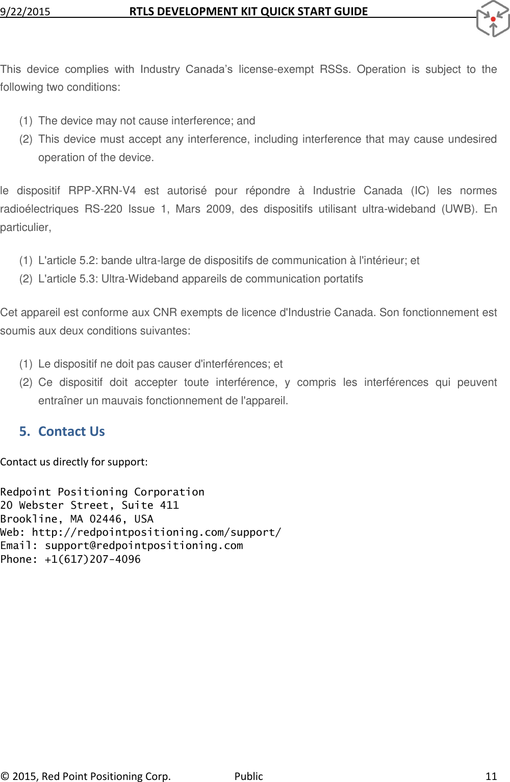 9/22/2015  RTLS DEVELOPMENT KIT QUICK START GUIDE   ©  2015, Red Point Positioning Corp.  Public  11 This  device  complies  with  Industry  Canada’s  license-exempt  RSSs.  Operation  is  subject  to  the following two conditions: (1)  The device may not cause interference; and  (2)  This device must accept any interference, including interference that may cause undesired operation of the device. le  dispositif  RPP-XRN-V4  est  autorisé  pour  répondre  à  Industrie  Canada  (IC)  les  normes radioélectriques  RS-220  Issue  1,  Mars  2009,  des  dispositifs  utilisant  ultra-wideband  (UWB).  En particulier, (1)  L&apos;article 5.2: bande ultra-large de dispositifs de communication à l&apos;intérieur; et (2)  L&apos;article 5.3: Ultra-Wideband appareils de communication portatifs Cet appareil est conforme aux CNR exempts de licence d&apos;Industrie Canada. Son fonctionnement est soumis aux deux conditions suivantes: (1)  Le dispositif ne doit pas causer d&apos;interférences; et (2)  Ce  dispositif  doit  accepter  toute  interférence,  y  compris  les  interférences  qui  peuvent entraîner un mauvais fonctionnement de l&apos;appareil. 5. Contact Us Contact us directly for support:  Redpoint Positioning Corporation 20 Webster Street, Suite 411 Brookline, MA 02446, USA Web: http://redpointpositioning.com/support/ Email: support@redpointpositioning.com Phone: +1(617)207-4096  