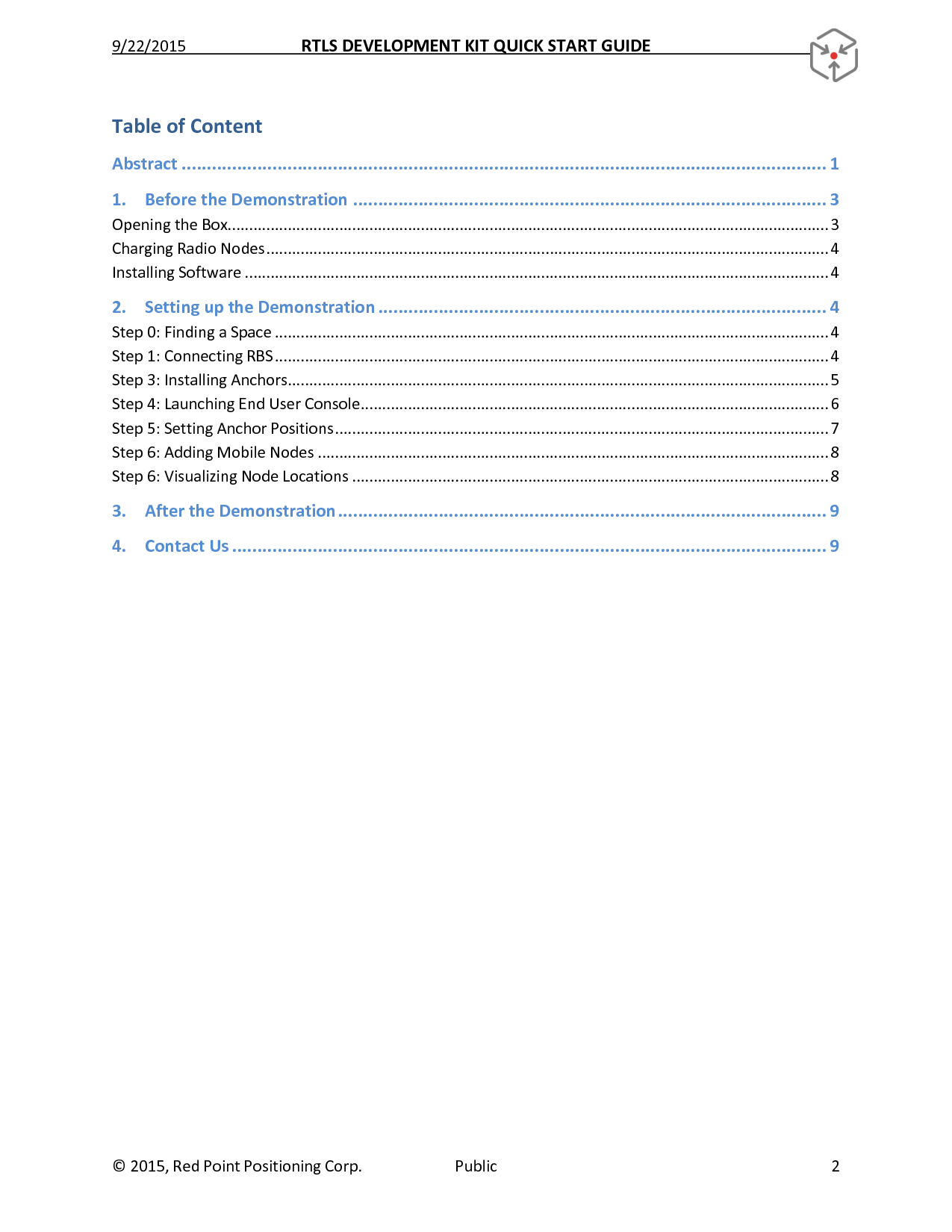 9/22/2015  RTLS DEVELOPMENT KIT QUICK START GUIDE   ©  2015, Red Point Positioning Corp.  Public  2 Table of Content Abstract ................................................................................................................................ 1 1. Before the Demonstration .............................................................................................. 3 Opening the Box............................................................................................................................................ 3 Charging Radio Nodes ................................................................................................................................... 4 Installing Software ........................................................................................................................................ 4 2. Setting up the Demonstration ......................................................................................... 4 Step 0: Finding a Space ................................................................................................................................. 4 Step 1: Connecting RBS ................................................................................................................................. 4 Step 3: Installing Anchors .............................................................................................................................. 5 Step 4: Launching End User Console ............................................................................................................. 6 Step 5: Setting Anchor Positions ................................................................................................................... 7 Step 6: Adding Mobile Nodes ....................................................................................................................... 8 Step 6: Visualizing Node Locations ............................................................................................................... 8 3. After the Demonstration ................................................................................................. 9 4. Contact Us ...................................................................................................................... 9     