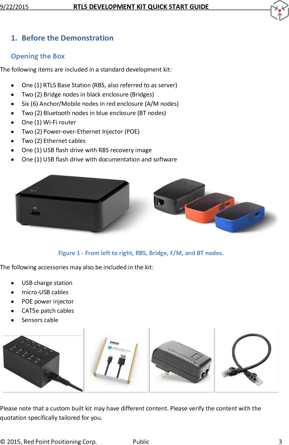 9/22/2015  RTLS DEVELOPMENT KIT QUICK START GUIDE   ©  2015, Red Point Positioning Corp.  Public  3 1. Before the Demonstration Opening the Box The following items are included in a standard development kit:  One (1) RTLS Base Station (RBS, also referred to as server)  Two (2) Bridge nodes in black enclosure (Bridges)  Six (6) Anchor/Mobile nodes in red enclosure (A/M nodes)  Two (2) Bluetooth nodes in blue enclosure (BT nodes)  One (1) Wi-Fi router  Two (2) Power-over-Ethernet Injector (POE)  Two (2) Ethernet cables  One (1) USB flash drive with RBS recovery image  One (1) USB flash drive with documentation and software  Figure 1 - From left to right, RBS, Bridge, F/M, and BT nodes. The following accessories may also be included in the kit:  USB charge station  micro-USB cables  POE power injector  CAT5e patch cables  Sensors cable  Please note that a custom built kit may have different content. Please verify the content with the quotation specifically tailored for you. 