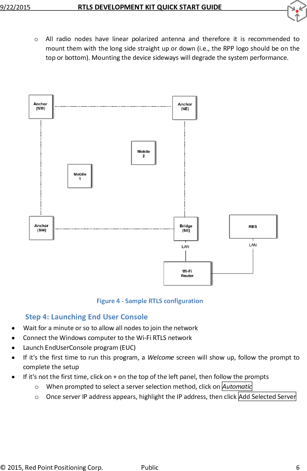 9/22/2015  RTLS DEVELOPMENT KIT QUICK START GUIDE   ©  2015, Red Point Positioning Corp.  Public  6 o All  radio  nodes  have  linear  polarized  antenna  and  therefore  it  is  recommended  to mount them with the long side straight up or down (i.e., the RPP logo should be on the top or bottom). Mounting the device sideways will degrade the system performance.   Figure 4 - Sample RTLS configuration Step 4: Launching End User Console  Wait for a minute or so to allow all nodes to join the network  Connect the Windows computer to the Wi-Fi RTLS network   Launch EndUserConsole program (EUC)  If it&apos;s the first time to run this program, a Welcome screen will show up, follow the prompt to complete the setup  If it&apos;s not the first time, click on + on the top of the left panel, then follow the prompts o When prompted to select a server selection method, click on Automatic o Once server IP address appears, highlight the IP address, then click Add Selected Server 