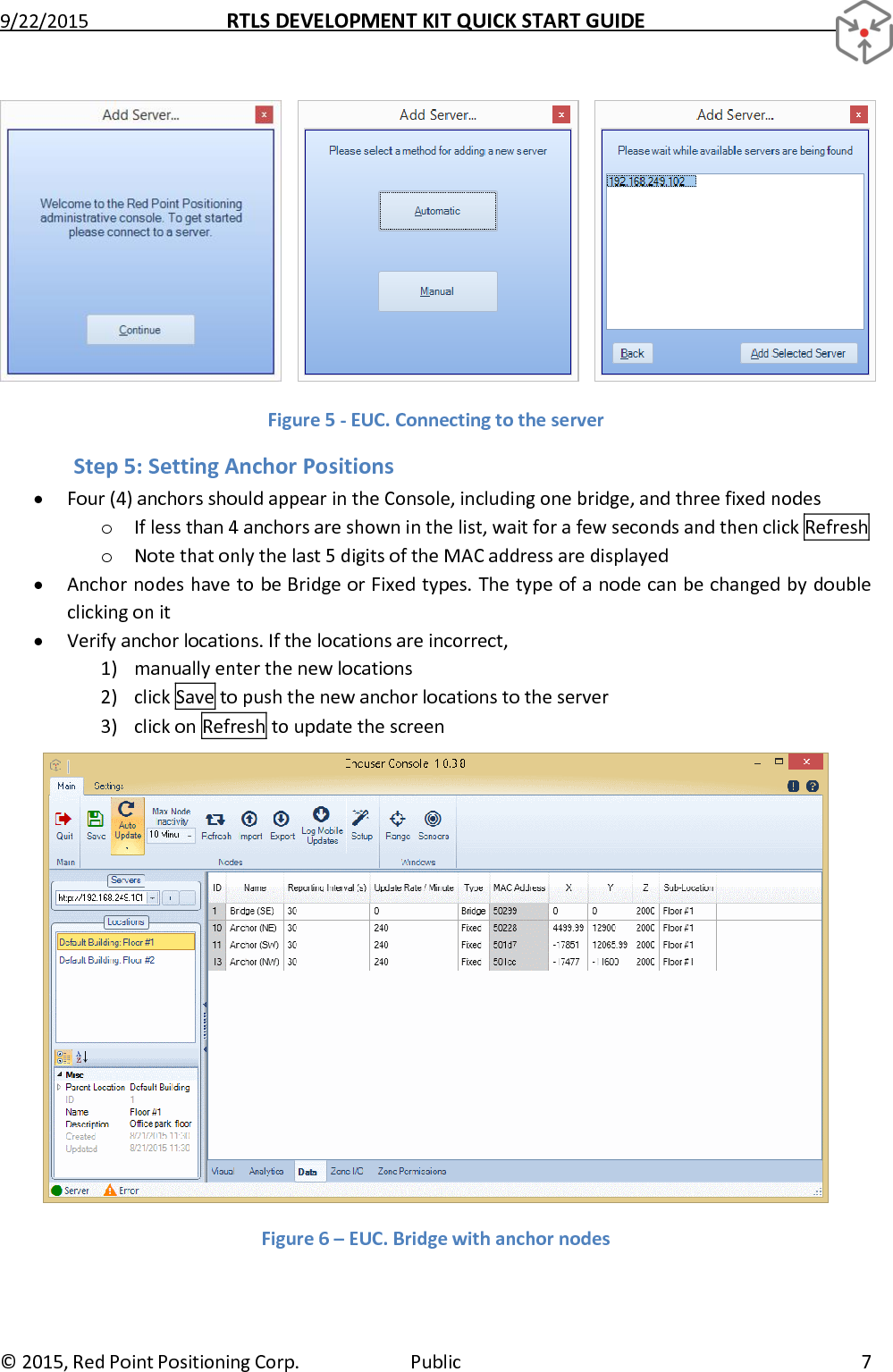 9/22/2015  RTLS DEVELOPMENT KIT QUICK START GUIDE   ©  2015, Red Point Positioning Corp.  Public  7     Figure 5 - EUC. Connecting to the server Step 5: Setting Anchor Positions  Four (4) anchors should appear in the Console, including one bridge, and three fixed nodes o If less than 4 anchors are shown in the list, wait for a few seconds and then click Refresh  o Note that only the last 5 digits of the MAC address are displayed  Anchor nodes have to be Bridge or Fixed types. The type of a node can be changed by double clicking on it  Verify anchor locations. If the locations are incorrect, 1) manually enter the new locations 2) click Save to push the new anchor locations to the server 3) click on Refresh to update the screen  Figure 6 – EUC. Bridge with anchor nodes 