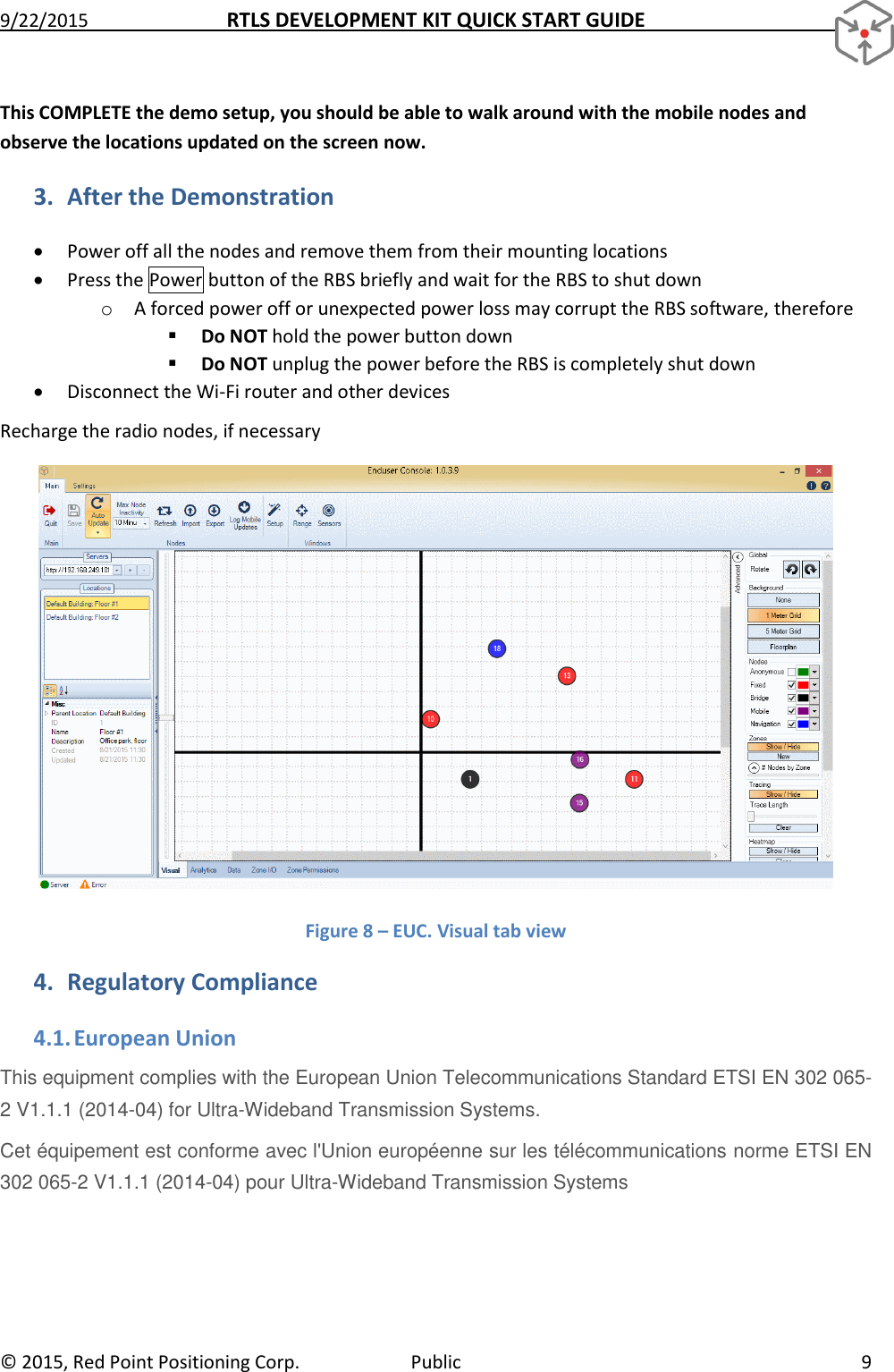 9/22/2015  RTLS DEVELOPMENT KIT QUICK START GUIDE   ©  2015, Red Point Positioning Corp.  Public  9 This COMPLETE the demo setup, you should be able to walk around with the mobile nodes and observe the locations updated on the screen now.  3. After the Demonstration  Power off all the nodes and remove them from their mounting locations  Press the Power button of the RBS briefly and wait for the RBS to shut down o A forced power off or unexpected power loss may corrupt the RBS software, therefore  Do NOT hold the power button down  Do NOT unplug the power before the RBS is completely shut down  Disconnect the Wi-Fi router and other devices Recharge the radio nodes, if necessary  Figure 8 – EUC. Visual tab view 4. Regulatory Compliance 4.1. European Union This equipment complies with the European Union Telecommunications Standard ETSI EN 302 065-2 V1.1.1 (2014-04) for Ultra-Wideband Transmission Systems. Cet équipement est conforme avec l&apos;Union européenne sur les télécommunications norme ETSI EN 302 065-2 V1.1.1 (2014-04) pour Ultra-Wideband Transmission Systems  