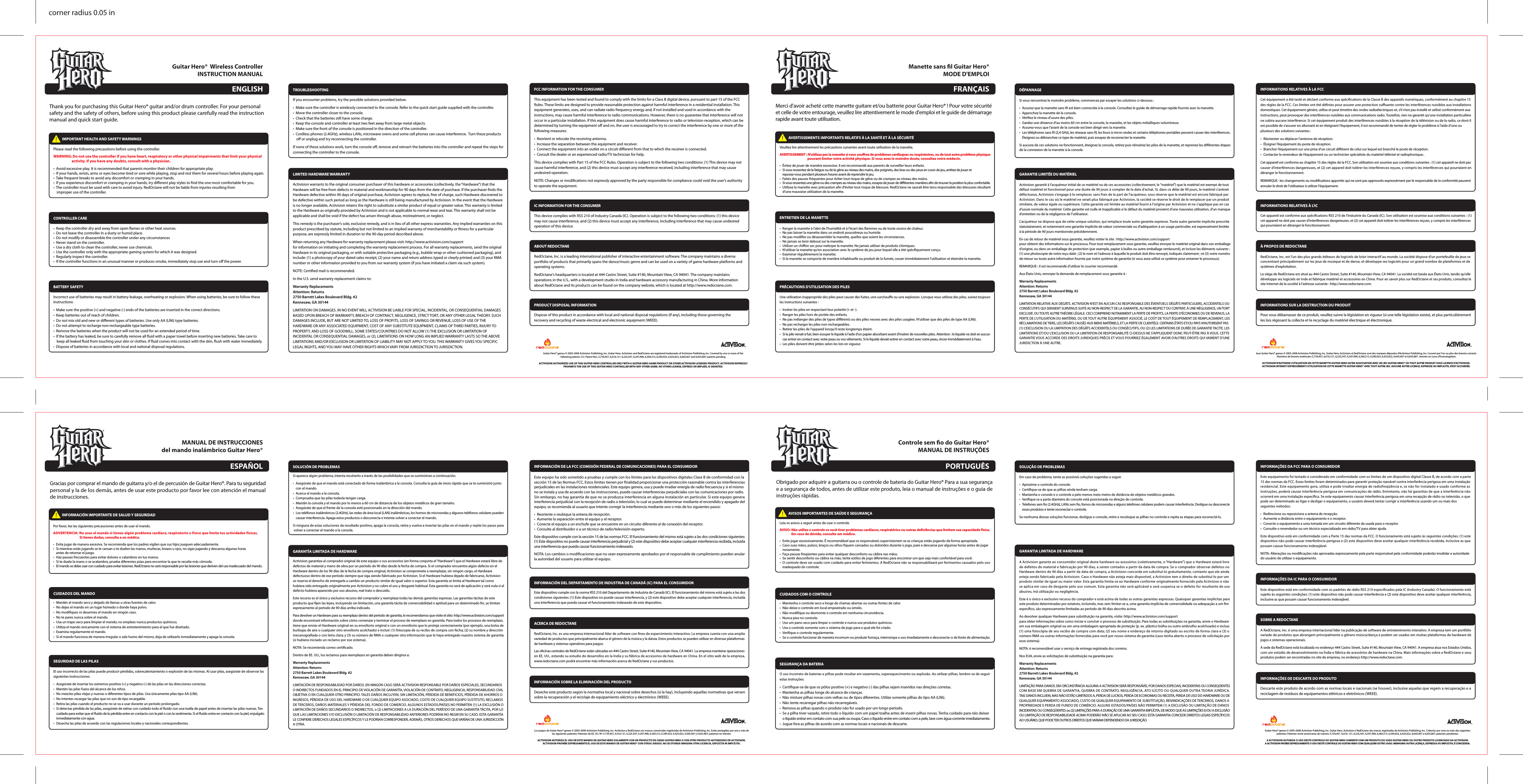 Thank you for purchasing this Guitar Hero® guitar and/or drum controller. For your personal safety and the safety of others, before using this product please carefully read the instruction manual and quick start guide.CONTROLLER CARE •  Keep the controller dry and away from open ames or other heat sources.•  Do not leave the controller in a dusty or humid place.•  Do not modify or disassemble the controller under any circumstances•  Never stand on the controller.•  Use a dry cloth to clean the controller, never use chemicals.•  Use the controller only with the appropriate gaming system for which it was designed.•  Regularly inspect the controller.•  If the controller functions in an unusual manner or produces smoke, immediately stop use and turn o the power.BATTERY SAFETY Incorrect use of batteries may result in battery leakage, overheating or explosion. When using batteries, be sure to follow these instructions:•  Make sure the positive (+) and negative (-) ends of the batteries are inserted in the correct directions.•  Keep batteries out of reach of children.•  Do not mix old and new or dierent types of batteries. Use only AA (LR6) type batteries.•  Do not attempt to recharge non-rechargeable type batteries.•  Remove the batteries when the product will not be used for an extended period of time.•  If the battery has leaked, be sure to carefully remove all uid with a paper towel before inserting new batteries. Take care to     keep all leaked uid from touching your skin or clothes. If uid comes into contact with the skin, ush with water immediately.•  Dispose of batteries in accordance with local and national disposal regulations.TROUBLESHOOTING If you encounter problems, try the possible solutions provided below.•  Make sure the controller is wirelessly connected to the console. Refer to the quick start guide supplied with the controller. •  Move the controller closer to the console.•  Check that the batteries still have some charge.•  Keep the console and controller at least two feet away from large metal objects.•  Make sure the front of the console is positioned in the direction of the controller.•  Cordless phones (2.4GHz), wireless LANs, microwave ovens and some cell phones can cause interference.  Turn these products     o or unplug and try reconnecting the controller.If none of these solutions work, turn the console o, remove and reinsert the batteries into the controller and repeat the steps for connecting the controller to the console.LIMITED HARDWARE WARRANTY Activision warrants to the original consumer purchaser of this hardware or accessories (collectively, the “Hardware”) that the Hardware will be free from defects in material and workmanship for 90 days from the date of purchase. If the purchaser nds the Hardware defective within 90 days of original purchase, Activision agrees to replace, free of charge, such Hardware discovered to be defective within such period as long as the Hardware is still being manufactured by Activision. In the event that the Hardware is no longer available, Activision retains the right to substitute a similar product of equal or greater value. This warranty is limited to the Hardware as originally provided by Activision and is not applicable to normal wear and tear. This warranty shall not be applicable and shall be void if the defect has arisen through abuse, mistreatment, or neglect.This remedy is the purchaser’s sole, exclusive remedy, and is in lieu of all other express warranties. Any implied warranties on this product prescribed by statute, including but not limited to an implied warranty of merchantability or tness for a particular purpose, are expressly limited in duration to the 90-day period described above.When returning any Hardware for warranty replacement please visit: http://www.activision.com/supportfor information on initiating and completing the warranty replacement process. For all warranty replacements, send the original Hardware in its original packaging, or with suitable protective packaging (e.g., bubble wrap or other cushioned packaging), and include: (1) a photocopy of your dated sales receipt; (2) your name and return address typed or clearly printed; and (3) your RMA number or other information provided to you from our warranty system (if you have initiated a claim via such system).NOTE: Certied mail is recommended.In the U.S. send warranty replacement claims to:Warranty ReplacementsAttention: Returns2750 Barrett Lakes Boulevard Bldg. #2Kennesaw, GA 30144LIMITATION ON DAMAGES. IN NO EVENT WILL ACTIVISION BE LIABLE FOR SPECIAL, INCIDENTAL, OR CONSEQUENTIAL DAMAGES BASED UPON BREACH OF WARRANTY, BREACH OF CONTRACT, NEGLIGENCE, STRICT TORT, OR ANY OTHER LEGAL THEORY. SUCH DAMAGES INCLUDE, BUT ARE NOT LIMITED TO, LOSS OF PROFITS, LOSS OF SAVINGS OR REVENUE, LOSS OF USE OF THE HARDWARE OR ANY ASSOCIATED EQUIPMENT, COST OF ANY SUBSTITUTE EQUIPMENT, CLAIMS OF THIRD PARTIES, INJURY TO PROPERTY, AND LOSS OF GOODWILL. SOME STATES/COUNTRIES DO NOT ALLOW (1) THE EXCLUSION OR LIMITATION OF INCIDENTAL OR CONSEQUENTIAL DAMAGES, or (2), LIMITATIONS ON HOW LONG AN IMPLIED WARRANTY LASTS SO THE ABOVE LIMITATIONS AND/OR EXCLUSION OR LIMITATION OF LIABILITY MAY NOT APPLY TO YOU. THIS WARRANTY GIVES YOU SPECIFIC LEGAL RIGHTS, AND YOU MAY HAVE OTHER RIGHTS WHICH VARY FROM JURISDICTION TO JURISDICTION.FCC INFORMATION FOR THE CONSUMER This equipment has been tested and found to comply with the limits for a Class B digital device, pursuant to part 15 of the FCC Rules. These limits are designed to provide reasonable protection against harmful interference in a residential installation. This equipment generates, uses, and can radiate radio frequency energy and, if not installed and used in accordance with the instructions, may cause harmful interference to radio communications. However, there is no guarantee that interference will not occur in a particular installation. If this equipment does cause harmful interference to radio or television reception, which can be determined by turning the equipment o and on, the user is encouraged to try to correct the interference by one or more of the following measures:•  Reorient or relocate the receiving antenna.•  Increase the separation between the equipment and receiver.•  Connect the equipment into an outlet on a circuit dierent from that to which the receiver is connected.•  Consult the dealer or an experienced radio/TV technician for help.This device complies with Part 15 of the FCC Rules. Operation is subject to the following two conditions: (1) This device may not cause harmful interference, and (2) this device must accept any interference received, including interference that may cause undesired operation.NOTE: Changes or modications not expressly approved by the party responsible for compliance could void the user’s authority to operate the equipment.IC INFORMATION FOR THE CONSUMER This device complies with RSS 210 of Industry Canada (IC). Operation is subject to the following two conditions: (1) this device may not cause interference, and (2) this device must accept any interference, including interference that may cause undesired operation of this device.ABOUT REDOCTANE RedOctane, Inc. is a leading international publisher of interactive entertainment software. The company maintains a diverse portfolio of products that primarily spans the dance/music genre and can be used on a variety of game hardware platforms and operating systems.RedOctane&apos;s headquarters is located at 444 Castro Street, Suite #140, Mountain View, CA 94041. The company maintains operations in the U.S., with a development studio in India and hardware accessory manufacturing in China. More information about RedOctane and its products can be found on the company website, which is located at http://www.redoctane.com.PRODUCT DISPOSAL INFORMATION Dispose of this product in accordance with local and national disposal regulations (if any), including those governing the recovery and recycling of waste electrical and electronic equipment (WEEE).Guitar Hero® games © 2005-2008 Activision Publishing, Inc. Guitar Hero, Activision and RedOctane are registered trademarks of Activision Publishing, Inc. Covered by one or more of the following patents: U.S. Patent Nos. 5,739,457, 6,018,121, 6,225,547, 6,347,998, 6,369,313, 6,390,923, 6,425,822, 6,645,067 and 6,835,887; patents pending.ACTIVISION AUTHORIZES USE OF THIS GUITAR HERO CONTROLLER ONLY WITH A GUITAR HERO GAME PRODUCT OR OTHER ACTIVISION LICENSED PRODUCT. ACTIVISION EXPRESSLY PROHIBITS THE USE OF THIS GUITAR HERO CONTROLLER WITH ANY OTHER GAME. NO OTHER LICENSE, EXPRESS OR IMPLIED, IS GRANTED.corner radius 0.05 in           IMPORTANT HEALTH AND SAFETY WARNINGS Please read the following precautions before using the controller.WARNING: Do not use the controller if you have heart, respiratory or other physical impairments that limit your physical                        activity. If you have any doubts, consult with a physician.•  Avoid excessive play. It is recommended that parents monitor their children for appropriate play.•  If your hands, wrists, arms or eyes become tired or sore while playing, stop and rest them for several hours before playing again.•  Take frequent breaks to avoid any discomfort or cramping in your hands.•  If you experience discomfort or cramping in your hands, try dierent play styles to nd the one most comfortable for you. •  The controller must be used with care to avoid injury. RedOctane will not be liable from injuries resulting from    improper use of the controller.Guitar Hero®  Wireless ControllerINSTRUCTION MANUALENGLISHMerci d&apos;avoir acheté cette manette guitare et/ou batterie pour Guitar Hero® ! Pour votre sécurité et celle de votre entourage, veuillez lire attentivement le mode d&apos;emploi et le guide de démarrage rapide avant toute utilisation.ENTRETIEN DE LA MANETTE•  Ranger la manette à l&apos;abri de l&apos;humidité et à l&apos;écart des ammes ou de toute source de chaleur.•  Ne pas laisser la manette dans un endroit poussiéreux ou humide.•  Ne pas modier ou désassembler la manette, quelles que soient les circonstances.•  Ne jamais se tenir debout sur la manette.•  Utiliser un chion sec pour nettoyer la manette. Ne jamais utiliser de produits chimiques.•  N&apos;utiliser la manette qu&apos;en association avec le système de jeu pour lequel elle a été spéciquement conçu.•  Examiner régulièrement la manette.•  Si la manette se comporte de manière inhabituelle ou produit de la fumée, cesser immédiatement l&apos;utilisation et éteindre la manette.PRÉCAUTIONS D&apos;UTILISATION DES PILESUne utilisation inappropriée des piles peut causer des fuites, une surchaue ou une explosion. Lorsque vous utilisez des piles, suivez toujours les instructions suivantes :•  Insérer les piles en respectant leur polarité (+ et -).•  Ranger les piles hors de portée des enfants.•  Ne pas mélanger des piles de types diérents ou des piles neuves avec des piles usagées. N&apos;utiliser que des piles de type AA (LR6).•  Ne pas recharger les piles non rechargeables.•  Retirer les piles de l&apos;appareil lorsqu&apos;il reste longtemps éteint.•  Si la pile venait à fuir, bien essuyer le liquide à l&apos;aide d&apos;un papier absorbant avant d&apos;insérer de nouvelles piles. Attention : le liquide ne doit en aucun   cas entrer en contact avec votre peau ou vos vêtements. Si le liquide devait entrer en contact avec votre peau, rincer immédiatement à l&apos;eau.•  Les piles doivent être jetées selon les lois en vigueur.DÉPANNAGESi vous rencontrez le moindre problème, commencez par essayer les solutions ci-dessous :•  Assurez que la manette sans l est bien connectée à la console. Consultez le guide de démarrage rapide fournie avec la manette. •  Approchez la manette de la console.•  Vériez le niveau d&apos;usure des piles.•  Gardez une distance d&apos;au moins 60 cm entre la console, la manette, et les objets métalliques volumineux.•  Assurez-vous que l&apos;avant de la console est bien dirigé vers la manette.•  Les téléphones sans l (2,4 GHz), les réseaux sans l, les fours à micro-ondes et certains téléphones portables peuvent causer des interférences.   Éteignez ou débranchez ce type de matériel, puis essayez de reconnecter la manette.Si aucune de ces solutions ne fonctionnent, éteignez la console, retirez puis réinsérez les piles de la manette, et reprenez les diérentes étapes de la connexion de la manette à la console.GARANTIE LIMITÉE DU MATÉRIELActivision garantit à l&apos;acquéreur initial de ce matériel ou de ces accessoires (collectivement, le &quot;matériel&quot;) que le matériel est exempt de tout défaut matériel et fonctionnel pour une durée de 90 jours à compter de la date d&apos;achat. Si, dans ce délai de 90 jours, le matériel s&apos;avérait défectueux, Activision s&apos;engage à le remplacer, sans frais de la part de l&apos;acquéreur, sous réserve que le matériel est encore fabriqué par Activision. Dans le cas où le matériel ne serait plus fabriqué par Activision, la société se réserve le droit de le remplacer par un produit similaire, de valeur égale ou supérieure. Cette garantie est limitée au matériel fourni à l&apos;origine par Activision et ne s&apos;applique pas en cas d&apos;usure normale du matériel. Cette garantie est nulle et inapplicable si le défaut du matériel provient d&apos;une mauvaise utilisation, d&apos;un manque d&apos;entretien ou de la négligence de l&apos;utilisateur.L&apos;acquéreur ne dispose que de cette unique solution, qui remplace toute autre garantie expresse. Toute autre garantie implicite prescrite statutairement, et notamment une garantie implicite de valeur commerciale ou d&apos;adéquation à un usage particulier, est expressément limitée à la période de 90 jours mentionnée précédemment.En cas de retour de matériel sous garantie, veuillez visiter le site : http://www.activision.com/supportpour obtenir des informations sur le processus. Pour tout remplacement sous garantie, veuillez envoyer le matériel original dans son emballage d&apos;origine, ou dans un emballage de protection (par exemple, papier à bulles ou autre emballage rembourré), et inclure les éléments suivants : (1) une photocopie de votre reçu daté ; (2) le nom et l&apos;adresse à laquelle le produit doit être renvoyé, indiqués clairement ; et (3) votre numéro de retour ou toute autre information fournie par notre système de garantie (si vous avez utilisé ce système pour entamer le processus).REMARQUE : il est recommandé d&apos;utiliser le courrier recommandé.Aux États-Unis, renvoyer la demande de remplacement sous garantie à :Warranty ReplacementsAttention: Returns2750 Barrett Lakes Boulevard Bldg. #2Kennesaw, GA 30144LIMITATION RELATIVE AUX DÉGÂTS. ACTIVISION N&apos;EST EN AUCUN CAS RESPONSABLE DES ÉVENTUELS DÉGÂTS PARTICULIERS, ACCIDENTELS OU CONSÉCUTIFS QUI SERAIENT SURVENUS SUITE AU NON-RESPECT DE LA GARANTIE, AU NON-RESPECT DU CONTRAT, À UNE NÉGLIGENCE, UN TORT EXCLUSIF, OU TOUTE AUTRE THÉORIE LÉGALE. CECI COMPREND NOTAMMENT LA PERTE DE PROFITS, LA PERTE D&apos;ÉCONOMIES OU DE REVENUS, LA PERTE DE L&apos;UTILISATION DU MATÉRIEL OU DE TOUT AUTRE ÉQUIPEMENT ASSOCIÉ, LE COÛT DE TOUT ÉQUIPEMENT DE REMPLACEMENT, LES RÉCLAMATIONS DE TIERS, LES DÉGÂTS CAUSÉS AUX BIENS MATÉRIELS, ET LA PERTE DE CLIENTÈLE. CERTAINS ÉTATS ET/OU PAYS N&apos;AUTORISENT PAS  (1) L&apos;EXCLUSION OU LA LIMITATION DES DÉGÂTS ACCIDENTELS OU CONSÉCUTIFS, OU (2) LES LIMITATIONS DE DURÉE DE GARANTIE TACITE. LES LIMITATIONS ET/OU L&apos;EXCLUSION OU LA LIMITATION DE RESPONSABILITÉ CI-DESSUS NE S&apos;APPLIQUENT DONC PEUT-ÊTRE PAS À VOUS. CETTE GARANTIE VOUS ACCORDE DES DROITS JURIDIQUES PRÉCIS ET VOUS POURRIEZ ÉGALEMENT AVOIR D&apos;AUTRES DROITS QUI VARIENT D&apos;UNE JURIDICTION À UNE AUTRE.INFORMATIONS RELATIVES À LA FCC Cet équipement a été testé et déclaré conforme aux spécications de la Classe B des appareils numériques, conformément au chapitre 15 des règles de la FCC. Ces limites ont été dénies pour assurer une protection susante contre les interférences nuisibles aux installations domestiques. Cet équipement génère, utilise et peut émettre des ondes radioélectriques et, s’il n’est pas installé et utilisé conformément aux instructions, peut provoquer des interférences nuisibles aux communications radio. Toutefois, rien ne garantit qu’une installation particulière ne subira aucune interférence. Si cet équipement produit des interférences nuisibles à la réception de la télévision ou de la radio, ce dont il est possible de s’assurer en allumant et en éteignant l’équipement, il est recommandé de tenter de régler le problème à l’aide d’une ou plusieurs des solutions suivantes :• Réorienter ou déplacer l’antenne de réception.•  Éloigner l’équipement du poste de réception.•  Brancher l’équipement sur une prise d’un circuit diérent de celui sur lequel est branché le poste de réception.•  Contacter le revendeur de l’équipement ou un technicien spécialiste du matériel télévisé et radiophonique..Cet appareil est conforme au chapitre 15 des règles de la FCC. Son utilisation est soumise aux conditions suivantes : (1) cet appareil ne doit pas causer d&apos;interférences dangereuses, et (2) cet appareil doit tolérer les interférences reçues, y compris les interférences qui pourraient en déranger le fonctionnement.REMARQUE : les changements ou modications apportés qui ne sont pas approuvés expressément par le responsable de la conformité peuvent annuler le droit de l&apos;utilisateur à utiliser l&apos;équipement.INFORMATIONS RELATIVES À L&apos;IC Cet appareil est conforme aux spécications RSS 210 de l&apos;Industrie du Canada (IC). Son utilisation est soumise aux conditions suivantes : (1) cet appareil ne doit pas causer d&apos;interférences dangereuses, et (2) cet appareil doit tolérer les interférences reçues, y compris les interférences qui pourraient en déranger le fonctionnement.À PROPOS DE REDOCTANE RedOctane, Inc. est l&apos;un des plus grands éditeurs de logiciels de loisir interactif au monde. La société dispose d&apos;un portefeuille de jeux se concentrant principalement sur les jeux de musique et de danse, et développe ses logiciels pour un grand nombre de plateformes et de systèmes d&apos;exploitation.Le siège de RedOctane est situé au 444 Castro Street, Suite #140, Mountain View, CA 94041. La société est basée aux États-Unis, tandis qu&apos;elle développe ses logiciels en Inde et fabrique matériel et accessoires en Chine. Pour en savoir plus sur RedOctane et ses produits, consultez le site Internet de la société à l&apos;adresse suivante : http://www.redoctane.com.INFORMATIONS SUR LA DESTRUCTION DU PRODUIT Pour vous débarrasser de ce produit, veuillez suivre la législation en vigueur (si une telle législation existe), et plus particulièrement les lois régissant la collecte et le recyclage du matériel électrique et électronique.Jeux Guitar Hero® games © 2005-2008 Activision Publishing, Inc. Guitar Hero, Activision et RedOctane sont des marques déposées d&apos;Activision Publishing, Inc. Couvert par l&apos;un ou plus des brevets suivants : Numéros de brevets américains 5,739,457, 6,018,121, 6,225,547, 6,347,998, 6,369,313, 6,390,923, 6,425,822, 6,645,067 et 6,835,887 ; brevets en cours d&apos;homologation.ACTIVISION N&apos;AUTORISE L&apos;UTILISATION DE CETTE MANETTE GUITAR HERO QU&apos;EN ASSOCIATION AVEC UN JEU GUITAR HERO® OU TOUT AUTRE PRODUIT SOUS LICENCE D&apos;ACTIVISION. ACTIVISION INTERDIT EXPRESSÉMENT L&apos;UTILISATION DE CETTE MANETTE GUITAR HERO® AVEC TOUT AUTRE JEU. AUCUNE AUTRE LICENCE, EXPRESSE OU IMPLICITE, N&apos;EST ACCORDÉE.           AVERTISSEMENTS IMPORTANTS RELATIFS À LA SANTÉ ET À LA SÉCURITÉVeuillez lire attentivement les précautions suivantes avant toute utilisation de la manette.AVERTISSEMENT : N&apos;utilisez pas la manette si vous sourez de problèmes cardiaques ou respiratoires, ou de tout autre problème physique                                      pouvant limiter votre activité physique. Si vous avez le moindre doute, consultez votre médecin.•  Évitez de jouer de manière excessive. Il est recommandé aux parents de surveiller leurs enfants. •  Si vous ressentez de la fatigue ou de la gêne au niveau des mains, des poignets, des bras ou des yeux en cours de jeu, arrêtez de jouer et   reposez-vous pendant plusieurs heures avant de reprendre le jeu. •  Faites des pauses fréquentes pour éviter tout risque de gêne ou de crampes au niveau des mains. •  Si vous ressentez une gêne ou des crampes au niveau des mains, essayez de jouer de diérentes manières an de trouver la position la plus confortable. •  Utilisez la manette avec précaution an d&apos;éviter tout risque de blessure. RedOctane ne saurait être tenu responsable des blessures résultant   d&apos;une mauvaise utilisation de la manette.Manette sans l Guitar Hero®MODE D&apos;EMPLOIFRANÇAISGracias por comprar el mando de guitarra y/o el de percusión de Guitar Hero®. Para tu seguridad personal y la de los demás, antes de usar este producto por favor lee con atención el manual de instrucciones.CUIDADOS DEL MANDO •  Mantén el mando seco y alejado de llamas u otras fuentes de calor.•  No dejes el mando en un lugar húmedo o donde haya polvo.•  No modiques ni desarmes el mando en ningún caso.•  No te pares nunca sobre el mando.•  Usa un trapo seco para limpiar el mando; no emplees nunca productos químicos.•  Utiliza el mando únicamente con el sistema de entretenimiento para el que fue diseñado.•  Examina regularmente el mando.•  Si el mando funciona de manera irregular o sale humo del mismo, deja de utilizarlo inmediatamente y apaga la consola.SEGURIDAD DE LAS PILASEl uso incorrecto de las pilas puede producir pérdidas, sobrecalentamiento o explosión de las mismas. Al usar pilas, asegúrate de observar las siguientes instrucciones:•  Asegúrate de insertar los extremos positivo (+) y negativo (-) de las pilas en las direcciones correctas.•  Mantén las pilas fuera del alcance de los niños.•  No mezcles pilas viejas y nuevas o diferentes tipos de pilas. Usa únicamente pilas tipo AA (LR6).•  No intentes recargar las pilas que no son de tipo recargable.•  Retira las pilas cuando el producto no se va a usar durante un período prolongado.•  Si detectas pérdida de las pilas, asegúrate de retirar con cuidado todo el uido con una toalla de papel antes de insertar las pilas nuevas. Ten   cuidado para evitar que el uido de la pérdida entre en contacto con la piel o con la vestimenta. Si el uido entra en contacto con la piel, enjuágalo  inmediatamente con agua.•  Desecha las pilas de acuerdo con las regulaciones locales y nacionales correspondientes.SOLUCIÓN DE PROBLEMAS Si aparece algún problema, intenta resolverlo a través de las posibilidades que se suministran a continuación.•  Asegúrate de que el mando está conectado de forma inalámbrica a la consola. Consulta la guía de inicio rápido que se te suministró junto  con el mando.•  Acerca el mando a la consola.•  Comprueba que las pilas todavía tengan carga.•  Mantén la consola y el mando por lo menos a 60 cm de distancia de los objetos metálicos de gran tamaño.•  Asegúrate de que el frente de la consola esté posicionado en la dirección del mando.•  Los teléfonos inalámbricos (2.4GHz), las redes de área local (LAN) inalámbricas, los hornos de microondas y algunos teléfonos celulares pueden   causar interferencia. Apaga estos productos o desconecta e intenta volver a conectar el mando.Si ninguna de estas soluciones da resultado positivo, apaga la consola, retira y vuelva a insertar las pilas en el mando y repite los pasos para volver a conectar el mando a la consola.GARANTÍA LIMITADA DE HARDWAREActivision garantiza al comprador original de este equipo o sus accesorios (en forma conjunta el “Hardware”) que el Hardware estará libre de defectos de material y mano de obra por un período de 90 días desde la fecha de compra. Si el comprador encuentra algún defecto en el Hardware dentro de los 90 días de la fecha de compra original, Activision se compromete a reemplazar, sin ningún cargo, el Hardware defectuoso dentro de ese período siempre que siga siendo fabricado por Activision. Si el Hardware hubiera dejado de fabricarse, Activision se reserva el derecho de entregarle a cambio un producto similar de igual valor o superior. Esta garantía se limita al Hardware tal como hubiera sido entregado originalmente por Activision y no cubre el uso y desgaste habitual. Esta garantía no será de aplicación y será nula si el defecto hubiera aparecido por uso abusivo, mal trato o descuido.Este recurso es el único y exclusivo recurso del comprador y reemplaza todas las demás garantías expresas. Las garantías tácitas de este producto que jen las leyes, incluyendo sin limitación, una garantía tácita de comerciabilidad o aptitud para un determinado n, se limitan expresamente al período de 90 días arriba indicado.Para devolver un Hardware para su reemplazo dentro del período de garantía, le recomendamos que visite el sitio: http://www.activision.com/support donde encontrará información sobre cómo comenzar y terminar el proceso de reemplazo en garantía. Para todos los procesos de reemplazo, tiene que enviar el Hardware original en su envoltorio original o con un envoltorio que lo proteja correctamente (por ejemplo, una bolsa de burbujas de aire o cualquier otro envoltorio acolchado) e incluir: (1) fotocopia de su recibo de compra con fecha; (2) su nombre y dirección mecanograada o con letra clara; y (3) su número de RMA o cualquier otra información que le haya entregado nuestro sistema de garantía (si hubiera iniciado un reclamo por ese sistema).NOTA: Se recomienda correo certicado.Dentro de EE. UU., los reclamos para reemplazos en garantía deben dirigirse a:Warranty ReplacementsAttention: Returns2750 Barrett Lakes Boulevard Bldg. #2Kennesaw, GA 30144LIMITACIÓN DE RESPONSABILIDAD POR DAÑOS. EN NINGÚN CASO SERÁ ACTIVISION RESPONSABLE POR DAÑOS ESPECIALES, SECUNDARIOS O INDIRECTOS FUNDADOS EN EL PRINCIPIO DE VIOLACIÓN DE GARANTÍA, VIOLACIÓN DE CONTRATO, NEGLIGENCIA, RESPONSABILIDAD CIVIL OBJETIVA O EN CUALQUIER OTRO PRINCIPIO. TALES DAÑOS INCLUYEN, SIN LIMITACIÓN, PÉRDIDA DE BENEFICIOS, PÉRDIDA DE AHORROS O INGRESOS, PÉRDIDA DE USO DEL HARDWARE O DE CUALQUIER EQUIPO ASOCIADO, COSTO DE CUALQUIER EQUIPO SUSTITUTO, RECLAMOS DE TERCEROS, DAÑOS MATERIALES Y PÉRDIDA DEL FONDO DE COMERCIO. ALGUNOS ESTADOS/PAÍSES NO PERMITEN (1) LA EXCLUSIÓN O LIMITACIÓN DE DAÑOS SECUNDARIOS O INDIRECTOS, o (2) LIMITACIONES A LA DURACIÓN DEL PERÍODO DE UNA GARANTÍA TÁCITA, POR LO QUE LAS LIMITACIONES Y/O EXCLUSIÓN O LIMITACIÓN DE RESPONSABILIDAD ANTERIORES PODRÍAN NO REGIR EN SU CASO. ESTA GARANTÍA LE CONFIERE DERECHOS LEGALES ESPECÍFICOS Y LE PODRÍAN CORRESPONDER, ADEMÁS, OTROS DERECHOS QUE VARÍAN DE UNA JURISDICCIÓN A OTRA.INFORMACIÓN DE LA FCC (COMISIÓN FEDERAL DE COMUNICACIONES) PARA EL CONSUMIDOR Este equipo ha sido sometido a pruebas y cumple con los límites para los dispositivos digitales Clase B de conformidad con la sección 15 de las Normas FCC. Estos límites tienen por nalidad proporcionar una protección razonable contra las interferencias perjudiciales en las instalaciones residenciales. Este equipo genera, usa y puede irradiar energía de radio frecuencia y si el mismo no se instala y usa de acuerdo con las instrucciones, puede causar interferencias perjudiciales con las comunicaciones por radio. Sin embargo, no hay garantía de que no se produzca interferencia en alguna instalación en particular. Si este equipo genera interferencia perjudicial con la recepción de radio o televisión, lo cual se puede determinar mediante el encendido y apagado del equipo, se recomienda al usuario que intente corregir la interferencia mediante uno o más de los siguientes pasos:•  Reoriente o reubique la antena de recepción.•  Aumente la separación entre el equipo y el receptor.•  Conecte el equipo a un enchufe que se encuentre en un circuito diferente al de conexión del receptor.•  Consulte al distribuidor o a un técnico de radio/televisión experto.Este dispositivo cumple con la sección 15 de las normas FCC. El funcionamiento del mismo está sujeto a las dos condiciones siguientes: (1) Este dispositivo no puede causar interferencia perjudicial y (2) este dispositivo debe aceptar cualquier interferencia recibida, incluida una interferencia que pueda causar funcionamiento indeseado.NOTA: Los cambios o modicaciones que no sean expresamente aprobados por el responsable de cumplimiento pueden anular la autoridad del usuario para utilizar el equipo.INFORMACIÓN DEL DEPARTAMENTO DE INDUSTRIA DE CANADÁ (IC) PARA EL CONSUMIDOR Este dispositivo cumple con la norma RSS 210 del Departamento de Industria de Canadá (IC). El funcionamiento del mismo está sujeto a las dos condiciones siguientes: (1) Este dispositivo no puede causar interferencia, y (2) este dispositivo debe aceptar cualquier interferencia, incluida una interferencia que pueda causar el funcionamiento indeseado de este dispositivo.ACERCA DE REDOCTANERedOctane, Inc. es una empresa internacional líder de software con nes de esparcimiento interactivo. La empresa cuenta con una amplia variedad de productos que principalmente abarca el género de la música y la danza. Estos productos se pueden utilizar en diversas plataformas de hardware y sistemas operativos para juegos.Las ocinas centrales de RedOctane están ubicadas en 444 Castro Street, Suite #140, Mountain View, CA 94041. La empresa mantiene operaciones en EE. UU., estando su estudio de desarrollos en la India y su fábrica de accesorios de hardware en China. En el sitio web de la empresa, www.redoctane.com podrá encontrar más información acerca de RedOctane y sus productos.INFORMACIÓN SOBRE LA ELIMINACIÓN DEL PRODUCTO Deseche este producto según la normativa local y nacional sobre desechos (si la hay), incluyendo aquellas normativas que versen sobre la recuperación y el reciclaje de equipamiento eléctrico y electrónico (WEEE).Los juegos de Guitar Hero® games © 2005-2008 Activision Publishing, Inc. Activision y RedOctane son marcas comerciales registradas de Activision Publishing, Inc. Están protegidas por una o más de las siguientes patentes: Patentes de EE. UU. Nº: 5.739.457, 6.018.121, 6.225.547, 6.347.998, 6.369.313, 6.390.923, 6.425.822, 6.645.067 y 6.835.887; patentes en trámite.ACTIVISION AUTORIZA EL USO DE ESTE MANDO DE GUITAR HERO SOLAMENTE CON UN PRODUCTO DE JUEGO GUITAR HERO O CON OTRO PRODUCTO AUTORIZADO DE ACTIVISION. ACTIVISION PROHÍBE EXPRESAMENTE EL USO DE ESTE MANDO DE GUITAR HERO® CON OTROS JUEGOS. NO SE OTORGA NINGUNA OTRA LICENCIA, EXPLÍCITA NI IMPLÍCITA.           INFORMACIÓN IMPORTANTE DE SALUD Y SEGURIDADPor favor, lee las siguientes precauciones antes de usar el mando.ADVERTENCIA: No uses el mando si tienes algún problema cardíaco, respiratorio o físico que limite tus actividades físicas.                                    Si tienes dudas, consulta a un médico.•  Evita jugar de manera excesiva. Se recomienda que los padres vigilen que sus hijos jueguen adecuadamente. •  Si mientras estás jugando se te cansan o te duelen las manos, muñecas, brazos u ojos, no sigas jugando y descansa algunas horas   antes de retomar el juego. •  Haz pausas frecuentes para evitar dolores o calambres en tus manos. •  Si te duele la mano o se acalambra, prueba diferentes púas para encontrar la que te resulte más cómoda. •  El mando se debe usar con cuidado para evitar lesiones. RedOctane no será responsable por las lesiones que deriven del uso inadecuado del mando.MANUAL DE INSTRUCCIONESdel mando inalámbrico Guitar Hero®ESPAÑOLObrigado por adquirir a guitarra ou o controle de bateria do Guitar Hero® Para a sua segurança e a segurança de todos, antes de utilizar este produto, leia o manual de instruções e o guia de instruções rápidas.CUIDADOS COM O CONTROLE•  Mantenha o controle seco e longe de chamas abertas ou outras fontes de calor.•  Não deixe o controle em local empoeirado ou úmido.•  Não modique ou desmonte o controle em nenhuma circunstância.•  Nunca pise no controle.•  Use um pano seco para limpar o controle e nunca use produtos químicos.•  Use o controle somente com o sistema de jogo para o qual ele foi criado.•  Verique o controle regularmente.•  Se o controle funcionar de maneira incomum ou produzir fumaça, interrompa o uso imediatamente e desconecte-o da fonte de alimentação.SEGURANÇA DA BATERIA O uso incorreto de baterias e pilhas pode resultar em vazamento, superaquecimento ou explosão. Ao utilizar pilhas, lembre-se de seguir estas instruções:•  Certique-se de que os pólos positivo (+) e negativo (-) das pilhas sejam inseridos nas direções corretas.•  Mantenha as pilhas longe do alcance de crianças.•  Não misture pilhas novas com velhas ou de tipos diferentes. Utilize somente pilhas do tipo AA (LR6).•  Não tente recarregar pilhas não-recarregáveis.•  Remova as pilhas quando o produto não for usado por um longo período.•  Se a pilha tiver vazado, retire todo o líquido com um papel toalha antes de inserir pilhas novas. Tenha cuidado para não deixar   o líquido entrar em contato com sua pele ou roupa. Caso o líquido entre em contato com a pele, lave com água corrente imediatamente.•  Jogue fora as pilhas de acordo com as normas locais e nacionais de descarte.SOLUÇÃO DE PROBLEMAS Em caso de problema, tente as possíveis soluções sugeridas a seguir.•  Aproxime o controle do console.•  Certique-se de que as pilhas ainda tenham carga.•  Mantenha o console e o controle a pelo menos meio metro de distância de objetos metálicos grandes.•  Verique se a parte dianteira do console está posicionada na direção do controle.•  Telefones sem o (2.4GHz), LANs sem o, fornos de microondas e alguns telefones celulares podem causar interferência. Desligue ou desconecte   esses produtos e tente reconectar o controle.Se nenhuma dessas soluções funcionar, desligue o console, retire e recoloque as pilhas no controle e repita as etapas para reconectá-lo.GARANTIA LIMITADA DE HARDWAREA Activision garante ao consumidor original deste hardware ou acessórios (coletivamente, o “Hardware”) que o Hardware estará livre de defeitos de material e fabricação por 90 dias, a serem contados a partir da data de compra. Se o comprador observar defeitos no Hardware dentro de 90 dias a partir da data de compra, a Activision concorda em substituí-lo gratuitamente, contanto que ele ainda esteja sendo fabricado pela Activision. Caso o Hardware não esteja mais disponível, a Activision tem o direito de substituí-lo por um produto similar de igual ou maior valor. Esta garantia limita-se ao Hardware conforme originalmente fornecido pela Activision e não se aplica em caso de desgaste pelo uso comum. Esta garantia não será aplicável e será suspensa se o defeito for resultante de uso abusivo, má utilização ou negligência.Este é o único e exclusivo recurso do comprador e está acima de todas as outras garantias expressas. Quaisquer garantias implícitas para este produto determinadas por estatuto, incluindo, mas sem limitar-se a, uma garantia implícita de comercialidade ou adequação a um m especíco, são expressamente limitadas ao período de 90 dias descrito acima.Ao devolver qualquer Hardware para substituição na garantia, visite: http://www.activision.com/supportpara obter informações sobre como iniciar e concluir o processo de substituição. Para todas as substituições na garantia, envie o Hardware em sua embalagem original ou em uma embalagem apropriada de proteção (p. ex. plástico bolha ou outro embrulho acolchoado) e inclua: (1) uma fotocópia de seu recibo de compra com data; (2) seu nome e endereço de retorno digitado ou escrito de forma clara e (3) o número RMA ou outras informações fornecidas para você por nosso sistema de garantia (caso tenha aberto o processo de solicitação por esse sistema).NOTA: é recomendável usar o serviço de entrega registrada dos correios.Nos EUA, envie as solicitações de substituição na garantia para:Warranty ReplacementsAttention: Returns2750 Barrett Lakes Boulevard Bldg. #2Kennesaw, GA 30144LIMITAÇÃO PARA DANOS. EM CIRCUNSTÂNCIA ALGUMA A ACTIVISION SERÁ RESPONSÁVEL POR DANOS ESPECIAIS, INCIDENTAIS OU CONSEQÜENTES COM BASE EM QUEBRA DE GARANTIA, QUEBRA DE CONTRATO, NEGLIGÊNCIA, ATO ILÍCITO OU QUALQUER OUTRA TEORIA JURÍDICA. TAIS DANOS INCLUEM, MAS NÃO ESTÃO LIMITADOS A, PERDA DE LUCROS, PERDA DE ECONOMIAS OU RECEITA, PERDA DE USO DO HARDWARE OU DE QUALQUER EQUIPAMENTO ASSOCIADO, CUSTO DE QUALQUER EQUIPAMENTO DE SUBSTITUIÇÃO, REIVINDICAÇÕES DE TERCEIROS, DANOS A PROPRIEDADE E PERDA DE FUNDO DE COMÉRCIO. ALGUNS ESTADOS/PAÍSES NÃO PERMITEM (1) A EXCLUSÃO OU LIMITAÇÃO DE DANOS INCIDENTAIS OU CONSEQÜENTES ou (2) LIMITAÇÕES PARA A DURAÇÃO DE UMA GARANTIA IMPLÍCITA, DE MODO QUE AS LIMITAÇÕES E/OU A EXCLUSÃO OU LIMITAÇÃO DE RESPONSABILIDADE ACIMA PODERÃO NÃO SE APLICAR AO SEU CASO. ESTA GARANTIA CONCEDE DIREITOS LEGAIS ESPECÍFICOS AO USUÁRIO, QUE PODE TER OUTROS DIREITOS QUE VARIAM DEPENDENDO DA JURISDIÇÃO.INFORMAÇÕES DA FCC PARA O CONSUMIDOR Este equipamento foi testado e considerado em conformidade com os limites de um dispositivo digital Classe B, de acordo com a parte 15 das normas da FCC. Esses limites foram determinados para garantir proteção razoável contra interferência perigosa em uma instalação residencial. Este equipamento gera, utiliza e pode irradiar energia de radiofreqüência e, se não for instalado e usado conforme as instruções, poderá causar interferência perigosa em comunicações de rádio. Entretanto, não há garantias de que a interferência não ocorrerá em uma instalação especíca. Se este equipamento causar interferência perigosa em uma recepção de rádio ou televisão, o que pode ser determinado ao ligar e desligar o equipamento, o usuário deverá tentar corrigir a interferência usando um ou mais dos seguintes métodos:•  Redirecione ou reposicione a antena de recepção.•  Aumente a distância entre o equipamento e o receptor.•  Conecte o equipamento a uma tomada em um circuito diferente da usada para o receptor.•  Consulte o revendedor ou um técnico especializado em rádio/TV para obter ajuda.Este dispositivo está em conformidade com a Parte 15 das normas da FCC. O funcionamento está sujeito às seguintes condições: (1) este dispositivo não pode causar interferência perigosa e (2) este dispositivo deve aceitar qualquer interferência recebida, inclusive as que possam causar funcionamento indesejável.NOTA: Alterações ou modicações não aprovadas expressamente pela parte responsável pela conformidade poderão invalidar a autoridade do usuário de utilizar o equipamento.INFORMAÇÕES DA IC PARA O CONSUMIDOREste dispositivo está em conformidade com os padrões de rádio RSS 210 especicados pela IC (Industry Canada). O funcionamento está sujeito às seguintes condições: (1) este dispositivo não pode causar interferência e (2) este dispositivo deve aceitar qualquer interferência, inclusive as que possam causar funcionamento indesejável.SOBRE A REDOCTANEA RedOctane, Inc. é uma empresa internacional líder na publicação de software de entretenimento interativo. A empresa tem um portfólio variado de produtos que abrangem principalmente o gênero música/dança e podem ser usados em muitas plataformas de hardware de jogos e sistemas operacionais.A sede da RedOctane está localizada no endereço 444 Castro Street, Suite #140, Mountain View, CA 94041. A empresa atua nos Estados Unidos, com um estúdio de desenvolvimento na Índia e fábrica de acessórios de hardware na China. Mais informações sobre a RedOctane e seus produtos podem ser encontradas no site da empresa, no endereço http://www.redoctane.com.INFORMAÇÕES DE DESCARTE DO PRODUTO Descarte este produto de acordo com as normas locais e nacionais (se houver), inclusive aquelas que regem a recuperação e a reciclagem de resíduos de equipamentos elétricos e eletrônicos (WEEE).Guitar Hero® games © 2005-2008 Activision Publishing, Inc. Guitar Hero, Activision e RedOctane são marcas registradas da Activision Publishing, Inc. Cobertas por uma ou mais das seguintes patentes: Patentes norte-americanas de número 5,739,457, 6,018, 121, 6,225,547, 6,347,998, 6,369,313, 6,390,923, 6,425,822, 6,645,067 e 6,835,887; patentes pendentes.A ACTIVISION AUTORIZA O USO DESTE CONTROLE DO GUITAR HERO SOMENTE COM UM PRODUTO DO JOGO GUITAR HERO OU OUTRO PRODUTO LICENCIADO DA ACTIVISION.A ACTIVISION PROÍBE EXPRESSAMENTE O USO DESTE CONTROLE DO GUITAR HERO COM QUALQUER OUTRO JOGO. NENHUMA OUTRA LICENÇA, EXPRESSA OU IMPLÍCITA, É CONCEDIDA.           AVISOS IMPORTANTES DE SAÚDE E SEGURANÇALeia os avisos a seguir antes de usar o controle.AVISO: Não utilize o controle se você tiver problemas cardíacos, respiratórios ou outras deciências que limitem sua capacidade física.                  Em caso de dúvida, consulte um médico.•  Evite jogar excessivamente. É recomendável que os responsáveis supervisionem se as crianças estão jogando de forma apropriada. •  Caso suas mãos, pulsos, braços ou olhos quem cansados ou doloridos durante o jogo, pare e descanse por algumas horas antes de jogar  novamente. •  Faça pausas freqüentes para evitar qualquer desconforto ou cãibra nas mãos. •  Se sentir desconforto ou cãibra na mão, tente estilos de jogo diferentes para encontrar um que seja mais confortável para você. •  O controle deve ser usado com cuidado para evitar ferimentos. A RedOctane não se responsabilizará por ferimentos causados pelo uso   inadequado do controle.Controle sem o do Guitar Hero®MANUAL DE INSTRUÇÕESPORTUGUÊS
