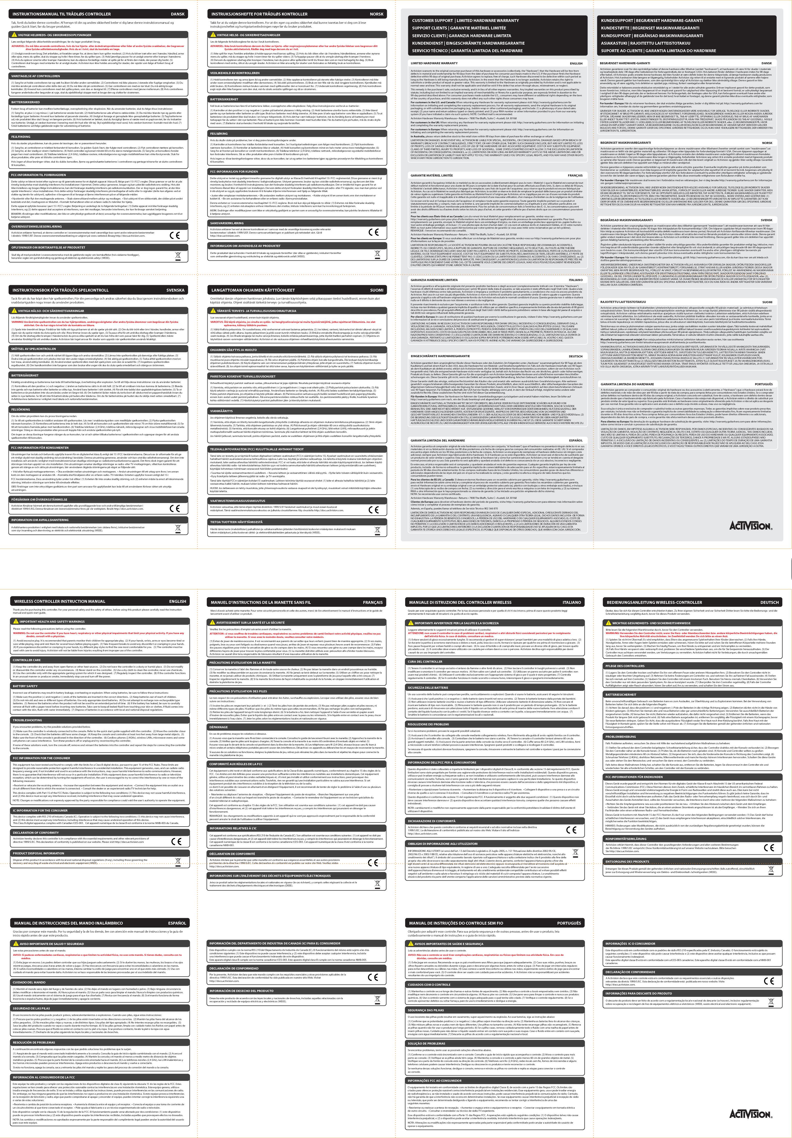 rounded corner radius 1.27 mmFLAT: 360 mm x 520 mmFOLDED: 130 mmx 180 mmCUSTOMER SUPPORT  | LIMITED HARDWARE WARRANTYSUPPORT CLIENTS | GARANTIE MATÉRIEL LIMITÉESERVIZIO CLIENTI | GARANZIA HARDWARE LIMITATAKUNDENDIENST | EINGESCHRÄNKTE HARDWAREGARANTIESERVICIO TÉCNICO | GARANTÍA LIMITADA DEL HARDWAREKUNDESUPPORT | BEGRÆNSET HARDWARE-GARANTIKUNDESTØTTE | BEGRENSET MASKINVAREGARANTIKUNDSUPPORT | BEGRÄNSAD MASKINVARUGARANTIASIAKASTUKI | RAJOITETTU LAITTEISTOTAKUUSUPORTE AO CLIENTE | GARANTIA LIMITADA DO HARDWAREThank you for purchasing this controller. For your personal safety and the safety of others, before using this product please carefully read the instruction manual and quick start guide.WIRELESS CONTROLLER INSTRUCTION MANUAL ENGLISH            IMPORTANT HEALTH AND SAFETY WARNINGS Please read the following precautions before using the controller.WARNING: Do not use the controller if you have heart, respiratory or other physical impairments that limit your physical activity. If you have any                         doubts, consult with a physician.(1) Avoid excessive play. It is recommended that parents monitor their children for appropriate play.  (2) If your hands, wrists, arms or eyes become tired or sore while playing, stop and rest them for several hours before playing again.  (3) Take frequent breaks to avoid any discomfort or cramping in your hands.  (4) If you experience discomfort or cramping in your hands, try dierent play styles to nd the one most comfortable for you.   (5) The controller must be used with care to avoid injury. Activision will not be liable from injuries resulting from improper use of the controller.CONTROLLER CARE (1) Keep the controller dry and away from open ames or other heat sources.  (2) Do not leave the controller in a dusty or humid place.  (3) Do not modify or disassemble the controller under any circumstances.  (4) Never stand on the controller.  (5) Use a dry cloth to clean the controller, never use chemicals.  (6) Use the controller only with the appropriate gaming system for which it was designed.  (7) Regularly inspect the controller.  (8) If the controller functions in an unusual manner or produces smoke, immediately stop use and turn o the power.TROUBLESHOOTING If you encounter problems, try the possible solutions provided below.(1) Make sure the controller is wirelessly connected to the console. Refer to the quick start guide supplied with the controller.  (2) Move the controller closer to the console.  (3) Check that the batteries still have some charge.  (4) Keep the console and controller at least two feet away from large metal objects.  (5) Make sure the front of the console is positioned in the direction of the controller.  (6) Cordless phones (2.4GHz), wireless LANs, microwave ovens and some cell phones can cause interference.  Turn these products o or unplug and try reconnecting the controller.If none of these solutions work, turn the console o, remove and reinsert the batteries into the controller and repeat the steps for connecting the controller to the console.BATTERY SAFETY Incorrect use of batteries may result in battery leakage, overheating or explosion. When using batteries, be sure to follow these instructions:(1) Make sure the positive (+) and negative (-) ends of the batteries are inserted in the correct directions.  (2) Keep batteries out of reach of children.(3) Do not mix old and new or dierent types of batteries. Use only appropriate sized batteries.  (4) Do not attempt to recharge non-rechargeable type batteries.  (5) Remove the batteries when the product will not be used for an extended period of time.  (6) If the battery has leaked, be sure to carefully remove all uid with a paper towel before inserting new batteries. Take care to keep all leaked uid from touching your skin or clothes. If uid comes into contact with the skin, ush with water immediately.  (7) Dispose of batteries in accordance with local and national disposal regulations.FCC INFORMATION FOR THE CONSUMER This equipment has been tested and found to comply with the limits for a Class B digital device, pursuant to part 15 of the FCC Rules. These limits are designed to provide reasonable protection against harmful interference in a residential installation. This equipment generates, uses, and can radiate radio frequency energy and, if not installed and used in accordance with the instructions, may cause harmful interference to radio communications. However, there is no guarantee that interference will not occur in a particular installation. If this equipment does cause harmful interference to radio or television reception, which can be determined by turning the equipment o and on, the user is encouraged to try to correct the interference by one or more of the following measures:• Reorient or relocate the receiving antenna.  • Increase the separation between the equipment and receiver.  • Connect the equipment into an outlet on a circuit dierent from that to which the receiver is connected.  • Consult the dealer or an experienced radio/TV technician for help.This device complies with Part 15 of the FCC Rules. Operation is subject to the following two conditions: (1) This device may not cause harmful interference, and (2) this device must accept any interference received, including interference that may cause undesired operation.NOTE: Changes or modications not expressly approved by the party responsible for compliance could void the user’s authority to operate the equipment.IC INFORMATION FOR THE CONSUMER This device complies with RSS 210 of Industry Canada (IC). Operation is subject to the following two conditions: (1) this device may not cause interference, and (2) this device must accept any interference, including interference that may cause undesired operation of this device. This Class B digital apparatus complies with Canadian ICES-003.   Cet appareil numérique de la classe B est conforme à la norme NMB-003 du Canada.PRODUCT DISPOSAL INFORMATION Dispose of this product in accordance with local and national disposal regulations (if any), including those governing the recovery and recycling of waste electrical and electronic equipment (WEEE).Grazie per aver acquistato questo controller. Per la tua sicurezza personale e per quella di chi ti sta intorno, prima di usare questo prodotto leggi attentamente il manuale di istruzioni e la guida di avvio rapido.            IMPORTANTI AVVERTENZE PER LA SALUTE E LA SICUREZZALeggere attentamente le seguenti istruzioni prima di utilizzare il controller.ATTENZIONE: non usare il controller in caso di problemi cardiaci, respiratori o altri disturbi sici considerati pericolosi per lo svolgimento                               dell&apos;attività sica. In caso di dubbio, consultare un medico.(1) Evitare sessioni di gioco eccessivamente lunghe. Si raccomanda ai genitori di supervisionare i propri bambini per una modalità di gioco adatta a loro.  (2) Se durante la partita si avvertono stanchezza o dolore a mani, polsi, braccia o occhi, fermarsi e riposare per qualche ora prima di ricominciare a giocare.  (3) Fare pause frequenti per evitare fastidi o crampi alle mani.  (4) In caso di fastidio o di crampi alle mani, provare un diverso stile di gioco, per trovare quello più adatto a sé.  (5) Il controller deve essere utilizzato con cautela per evitare danni a cose o persone. Activision declina ogni responsabilità per danni causati da un uso improprio del controller.MANUALE DI ISTRUZIONI DEL CONTROLLER WIRELESS ITALIANOCURA DEL CONTROLLER (1) Tenere il controller in un luogo asciutto e lontano da amme o altre fonti di calore.  (2) Non lasciare il controller in luoghi polverosi o umidi.  (3) Non modicare o smontare il controller per nessun motivo.  (4) Non salire con i piedi sul controller.  (5) Utilizzare un panno asciutto per pulire il controller; non usare mai prodotti chimici.  (6) Utilizzare il controller esclusivamente con l&apos;appropriato sistema di gioco per il quale è stato progettato. (7) Controlla regolarmente il controller.  (8) Se il controller funziona in modo scorretto o emana fumo, interrompere il gioco e spegnerlo immediatamente.RISOLUZIONE DEI PROBLEMI Se si riscontrano problemi, provare le seguenti possibili soluzioni.(1) Assicurarsi che il controller sia collegato alla console mediante collegamento wireless. Fare riferimento alla guida di avvio rapido fornita con il controller.  (2) Avvicinare il controller alla console.  (3) Controllare che le batterie non siano scariche.  (4) Tenere la console e il controller lontani almeno 60 cm da grandi oggetti metallici.  (5) Assicurarsi che la parte anteriore della console sia rivolta verso il controller.  (6) Cue senza li (2,4 GHz), reti LAN wireless, forni a microonde e alcuni telefoni cellulari possono causare interferenze. Spegnere questi prodotti o scollegare e ricollegare il controller.Se nessuna di queste soluzioni dovesse funzionare, spegnere la console, rimuovere e reinserire le batterie nel controller e ripetere i passi per la connessione alla console.SICUREZZA DELLE BATTERIE Un uso scorretto delle batterie può comportare perdite, surriscaldamento o esplosioni. Quando si usano le batterie, assicurarsi di seguire le istruzioni:(1) Assicurarsi che i poli positivo (+) e negativo (-) delle batterie siano inseriti nel verso corretto.  (2) Tenere le batterie lontano dalla portata dei bambini.(3) Non utilizzare insieme batterie vecchie e nuove o batterie di tipo dierente. Utilizzare solamente batterie di dimensione adatta. (4) Non cercare di ricaricare batterie di tipo non ricaricabile.  (5) Rimuovere le batterie quando non si usa il prodotto per un periodo di tempo prolungato.  (6) Se le batterie perdono, assicurarsi di rimuovere con attenzione tutto il liquido con un fazzoletto di carta prima di inserire delle nuove batterie. Fare attenzione a evitare il contatto del liquido fuoriuscito con la pelle o i vestiti. Se il liquido dovesse venire a contatto con la pelle, sciacquare immediatamente con acqua.  (7) Smaltire le batterie in concordanza con le regolamentazioni locali e nazionali.INFORMAZIONI DELL&apos;FCC PER IL CONSUMATOREQuesto dispositivo è stato collaudato e rispetta le limitazioni per i dispositivi digitali di Classe B, in conformità alla sezione 15 del regolamento FCC. Queste limitazioni sono state progettate per fornire una ragionevole protezione da interferenze nocive nelle installazioni residenziali. Questo dispositivo genera, utilizza e può irradiare energia su frequenze radio e, se non installato e utilizzato conformemente alle istruzioni, può causare interferenze dannose alle comunicazioni via radio. Tuttavia, non ci sono garanzie che tali interferenze non possano capitare in una particolare installazione. Se questo dispositivo dovesse causare interferenze dannose alla ricezione radio o televisiva, che possono essere causate dall&apos;accensione e dallo spegnimento del dispositivo, si consiglia di provare a risolvere tali interferenze con una o più delle seguenti misure:• Riorientare o riposizionare l&apos;antenna ricevente.  • Aumentare la distanza tra il dispositivo e il ricevitore.  • Collegare il dispositivo a una presa o a un circuito diverso da quello a cui è connesso il ricevitore.  • Consultare il rivenditore o un tecnico radio/TV per assistenza.Questo dispositivo è conforme alla sezione 15 del regolamento FCC. Il funzionamento è soggetto alle due seguenti condizioni:  (1) Questo dispositivo non deve causare interferenze dannose e  (2) questo dispositivo deve accettare qualsiasi interferenza ricevuta, comprese quelle che possono causare eetti indesiderati.NOTA: cambiamenti o modiche non espressamente approvate dalla parte responsabile per la conformità potrebbero invalidare il diritto dell&apos;utente di utilizzare il dispositivo.OBBLIGHI DI INFORMAZIONE AGLI UTILIZZATORIINFORMAZIONE AGLI UTENTI (ai sensi dell’art. 13 del Decreto Legislativo 25 luglio 2005, n. 151 “Attuazione delle direttive 2002/95/CE, 2002/96/CE e 2003/108/CE, relative alla riduzione dell’uso di sostanze pericolose nelle apparecchiature elettriche ed elettroniche, nonché allo smaltimento dei riuti”). Il simbolo del cassonetto barrato riportato sull’apparecchiatura o sulla confezione indica che il prodotto alla ne della propria vita utile deve essere raccolto separatamente dagli altri riuti. L’utente dovrà, pertanto, conferire l’apparecchiatura giunta a ne vita agli idonei centri di raccolta dierenziata dei riuti elettronici ed elettrotecnici, oppure riconsegnarla al rivenditore al momento dell’acquisto di una nuova apparecchiatura di tipo equivalente, in ragione di uno a uno. L’adeguata raccolta dierenziata per l’avvio successivo dell’apparecchiatura dismessa al riciclaggio, al trattamento ed allo smaltimento ambientale compatibile contribuisce ad evitare possibili eetti negativi sull’ambiente e sulla salute e favorisce il reimpiego e/o riciclo dei materiali di cui è composta l’apparecchiatura. Lo smaltimento abusivo del prodotto da parte dell’utente comporta l’applicazione delle sanzioni amministrative previste dalla normativa vigente.Danke, dass Sie sich für diesen Controller entschieden haben. Zu Ihrer eigenen Sicherheit und zur Sicherheit Dritter lesen Sie bitte die Bedienungs- und die Schnellstartanleitung sorgfältig durch, bevor Sie dieses Produkt verwenden.            WICHTIGE GESUNDHEITS- UND SICHERHEITSHINWEISEBitte lesen Sie die folgenden Warnhinweise durch, bevor Sie den Controller verwenden.WARNUNG: Verwenden Sie den Controller nicht, wenn Sie Herz- oder Atembeschwerden bzw. andere körperliche Beeinträchtigungen haben, die                           Ihre körperliche Aktivität einschränken. Im Zweifelsfall wenden Sie sich bitte an einen Arzt.(1) Spielen Sie nicht im Übermaß. Es wird empfohlen, dass Eltern das angemessene Spielverhalten ihrer Kinder überwachen. (2) Falls Ihre Hände, Handgelenke, Arme oder Augen beim Spielen ermüden oder schmerzen, hören Sie bitte auf und ruhen Sie die betroenen Körperteile mehrere Stunden lang aus, bevor Sie weiterspielen. (3) Machen Sie häug Pausen, um Ihre Hände zu entspannen und ein Verkrampfen zu vermeiden.(4) Falls Ihre Hände verspannt oder verkrampft sind, probieren Sie verschiedene Spielweisen aus, um die für Sie bequemste herauszunden. (5) Der Controller muss achtsam verwendet werden, um Verletzungen zu vermeiden. Activision haftet nicht für Verletzungen, die durch unsachgemäßen Gebrauch des Controllers entstehen.BEDIENUNGSANLEITUNG WIRELESS-CONTROLLER DEUTSCHPFLEGE DES CONTROLLERS(1) Lagern Sie den Controller trocken und halten Sie ihn von oenem Feuer oder anderen Hitzequellen fern. (2) Bewahren Sie den Controller nicht in staubiger oder feuchter Umgebung auf. (3) Nehmen Sie keine Änderungen am Controller vor, und nehmen Sie ihn auf keinen Fall auseinander. (4) Stellen Sie sich niemals auf den Controller. (5) Säubern Sie den Controller mit einem trockenen Tuch. Benutzen Sie hierzu niemals Chemikalien. (6) Verwenden Sie den Controller nur mit dem passenden Spielsystem, für das er konzipiert wurde. (7) Überprüfen Sie den Controller regelmäßig. (8) Falls der Controller Auälligkeiten zeigt oder Rauch absondert, hören Sie sofort auf, ihn zu verwenden, und schalten Sie den Strom aus.PROBLEMBEHEBUNG Falls Probleme auftreten, versuchen Sie diese mit Hilfe der nachstehend aufgeführten Maßnahmen zu beheben:(1) Stellen Sie anhand der dem Controller beigelegten Schnellstartanleitung sicher, dass der Controller drahtlos mit der Konsole verbunden ist. (2) Bewegen Sie den Controller näher an die Konsole heran. (3) Prüfen Sie, ob die Batterien noch geladen sind. (4) Konsole und Controller sollten zu großen Metallgegenständen mindestens 60 cm Abstand halten. (5) Vergewissern Sie sich, dass die Vorderseite der Konsole in Richtung des Controllers zeigt. (6) Schnurlose Telefone (2,4GHz), drahtlose Netzwerke, Mikrowellenherde und manche Handys können Interferenzen hervorrufen. Schalten Sie diese Geräte aus oder ziehen Sie den Netzstecker, und versuchen Sie dann erneut, den Controller zu verbinden.Falls keine dieser Maßnahmen Erfolg hat, schalten Sie die Konsole aus, entfernen Sie die Batterien, legen Sie diese erneut in den Controller ein und wiederholen Sie alle erforderlichen Schritte, um den Controller mit der Konsole zu verbinden.BATTERIESICHERHEIT Beim unvorschriftsmäßigen Gebrauch von Batterien kann es zum Auslaufen, zur Überhitzung und zu Explosionen kommen. Bei der Verwendung von Batterien halten Sie sich bitte an die folgenden Regeln:(1) Achten Sie darauf, dass die positiven (+) und negativen (-) Pole der Batterien in die richtige Richtung zeigen. (2) Batterien dürfen nicht in die Hände von Kindern gelangen. (3) Mischen Sie niemals alte und neue Batterien oder gar unterschiedliche Batterietypen. Verwenden Sie ausschließlich Batterien der vorgesehenen Größe. (4) Versuchen Sie nicht, Batterien wieder aufzuladen, die dafür nicht vorgesehen sind. (5) Entfernen Sie die Batterien, wenn das Produkt für längere Zeit nicht gebraucht wird. (6) Falls eine Batterie ausgelaufen ist, entfernen Sie sorgfältig alle Flüssigkeit mit einem Küchenpapier, bevor Sie neue Batterien einlegen. Geben Sie Acht, dass die ausgelaufene Flüssigkeit weder Ihre Haut noch Ihre Kleidung berührt. Falls Ihre Haut mit der Flüssigkeit in Kontakt gerät, spülen Sie die Stelle sofort mit Wasser ab. (7) Entsorgen Sie die Batterien gemäß der geltenden örtlichen und nationalen Entsorgungsvorschriften.FCC-INFORMATIONEN FÜR ENDKUNDENDieses Gerät wurde geprüft und entspricht den Normen für ein digitales Gerät der Klasse B nach Abschnitt 15 der US-amerikanischen Federal Communications Commission (FCC). Diese Normen dienen dem Zweck, schädliche Interferenzen im häuslichen Bereich im vertretbaren Rahmen zu halten. Dieses Gerät erzeugt und verwendet elektromagnetische Energie in Form von Radiowellen und strahlt diese auch aus. Dies kann bei nicht vorschriftsmäßiger Installation und Verwendung zu negativen Beeinträchtigungen des Funkverkehrs führen. Es gibt jedoch keine Garantie, dass im Einzelfall nicht doch solche Interferenzen auftreten. Falls das Gerät den Radio- oder Fernsehempfang negativ beeinusst, was sich durch Ein- und Ausschalten des Geräts feststellen lässt, sollte der Anwender versuchen, die Interferenz durch eine oder mehrere der folgenden Maßnahmen zu beheben:• Richten Sie die Empfangsantenne neu aus oder positionieren Sie sie neu.  • Erhöhen Sie den Abstand zwischen dem Gerät und dem Empfänger. •  Verbinden Sie das Gerät mit einer Steckdose, die an einen anderen Stromkreis angeschlossen ist als der Empfänger.  • Wenden Sie sich an Ihren Fachhändler oder einen erfahrenen Radio- und Fernsehtechniker.Dieses Gerät ist konform mit Abschnitt 15 der FCC-Normen. Es darf nur unter den folgenden Bedingungen verwendet werden: (1) Das Gerät darf keine schädlichen Interferenzen verursachen, und (2) das Gerät muss empfangene Interferenzen akzeptieren, einschließlich solcher Interferenzen, die  möglicherweise die Funktion beeinträchtigen.HINWEIS: Änderungen oder Modikationen, die nicht ausdrücklich von der zuständigen Regulierungsbehörde genehmigt wurden, können die Berechtigung zur Verwendung des Gerätes aufheben.ENTSORGUNG DES PRODUKTSEntsorgen Sie dieses Produkt gemäß der geltenden örtlichen und nationalen Entsorgungsvorschriften (falls zutreend), einschließlich jener zur Entsorgung und Wiederverwertung von Elektro- und Elektronikalt-/schrottgeräten (WEEE).Gracias por comprar este mando. Por tu seguridad y la de los demás, lee con atención este manual de instrucciones y la guía de inicio rápido antes de usar este producto.            AVISO IMPORTANTE DE SALUD Y SEGURIDADLee estas precauciones antes de usar el mando.AVISO: Si padeces enfermedades cardiacas, respiratorias o que limiten tu actividad física, no uses este mando. Si tienes dudas, consulta con tu                médico.(1) Evita jugar en exceso. Los padres deben controlar que sus hijos jueguen adecuadamente. (2) Si te duelen las manos, las muñecas, los brazos o los ojos mientras juegas, descansa unas horas antes de volver a jugar. (3) Haz descansos con frecuencia para evitar incomodidades o calambres en las manos.(4) Si sufres incomodidades o calambres en las manos, intenta cambiar tu estilo de juego para encontrar uno en el que estés más cómodo. (5) Usa con cuidado el mando para evitar hacerte daño. Activision no se hace responsable de las lesiones provocadas por el uso indebido del mando.MANUAL DE INSTRUCCIONES DEL MANDO INALÁMBRICO ESPAÑOLCUIDADO DEL MANDO(1) Mantén el mando seco, lejos del fuego y de fuentes de calor. (2) No dejes el mando en lugares con humedad o polvo. (3) Bajo ninguna circunstancia debes modicar o desmontar el mando. (4) Nunca pises el mando. (5) Usa un paño seco para limpiar el mando. Nunca lo limpies con productos químicos.(6) Usa el mando únicamente con el sistema de juego para el que fue diseñado. (7) Revisa con frecuencia el mando. (8) Si el mando funciona de forma incorrecta o expulsa humo, deja de jugar inmediatamente y apaga la corriente.RESOLUCIÓN DE PROBLEMASA continuación encontrarás algunas respuestas con las que podrás solucionar los problemas que te surjan.(1) Asegúrate de que el mando está conectado inalámbricamente a la consola. Consulta la guía de inicio rápido suministrada con el mando. (2) Acerca el mando a la consola. (3) Comprueba que las pilas están cargadas. (4) Mantén la consola y el mando al menos a medio metro de distancia de objetos metálicos grandes. (5) Procura que la parte frontal de la consola está orientada hacia el mando. (6) Los teléfonos móviles (2,4 GHz), las LAN inalámbricas y los hornos microondas pueden provocar interferencias. Apaga estos productos o desconecta el mando y vuelve a conectarlo.Si esto no funciona, apaga la consola, saca y reinserta las pilas del mando y repite los pasos del proceso de conexión del mando a la consola.SEGURIDAD DE LAS PILAS El uso incorrecto de las pilas puede producir goteos, sobrecalentamientos o explosiones. Cuando uses pilas, sigue estas instrucciones:(1) Procura que los polos positivo (+) y negativo (-) de las pilas estén insertados en las direcciones correctas.  (2) Mantén las pilas fuera del alcance de los niños pequeños.  (3) No mezcles pilas viejas y nuevas, o de distintos tipos. Usa pilas del tipo apropiado. (4) No intentes recargar pilas no recargables.  (5) Saca las pilas del producto cuando no vayas a usarlo durante mucho tiempo. (6) Si las pilas gotean, limpia con cuidado todos los uidos con papel antes de colocar pilas nuevas. Procura que el uido no entre en contacto con tu piel o tu ropa. Si se produce contacto, lávate la piel o la ropa con agua inmediatamente. (7) Deshazte de las pilas siguiendo las leyes locales y nacionales de desechos.INFORMACIÓN AL CONSUMIDOR DE LA FCCEste equipo ha sido probado y cumple con las regulaciones de los dispositivos digitales de clase B, siguiendo la cláusula 15 de las reglas de la FCC. Estas regulaciones se han creado para ofrecer una protección razonable contra las interferencias en una instalación doméstica. Este equipo genera, utiliza e irradia energía de frecuencias de radio. Si no se instala y utiliza siguiendo las instrucciones, puede provocar interferencias en las comunicaciones de radio. Sin embargo, no hay ninguna garantía de que las interferencias no vayan a producirse en una instalación doméstica. Si este equipo provoca interferencias en la recepción de televisión y radio, algo que puede comprobarse al apagar y encender el equipo, puedes intentar corregir la interferencia siguiendo una o varias de estas soluciones:• Reorienta o cambia de posición la antena receptora.  • Aumenta la distancia entre el equipo y el receptor.  • Conecta el equipo a una toma de corriente de un circuito distinto al que tiene conectado el receptor.  • Pide ayuda al fabricante o a un técnico experimentado de radio o televisión.Este dispositivo cumple con la cláusula 15 de la regulación de la FCC. El funcionamiento puede verse afectado por dos condiciones: (1) este dispositivo puede no provocar interferencias y (2) este dispositivo puede aceptar las interferencias recibidas, incluidas aquellas que provoquen efectos no deseados.NOTA: los cambios o modicaciones no aprobados expresamente por la parte responsable del cumplimiento legal pueden anular la autoridad del usuario para usar este equipo.INFORMACIÓN DEL DEPARTAMENTO DE INDUSTRIA DE CANADÁ (IC) PARA EL CONSUMIDOREste dispositivo cumple con la norma RSS 210 del Departamento de Industria de Canadá (IC). El funcionamiento del mismo está sujeto a las doscondiciones siguientes: (1) Este dispositivo no puede causar interferencia, y (2) este dispositivo debe aceptar cualquier interferencia, incluidauna interferencia que pueda causar el funcionamiento indeseado de este dispositivo.Este aparato digital clase B cumple con la norma canadiense ICES-003. Este aparato digital clase B cumple con la norma canadiense NMB-003.INFORMACIÓN DE DESECHO DEL PRODUCTODesecha este producto de acuerdo con las leyes locales y nacionales de desechos, incluidas aquellas relacionadas con la recuperación y reciclado de equipos eléctricos y electrónicos (WEEE).Tak, fordi du købte denne controller. Af hensyn til din og andres sikkerhed beder vi dig læse denne instruktionsmanual og guiden Quick Start, før du bruger produktet.            VIGTIGE HELBREDS- OG SIKKERHEDSOPLYSNINGERLæs venligst følgende sikkerhedsforanstaltninger, før du tager produktet i brug.ADVARSEL: Du må ikke anvende controlleren, hvis du har hjerte- eller åndedrætsproblemer eller lider af andre fysiske svækkelser, der begrænser                           dine fysiske udfoldelsesmuligheder. Hvis du er i tvivl, skal du kontakte en læge.(1) Undgå overdreven brug. Det anbefales, at forældre sørger for, at deres børn kun spiller moderat. (2) Hvis du bliver træt eller øm i hænder, håndled, arme eller øjne, mens du spiller, skal du stoppe og hvile i ere timer, før du spiller igen. (3) Hold jævnlige pauser for at undgå smerter eller krampe i hænderne.(4) Hvis du oplever smerter eller krampe i hænderne, kan du afprøve forskellige måder at spille på for at nde den måde, der passer dig bedst. (5) Controlleren skal bruges med omtanke for at undgå skader. Activision kan ikke holdes ansvarlig for skader, der opstår som følge af forkert brug af controlleren.INSTRUKTIONSMANUAL TIL TRÅDLØS CONTROLLER DANSKVARETAGELSE AF CONTROLLEREN(1) Sørg for at holde controlleren tør og væk fra åben ild eller andre varmekilder. (2) Controlleren må ikke placeres i støvede eller fugtige omgivelser. (3) Du må ikke ændre på controlleren eller skille den ad, (4) Du må ikke stå på controlleren. (5) Gør controlleren ren med en tør klud. Du må aldrig bruge kemikalier. (6) Anvend kun controlleren med det spillesystem, som den er designet til. (7) Efterse controlleren med jævne mellemrum. (8) Hvis controlleren fungerer anderledes eller begynder at ryge, skal du øjeblikkeligt stoppe med at bruge den og slukke for strømmen.FEJLFINDINGHvis du støder på problemer, kan du prøve de løsninger, der er præsenteret herunder.(1) Sørg for, at controlleren er trådløst forbundet til konsollen. Se guiden Quick Start, der fulgte med controlleren. (2) Flyt controlleren tættere på konsollen. (3) Sørg for, at der stadig er strøm i batterierne. (4) Hold controller og konsol mindst 60 cm fra større metalgenstande. (5) Sørg for, at konsollens forside peger hen mod controlleren. (6) Trådløse telefoner (2,4 GHz), trådløse routere, mikrobølgeovne og nogle mobiltelefoner kan virke forstyrrende. Sluk for disse produkter, eller prøv at tilslutte controlleren igen.Hvis ingen af disse løsninger virker, skal du slukke konsollen, erne og genindsætte batterierne i controlleren og gentage trinene for at slutte controlleren til konsollen.BATTERISIKKERHEDForkert brug af batterier kan medføre batterilækage, overophedning eller eksplosion. Når du anvender batterier, skal du følge disse instruktioner:(1) Sørg for, at plus (+) og minus (-) på batterierne vender korrekt. (2) Hold batterierne ude af børns rækkevidde. (3) Du må ikke blande nye og gamle eller forskellige typer batterier. Anvend kun batterier af passende størrelse. (4) Undgå at forsøge at genoplade ikke-genopladelige batterier. (5) Tag batterierne ud, når produktet ikke skal i brug i en længere periode. (6) Hvis batteriet er lækket, skal du forsigtigt erne al væske med en papirserviet, før du indsætter nye batterier. Undgå, at væsken kommer i berøring med din hud eller dit tøj. Skyl øjeblikkeligt med vand, hvis væsken kommer i kontakt med din hud. (7) Smid batterierne ud ifølge gældende regler for udsmidning af batterier.FCC-INFORMATION TIL FORBRUGERENDette udstyr er blevet testet efter og lever op til grænsekravene for et digitalt apparat i klasse B, ifølge part 15 i FCC&apos;s regler. Disse grænser er sat for at yde rimelig beskyttelse mod skadelig interferens fra installationer i hjemmet. Dette udstyr genererer, bruger og kan udstråle radiofrekvens-stråling. Hvis det ikke installeres og bruges ifølge instruktionerne, kan det forårsage skadelig interferens på radiokommunikation. Der er dog ingen garanti for, at der ikke opstår interferens i visse installationer. Hvis dette udstyr forårsager skadelig interferens på modtagelse af radio eller tv-signaler (dette kan afgøres ved at slukke og tænde for udstyret), opfordrer vi brugeren til at forsøge at erne interferensen på en af følgende måder:• Nyorientér eller yt den modtagende antenne.  • Skab større afstand mellem udstyr og modtager.  • Slut udstyret til en stikkontakt, der sidder på et andet kredsløb end det, modtageren er tilsluttet. • Kontakt forhandleren eller en erfaren radio/tv-tekniker for hjælp.Dette apparat opfylder kravene i part 15 i FCC&apos;s regler. Betjening er underlagt de to følgende betingelser: (1) Dette apparat må ikke forårsage skadelig interferens, og (2) dette apparat skal acceptere al interferens, som det modtager, herunder interferens, der kan forårsage uønsket betjening.BEMÆRK: Ændringer eller modikationer, der ikke er udtrykkeligt godkendt af de(n) ansvarlige for overensstemmelse, kan ugyldiggøre brugerens ret til at betjene udstyret.OPLYSNINGER OM BORTSKAFFELSE AF PRODUKTETSkaf dig af med produktet i overensstemmelse med de gældende regler om bortskaelse (hvis sådanne foreligger), herunder regler om genindvinding og genbrug af elektrisk og elektronisk udstyr (WEEE).Takk for at du valgte denne kontrolleren. For at din egen og andres sikkerhet skal kunne ivaretas ber vi deg om å lese instruksjonsheftet og hurtigstartveiledningen nøye før du bruker produktet.            VIKTIGE HELSE- OG SIKKERHETSADVARSLERLes de følgende forholdsreglene før du tar i bruk kontrolleren.ADVARSEL: Ikke bruk kontrolleren dersom du lider av hjerte- eller respirasjonssykdommer eller har andre fysiske lidelser som begrenser ditt                           fysiske aktivitetsnivå. Rådfør deg med lege dersom du er i tvil.(1) Ikke spill for mye. Foreldre anbefales å holde oppsyn med barnas spilling. (2) Hvis du blir sliten eller sår i hendene, håndleddene, armene eller øynene mens du spiller, må du stoppe og hvile i noen timer før du spiller videre. (3) Ta hyppige pauser slik at du unngår ubehag eller kramper i hendene.(4) Dersom du opplever ubehag eller kramper i hendene, kan du prøve ulike spillestiler inntil du nner den som er mest behagelig for deg. (5) Bruk kontrolleren med omhu, slik at du unngår skader. Activision er ikke ansvarlig for skader som forårsakes av feilaktig bruk av kontrolleren.INSTRUKSJONSHEFTE FOR TRÅDLØS KONTROLLER NORSKVEDLIKEHOLD AV KONTROLLEREN(1) Hold kontrolleren tørr og unna åpen ild og andre varmekilder. (2) Ikke oppbevar kontrolleren på støvete eller fuktige steder. (3) Kontrolleren må ikke under noen omstendigheter modiser eller demonteres. (4) Stå aldri på kontrolleren. (5) Bruk en tørr lle når du skal rengjøre kontrolleren. Kjemikalier må aldri brukes. (6) Kontrolleren må kun brukes sammen med spillkonsoller den er konstruert for. (7) Undersøk kontrolleren regelmessig. (8) Hvis kontrolleren avgir røyk eller ikke fungerer som den skal, må du straks avslutte spillingen og slå av strømmen.FEILSØKINGHvis du skulle støte på problemer, ber vi deg prøve løsningsforslagene under.(1) Kontroller at kontrolleren har trådløs forbindelse med konsollen. Se i hurtigstartveiledningen som følger med kontrolleren. (2) Flytt kontrolleren nærmere konsollen. (3) Kontroller at batteriene ikke er utladet. (4) Hold konsollen og kontrolleren minst en halv meter unna store metallgjenstander. (5) Sørg for at fronten på konsollen er vendt mot kontrolleren. (6) Trådløse telefoner (2,4 GHz), trådløse nettverk, mikrobølgeovner og enkelte mobiltelefoner kan forårsake interferens. Slå av slike produkter eller prøv å koble til kontrolleren på nytt.Hvis ingen av disse løsningsforslagene virker, skrur du av konsollen, tar ut og setter inn batteriene igjen og gjentar prosedyren for tilkobling av kontrolleren til konsollen.BATTERISIKKERHETFeil bruk av batteriene kan føre til at batteriene lekker, overopphetes eller eksploderer. Følg disse instruksjonene ved bruk av batterier:(1) Kontroller at den positive (+) og negative (-) polen på batteriet plasseres i riktig retning. (2) Hold batteriene utenfor barns rekkevidde. (3) Ikke bland gamle og nye batterier eller batterier av ulik type. Bruk kun batterier med riktig størrelse. (4) Ikke prøv å lade opp batterier som ikke er oppladbare. (5) Ta ut batteriene når produktet ikke skal brukes i en lengre tidsperiode. (6) Hvis det har vært lekkasje i batteriet, må du forsiktig erne all batterisyren med tørkepapir før du setter i det nye batteriet. Påse at batterisyren ikke kommer i kontakt med hud eller klær. Får du batterisyre på huden, må du straks skylle med vann. (7) Batterier skal avhendes i henhold til lokale og nasjonale forskrifter.FCC-INFORMASJON FOR KUNDENDette utstyret er testet og godkjent innenfor grensene for digitalt utstyr av Klasse B i henhold til kapittel 15 i FCC-reglementet. Disse grensene er ment å gi rimelig beskyttelse mot skadelig interferens i boliginstallasjoner. Utstyret genererer, bruker og kan utstråle radiofrekvensenergi, og dersom det ikke monteres og brukes i henhold til instruksjonene, kan det forårsake skadelig interferens på radiokommunikasjon. Det er imidlertid ingen garanti for at interferens likevel ikke vil oppstå i en installasjon. Dersom dette utstyret forårsaker skadelig interferens på radio- eller TV-signaler, noe man kan påvise ved å slå utstyret av og på, oppfordres brukeren til å forsøke å erne interferensen ved hjelp av følgende tiltak:• Juster eller omplasser mottakerantennen. • Øk avstanden mellom utstyret og mottakeren.  • Koble utstyret til en annen krets enn den mottakeren er koblet til.  • Be om assistanse fra forhandleren eller en erfaren radio-/ernsynsinstallatør.Denne enheten er i overensstemmelse med kapittel 15 i FCC-reglene. Bruk må kun skje på følgende to vilkår: (1) Enheten må ikke forårsake skadelig interferens, og (2) enheten må akseptere enhver interferens den mottar, inklusiv interferens som kan ha innvirkning på funksjonen.MERK: Endringer eller modikasjoner som ikke er uttrykkelig godkjent av parten som er ansvarlig for overensstemmelse, kan påvirke brukerens tillatelse til å betjene utstyret.INFORMASJON OM AVHENDELSE AV PRODUKTETDette produktet skal avhendes i henhold til lokale og nasjonale forskrifter (der slike er gjeldende), inkludert forskrifter som omhandler gjenvinning og resirkulering av elektrisk og elektronisk avfall (WEEE).Tack för att du har köpt den här spelkontrollen. För din personliga och andras säkerhet ska du läsa igenom instruktionsboken och snabbstartguiden noga innan du använder produkten.            VIKTIGA HÄLSO- OCH SÄKERHETSVARNINGARLäs följande försiktighetsåtgärder innan du använder spelkontrollen.VARNING! Använd inte spelkontrollen om du har hjärtproblem, andningssvårigheter eller andra fysiska åkommor som begränsar din fysiska                        aktivitet. Om du har några tvivel bör du kontakta en läkare.(1) Spela inte överdrivet länge. Föräldrar bör hålla ett öga på barnen så att de spelar på rätt sätt. (2) Om du blir trött eller öm i händer, handleder, armar eller ögon när du spelar måste du sluta spela och vila i era timmar innan du spelar igen. (3) Ta paus ofta för att undvika obehag eller kramper i händerna.(4) Om du får obehag eller kramper i händerna bör du prova olika spelsätt så att du kan hitta det som passar bäst för dig. (5) Spelkontrollen måste användas försiktigt för att undvika skador. Activision bär inget ansvar för skador som uppstår när spelkontrollen används felaktigt.INSTRUKTIONSBOK FÖR TRÅDLÖS SPELKONTROLL SVENSKASKÖTSEL AV SPELKONTROLLEN(1) Håll spelkontrollen torr och undvik närhet till öppen låga och andra värmekällor. (2) Lämna inte spelkontrollen på dammiga eller fuktiga platser. (3) Ändra inte på spelkontrollen och plocka inte isär den under några omständigheter. (4) Stå aldrig på spelkontrollen. (5) Torka alltid spelkontrollen med en torr trasa, använd aldrig kemikalier. (6) Använd endast spelkontrollen med det spelsystem som den är avsedd för. (7) Inspektera spelkontrollen regelbundet. (8) Om handkontrollen inte fungerar som den brukar eller avger rök ska du sluta spela omedelbart och stänga av strömmen.FELSÖKNINGOm du stöter på problem kan du prova lösningarna nedan.(1) Se till att spelkontrollen är trådlöst ansluten till spelkonsolen. Läs mer i snabbstartguiden som medföljde spelkontrollen. (2) Flytta spelkontrollen närmare konsolen. (3) Kontrollera att batterierna inte är helt slut. (4) Se till att konsolen och spelkontrollen står minst 70 cm från större metallföremål. (5) Se till att konsolens framsida pekar mot handkontrollen. (6) Trådlösa telefoner (2,4 GHz), trådlösa nätverk, mikrovågsugnar och vissa mobiltelefoner kan orsaka störningar. Stäng av dessa produkter eller prova att koppla från och ansluta spelkontrollen på nytt.Om ingen av dessa lösningar fungerar stänger du av konsolen, tar ut och sätter tillbaka batterierna i spelkontrollen och upprepar stegen för att ansluta spelkontrollen till konsolen.BATTERISÄKERHETFelaktig användning av batterierna kan leda till batteriläckage, överhettning eller explosion. Se till att följa dessa instruktioner när du använder batterier:(1) Kontrollera att den positiva (+) och negativa (-) änden av batterierna sätts in åt rätt håll. (2) Se till att småbarn inte kan komma åt batterierna. (3) Blanda inte gamla och nya batterier eller batterier av olika typ. Använd bara batterier i rätt storlek. (4) Försök inte ladda icke-uppladdningsbara batterier. (5) Ta ut batterierna när produkten inte ska användas under en längre tid. (6) Om batteriet läcker måste du torka bort all vätska med en pappershandduk innan du sätter in nya batterier. Se till att inte få batterivätska på huden eller kläderna. Om du får batterivätska på huden ska du skölja med vatten omedelbart. (7) Avfallshantera batterierna i enlighet med lokala och nationella bestämmelser.FCC-INFORMATION FÖR KONSUMENTENUtrustningen har testats och befunnits uppfylla kraven för en digitalenhet klass B, enligt del 15 i FCC-bestämmelserna. Dessa krav är utformade för att ge ett rimligt skydd mot skadlig strålning vid användning i bostäder. Denna utrustning genererar, använder och kan utstråla radiofrekvensenergi. Om den inte installeras och används i enlighet med instruktionerna kan skadliga störningar av radiokommunikationerna uppstå. Det nns dock ingen garanti för att störningar inte kan uppstå i en viss installation. Om utrustningen orsakar skadliga störningar av radio- eller TV-mottagningen, vilket kan kontrolleras genom att stänga av och sätta på utrustningen, bör användaren åtgärda störningarna på något av följande sätt:•  Vrid eller ytta på mottagarantennen.  • Öka avståndet mellan utrustningen och mottagaren.  • Anslut utrustningen till ett uttag som nns i en annan krets än den mottagaren är ansluten till.  • Kontakta återförsäljaren eller en erfaren radio-/TV-tekniker. Enheten uppfyller kraven enligt del 15 i FCC-bestämmelserna. Dess användning lyder under två villkor: (1) Enheten får inte orsaka skadlig störning, och (2) enheten måste ta emot all inkommande störning, inklusive störningar som leder till oönskade eekter.OBS! Ändringar som inte uttryckligen godkänts av den part som ansvarar för uppfyllandet kan leda till att användaren förlorar rätten att utnyttja utrustningen.INFORMATION OM AVFALLSHANTERINGAvfallshantera produkten i enlighet med lokala och nationella bestämmelser (om sådana nns), inklusive bestämmelser som styr insamling och återvinning av elektrisk och elektronisk utrustning (WEEE).Onnittelut tämän ohjaimen hankinnan johdosta. Lue tämän käyttöohjeen sekä pikaoppaan tiedot huolellisesti, ennen kuin alat käyttää ohjainta. Ohjeet sisältävät tärkeitä terveys- ja turvallisuusohjeita.            TÄRKEITÄ TERVEYS- JA TURVALLISUUSHUOMAUTUKSIALue seuraavat ohjeet huolellisesti, ennen kuin käytät ohjainta.VAROITUS: Älä käytä ohjainta, jos sinulla on sydän- tai hengityselinvaivoja tai muita fyysisiä tekijöitä, jotka rajoittavat liikkumista. Jos olet                          epävarma, käänny lääkärin puoleen.(1) Vältä liiallista pelaamista. On suositeltavaa, että vanhemmat valvovat lastensa pelaamista. (2) Jos kätesi, ranteesi, käsivartesi tai silmäsi alkavat väsyä tai niitä alkaa särkeä pelin aikana, lopeta pelaaminen ja pidä usean tunnin mittainen tauko. (3) Ehkäise ennakolta lihaskramppeja ja muita vaivoja pitämällä usein taukoja. (4) Jos lihaskramppeja tai muita vaivoja ilmenee, kokeile erilaisia pelaamisasentoja, jotta löydät itsellesi parhaiten sopivan. (5) Ohjainta on käytettävä varoen vammojen välttämiseksi. Activision ei ole vastuussa ohjaimen virheellisestä käytöstä aiheutuneista vammoista.LANGATTOMAN OHJAIMEN KÄYTTÖOHJEET SUOMIOHJAIMEN SÄILYTYS JA HUOLTO(1) Säilytä ohjainta kuivassa paikassa, jonka lähellä ei ole avotulta eikä lämmönlähteitä. (2) Älä säilytä ohjainta pölyisessä tai kosteassa paikassa. (3) Älä muokkaa tai pura ohjainta missään tapauksessa. (4) Älä seiso ohjaimen päällä. (5) Puhdista ohjain kuivalla kangasliinalla. Älä koskaan käytä kemikaaleja ohjaimen puhdistamiseen. (6) Käytä ohjainta vain sen nimenomaisen pelijärjestelmän yhteydessä, jolle ohjain on suunniteltu. (7) Tarkista ohjaimen kunto säännöllisesti. (8) Jos ohjain toimii epänormaalisti tai siitä tulee savua, lopeta sen käyttäminen välittömästi ja kytke se pois päältä.VIANMÄÄRITYSJos ohjaimen käytössä ilmenee ongelmia, kokeile alla olevia ratkaisuja.(1) Varmista, että ohjain on liitetty konsoliin langattomalla yhteydellä. Lisätietoja aiheesta on ohjaimen mukana toimitetussa pikaoppaassa. (2) Siirrä ohjain lähemmäs konsolia. (3) Tarkista, että ohjaimen paristoissa on yhä virtaa. (4) Pidä konsoli ja ohjain vähintään 60 cm:n etäisyydellä suurikokoisista metalliesineistä. (5) Varmista, että konsolin etuosa on kohti ohjainta. (6) Langattomat puhelimet (2,4 GHz), lähiverkot (LAN), mikroaaltouunit ja jotkin matkapuhelinmallit saattavat häiritä ohjaimen toimintaa. Sammuta yllä mainitut laitteet tai liitä ohjain uudelleen konsoliin.Jos häiriöt jatkuvat, sammuta konsoli, poista ohjaimen paristot, aseta ne uudelleen ohjaimeen ja liitä ohjain uudelleen konsoliin langattomalla yhteydellä.PARISTOJA KOSKEVAT TURVALLISUUSOHJEETVirheellisesti käytetyt paristot saattavat vuotaa, ylikuumentua tai jopa räjähtää. Noudata paristojen käytössä seuraavia ohjeita:(1) Varmista, että pariston on asetettu niin, että positiivinen (+) ja negatiivinen (-) napa ovat oikein päin. (2) Pidä paristot poissa lasten ulottuvilta. (3) Älä käytä sekaisin vanhoja ja uusia tai erimallisia paristoja. Använd bara batterier av lämplig storlek. (4) Älä yritä ladata uudelleen kertakäyttöparistoja. (5) Poista paristot ohjaimesta, jos ohjainta ei käytetä pitkään aikaan. (6) Paristovuodon sattuessa pyyhi kaikki nesteet huolellisesti pois paperipyyhkeellä, ennen kuin asetat uudet paristot paikalleen. Älä anna paristonesteiden roiskua iholle tai vaatteille. Jos paristonestettä päätyy iholle, huuhtele kyseinen kohta välittömästi vedellä. (7) Hävitä käytetyt paristot paikallisten jäte- ja kierrätyslakien mukaisesti.TELEHALLINTOVIRASTON (FCC) KULUTTAJALLE ANTAMAT TIEDOTTämä laite on testattu ja se täyttää B-luokan digitaalisen laitteen vaatimukset (FCC:n sääntöjen kohta 15). Kyseiset vaatimukset on suunniteltu ehkäisemään haitalliset häiriöt asuinrakennuksessa kohtuullisissa rajoissa. Laite luo, käyttää ja säteilee radioaaltoja. Jos laitetta ei käytetä mukana toimitettujen ohjeiden mukaisesti, laite saattaa aiheuttaa häiriöitä radioviestinnässä. FCC ei voi taata, että laite ei aiheuta häiriöitä missään käyttöympäristöissä. Jos laitteen käyttö aiheuttaa häiriöitä radio- tai televisiolaitteissa (häiriön syyn voi todeta sammuttamalla häiriöitä aiheuttavan laitteen ja käynnistämällä sen uudelleen), käyttäjää kehotetaan toimimaan seuraavasti häiriöiden poistamiseksi:• Suuntaa tai sijoita vastaanottoantenni uudelleen.  • Kasvata laitteen ja vastaanottimen välistä etäisyyttä.  • Kytke laite toiseen sähköpiiriin kuin vastaanotin. • Kysy lisäohjeita laitteen jälleenmyyjältä tai radio- ja TV-asentajalta. Tämä laite täyttää FCC:n sääntöjen kohdan15 vaatimukset. Laitteen toiminta täyttää seuraavat ehdot: (1) laite ei aiheuta haitallisia häiriöitä ja (2) laite vastaanottaa kaikki häiriöt, mukaan lukien laitteen toimintaa haittaavat häiriöt.HUOM: Jos laitteeseen on tehty muutoksia, joita yhteensopivuudesta vastaava osapuoli ei ole hyväksynyt, muutokset voivat mitätöidä käyttäjän oikeuden käyttää laitetta.TIETOA TUOTTEEN HÄVITTÄMISESTÄHävitä tämä tuote (mahdollisten) paikallisten ja valtakunnallisten jätteiden hävittämistä koskevien määräysten mukaisesti mukaan lukien määräykset, jotka koskevat sähkö- ja elektroniikkalaitteiden palautusta ja kierrätystä (WEEE).Obrigado por adquirir esse controle. Para sua própria segurança e de outras pessoas, antes de usar o produto, leia cuidadosamente o manual de instruções e o guia de início rápido.            AVISOS IMPORTANTES DE SAÚDE E SEGURANÇALeia as advertências abaixo antes de usar o controle.AVISO: Não use o controle se você tiver complicações cardíacas, respiratórias ou físicas que limitem sua atividade física. Em caso de                dúvidas, consulte um médico.(1) Evite jogar em excesso. Recomenda-se que os pais monitorem seus lhos para que joguem adequadamente. (2) Caso suas mãos, punhos, braços ou olhos quem cansados ou doloridos durante o jogo, pare e descanse por algumas horas antes de voltar a jogar. (3) Pare de jogar em intervalos regulares para evitar desconforto ou cãibras nas mãos. (4) Caso comece a sentir desconforto ou cãibras nas mãos, experimente outros estilos de jogo para encontrar o mais confortável para você. (5) O controle deve ser usado com cuidado para evitar acidentes. A Activision não se responsabilizará por acidentes resultantes do uso impróprio do controle.MANUAL DE INSTRUÇÕES DO CONTROLE SEM FIO PORTUGUÊSCUIDADOS COM O CONTROLE(1) Mantenha o controle seco e longe de chamas e outras fontes de aquecimento. (2) Não exponha o controle a locais empoeirados nem úmidos. (3) Não modique nem desmonte o controle em circunstância alguma. (4) Nunca pise no controle. (5) Use pano seco para limpar o controle e nunca use produtos químicos. (6) Use o controle somente com o sistema de jogos adequado para o qual tenha sido criado. (7) Verique o controle regularmente. (8) Se o controle apresentar defeitos ou soltar fumaça, pare de usá-lo imediatamente e desligue a energia.SOLUÇÃO DE PROBLEMASSe encontrar problemas, tente usar as possíveis soluções oferecidas abaixo.(1) Conrme se o controle está sincronizado com o console. Consulte o guia de início rápido que acompanha o controle. (2) Mova o controle para mais perto ao console. (3) Verique se as pilhas ainda têm carga. (4) Mantenha o console e o controle a pelo menos 60 cm de grandes objetos de metal. (5)Verique se a parte da frente do console está na direção do controle. (6) Telefones sem o (2,4 GHz), redes locais sem o, fornos de microondas e algunstelefones celulares podem causar interferência. Desligue ou desconecte os produtos e tente reconectar o controle.Se nenhuma dessas soluções funcionar, desligue o console, remova e reinsira as pilhas no controle e repita as etapas para conectar o controleao console.SEGURANÇA DAS PILHASO uso incorreto das pilhas pode resultar em vazamento, super-aquecimento ou explosão. Ao usar baterias, siga as instruções abaixo:(1) Conrme que as polaridades positiva (+) e negativa (-) das pilhas sejam inseridas na direção certa. (2) Mantenha as baterias fora do alcance das crianças.(3) Não misture pilhas novas e usadas nem de tipos diferentes. Use pilhas no tamanho correto. (4) Não tente recarregar pilhas não recarregáveis. (5) Remova as pilhas quando não for usar o produto por longo período. (6) Se a pilha vazar, remova cuidadosamente todo o uido com uma toalha de papel antes de inserir pilhas novas. Cuidado para não deixar o líquido vazado entrar em contato com sua pele e suas roupas. Caso o uido entre em contato com sua pele, enxágüe com água imediatamente. (7) Descarte as pilhas de acordo com a regulamentação nacional e local.INFORMAÇÕES FCC AO CONSUMIDORO equipamento foi testado em conformidade com os limites de dispositivo digital Classe B, de acordo com a parte 15 das Regras FCC. Os limites sãocriados para oferecer proteção razoável contra interferência prejudicial em instalações residenciais. Esse equipamento gera, usa e pode irradiar energiade radiofreqüência e, se não instalado e usado de acordo com essas instruções, pode causar interferência prejudicial às comunicações de rádio. Contudo,não há garantia de que a interferência não ocorra em determinadas instalações. Se esse equipamento causar interferência prejudicial à recepção de rádio ou televisão, que pode ser determinada desligando e ligando o equipamento, recomenda-se tentar corrigir a interferência de uma dasseguintes maneiras:• Reorientar ou realocar a antena de recepção.  • Aumentar o espaço entre o equipamento e o receptor.  • Conectar o equipamento em tomada elétricade outro circuito.  • Consultar o revendedor ou técnico de rádio/TV experiente.Esse dispositivo está em conformidade com a Parte 15 das Regras FCC. A operações está sujeita às seguintes condições: (1) O dispositivo talvez não cause interferência prejudicial, e (2) o dispositivo pode aceitar a interferência recebida, incluindo interferência que cause operações indesejáveis.NOTA: Alterações ou modicações não expressamente aprovadas pela parte responsável pela conformidade pode anular a autoridade do usuário de operar o equipamento.INFORMAÇÕES  IC O CONSUMIDOREste dispositivo está em conformidade com os padrões de rádio RSS 210 especicados pela IC (Industry Canada). O funcionamento está sujeito às seguintes condições: (1) este dispositivo não pode causar interferência e (2) este dispositivo deve aceitar qualquer interferência, inclusive as que possam causar funcionamento indesejável.Este aparelho digital classe B está em conformidade com a ICES-003 canadense. Este aparelho digital classe B está em conformidade com a NMB-003 canadense.INFORMAÇÕES PARA DESCARTE DO PRODUTOO descarte do produto deve ser feito de acordo com a regulamentação local e nacional de descarte (se houver), inclusive regulamentação sobre recuperação e reciclagem de lixo de equipamentos elétricos e eletrônicos (WEEE, waste electrical and electronic equipment).Merci d&apos;avoir acheté cette manette. Pour votre sécurité personnelle et celle des autres, merci de lire attentivement le manuel d&apos;instructions et le guide de lancement avant d&apos;utiliser ce produit.            AVERTISSEMENT SUR LA SANTÉ ET LA SÉCURITÉ Veuillez lire les précautions d&apos;emploi suivantes avant d&apos;utiliser la manette.ATTENTION : si vous sourez de troubles cardiaques, respiratoires ou autres problèmes de santé limitant votre activité physique, veuillez ne pas                             utiliser la manette. Si vous avez le moindre doute, veuillez consulter votre médecin.(1) Évitez de jouer de manière excessive. Il est recommandé aux parents de surveiller que leurs enfants jouent bien de manière appropriée. (2) Si vos mains, poignets, bras ou yeux sont fatigués ou douloureux quand vous jouez, arrêtez de jouer et reposez-vous plusieurs heures avant de recommencer. (3) Faites des pauses régulières pour éviter la sensation de gêne ou de crampes dans les mains. (4) Si vous ressentez une gêne ou une crampe dans les mains, essayez diérentes façons de jouer pour trouver la plus confortable pour vous. (5) La manette doit être utilisée avec précaution an d&apos;éviter toutes blessures. Activision ne saurait être tenu responsable de blessures résultant d&apos;une mauvaise utilisation de la manette.MANUEL D&apos;INSTRUCTIONS DE LA MANETTE SANS FIL FRANÇAISPRÉCAUTIONS D&apos;UTILISATION DE LA MANETTE(1) Conserver la manette à l&apos;abri des ammes et de toute autre source de chaleur. (2) Ne pas laisser la manette dans un endroit poussiéreux ou humide.(3) Ne modier ou désassembler en aucune circonstance la manette. (4) Ne jamais se tenir debout sur la manette. (5) Utiliser un chion sec pour nettoyer la manette, et ne jamais utiliser de produits chimiques.  (6) Utiliser la manette uniquement avec la plateforme de jeu pour laquelle elle a été conçue. (7) Inspecter régulièrement la manette. (8) Si la manette fonctionne de façon inhabituelle ou produit de la fumée, en stopper immédiatement l&apos;utilisation et éteindre la plateforme de jeu.DÉPANNAGEEn cas de problème, essayez les solutions ci-dessous.(1) Assurez-vous que la manette sans l est bien connectée à la console. Consultez le guide de lancement fourni avec la manette. (2) Approchez la manette de la console. (3) Vériez que les piles sont toujours chargées. (4) Tenez la console et la manette à au moins 60 centimètres d&apos;éventuels objets en métal. (5)Assurez-vous que le devant de la console est positionné dans la direction de la manette. (6) Les téléphones sans l (2,4 GHz), réseaux locaux sans l, fours à micro-ondes et certains téléphones portables peuvent causer des interférences. Désactivez ces appareils ou débranchez-les et essayez de reconnecter la manette.Si aucune de ces solutions ne fonctionne, éteignez la plateforme de jeu, retirez puis réinsérez les piles dans la manette et répétez les étapes pour connecter la manette à la plateforme de jeu.PRÉCAUTIONS D&apos;UTILISATION DES PILESLe non-respect de ces précautions d&apos;utilisation peut entraîner des fuites, surchaues ou explosions. Lorsque vous utilisez des piles, assurez-vous de bien suivre ces instructions :(1) Insérer les piles en respectant leur polarité (+ et -) (2) Tenir les piles hors de portée des enfants. (3) Ne pas mélanger piles usagées et piles neuves, ni même diérents types de piles. N’utiliser que des piles du même type que celles recommandées. (4) Ne pas recharger les piles non rechargeables. (5) Retirer les piles de l&apos;appareil lorsqu&apos;il reste longtemps éteint. (6) Si la batterie a fui, bien nettoyer l&apos;appareil à l&apos;aide d&apos;une serviette en papier avant d&apos;insérer de nouvelles piles. Éviter que le liquide des piles entre en contact avec la peau ou les vêtements. Si le liquide entre en contact avec la peau, rincer immédiatement à l&apos;eau claire. (7) Jeter les piles selon les réglementations locales et nationales en vigueur.CONFORMITÉ AUX RÈGLES DE LA FCCCet équipement a été testé et déclaré conforme aux spécications de la Classe B des appareils numériques, conformément au chapitre 15 des règles de la FCC.  Ces limites ont été dénies pour assurer une protection susante contre les interférences nuisibles aux installations domestiques. Cet équipement génère, utilise et peut émettre des ondes radioélectriques et, s’il n’est pas installé et utilisé conformément aux instructions, peut provoquer des interférences nuisibles aux communications radio. Toutefois, rien ne garantit qu’une installation particulière ne subira aucune interférence. Si cet équipement produit des interférences nuisibles à la réception de la télévision ou de la radio,ce dont il est possible de s’assurer en allumant et en éteignant l’équipement, il est recommandé de tenter de régler le problème à l’aide d’une ou plusieurs des solutions suivantes :•  Réorienter ou déplacer l’antenne de réception.  • Éloigner l’équipement du poste de réception.  • Brancher l’équipement sur une prised’un circuit diérent de celui sur lequel est branché le poste de réception.  • Contacter le revendeur de l’équipement ou un technicien spécialiste du matériel télévisé et radiophonique.Cet appareil est conforme au chapitre 15 des règles de la FCC. Son utilisation est soumise aux conditions suivantes : (1) cet appareil ne doit pas causer d&apos;interférences dangereuses, et (2) cet appareil doit tolérer les interférences reçues, y compris les interférences qui pourraient en déranger le fonctionnement.REMARQUE : les changements ou modications apportés à cet appareil qui ne sont pas approuvés expressément par le responsable de la conformité peuvent annuler le droit de l&apos;utilisateur à utiliser l&apos;équipement.INFORMATIONS SUR L&apos;ENLÈVEMENT DES DÉCHETS D&apos;ÉQUIPEMENTS ÉLECTRONIQUESJetez ce produit selon les réglementations locales et nationales en vigueur (le cas échéant), y compris celles régissant la collecte et le traitement des déchets d&apos;équipements électriques et électroniques (DEEE).INFORMATIONS RELATIVES À L&apos;ICCet appareil est conforme aux spécications RSS 210 de l&apos;Industrie du Canada (IC). Son utilisation est soumise aux conditions suivantes : (1) cet appareil ne doit pas causer d&apos;interférences dangereuses, et (2) cet appareil doit tolérer les interférences reçues, y compris les interférences qui pourraient en déranger le fonctionnement. Cet appareil numérique de la classe B est conforme à la norme canadienne ICES-003. Cet appareil numérique de la classe B est conforme à la norme canadienne NMB-003.LIMITED HARDWARE WARRANTY Activision warrants to the original consumer purchaser of this hardware or accessories (collectively, the “Hardware”) that the Hardware will be free from defects in material and workmanship for 90 days from the date of purchase for consumer purchases made in the U.S. If the purchaser nds the Hardware defective within 90 days of original purchase, Activision agrees to replace, free of charge, such Hardware discovered to be defective within such period as long as the Hardware is still being manufactured by Activision. In the event that the Hardware is no longer available, Activision retains the right to substitute a similar product of equal or greater value. This warranty is limited to the Hardware as originally provided by Activision and is not applicable to normal wear and tear. This warranty shall not be applicable and shall be void if the defect has arisen through abuse, mistreatment, or neglect.This remedy is the purchaser’s sole, exclusive remedy, and is in lieu of all other express warranties. Any implied warranties on this product prescribed by statute, including but not limited to an implied warranty of merchantability or tness for a particular purpose, are expressly limited in duration to the 90-day period described above. For consumer purchases made outside the U.S., consumers may have dierent or additional rights depending on the laws of the country of purchase, and this warranty does not aect any such other rights those consumers may have.For customers in the U.S. and Canada: When returning any Hardware for warranty replacement please visit: http://warranty.guitarhero.com for information on initiating and completing the warranty replacement process. For all warranty replacements, send the original Hardware in its original packaging, or with suitable protective packaging (e.g., bubble wrap or other cushioned packaging), and include: (1) a photocopy of your dated sales receipt; (2) your name and return address typed or clearly printed; and (3) your RMA number or other information provided to you from our warranty system (if you have initiated a claim via such system). NOTE: Certied mail is recommended.Activision Hardware Warranty Warehouse • Returns • 7800 The Blus, Suite C • Austell, GA 30168For customers in the UK: When returning any Hardware for warranty replacement please visit: http://warranty.guitarhero.com for information on initiating and completing the warranty replacement process.For customers in Europe: When returning any Hardware for warranty replacement please visit: http://warranty.guitarhero.com for information on initiating and completing the warranty replacement process.In Australia, please return defective stock to the retail store within 90 days from date of purchase for either exchange or refund.LIMITATION ON DAMAGES. IN NO EVENT WILL ACTIVISION BE LIABLE FOR SPECIAL, INCIDENTAL, OR CONSEQUENTIAL DAMAGES BASED UPON BREACH OF WARRANTY, BREACH OF CONTRACT, NEGLIGENCE, STRICT TORT, OR ANY OTHER LEGAL THEORY. SUCH DAMAGES INCLUDE, BUT ARE NOT LIMITED TO, LOSS OF PROFITS, LOSS OF SAVINGS OR REVENUE, LOSS OF USE OF THE HARDWARE OR ANY ASSOCIATED EQUIPMENT, COST OF ANY SUBSTITUTE EQUIPMENT, CLAIMS OF THIRD PARTIES, INJURY TO PROPERTY, AND LOSS OF GOODWILL. SOME STATES/COUNTRIES DO NOT ALLOW (1) THE EXCLUSION OR LIMITATION OF INCIDENTAL OR CONSEQUENTIAL DAMAGES, or (2), LIMITATIONS ON HOW LONG AN IMPLIED WARRANTY LASTS SO THE ABOVE LIMITATIONS AND/OR EXCLUSION OR LIMITATION OF LIABILITY MAY NOT APPLY TO YOU. THIS WARRANTY GIVES YOU SPECIFIC LEGAL RIGHTS, AND YOU MAY HAVE OTHER RIGHTS WHICH VARY FROM JURISDICTION TO JURISDICTION.ENGLISHGARANTIE MATÉRIEL LIMITÉEActivision garantit à l&apos;acquéreur initial de ce matériel ou de ces accessoires (collectivement désigné sous le nom « Matériel ») que le Matériel est exempt de tout défaut matériel et fonctionnel pour une durée de 90 jours à compter de la date d&apos;achat pour les achats eectués aux États-Unis. Si, dans ce délai de 90 jours, le Matériel s&apos;avérait défectueux, Activision s&apos;engage à le remplacer, sans frais de la part de l&apos;acquéreur, sous réserve que le produit est encore fabriqué par Activision. Au cas où le Matériel ne serait plus fabriqué par Activision, la société se réserve le droit de remplacer le produit défectueux par un produit similaire de valeur égale ou supérieure. Cette garantie est limitée au Matériel fourni à l&apos;origine par Activision, et ne s&apos;applique pas en cas d&apos;usure normale du produit. Cette garantie est nulle et inapplicable si le défaut du produit provient d&apos;une mauvaise utilisation, d&apos;un manque d&apos;entretien ou de la négligence de l&apos;utilisateur.Ce recours est le seul et l&apos;unique recours de l&apos;acquéreur et remplace toute autre garantie expresse. Toute garantie implicite portant sur ce produit et statutairement prescrite, y compris, mais sans se limiter à, une garantie implicite de commercialisation ou d&apos;aptitude à une utilisation particulière, est limitée à la période de 90 jours mentionnée précédemment. Pour les achats de consommateurs faits à l&apos;extérieur des É.-U., les consommateurs peuvent avoir des droits diérents ou d&apos;autres droits selon les lois du pays d&apos;achat, et cette garantie n&apos;aecte pas d&apos;autres droits que ces consommateurs pourraient avoir.Pour les clients aux États-Unis et au Canada: Lors du renvoi de tout Matériel pour remplacement sur garantie, rendez-vous sur : http://warranty.guitarhero.com pour plus d’informations sur le déroulement et l’application du processus de remplacement sur garantie. Pour tous remplacements sur garantie, envoyez le Matériel originel dans son emballage d’origine, ou dans un emballage protecteur approprié (ex. papier bulles ou tout autre emballage protégé), et incluez : (1) une photocopie du bon d’achat daté ; (2) vos nom et adresse écrits et clairement lisibles, et (3) votre numéro RMA ou tout autre information vous ayant été transmise par notre système de garantie (si vous avez initié votre réclamation par un tel système).REMARQUE : l&apos;envoi en recommandé est conseillé.Activision Hardware Warranty Warehouse • Returns • 7800 The Blus, Suite C • Austell, GA 30168Pour les clients en Europe: Si vous souhaitez eectuer un échange de Matériel sous garantie, rendez-vous sur http://warranty.guitarhero.com pour plus d&apos;informations sur la façon de procéder.LIMITATION DE RESPONSABILITÉ. LA SOCIÉTÉ ACTIVISION NE POURRA EN AUCUN CAS ÊTRE TENUE RESPONSABLE DES DOMMAGES ACCIDENTELS, INDIRECTS OU CONSÉCUTIFS, SELON LA RUPTURE DE GARANTIE, RUPTURE DE CONTRAT, NÉGLIGENCE, ACTE DÉLICTUEL, OU TOUTE AUTRE THÉORIE LÉGALE. DE TELS DOMMAGES INCLUENT, MAIS NE SONT PAS LIMITÉS À, TOUTE PERTE DE PROFITS, ÉCONOMIES OU REVENUS, PERTE DE L&apos;UTILISATION DU MATÉRIEL OU DE TOUT ÉQUIPEMENT ASSOCIÉ, COÛT DE TOUT ÉQUIPEMENT DE SUBSTITUTION, RÉCLAMATIONS DE TIERS, DÉGÂTS MATÉRIELS, ET PERTE DE CLIENTÈLE. CERTAINS ÉTATS/PAYS NE PERMETTENT PAS (1) L&apos;EXCLUSION OU LA LIMITATION DES DOMMAGES ACCIDENTELS OU SANS CONSÉQUENCE, ou (2) DES LIMITATIONS SUR LA DURÉE DE GARANTIE IMPLICITE. PAR CONSÉQUENT LA LIMITATION/EXCLUSION OU LIMITATION DE RESPONSABILITÉ PRÉCITÉE NE S&apos;APPLIQUE PAS FORCÉMENT DANS VOTRE CAS. CETTE GARANTIE VOUS CONFÈRE DES DROITS LÉGAUX, MAIS VOUS POUVEZ ÉGALEMENT REVENDIQUER D&apos;AUTRES DROITS QUI VARIENT D&apos;UNE JURIDICTION À L&apos;AUTRE.FRANÇAISGARANZIA HARDWARE LIMITATAActivision garantisce all&apos;acquirente originale del presente prodotto hardware o degli accessori (complessivamente indicati con il termine &quot;Hardware&quot;) l&apos;assenza di difetti di materiale e di fabbricazione per i primi 90 giorni dalla data di acquisto, se tale acquisto è stato eettuato negli Stati Uniti. Qualora tale hardware risulti difettoso entro tale periodo, Activision si impegna a sostituire il prodotto gratuitamente, a condizione che esso sia ancora prodotto da Activision. Nel caso in cui non sia più disponibile, Activision si riserva il diritto di sostituirlo con un prodotto simile di valore uguale o superiore. Questa garanzia si applica solo all&apos;hardware originariamente fornito da Activision ed esclude le normali condizioni d&apos;usura. Questa garanzia non è valida e risulterà nulla se il difetto è derivante da uso non idoneo o erroneo o da negligenza.Il presente risarcimento è esclusivo per l&apos;acquirente, e sostituisce tutte le altre garanzie. Qualsiasi garanzia implicita su questo prodotto stabilita dalla legge, inclusa ma non limitata a qualsiasi garanzia implicita di qualità o di utilizzo per un obiettivo specico, è espressamente limitata alla durata del periodo di 90 giorni descritto in precedenza. Per gli acquisiti eettuati al di fuori degli Stati Uniti i diritti dell&apos;acquirente potrebbero variare in base alle leggi del paese di acquisto e tali diritti non vengono inuenzati dalla presente garanzia.Per clienti in Europa: In caso di restituzione di qualsiasi hardware per averne la sostituzione in garanzia, visitare il sito: http://warranty.guitarhero.com per le informazioni di avvio e conclusione del processo di sostituzione in garanzia.LIMITAZIONE AI DANNI. IN NESSUN CASO ACTIVISION SARÀ RESPONSABILE PER DANNI SPECIALI, INCIDENTALI O CONSEQUENZIALI, DERIVANTI DALLA VIOLAZIONE DELLA GARANZIA, VIOLAZIONE DEL CONTRATTO, NEGLIGENZA, CONDOTTA ILLECITA O QUALSIASI ALTRA IPOTESI LEGALE. TALI DANNI INCLUDONO, MA NON SONO LIMITATI A, PERDITA DI PROFITTO, PERDITA DI RISPARMI O REDDITO, PERDITA DELL&apos;USO DELL&apos;HARDWARE O DI QUALSIASI DISPOSITIVO ASSOCIATO, COSTO DI QUALSIASI PEZZO DI RICAMBIO, RECLAMI DI TERZE PARTI, DANNI ALLA PROPRIETÀ, PERDITA DI FIDUCIA. ALCUNE NAZIONI/PAESI NON CONSENTONO (1) L&apos;ESCLUSIONE O LIMITAZIONE DEI DANNI INCIDENTALI O CONSEQUENZIALI, O (2), LIMITAZIONI SULLA DURATA DI UNA GARANZIA, PERTANTO LE LIMITAZIONI E/O ESCLUSIONI SOPRA RIPORTATE POTREBBERO NON ESSERE APPLICABILI AL VOSTRO CASO. QUESTA GARANZIA VI ATTRIBUISCE DEGLI SPECIFICI DIRITTI, MA VOI POTRESTE AVERNE ALTRI, CHE VARIANO DA GIURISDIZIONE A GIURISDIZIONE.ITALIANOEINGESCHRÄNKTE HARDWAREGARANTIEActivision garantiert dem ursprünglichen Käufer dieser Hardware oder des Zubehörs (im Folgenden unter „Hardware“ zusammengefasst) für 90 Tage ab dem Kaufdatum und bei einem Kauf in den USA, dass die Hardware frei von Material- und Verarbeitungsfehlern ist. Falls sich die Hardware innerhalb von 90 Tagen ab dem Kaufdatum als defekt erweist, erklärt sich Activision bereit, die für defekt befundene Hardware kostenlos zu ersetzen, sofern sie von Activision noch hergestellt wird. Falls die entsprechende Hardware nicht mehr verfügbar ist, behält sich Activision das Recht vor, ein ähnliches, gleich- oder höherwertiges Produkt als Ersatz zu liefern. Diese Garantie gilt nur für die ursprünglich von Activision bereitgestellte Hardware und schließt keine normalen Verschleißer-scheinungen ein. Diese Garantie gilt nicht, wenn der Defekt auf unsachgemäße Behandlung, falschen Gebrauch oder Fahrlässigkeit zurückzuführen ist.Diese Garantie stellt das einzige, exklusive Rechtsmittel des Käufers dar und ersetzt alle weiteren ausdrücklichen Gewährleistungen. Alle weiteren gesetzlich vorgeschriebenen stillschweigenden Garantien für dieses Produkt, einschließlich, aber nicht ausschließlich, aller stillschweigenden Garantien der allgemeinen Gebrauchstauglichkeit oder der Eignung für einen bestimmten Zweck, sind in ihrer Dauer ausdrücklich auf den oben beschriebenen Zeitraum von 90 Tagen begrenzt. Für Einkäufe außerhalb der USA hat der Käufer, abhängig vom Land, in dem der Einkauf erfolgt, möglicherweise andere oder zusätzliche Rechte. Diese zusätzlichen Rechte sind nicht Teil dieser Garantieerklärung.Für Kunden in Europa: Wenn Sie Hardware im Rahmen der Garantiebedingungen zurückgeben und ersetzt haben möchten, lesen Sie bitte auf http://warranty.guitarhero.com nach, wie der Ersatz beantragt und abgewickelt wird.EINGESCHRÄNKTE HAFTUNG. ACTIVISION HAFTET NICHT FÜR DIREKTE, BEILÄUFIGE ODER IN FOLGE ENTSTANDENE SCHÄDEN AUFGRUND VON GARANTIEVERLETZUNG, VERTRAGSBRUCH, FAHRLÄSSIGKEIT, GEFÄHRDUNGSHAFTUNG ODER ANDEREN GESETZLICHEN THEORIEN. SOLCHE SCHÄDEN BEINHALTEN, SIND ABER NICHT BESCHRÄNKT AUF,  ENTGANGENE GEWINNE, VERLUST VON ERSPARNISSEN ODER EINNAHMEN, NUTZUNGSAUSFALL DER HARDWARE ODER ANGESCHLOSSENER GERÄTE, KOSTEN FÜR ERSATZGERÄTE, ANSPRÜCHE DRITTER, BESCHÄDIGUNG VON SACHWERTEN UND GESCHÄFTSWERTVERLUST. IN MANCHEN STAATEN/LÄNDERN  IST (1) DER AUSSCHLUSS ODER DIE BESCHRÄNKUNG VON NEBEN- UND FOLGESCHÄDEN bzw. (2) DIE BEGRENZUNG DER GÜLTIGKEITSDAUER VON STILLSCHWEIGENDEN GARANTIEN NICHT ZULÄSSIG; DAHER TREFFEN DIE OBEN ANGEFÜHRTEN HAFTUNGSAUSSCHLÜSSE UND/ODER GARANTIEBESCHRÄNKUNGEN MÖGLICHERWEISE IN IHREM FALL NICHT ZU. DIESE GARANTIE SICHERT IHNEN AUSDRÜCKLICHE RECHTE ZU, UND IN ABHÄNGIGKEIT VON DER JEWEILIGEN RECHTSLAGE STEHEN IHNEN MÖGLICHERWEISE AUCH NOCH WEITERE RECHTE ZU.DEUTSCHGARANTÍA LIMITADA DEL HARDWAREActivision garantiza al comprador original de este hardware o accesorios (en conjunto, &quot;el hardware&quot;) que el hardware no presentará ningún defecto ni en sus materiales ni en su fabricación durante los 90 días posteriores a la fecha de compra para las compras del consumidor realizadas en EE. UU. Si el comprador encuentra algún defecto en los 90 días posteriores a la fecha de compra, Activision se encargará de reemplazar el hardware defectuoso sin ningún coste adicional, siempre que Activision siga fabricando dicho hardware. Si el hardware ya no está disponible, Activision se reservará el derecho de sustituirlo por un producto de valor similar o superior. Esta garantía se limita al hardware tal y como fue suministrado por Activision y no se tendrá en cuenta el desgaste normal provocado por su uso. Esta garantía no será aplicable y quedará anulada si el defecto es consecuencia de un uso abusivo, incorrecto o negligente.En este caso, el único responsable será el comprador, y quedarán anuladas el resto de garantías expresas. Cualquier garantía implícita por ley de este producto, incluida -de forma no exhaustiva- la garantía implícita de comerciabilidad o de adecuación para un n especíco, estará expresamente limitada al periodo de 90 días descrito anteriormente. En las compras realizadas fuera de los Estados Unidos, los consumidores pueden gozar de derechos diferentes o adicionales dependiendo de las leyes del país en el que se ha realizado la compra, y esta garantía no afecta a ninguno de tales derechos que los consumidores pueden tener.Para los clientes de EE.UU. y Canadá: Si desea enviarnos Hardware para un recambio cubierto por garantía, visite: http://warranty.guitarhero.compara recibir información sobre cómo iniciar y completar el proceso de recambio cubierto por garantía. Para todos los recambios cubiertos por garantía, envíe el Hardware original en su embalaje original o en un embalaje protector adecuado (ej. plástico con burbujas u otros embalaje acolchados), e incluya: (1) una fotocopia de su recibo de compra con fecha; (2) su nombre y dirección para el envío escritos a máquina o con letra de imprenta, y (3) su número RMA u otra información que le haya proporcionado su sistema de garantía (si ha iniciado una petición empleando dicho sistema).NOTA: Se recomienda usar correo certicado.Activision Hardware Warranty Warehouse • Returns • 7800 The Blus, Suite C • Austell, GA 30168Clientes de Europa: para devolver el hardware dentro del periodo de garantía, visita: http://warranty.guitarhero.com para obtener más información sobre cómo iniciar y completar el proceso de reemplazo de garantía.Además, en España, puedes llamar al teléfono de Servicio Técnico 902 366 870LIMITACIÓN DE DAÑOS ACTIVISION NO SERÁ RESPONSABLE EN NINGÚN CASO DE CUALQUIER DAÑO ESPECIAL, ADICIONAL O RESULTANTE DERIVADO DEL INCUMPLIMIENTO DE LA GARANTÍA O DEL CONTRATO, UNA NEGLIGENCIA, AGRAVIO O CUALQUIER OTRA TEORÍA LEGAL. DICHOS DAÑOS INCLUYEN -DE FORMA NO EXHAUSTIVA- LA PÉRDIDA DE BENEFICIOS O INGRESOS, LA PÉRDIDA DE USO DEL HARDWARE O DE CUALQUIER EQUIPAMIENTO ASOCIADO, EL COSTE DE CUALQUIER EQUIPAMIENTO SUSTITUTIVO, RECLAMACIONES DE TERCEROS, DAÑOS A LA PROPIEDAD O PÉRDIDA DE NEGOCIOS. ALGUNOS ESTADOS O PAÍSES NO PERMITEN (1) LA EXCLUSIÓN O LIMITACIÓN DE LOS DAÑOS ADICIONALES O RESULTANTES, o (2) LAS LIMITACIONES DE DURACIÓN DE UNA GARANTÍA IMPLÍCITA, POR LO QUE LAS LIMITACIONES ANTERIORES O LA EXCLUSIÓN O LIMITACIÓN DE RESPONSABILIDADES NO SE APLIQUEN EN SU CASO. ESTA GARANTÍA TE OTORGA UNOS DERECHOS LEGALES ESPECÍFICOS. ES POSIBLE QUE DISPONGAS DE OTROS DERECHOS, QUE VARÍAN CON CADA JURISDICCIÓN.ESPAÑOLBEGRÆNSET HARDWARE-GARANTIActivision garanterer over for den oprindelige køber af denne hardware eller tilbehør (samlet &quot;hardwaren&quot;), at hardwaren vil være fri for skader i materiale og bearbejdede dele i 90 dage efter købsdatoen for forbrugerindkøb, der er foretaget i USA. Hvis køberen nder defekter i hardwaren inden for 90 dage efter købet, vil Activision gratis erstatte denne hardware, der blev fundet at være defekt inden for denne tidsperiode, så længe hardwaren stadig produceres af Activision. Hvis hardwaren ikke længere er tilgængelig, forbeholder Activision sig retten til at erstatte med et lignende produkt af samme eller højere værdi. Denne garanti gælder kun hardwaren, som den oprindeligt blev solgt af Activision og dækker ikke almindelig slitage. Denne garanti er ikke anvendelig og vil være ugyldig, hvis defekten er opstået pga. misbrug, forkert varetagelse eller forsømmelse.Dette retsmiddel er køberens eneste eksklusive retsmiddel og er i stedet for alle andre udtrykte garantier. Enhver impliceret garanti for dette produkt, som loven foreskriver, inklusive, men ikke begrænset til en impliceret garanti for salgbarhed eller tilpasning til et bestemt formål, er udtrykkeligt begrænset i varighed til den 90-dages periode, der er beskrevet herover. For forbrugerkøb, der foretages uden for USA, kan forbrugeren eventuelt have andre eller yderligere rettigheder afhængigt af de gældende love for det land, hvori købet er foretaget, og denne garanti påvirker ikke disse eventuelle rettigheder, som brugeren måtte have.For kunder i Europa: Når du returnerer hardware, der skal erstattes ifølge garantien, beder vi dig klikke ind på: http://warranty.guitarhero.com for information om, hvordan du starter og gennemfører garantiens erstatningsproces.GRÆNSER FOR SKADER. ACTIVISION VIL IKKE UNDER NOGEN OMSTÆNDIGHEDER VÆRE ANSVARLIG FOR SÆRLIGE, TILFÆLDIGE ELLER INDIREKTE SKADER, AFSTEDKOMMET AF BRUD PÅ GARANTI, MISLIGHOLDELSE AF KONTRAKT, FORSØMMELIGHED, SKADEGØRENDE HANDLING ELLER NOGEN ANDEN JURIDISK OPTION. SÅDANNE SKADER INKLUDERER, MEN ER IKKE BEGRÆNSET TIL, TAB AF UDBYTTE, OPSPARING ELLER OVERSKUD, TAB AF BRUG AF HARDWAREN ELLER ANDET TILKNYTTET UDSTYR, OMKOSTNINGER TIL ERSTATNINGSUDSTYR, KRAV FRA TREDJEPART, SKADE PÅ EJENDOM OG TAB AF GOODWILL. NOGLE STATER/LANDER TILLADER IKKE (1) UDELUKKELSE ELLER BEGRÆNSNING AF TILFÆLDIGE ELLER INDIREKTE SKADER, eller (2) BEGRÆNSNINGER PÅ, HVOR LÆNGE EN IMPLICERET GARANTI VARER, SÅ BEGRÆNSNINGERNE OG/ELLER EKSKLUSION ELLER BEGRÆNSNING AF ANSVAR NÆVNT HEROVER GÆLDER MULIGVIS IKKE FOR DIG. DENNE GARANTI GIVER DIG SPECIFIKKE JURIDISKE RETTIGHEDER, OG DU KAN HAVE YDERLIGERE RETTIGHEDER, DER VARIERER FRA JURISDIKTION TIL JURISDIKTION.DANSKBEGRENSET MASKINVAREGARANTIActivision garanterer overfor den opprinnelige forbrukerkjøperen av denne maskinvaren eller tilbehøret (heretter omtalt samlet som &quot;maskinvaren&quot;) at maskinvaren er feilfri når det gjelder materiell og utførelse i 90 dager etter kjøpsdato for forbrukerkjøp foretatt i USA. Dersom kjøperen oppdager at maskinvaren er defekt i løpet av 90 dager etter kjøpsdatoen, vil Activision erstatte den defekte maskinvaren vederlagsfritt såfremt maskinvaren fremdeles produseres av Activision. Dersom maskinvaren ikke lenger er tilgjengelig, forbeholder Activision seg retten til å erstatte produktet med et lignende produkt av samme eller høyere verdi. Denne garantien er begrenset til maskinvaren slik den ble levert originalt av Activision og gjelder ikke vanlig slitasje. Garantien gjelder ikke dersom defekten har oppstått som følge av misbruk eller vanskjøtsel.Denne garantien er kjøperens eneste rettsmiddel og erstatter alle andre uttrykte garantier. Eventuelle implisitte garantier på dette produktet som fremkommer av vedtekter, inklusiv men ikke begrenset til implisitte garantier for salgbarhet eller egnethet til et bestemt formål, begrenses uttrykkelig til den ovennevnte 90-dagersperioden. For forbrukerkjøp utenfor USA kan forbrukeren eventuelt ha andre eller ytterligere rettigheter avhengig av gjeldende lovverk for det landet der varen er kjøpt, og denne garantien påvirker ikke disse eventuelle rettighetene som forbrukeren måtte ha.For kunder i Europa: Når maskinvare skal leveres inn i forbindelse med en reklamasjon, ber vi deg besøke http://warranty.guitarhero.com for informasjon om gangen i reklamasjonsprosessen.SKADEBEGRENSNING. ACTIVISION SKAL IKKE UNDER NOEN OMSTENDIGHETER HOLDES ANSVARLIG FOR SÆRLIGE, TILFELDIGE ELLER INDIREKTE SKADER SOM FØLGER AV GARANTIBRUDD, KONTRAKTSBRUDD, VANSKJØTSEL, FORVOLDT SKADE ELLER ANDRE JURIDISKE TEORIER. SLIKE SKADER OMFATTER, MEN ER IKKE BEGRENSET TIL TAP AV FORTJENESTE, TAP AV OPPSPARTE MIDLER ELLER INNTEKTER, TAP AV RETTEN TIL Å BRUKE MASKINVAREN ELLER TILKNYTTET UTSTYR, UTLEGG TIL ERSTATNINGSUTSTYR, KRAV FRA TREDJEPARTER, SKADE PÅ EIENDOM OG TAP AV GOODWILL. NOEN STATER/LAND GODTAR IKKE (1) UNNTAK ELLER BEGRENSNING AV TILFELDIGE ELLER INDIREKTE SKADER eller (2) BEGRENSNINGER PÅ VARIGHETEN AV IMPLISITTE GARANTIER. DET KAN DERFOR VÆRE AT DE OVENNEVNTE BEGRENSNINGENE OG/ELLER UNNTAKENE IKKE GJELDER FOR DEG. DENNE GARANTIEN GIR DEG SPESIFIKKE JURIDISKE RETTIGHETER OG DU KAN OGSÅ HA ANDRE RETTIGHETER SOM KAN VARIERE FRA JURISDIKSJON TIL JURISDIKSJON.NORSKBEGRÄNSAD MASKINVARUGARANTIActivision garanterar den ursprungliga köparen av maskinvaran eller dess tillbehör (gemensamt ”maskinvaran”) att maskinvaran kommer att vara fri från defekter i material eller tillverkning under 90 dagar från inköpsdatum för konsumentinköp i USA. Om köparen upptäcker fel på maskinvaran inom 90 dagar från inköp accepterar Activision att kostnadsfritt ersätta defekt maskinvara inom denna period, förutsatt att Activision fortfarande tillverkar maskinvaran. Om maskinvaran inte längre nns tillgänglig förbehåller sig Activision rätten att ersätta den med en liknande produkt av samma eller större värde. Denna garanti gäller endast maskinvaran i det skick den levererades av Activision och omfattar inte normal förslitning. Denna garanti gäller inte om defekten har uppstått genom felaktig hantering, användning eller försummelse.Åtgärden gäller uteslutande köparen och gäller i stället för andra uttryckliga garantier. Alla underförstådda garantier för produkten enligt lag, inklusive, men inte begränsat till underförstådda garantier rörande säljbarhet eller lämplighet för ett visst ändamål, är uttryckligen begränsade till den 90-dagarsperiod som beskrivs ovan. Om konsumentköpet sker utanför USA kan konsumenten eventuellt ha andra eller ytterligare rättigheter beroende på lagstiftningen i inköpslandet, och denna garanti påverkar inte dessa eventuella andra rättigheter som konsumenten har.För kunder i Europa: När maskinvara ska lämnas in för garantiersättning, gå till: http://warranty.guitarhero.com, där du kan läsa mer om att inleda och slutföra garantiersättningsprocessen.ANSVARSBEGRÄNSNING. UNDER INGA OMSTÄNDIGHETER SKA ACTIVISION HÅLLAS ANSVARIGA FÖR SÄRSKILDA SKADOR, OFÖRUTSEDDA SKADOR ELLER FÖLJDSKADOR SOM ÄR FÖLJD AV GARANTIBROTT, KONTRAKTSBROTT, FÖRSUMMELSE, STRIKT ANSVAR ELLER ANDRA JURIDISKA TEORIER. DESSA SKADOR OMFATTAR, MEN ÄR INTE BEGRÄNSADE TILL, FÖRLUST AV VINST, FÖRLUST AV BESPARINGAR ELLER INTÄKTER, FÖRLUST AV ANVÄNDNING AV MASKINVARAN ELLER TILLHÖRANDE UTRUSTNING, KOSTNADER FÖR ERSÄTTNINGSUTRUSTNING, KRAV FRÅN TREDJE PART, SKADOR PÅ EGENDOM SAMT FÖRLORAD GOODWILL. EN DEL STATER/LÄNDER TILLÅTER INTE (1) UNDANTAG ELLER BEGRÄNSNINGAR FÖR OFÖRUTSEDDA SKADOR OCH FÖLJDSKADOR, eller (2), BEGRÄNSNING AV HUR LÄNGE EN UNDERFÖRSTÅDD GARANTI VARAR, SÅ OVANSTÅENDE BEGRÄNSNINGAR OCH/ELLER UNDANTAG FÖR SKYLDIGHETER KANSKE INTE GÄLLER DIG. DEN HÄR GARANTIN GER DIG SPECIFIKA JURIDISKA RÄTTIGHETER, OCH DU KAN ÄVEN HA ANDRA RÄTTIGHETER SOM VARIERAR MELLAN OLIKA JURIDISKA OMRÅDEN.SVENSKRAJOITETTU LAITTEISTOTAKUUActivision antaa tämän laitteen tai lisälaitteiden (yhteisnimityksenä laitteisto) alkuperäiselle ostajalle 90 päivän materiaali- ja valmistusvirhetakuun ostopäivästä lukien. Tämä koskee Yhdysvalloissa kuluttajakäyttöön ostettuja laitteistoja. Jos ostaja löytää Laitteistosta vian 90 päivän sisällä alkuperäisestä ostopäivästä, Activision vaihtaa veloituksetta mainitun ajanjakson sisällä kyseisen vialliseksi todetun Laitteiston edellyttäen, että Activision edelleen valmistaa kyseistä Laitteistoa. Jos Laitteistoa ei ole enää saatavilla, Activision pidättää itsellään oikeuden korvata se vastaavanlaisella tuotteella, jonka arvo on vastaava tai suurempi. Tämä takuu rajoittuu Laitteistoon sellaisena kuin Activision on sen alun perin toimittanut ja ei koske normaalia kulumista. Tämä takuu ei koske tapauksia ja on mitätön tapauksissa, joissa vika on aiheutunut väärinkäytöstä, huonosta käsittelystä tai huolimattomuudesta.Tämä korvaus on ainoa ja yksinomainen ostajan saama korvaus, jonka ostaja saa kaikkien muiden suorien takuiden sijaan. Tätä tuotetta koskevat mahdolliset välilliset takuut, jotka on määrätty lailla, mukaan lukien muun muassa välilliset takuut tavaran soveltuvuudesta kaupankäynnin kohteeksi tai sopivuudesta tiettyyn tarkoitukseen, rajoitetaan erityisesti kestoltaan yllä kuvattuun 90 päivän ajanjaksoon. Yhdysvaltojen ulkopuolelta hankittujen tuotteiden ostajilla voi olla erilaiset tai laajemmat oikeudet ostomaan lakien perusteella. Tämä takuu ei vaikuta tällaisiin muihin oikeuksiin, joita näillä kuluttajilla saattaa olla.Muualla Euroopassa asuvat ostajat: Kun ostaja palauttaa minkä tahansa Laitteiston takuukorvausta varten, hän saa osoitteesta http://warranty.guitarhero.com tiedot takuukorvausprosessin aloittamisesta ja suorittamisesta.VAHINKORAJOITUS. ACTIVISION EI MISSÄÄN TAPAUKSESSA OLE VASTUUSSA ERITYISISTÄ, SATUNNAISISTA TAI VÄLILLISISTÄ VAHINGOISTA TAKUURIKKEEN, SOPIMUSRIKKEEN, LAIMINLYÖNNIN, SUORAN OIKEUDENLOUKKAUKSEN TAI MINKÄÄN MUUN JURIDISEN TEORIAN NOJALLA. NÄITÄ VAHINKOJA OVAT MUUN MUASSA, MUTTA EI NIIHIN RAJOITTUEN, VOITTOJEN MENETYS, SÄÄSTÖJEN TAI TULOJEN MENETYS, LAITTEISTON TAI MINKÄ TAHANSA SIIHEN LIITTYVÄN VARUSTEEN KÄYTÖN MENETYS, MINKÄ TAHANSA KORVAAVAN VARUSTEEN AIHEUTTAMAT KULUT, KOLMANNEN OSAPUOLEN VAADE, OMAISUUSVAHINKO JA MAINEEN MENETYS. JOISSAKIN OSAVALTIOISSA/MAISSA EI SALLITA (1) SATUNNAISTEN TAI VÄLILLISTEN VAHINKOJEN POIS SULKEMISTA TAI RAJOITTAMISTA tai (2) VÄLILLISEN TAKUUN KESTON RAJOITTAMISTA, JOTEN YLLÄ OLEVAT RAJOITUKSET JA/TAI VAHINGONKORVAUSVAS-TUUN POIS SULKEMISET JA RAJOITUKSET EIVÄT KOSKE KAIKKIA OSTAJIA. TÄMÄ TAKUU MYÖNTÄÄ OSTAJALLE TIETTYJÄ LAILLISIA OIKEUKSIA, JA OSTAJALLA VOI OLLA MUITA OIKEUKSIA, JOTKA MÄÄRÄYTYVÄT LAINSÄÄDÄNTÖALUEEN MUKAAN.SUOMIGARANTIA LIMITADA DO HARDWAREA Activision garante ao comprador e consumidor original do hardware ou dos acessórios (coletivamente, o “Hardware”) que o Hardware estará livre de defeitos materiais e de mão-de-obra por até 90 dias a partir da data da compra, para compras feitas por consumidores nos Estados Unidos. Se o comprador achar defeitos no hardware dentro de 90 dias da compra original, a Activision concorda em substituir, livre de custos, o hardware com defeito dentro desse período desde que o hardware ainda seja fabricado pela Activision. Caso o hardware não esteja mais disponível, a Activision retém o direito de substituir por produto similar de valor igual ou superior. Essa garantia está limitada ao hardware como originalmente oferecido pela Activision e não sei aplica ao desgaste por uso normal. Essa garantia não se aplicará e será anulada caso o defeito surja devido a abuso, mau uso ou negligência.Essa solução é única e exclusiva do comprador e substitui todas as outras garantias expressas. Todas as garantias implícitas sobre esse produto prescritas por estatuto, incluindo mas não se limitando a garantia implícita de comerciabilidade ou adequação a determinados ns, cam expressamente limitadas durante os 90 dias descritos acima. Para compras feitas por consumidores fora dos Estados Unidos, pode haver direitos diferentes ou adicionais, dependendo das leis do país de compra, e esta garantia não afeta nenhum desses outros possíveis direitos.Para clientes na Europa: Na devolução de qualquer hardware de substituição de garantia, visite: http://warranty.guitarhero.com para obter informações sobre como iniciar e concluir o processo de substituição de garantia.LIMITAÇÃO DE DANOS. EM HIPÓTESE ALGUMA A ACTIVISION SERÁ RESPONSÁVEL POR DANOS ESPECIAIS, INCIDENTAIS OU CONSEQÜENTES BASEADOS NA VIOLAÇÃO DA GARANTIA, VIOLAÇÃO DE CONTRATO, NEGLIGÊNCIA, DELITO CIVIL ESTRITO OU QUALQUER OUTRA TEORIA JUDICIAL. TAIS DANOS INCLUEM, MAS NÃO SE LIMITAM A, PERDA DE LUCRO, PERDA DE POUPANÇA OU RECEITA, PERDA DE USO DO HARDWARE OU QUALQUER EQUIPAMENTO ASSOCIADO, CUSTO DE QUALQUER EQUIPAMENTO SUBSTITUTO, RECLAMAÇÕES DE TERCEIROS, DANOS À PROPRIEDADE E MÁ FÉ. ALGUNS ESTADOS/PAÍSES NÃO PERMITEM (1) A EXCLUSÃO OU LIMITAÇÃO DE DANOS INCIDENTAIS OU CONSEQÜENTES, ou (2), LIMITAÇÕES DO TEMPO DE DURAÇÃO DE UMA GARANTIA IMPLÍCITA, DE MODO QUE AS LIMITAÇÕES E/OU EXCLUSÃO OU LIMITAÇÃO DE RESPONSABILIDADE TALVEZ NÃO SE APLIQUEM AO SEU CASO. ESSA GARANTIA OFERECE A VOCÊ DIREITOS LEGAIS ESPECÍFICOS, E VOCÊ TALVEZ TENHA OUTROS DIREITOS QUE VARIAM DE UMA JURISDIÇÃO A OUTRA.PORTUGUÊS= Die cut= FoldDECLARATION OF CONFORMITYActivision hereby declares this controller is in compliance with the essential requirements and other relevant provisions of directive 1999/5/EC. This declaration of conformity is published on our website. Please visit http://docs.activision.comDÉCLARATION DE CONFORMITÉ Activision déclare par la présente que cette manette est conforme aux exigences essentielles et aux autres provisions pertinentes de la directive 1999/5/EC. Cette déclaration de conformité est publiée sur notre site Web. Veuillez visiter http://docs.activision.com.FÖRSÄKRAN OM ÖVERENSSTÄMMELSE Activision försäkrar härmed att denna kontroll uppfyller alla grundläggande krav och andra tillämpliga bestämmelser i direktivet 1999/5/EG. Denna försäkran om överensstämmelse nns på vår webbplats. Besök http://docs.activision.com.OVERENSSTEMMELSESERKLÆRINGActivision erklærer hermed, at denne controller er i overensstemmelse med væsentlige krav samt andre relevante bestemmelser i direktiv 1999/5/EF. Denne overensstemmelseserklæring er udgivet på vores websted. Besøg http://docs.activision.com.SAMSVARSERKLÆRING Activision erklærer herved at denne kontrolleren er i samsvar med de vesentlige kravene og andre relevante bestemmelser i direktiv 1999/5/EF. Denne samsvarserklæringen er publisert på nettstedet vårt. Gå til http://docs.activision.com.VAATIMUSTENMUKAISUUSVAKUUTUSActivision vakuuttaa, että tämä ohjain täyttää direktiivin 1999/5/EY keskeiset vaatimukset ja muut asiaan kuuluvat määräykset. Tämä vaatimustenmukaisuusvakuutus on julkaistu sivustollamme. Käy sivustolla http://docs.activision.com.DICHIARAZIONE DI CONFORMITÀ Activision dichiara che questo controller è conforme ai requisiti essenziali e ad altre normative incluse nella direttiva 1999/5/EC. La dichiarazione di conformità è pubblicata sul nostro sito Web. Visitare il sito all&apos;indirizzo http://docs.activision.com.KONFORMITÄTSERKLÄRUNGActivision erklärt hiermit, dass dieser Controller den grundlegenden Anforderungen und allen weiteren Bestimmungen der Richtlinie 1999/5/EC entspricht. Diese Konformitätserklärung ist auf unserer Website nachzulesen. Bitte besuchen Sie http://docs.activision.com.DECLARAÇÃO DE CONFORMIDADE A Activision declara que este controle está em conformidade com os requerimentos essenciais e outras disposições relevantes da diretriz 1999/5/EC. Esta declaração de conformidade está  publicada em nosso website. Visite http://docs.activision.com.DECLARACIÓN DE CONFORMIDADPor la presente, Activision declara que este mando cumple con los requisitos esenciales y otras provisiones aplicables de la directiva 1999/5/EC. Esta declaración de conformidad ha sido publicada en nuestro sitio Web. Visitat http://docs.activision.com.FRONT BACK
