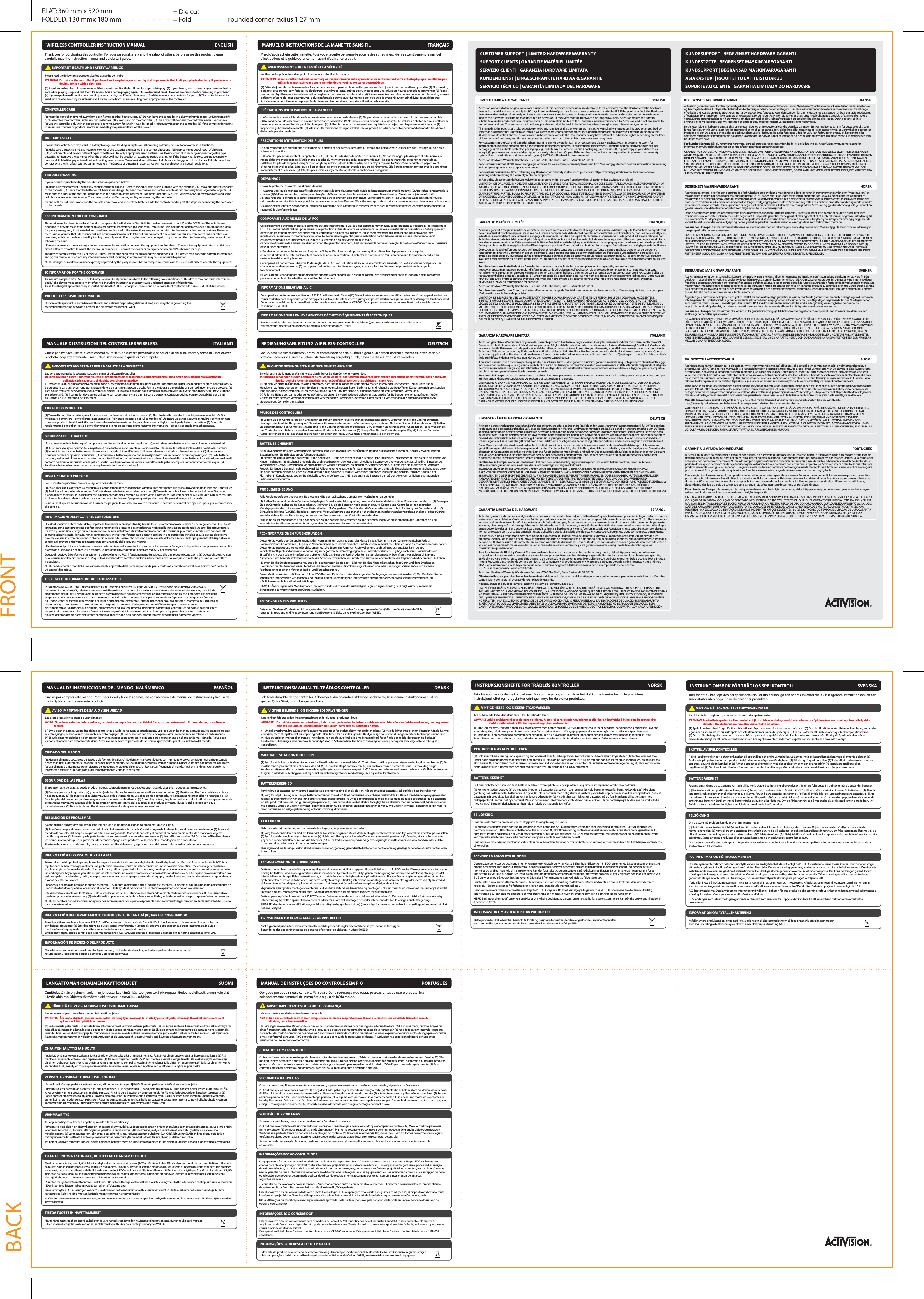 rounded corner radius 1.27 mmFLAT: 360 mm x 520 mmFOLDED: 130 mmx 180 mmCUSTOMER SUPPORT  | LIMITED HARDWARE WARRANTYSUPPORT CLIENTS | GARANTIE MATÉRIEL LIMITÉESERVIZIO CLIENTI | GARANZIA HARDWARE LIMITATAKUNDENDIENST | EINGESCHRÄNKTE HARDWAREGARANTIESERVICIO TÉCNICO | GARANTÍA LIMITADA DEL HARDWAREKUNDESUPPORT | BEGRÆNSET HARDWARE-GARANTIKUNDESTØTTE | BEGRENSET MASKINVAREGARANTIKUNDSUPPORT | BEGRÄNSAD MASKINVARUGARANTIASIAKASTUKI | RAJOITETTU LAITTEISTOTAKUUSUPORTE AO CLIENTE | GARANTIA LIMITADA DO HARDWAREThank you for purchasing this controller. For your personal safety and the safety of others, before using this product please carefully read the instruction manual and quick start guide.            IMPORTANT HEALTH AND SAFETY WARNINGS Please read the following precautions before using the controller.WARNING: Do not use the controller if you have heart, respiratory or other physical impairments that limit your physical activity. If you have any                         doubts, consult with a physician.(1) Avoid excessive play. It is recommended that parents monitor their children for appropriate play.  (2) If your hands, wrists, arms or eyes become tired or sore while playing, stop and rest them for several hours before playing again.  (3) Take frequent breaks to avoid any discomfort or cramping in your hands.  (4) If you experience discomfort or cramping in your hands, try dierent play styles to nd the one most comfortable for you.   (5) The controller must be used with care to avoid injury. Activision will not be liable from injuries resulting from improper use of the controller.WIRELESS CONTROLLER INSTRUCTION MANUAL ENGLISHCONTROLLER CARE (1) Keep the controller dry and away from open ames or other heat sources.  (2) Do not leave the controller in a dusty or humid place.  (3) Do not modify or disassemble the controller under any circumstances.  (4) Never stand on the controller.  (5) Use a dry cloth to clean the controller, never use chemicals.  (6) Use the controller only with the appropriate gaming system for which it was designed.  (7) Regularly inspect the controller.  (8) If the controller functions in an unusual manner or produces smoke, immediately stop use and turn o the power.TROUBLESHOOTING If you encounter problems, try the possible solutions provided below.(1) Make sure the controller is wirelessly connected to the console. Refer to the quick start guide supplied with the controller.  (2) Move the controller closer to the console.  (3) Check that the batteries still have some charge.  (4) Keep the console and controller at least two feet away from large metal objects.  (5) Make sure the front of the console is positioned in the direction of the controller.  (6) Cordless phones (2.4GHz), wireless LANs, microwave ovens and some cell phones can cause interference.  Turn these products o or unplug and try reconnecting the controller.If none of these solutions work, turn the console o, remove and reinsert the batteries into the controller and repeat the steps for connecting the controller to the console.BATTERY SAFETY Incorrect use of batteries may result in battery leakage, overheating or explosion. When using batteries, be sure to follow these instructions:(1) Make sure the positive (+) and negative (-) ends of the batteries are inserted in the correct directions.  (2) Keep batteries out of reach of children.(3) Do not mix old and new or dierent types of batteries. Use only appropriate sized batteries.  (4) Do not attempt to recharge non-rechargeable type batteries.  (5) Remove the batteries when the product will not be used for an extended period of time.  (6) If the battery has leaked, be sure to carefully remove all uid with a paper towel before inserting new batteries. Take care to keep all leaked uid from touching your skin or clothes. If uid comes into contact with the skin, ush with water immediately.  (7) Dispose of batteries in accordance with local and national disposal regulations.FCC INFORMATION FOR THE CONSUMER This equipment has been tested and found to comply with the limits for a Class B digital device, pursuant to part 15 of the FCC Rules. These limits are designed to provide reasonable protection against harmful interference in a residential installation. This equipment generates, uses, and can radiate radio frequency energy and, if not installed and used in accordance with the instructions, may cause harmful interference to radio communications. However, there is no guarantee that interference will not occur in a particular installation. If this equipment does cause harmful interference to radio or television reception, which can be determined by turning the equipment o and on, the user is encouraged to try to correct the interference by one or more of the following measures:• Reorient or relocate the receiving antenna.  • Increase the separation between the equipment and receiver.  • Connect the equipment into an outlet on a circuit dierent from that to which the receiver is connected.  • Consult the dealer or an experienced radio/TV technician for help.This device complies with Part 15 of the FCC Rules. Operation is subject to the following two conditions: (1) This device may not cause harmful interference, and (2) this device must accept any interference received, including interference that may cause undesired operation.NOTE: Changes or modications not expressly approved by the party responsible for compliance could void the user’s authority to operate the equipment.IC INFORMATION FOR THE CONSUMER This device complies with RSS 210 of Industry Canada (IC). Operation is subject to the following two conditions: (1) this device may not cause interference, and (2) this device must accept any interference, including interference that may cause undesired operation of this device. This Class B digital apparatus complies with Canadian ICES-003.   Cet appareil numérique de la classe B est conforme à la norme NMB-003 du Canada.PRODUCT DISPOSAL INFORMATION Dispose of this product in accordance with local and national disposal regulations (if any), including those governing the recovery and recycling of waste electrical and electronic equipment (WEEE).Grazie per aver acquistato questo controller. Per la tua sicurezza personale e per quella di chi ti sta intorno, prima di usare questo prodotto leggi attentamente il manuale di istruzioni e la guida di avvio rapido.            IMPORTANTI AVVERTENZE PER LA SALUTE E LA SICUREZZALeggere attentamente le seguenti istruzioni prima di utilizzare il controller.ATTENZIONE: non usare il controller in caso di problemi cardiaci, respiratori o altri disturbi sici considerati pericolosi per lo svolgimento                               dell&apos;attività sica. In caso di dubbio, consultare un medico.(1) Evitare sessioni di gioco eccessivamente lunghe. Si raccomanda ai genitori di supervisionare i propri bambini per una modalità di gioco adatta a loro.  (2) Se durante la partita si avvertono stanchezza o dolore a mani, polsi, braccia o occhi, fermarsi e riposare per qualche ora prima di ricominciare a giocare.  (3) Fare pause frequenti per evitare fastidi o crampi alle mani.  (4) In caso di fastidio o di crampi alle mani, provare un diverso stile di gioco, per trovare quello più adatto a sé.  (5) Il controller deve essere utilizzato con cautela per evitare danni a cose o persone. Activision declina ogni responsabilità per danni causati da un uso improprio del controller.MANUALE DI ISTRUZIONI DEL CONTROLLER WIRELESS ITALIANOCURA DEL CONTROLLER (1) Tenere il controller in un luogo asciutto e lontano da amme o altre fonti di calore.  (2) Non lasciare il controller in luoghi polverosi o umidi.  (3) Non modicare o smontare il controller per nessun motivo.  (4) Non salire con i piedi sul controller.  (5) Utilizzare un panno asciutto per pulire il controller; non usare mai prodotti chimici.  (6) Utilizzare il controller esclusivamente con l&apos;appropriato sistema di gioco per il quale è stato progettato. (7) Controlla regolarmente il controller.  (8) Se il controller funziona in modo scorretto o emana fumo, interrompere il gioco e spegnerlo immediatamente.RISOLUZIONE DEI PROBLEMI Se si riscontrano problemi, provare le seguenti possibili soluzioni.(1) Assicurarsi che il controller sia collegato alla console mediante collegamento wireless. Fare riferimento alla guida di avvio rapido fornita con il controller.  (2) Avvicinare il controller alla console.  (3) Controllare che le batterie non siano scariche.  (4) Tenere la console e il controller lontani almeno 60 cm da grandi oggetti metallici.  (5) Assicurarsi che la parte anteriore della console sia rivolta verso il controller.  (6) Cue senza li (2,4 GHz), reti LAN wireless, forni a microonde e alcuni telefoni cellulari possono causare interferenze. Spegnere questi prodotti o scollegare e ricollegare il controller.Se nessuna di queste soluzioni dovesse funzionare, spegnere la console, rimuovere e reinserire le batterie nel controller e ripetere i passi per la connessione alla console.SICUREZZA DELLE BATTERIE Un uso scorretto delle batterie può comportare perdite, surriscaldamento o esplosioni. Quando si usano le batterie, assicurarsi di seguire le istruzioni:(1) Assicurarsi che i poli positivo (+) e negativo (-) delle batterie siano inseriti nel verso corretto.  (2) Tenere le batterie lontano dalla portata dei bambini.(3) Non utilizzare insieme batterie vecchie e nuove o batterie di tipo dierente. Utilizzare solamente batterie di dimensione adatta. (4) Non cercare di ricaricare batterie di tipo non ricaricabile.  (5) Rimuovere le batterie quando non si usa il prodotto per un periodo di tempo prolungato.  (6) Se le batterie perdono, assicurarsi di rimuovere con attenzione tutto il liquido con un fazzoletto di carta prima di inserire delle nuove batterie. Fare attenzione a evitare il contatto del liquido fuoriuscito con la pelle o i vestiti. Se il liquido dovesse venire a contatto con la pelle, sciacquare immediatamente con acqua.  (7) Smaltire le batterie in concordanza con le regolamentazioni locali e nazionali.INFORMAZIONI DELL&apos;FCC PER IL CONSUMATOREQuesto dispositivo è stato collaudato e rispetta le limitazioni per i dispositivi digitali di Classe B, in conformità alla sezione 15 del regolamento FCC. Queste limitazioni sono state progettate per fornire una ragionevole protezione da interferenze nocive nelle installazioni residenziali. Questo dispositivo genera, utilizza e può irradiare energia su frequenze radio e, se non installato e utilizzato conformemente alle istruzioni, può causare interferenze dannose alle comunicazioni via radio. Tuttavia, non ci sono garanzie che tali interferenze non possano capitare in una particolare installazione. Se questo dispositivo dovesse causare interferenze dannose alla ricezione radio o televisiva, che possono essere causate dall&apos;accensione e dallo spegnimento del dispositivo, si consiglia di provare a risolvere tali interferenze con una o più delle seguenti misure:• Riorientare o riposizionare l&apos;antenna ricevente.  • Aumentare la distanza tra il dispositivo e il ricevitore.  • Collegare il dispositivo a una presa o a un circuito diverso da quello a cui è connesso il ricevitore.  • Consultare il rivenditore o un tecnico radio/TV per assistenza.Questo dispositivo è conforme alla sezione 15 del regolamento FCC. Il funzionamento è soggetto alle due seguenti condizioni:  (1) Questo dispositivo non deve causare interferenze dannose e  (2) questo dispositivo deve accettare qualsiasi interferenza ricevuta, comprese quelle che possono causare eetti indesiderati.NOTA: cambiamenti o modiche non espressamente approvate dalla parte responsabile per la conformità potrebbero invalidare il diritto dell&apos;utente di utilizzare il dispositivo.OBBLIGHI DI INFORMAZIONE AGLI UTILIZZATORIINFORMAZIONE AGLI UTENTI (ai sensi dell’art. 13 del Decreto Legislativo 25 luglio 2005, n. 151 “Attuazione delle direttive 2002/95/CE, 2002/96/CE e 2003/108/CE, relative alla riduzione dell’uso di sostanze pericolose nelle apparecchiature elettriche ed elettroniche, nonché allo smaltimento dei riuti”). Il simbolo del cassonetto barrato riportato sull’apparecchiatura o sulla confezione indica che il prodotto alla ne della propria vita utile deve essere raccolto separatamente dagli altri riuti. L’utente dovrà, pertanto, conferire l’apparecchiatura giunta a ne vita agli idonei centri di raccolta dierenziata dei riuti elettronici ed elettrotecnici, oppure riconsegnarla al rivenditore al momento dell’acquisto di una nuova apparecchiatura di tipo equivalente, in ragione di uno a uno. L’adeguata raccolta dierenziata per l’avvio successivo dell’apparecchiatura dismessa al riciclaggio, al trattamento ed allo smaltimento ambientale compatibile contribuisce ad evitare possibili eetti negativi sull’ambiente e sulla salute e favorisce il reimpiego e/o riciclo dei materiali di cui è composta l’apparecchiatura. Lo smaltimento abusivo del prodotto da parte dell’utente comporta l’applicazione delle sanzioni amministrative previste dalla normativa vigente.Danke, dass Sie sich für diesen Controller entschieden haben. Zu Ihrer eigenen Sicherheit und zur Sicherheit Dritter lesen Sie bitte die Bedienungs- und die Schnellstartanleitung sorgfältig durch, bevor Sie dieses Produkt verwenden.            WICHTIGE GESUNDHEITS- UND SICHERHEITSHINWEISEBitte lesen Sie die folgenden Warnhinweise durch, bevor Sie den Controller verwenden.WARNUNG: Verwenden Sie den Controller nicht, wenn Sie Herz- oder Atembeschwerden bzw. andere körperliche Beeinträchtigungen haben, die                           Ihre körperliche Aktivität einschränken. Im Zweifelsfall wenden Sie sich bitte an einen Arzt.(1) Spielen Sie nicht im Übermaß. Es wird empfohlen, dass Eltern das angemessene Spielverhalten ihrer Kinder überwachen. (2) Falls Ihre Hände, Handgelenke, Arme oder Augen beim Spielen ermüden oder schmerzen, hören Sie bitte auf und ruhen Sie die betroenen Körperteile mehrere Stunden lang aus, bevor Sie weiterspielen. (3) Machen Sie häug Pausen, um Ihre Hände zu entspannen und ein Verkrampfen zu vermeiden.(4) Falls Ihre Hände verspannt oder verkrampft sind, probieren Sie verschiedene Spielweisen aus, um die für Sie bequemste herauszunden. (5) Der Controller muss achtsam verwendet werden, um Verletzungen zu vermeiden. Activision haftet nicht für Verletzungen, die durch unsachgemäßen Gebrauch des Controllers entstehen.BEDIENUNGSANLEITUNG WIRELESS-CONTROLLER DEUTSCHPFLEGE DES CONTROLLERS(1) Lagern Sie den Controller trocken und halten Sie ihn von oenem Feuer oder anderen Hitzequellen fern. (2) Bewahren Sie den Controller nicht in staubiger oder feuchter Umgebung auf. (3) Nehmen Sie keine Änderungen am Controller vor, und nehmen Sie ihn auf keinen Fall auseinander. (4) Stellen Sie sich niemals auf den Controller. (5) Säubern Sie den Controller mit einem trockenen Tuch. Benutzen Sie hierzu niemals Chemikalien. (6) Verwenden Sie den Controller nur mit dem passenden Spielsystem, für das er konzipiert wurde. (7) Überprüfen Sie den Controller regelmäßig. (8) Falls der Controller Auälligkeiten zeigt oder Rauch absondert, hören Sie sofort auf, ihn zu verwenden, und schalten Sie den Strom aus.PROBLEMBEHEBUNG Falls Probleme auftreten, versuchen Sie diese mit Hilfe der nachstehend aufgeführten Maßnahmen zu beheben:(1) Stellen Sie anhand der dem Controller beigelegten Schnellstartanleitung sicher, dass der Controller drahtlos mit der Konsole verbunden ist. (2) Bewegen Sie den Controller näher an die Konsole heran. (3) Prüfen Sie, ob die Batterien noch geladen sind. (4) Konsole und Controller sollten zu großen Metallgegenständen mindestens 60 cm Abstand halten. (5) Vergewissern Sie sich, dass die Vorderseite der Konsole in Richtung des Controllers zeigt. (6) Schnurlose Telefone (2,4GHz), drahtlose Netzwerke, Mikrowellenherde und manche Handys können Interferenzen hervorrufen. Schalten Sie diese Geräte aus oder ziehen Sie den Netzstecker, und versuchen Sie dann erneut, den Controller zu verbinden.Falls keine dieser Maßnahmen Erfolg hat, schalten Sie die Konsole aus, entfernen Sie die Batterien, legen Sie diese erneut in den Controller ein und wiederholen Sie alle erforderlichen Schritte, um den Controller mit der Konsole zu verbinden.BATTERIESICHERHEIT Beim unvorschriftsmäßigen Gebrauch von Batterien kann es zum Auslaufen, zur Überhitzung und zu Explosionen kommen. Bei der Verwendung von Batterien halten Sie sich bitte an die folgenden Regeln:(1) Achten Sie darauf, dass die positiven (+) und negativen (-) Pole der Batterien in die richtige Richtung zeigen. (2) Batterien dürfen nicht in die Hände von Kindern gelangen. (3) Mischen Sie niemals alte und neue Batterien oder gar unterschiedliche Batterietypen. Verwenden Sie ausschließlich Batterien der vorgesehenen Größe. (4) Versuchen Sie nicht, Batterien wieder aufzuladen, die dafür nicht vorgesehen sind. (5) Entfernen Sie die Batterien, wenn das Produkt für längere Zeit nicht gebraucht wird. (6) Falls eine Batterie ausgelaufen ist, entfernen Sie sorgfältig alle Flüssigkeit mit einem Küchenpapier, bevor Sie neue Batterien einlegen. Geben Sie Acht, dass die ausgelaufene Flüssigkeit weder Ihre Haut noch Ihre Kleidung berührt. Falls Ihre Haut mit der Flüssigkeit in Kontakt gerät, spülen Sie die Stelle sofort mit Wasser ab. (7) Entsorgen Sie die Batterien gemäß der geltenden örtlichen und nationalen Entsorgungsvorschriften.FCC-INFORMATIONEN FÜR ENDKUNDENDieses Gerät wurde geprüft und entspricht den Normen für ein digitales Gerät der Klasse B nach Abschnitt 15 der US-amerikanischen Federal Communications Commission (FCC). Diese Normen dienen dem Zweck, schädliche Interferenzen im häuslichen Bereich im vertretbaren Rahmen zu halten. Dieses Gerät erzeugt und verwendet elektromagnetische Energie in Form von Radiowellen und strahlt diese auch aus. Dies kann bei nicht vorschriftsmäßiger Installation und Verwendung zu negativen Beeinträchtigungen des Funkverkehrs führen. Es gibt jedoch keine Garantie, dass im Einzelfall nicht doch solche Interferenzen auftreten. Falls das Gerät den Radio- oder Fernsehempfang negativ beeinusst, was sich durch Ein- und Ausschalten des Geräts feststellen lässt, sollte der Anwender versuchen, die Interferenz durch eine oder mehrere der folgenden Maßnahmen zu beheben:• Richten Sie die Empfangsantenne neu aus oder positionieren Sie sie neu.  • Erhöhen Sie den Abstand zwischen dem Gerät und dem Empfänger. •  Verbinden Sie das Gerät mit einer Steckdose, die an einen anderen Stromkreis angeschlossen ist als der Empfänger.  • Wenden Sie sich an Ihren Fachhändler oder einen erfahrenen Radio- und Fernsehtechniker.Dieses Gerät ist konform mit Abschnitt 15 der FCC-Normen. Es darf nur unter den folgenden Bedingungen verwendet werden: (1) Das Gerät darf keine schädlichen Interferenzen verursachen, und (2) das Gerät muss empfangene Interferenzen akzeptieren, einschließlich solcher Interferenzen, die  möglicherweise die Funktion beeinträchtigen.HINWEIS: Änderungen oder Modikationen, die nicht ausdrücklich von der zuständigen Regulierungsbehörde genehmigt wurden, können die Berechtigung zur Verwendung des Gerätes aufheben.ENTSORGUNG DES PRODUKTSEntsorgen Sie dieses Produkt gemäß der geltenden örtlichen und nationalen Entsorgungsvorschriften (falls zutreend), einschließlich jener zur Entsorgung und Wiederverwertung von Elektro- und Elektronikalt-/schrottgeräten (WEEE).Gracias por comprar este mando. Por tu seguridad y la de los demás, lee con atención este manual de instrucciones y la guía de inicio rápido antes de usar este producto.            AVISO IMPORTANTE DE SALUD Y SEGURIDADLee estas precauciones antes de usar el mando.AVISO: Si padeces enfermedades cardiacas, respiratorias o que limiten tu actividad física, no uses este mando. Si tienes dudas, consulta con tu                médico.(1) Evita jugar en exceso. Los padres deben controlar que sus hijos jueguen adecuadamente. (2) Si te duelen las manos, las muñecas, los brazos o los ojos mientras juegas, descansa unas horas antes de volver a jugar. (3) Haz descansos con frecuencia para evitar incomodidades o calambres en las manos.(4) Si sufres incomodidades o calambres en las manos, intenta cambiar tu estilo de juego para encontrar uno en el que estés más cómodo. (5) Usa con cuidado el mando para evitar hacerte daño. Activision no se hace responsable de las lesiones provocadas por el uso indebido del mando.MANUAL DE INSTRUCCIONES DEL MANDO INALÁMBRICO ESPAÑOLCUIDADO DEL MANDO(1) Mantén el mando seco, lejos del fuego y de fuentes de calor. (2) No dejes el mando en lugares con humedad o polvo. (3) Bajo ninguna circunstancia debes modicar o desmontar el mando. (4) Nunca pises el mando. (5) Usa un paño seco para limpiar el mando. Nunca lo limpies con productos químicos.(6) Usa el mando únicamente con el sistema de juego para el que fue diseñado. (7) Revisa con frecuencia el mando. (8) Si el mando funciona de forma incorrecta o expulsa humo, deja de jugar inmediatamente y apaga la corriente.INFORMACIÓN DEL DEPARTAMENTO DE INDUSTRIA DE CANADÁ (IC) PARA EL CONSUMIDOREste dispositivo cumple con la norma RSS 210 del Departamento de Industria de Canadá (IC). El funcionamiento del mismo está sujeto a las doscondiciones siguientes: (1) Este dispositivo no puede causar interferencia, y (2) este dispositivo debe aceptar cualquier interferencia, incluidauna interferencia que pueda causar el funcionamiento indeseado de este dispositivo.Este aparato digital clase B cumple con la norma canadiense ICES-003. Este aparato digital clase B cumple con la norma canadiense NMB-003.RESOLUCIÓN DE PROBLEMASA continuación encontrarás algunas respuestas con las que podrás solucionar los problemas que te surjan.(1) Asegúrate de que el mando está conectado inalámbricamente a la consola. Consulta la guía de inicio rápido suministrada con el mando. (2) Acerca el mando a la consola. (3) Comprueba que las pilas están cargadas. (4) Mantén la consola y el mando al menos a medio metro de distancia de objetos metálicos grandes. (5) Procura que la parte frontal de la consola está orientada hacia el mando. (6) Los teléfonos móviles (2,4 GHz), las LAN inalámbricas y los hornos microondas pueden provocar interferencias. Apaga estos productos o desconecta el mando y vuelve a conectarlo.Si esto no funciona, apaga la consola, saca y reinserta las pilas del mando y repite los pasos del proceso de conexión del mando a la consola.SEGURIDAD DE LAS PILAS El uso incorrecto de las pilas puede producir goteos, sobrecalentamientos o explosiones. Cuando uses pilas, sigue estas instrucciones:(1) Procura que los polos positivo (+) y negativo (-) de las pilas estén insertados en las direcciones correctas.  (2) Mantén las pilas fuera del alcance de los niños pequeños.  (3) No mezcles pilas viejas y nuevas, o de distintos tipos. Usa pilas del tipo apropiado. (4) No intentes recargar pilas no recargables.  (5) Saca las pilas del producto cuando no vayas a usarlo durante mucho tiempo. (6) Si las pilas gotean, limpia con cuidado todos los uidos con papel antes de colocar pilas nuevas. Procura que el uido no entre en contacto con tu piel o tu ropa. Si se produce contacto, lávate la piel o la ropa con agua inmediatamente. (7) Deshazte de las pilas siguiendo las leyes locales y nacionales de desechos.INFORMACIÓN AL CONSUMIDOR DE LA FCCEste equipo ha sido probado y cumple con las regulaciones de los dispositivos digitales de clase B, siguiendo la cláusula 15 de las reglas de la FCC. Estas regulaciones se han creado para ofrecer una protección razonable contra las interferencias en una instalación doméstica. Este equipo genera, utiliza e irradia energía de frecuencias de radio. Si no se instala y utiliza siguiendo las instrucciones, puede provocar interferencias en las comunicaciones de radio. Sin embargo, no hay ninguna garantía de que las interferencias no vayan a producirse en una instalación doméstica. Si este equipo provoca interferencias en la recepción de televisión y radio, algo que puede comprobarse al apagar y encender el equipo, puedes intentar corregir la interferencia siguiendo una o varias de estas soluciones:• Reorienta o cambia de posición la antena receptora.  • Aumenta la distancia entre el equipo y el receptor.  • Conecta el equipo a una toma de corriente de un circuito distinto al que tiene conectado el receptor.  • Pide ayuda al fabricante o a un técnico experimentado de radio o televisión.Este dispositivo cumple con la cláusula 15 de la regulación de la FCC. El funcionamiento puede verse afectado por dos condiciones: (1) este dispositivo puede no provocar interferencias y (2) este dispositivo puede aceptar las interferencias recibidas, incluidas aquellas que provoquen efectos no deseados.NOTA: los cambios o modicaciones no aprobados expresamente por la parte responsable del cumplimiento legal pueden anular la autoridad del usuario para usar este equipo.INFORMACIÓN DE DESECHO DEL PRODUCTODesecha este producto de acuerdo con las leyes locales y nacionales de desechos, incluidas aquellas relacionadas con la recuperación y reciclado de equipos eléctricos y electrónicos (WEEE).Tak, fordi du købte denne controller. Af hensyn til din og andres sikkerhed beder vi dig læse denne instruktionsmanual og guiden Quick Start, før du bruger produktet.            VIGTIGE HELBREDS- OG SIKKERHEDSOPLYSNINGERLæs venligst følgende sikkerhedsforanstaltninger, før du tager produktet i brug.ADVARSEL: Du må ikke anvende controlleren, hvis du har hjerte- eller åndedrætsproblemer eller lider af andre fysiske svækkelser, der begrænser                           dine fysiske udfoldelsesmuligheder. Hvis du er i tvivl, skal du kontakte en læge.(1) Undgå overdreven brug. Det anbefales, at forældre sørger for, at deres børn kun spiller moderat. (2) Hvis du bliver træt eller øm i hænder, håndled, arme eller øjne, mens du spiller, skal du stoppe og hvile i ere timer, før du spiller igen. (3) Hold jævnlige pauser for at undgå smerter eller krampe i hænderne.(4) Hvis du oplever smerter eller krampe i hænderne, kan du afprøve forskellige måder at spille på for at nde den måde, der passer dig bedst. (5) Controlleren skal bruges med omtanke for at undgå skader. Activision kan ikke holdes ansvarlig for skader, der opstår som følge af forkert brug af controlleren.INSTRUKTIONSMANUAL TIL TRÅDLØS CONTROLLER DANSKVARETAGELSE AF CONTROLLEREN(1) Sørg for at holde controlleren tør og væk fra åben ild eller andre varmekilder. (2) Controlleren må ikke placeres i støvede eller fugtige omgivelser. (3) Du må ikke ændre på controlleren eller skille den ad, (4) Du må ikke stå på controlleren. (5) Gør controlleren ren med en tør klud. Du må aldrig bruge kemikalier. (6) Anvend kun controlleren med det spillesystem, som den er designet til. (7) Efterse controlleren med jævne mellemrum. (8) Hvis controlleren fungerer anderledes eller begynder at ryge, skal du øjeblikkeligt stoppe med at bruge den og slukke for strømmen.FEJLFINDINGHvis du støder på problemer, kan du prøve de løsninger, der er præsenteret herunder.(1) Sørg for, at controlleren er trådløst forbundet til konsollen. Se guiden Quick Start, der fulgte med controlleren. (2) Flyt controlleren tættere på konsollen. (3) Sørg for, at der stadig er strøm i batterierne. (4) Hold controller og konsol mindst 60 cm fra større metalgenstande. (5) Sørg for, at konsollens forside peger hen mod controlleren. (6) Trådløse telefoner (2,4 GHz), trådløse routere, mikrobølgeovne og nogle mobiltelefoner kan virke forstyrrende. Sluk for disse produkter, eller prøv at tilslutte controlleren igen.Hvis ingen af disse løsninger virker, skal du slukke konsollen, erne og genindsætte batterierne i controlleren og gentage trinene for at slutte controlleren til konsollen.BATTERISIKKERHEDForkert brug af batterier kan medføre batterilækage, overophedning eller eksplosion. Når du anvender batterier, skal du følge disse instruktioner:(1) Sørg for, at plus (+) og minus (-) på batterierne vender korrekt. (2) Hold batterierne ude af børns rækkevidde. (3) Du må ikke blande nye og gamle eller forskellige typer batterier. Anvend kun batterier af passende størrelse. (4) Undgå at forsøge at genoplade ikke-genopladelige batterier. (5) Tag batterierne ud, når produktet ikke skal i brug i en længere periode. (6) Hvis batteriet er lækket, skal du forsigtigt erne al væske med en papirserviet, før du indsætter nye batterier. Undgå, at væsken kommer i berøring med din hud eller dit tøj. Skyl øjeblikkeligt med vand, hvis væsken kommer i kontakt med din hud. (7) Smid batterierne ud ifølge gældende regler for udsmidning af batterier.FCC-INFORMATION TIL FORBRUGERENDette udstyr er blevet testet efter og lever op til grænsekravene for et digitalt apparat i klasse B, ifølge part 15 i FCC&apos;s regler. Disse grænser er sat for at yde rimelig beskyttelse mod skadelig interferens fra installationer i hjemmet. Dette udstyr genererer, bruger og kan udstråle radiofrekvens-stråling. Hvis det ikke installeres og bruges ifølge instruktionerne, kan det forårsage skadelig interferens på radiokommunikation. Der er dog ingen garanti for, at der ikke opstår interferens i visse installationer. Hvis dette udstyr forårsager skadelig interferens på modtagelse af radio eller tv-signaler (dette kan afgøres ved at slukke og tænde for udstyret), opfordrer vi brugeren til at forsøge at erne interferensen på en af følgende måder:• Nyorientér eller yt den modtagende antenne.  • Skab større afstand mellem udstyr og modtager.  • Slut udstyret til en stikkontakt, der sidder på et andet kredsløb end det, modtageren er tilsluttet. • Kontakt forhandleren eller en erfaren radio/tv-tekniker for hjælp.Dette apparat opfylder kravene i part 15 i FCC&apos;s regler. Betjening er underlagt de to følgende betingelser: (1) Dette apparat må ikke forårsage skadelig interferens, og (2) dette apparat skal acceptere al interferens, som det modtager, herunder interferens, der kan forårsage uønsket betjening.BEMÆRK: Ændringer eller modikationer, der ikke er udtrykkeligt godkendt af de(n) ansvarlige for overensstemmelse, kan ugyldiggøre brugerens ret til at betjene udstyret.OPLYSNINGER OM BORTSKAFFELSE AF PRODUKTETSkaf dig af med produktet i overensstemmelse med de gældende regler om bortskaelse (hvis sådanne foreligger), herunder regler om genindvinding og genbrug af elektrisk og elektronisk udstyr (WEEE).Takk for at du valgte denne kontrolleren. For at din egen og andres sikkerhet skal kunne ivaretas ber vi deg om å lese instruksjonsheftet og hurtigstartveiledningen nøye før du bruker produktet.            VIKTIGE HELSE- OG SIKKERHETSADVARSLERLes de følgende forholdsreglene før du tar i bruk kontrolleren.ADVARSEL: Ikke bruk kontrolleren dersom du lider av hjerte- eller respirasjonssykdommer eller har andre fysiske lidelser som begrenser ditt                           fysiske aktivitetsnivå. Rådfør deg med lege dersom du er i tvil.(1) Ikke spill for mye. Foreldre anbefales å holde oppsyn med barnas spilling. (2) Hvis du blir sliten eller sår i hendene, håndleddene, armene eller øynene mens du spiller, må du stoppe og hvile i noen timer før du spiller videre. (3) Ta hyppige pauser slik at du unngår ubehag eller kramper i hendene.(4) Dersom du opplever ubehag eller kramper i hendene, kan du prøve ulike spillestiler inntil du nner den som er mest behagelig for deg. (5) Bruk kontrolleren med omhu, slik at du unngår skader. Activision er ikke ansvarlig for skader som forårsakes av feilaktig bruk av kontrolleren.INSTRUKSJONSHEFTE FOR TRÅDLØS KONTROLLER NORSKVEDLIKEHOLD AV KONTROLLEREN(1) Hold kontrolleren tørr og unna åpen ild og andre varmekilder. (2) Ikke oppbevar kontrolleren på støvete eller fuktige steder. (3) Kontrolleren må ikke under noen omstendigheter modiser eller demonteres. (4) Stå aldri på kontrolleren. (5) Bruk en tørr lle når du skal rengjøre kontrolleren. Kjemikalier må aldri brukes. (6) Kontrolleren må kun brukes sammen med spillkonsoller den er konstruert for. (7) Undersøk kontrolleren regelmessig. (8) Hvis kontrolleren avgir røyk eller ikke fungerer som den skal, må du straks avslutte spillingen og slå av strømmen.FEILSØKINGHvis du skulle støte på problemer, ber vi deg prøve løsningsforslagene under.(1) Kontroller at kontrolleren har trådløs forbindelse med konsollen. Se i hurtigstartveiledningen som følger med kontrolleren. (2) Flytt kontrolleren nærmere konsollen. (3) Kontroller at batteriene ikke er utladet. (4) Hold konsollen og kontrolleren minst en halv meter unna store metallgjenstander. (5) Sørg for at fronten på konsollen er vendt mot kontrolleren. (6) Trådløse telefoner (2,4 GHz), trådløse nettverk, mikrobølgeovner og enkelte mobiltelefoner kan forårsake interferens. Slå av slike produkter eller prøv å koble til kontrolleren på nytt.Hvis ingen av disse løsningsforslagene virker, skrur du av konsollen, tar ut og setter inn batteriene igjen og gjentar prosedyren for tilkobling av kontrolleren til konsollen.BATTERISIKKERHETFeil bruk av batteriene kan føre til at batteriene lekker, overopphetes eller eksploderer. Følg disse instruksjonene ved bruk av batterier:(1) Kontroller at den positive (+) og negative (-) polen på batteriet plasseres i riktig retning. (2) Hold batteriene utenfor barns rekkevidde. (3) Ikke bland gamle og nye batterier eller batterier av ulik type. Bruk kun batterier med riktig størrelse. (4) Ikke prøv å lade opp batterier som ikke er oppladbare. (5) Ta ut batteriene når produktet ikke skal brukes i en lengre tidsperiode. (6) Hvis det har vært lekkasje i batteriet, må du forsiktig erne all batterisyren med tørkepapir før du setter i det nye batteriet. Påse at batterisyren ikke kommer i kontakt med hud eller klær. Får du batterisyre på huden, må du straks skylle med vann. (7) Batterier skal avhendes i henhold til lokale og nasjonale forskrifter.FCC-INFORMASJON FOR KUNDENDette utstyret er testet og godkjent innenfor grensene for digitalt utstyr av Klasse B i henhold til kapittel 15 i FCC-reglementet. Disse grensene er ment å gi rimelig beskyttelse mot skadelig interferens i boliginstallasjoner. Utstyret genererer, bruker og kan utstråle radiofrekvensenergi, og dersom det ikke monteres og brukes i henhold til instruksjonene, kan det forårsake skadelig interferens på radiokommunikasjon. Det er imidlertid ingen garanti for at interferens likevel ikke vil oppstå i en installasjon. Dersom dette utstyret forårsaker skadelig interferens på radio- eller TV-signaler, noe man kan påvise ved å slå utstyret av og på, oppfordres brukeren til å forsøke å erne interferensen ved hjelp av følgende tiltak:• Juster eller omplasser mottakerantennen. • Øk avstanden mellom utstyret og mottakeren.  • Koble utstyret til en annen krets enn den mottakeren er koblet til.  • Be om assistanse fra forhandleren eller en erfaren radio-/ernsynsinstallatør.Denne enheten er i overensstemmelse med kapittel 15 i FCC-reglene. Bruk må kun skje på følgende to vilkår: (1) Enheten må ikke forårsake skadelig interferens, og (2) enheten må akseptere enhver interferens den mottar, inklusiv interferens som kan ha innvirkning på funksjonen.MERK: Endringer eller modikasjoner som ikke er uttrykkelig godkjent av parten som er ansvarlig for overensstemmelse, kan påvirke brukerens tillatelse til å betjene utstyret.INFORMASJON OM AVHENDELSE AV PRODUKTETDette produktet skal avhendes i henhold til lokale og nasjonale forskrifter (der slike er gjeldende), inkludert forskrifter som omhandler gjenvinning og resirkulering av elektrisk og elektronisk avfall (WEEE).Tack för att du har köpt den här spelkontrollen. För din personliga och andras säkerhet ska du läsa igenom instruktionsboken och snabbstartguiden noga innan du använder produkten.            VIKTIGA HÄLSO- OCH SÄKERHETSVARNINGARLäs följande försiktighetsåtgärder innan du använder spelkontrollen.VARNING! Använd inte spelkontrollen om du har hjärtproblem, andningssvårigheter eller andra fysiska åkommor som begränsar din fysiska                        aktivitet. Om du har några tvivel bör du kontakta en läkare.(1) Spela inte överdrivet länge. Föräldrar bör hålla ett öga på barnen så att de spelar på rätt sätt. (2) Om du blir trött eller öm i händer, handleder, armar eller ögon när du spelar måste du sluta spela och vila i era timmar innan du spelar igen. (3) Ta paus ofta för att undvika obehag eller kramper i händerna.(4) Om du får obehag eller kramper i händerna bör du prova olika spelsätt så att du kan hitta det som passar bäst för dig. (5) Spelkontrollen måste användas försiktigt för att undvika skador. Activision bär inget ansvar för skador som uppstår när spelkontrollen används felaktigt.INSTRUKTIONSBOK FÖR TRÅDLÖS SPELKONTROLL SVENSKASKÖTSEL AV SPELKONTROLLEN(1) Håll spelkontrollen torr och undvik närhet till öppen låga och andra värmekällor. (2) Lämna inte spelkontrollen på dammiga eller fuktiga platser. (3) Ändra inte på spelkontrollen och plocka inte isär den under några omständigheter. (4) Stå aldrig på spelkontrollen. (5) Torka alltid spelkontrollen med en torr trasa, använd aldrig kemikalier. (6) Använd endast spelkontrollen med det spelsystem som den är avsedd för. (7) Inspektera spelkontrollen regelbundet. (8) Om handkontrollen inte fungerar som den brukar eller avger rök ska du sluta spela omedelbart och stänga av strömmen.FELSÖKNINGOm du stöter på problem kan du prova lösningarna nedan.(1) Se till att spelkontrollen är trådlöst ansluten till spelkonsolen. Läs mer i snabbstartguiden som medföljde spelkontrollen. (2) Flytta spelkontrollen närmare konsolen. (3) Kontrollera att batterierna inte är helt slut. (4) Se till att konsolen och spelkontrollen står minst 70 cm från större metallföremål. (5) Se till att konsolens framsida pekar mot handkontrollen. (6) Trådlösa telefoner (2,4 GHz), trådlösa nätverk, mikrovågsugnar och vissa mobiltelefoner kan orsaka störningar. Stäng av dessa produkter eller prova att koppla från och ansluta spelkontrollen på nytt.Om ingen av dessa lösningar fungerar stänger du av konsolen, tar ut och sätter tillbaka batterierna i spelkontrollen och upprepar stegen för att ansluta spelkontrollen till konsolen.BATTERISÄKERHETFelaktig användning av batterierna kan leda till batteriläckage, överhettning eller explosion. Se till att följa dessa instruktioner när du använder batterier:(1) Kontrollera att den positiva (+) och negativa (-) änden av batterierna sätts in åt rätt håll. (2) Se till att småbarn inte kan komma åt batterierna. (3) Blanda inte gamla och nya batterier eller batterier av olika typ. Använd bara batterier i rätt storlek. (4) Försök inte ladda icke-uppladdningsbara batterier. (5) Ta ut batterierna när produkten inte ska användas under en längre tid. (6) Om batteriet läcker måste du torka bort all vätska med en pappershandduk innan du sätter in nya batterier. Se till att inte få batterivätska på huden eller kläderna. Om du får batterivätska på huden ska du skölja med vatten omedelbart. (7) Avfallshantera batterierna i enlighet med lokala och nationella bestämmelser.FCC-INFORMATION FÖR KONSUMENTENUtrustningen har testats och befunnits uppfylla kraven för en digitalenhet klass B, enligt del 15 i FCC-bestämmelserna. Dessa krav är utformade för att ge ett rimligt skydd mot skadlig strålning vid användning i bostäder. Denna utrustning genererar, använder och kan utstråla radiofrekvensenergi. Om den inte installeras och används i enlighet med instruktionerna kan skadliga störningar av radiokommunikationerna uppstå. Det nns dock ingen garanti för att störningar inte kan uppstå i en viss installation. Om utrustningen orsakar skadliga störningar av radio- eller TV-mottagningen, vilket kan kontrolleras genom att stänga av och sätta på utrustningen, bör användaren åtgärda störningarna på något av följande sätt:•  Vrid eller ytta på mottagarantennen.  • Öka avståndet mellan utrustningen och mottagaren.  • Anslut utrustningen till ett uttag som nns i en annan krets än den mottagaren är ansluten till.  • Kontakta återförsäljaren eller en erfaren radio-/TV-tekniker. Enheten uppfyller kraven enligt del 15 i FCC-bestämmelserna. Dess användning lyder under två villkor: (1) Enheten får inte orsaka skadlig störning, och (2) enheten måste ta emot all inkommande störning, inklusive störningar som leder till oönskade eekter.OBS! Ändringar som inte uttryckligen godkänts av den part som ansvarar för uppfyllandet kan leda till att användaren förlorar rätten att utnyttja utrustningen.INFORMATION OM AVFALLSHANTERINGAvfallshantera produkten i enlighet med lokala och nationella bestämmelser (om sådana nns), inklusive bestämmelser som styr insamling och återvinning av elektrisk och elektronisk utrustning (WEEE).Onnittelut tämän ohjaimen hankinnan johdosta. Lue tämän käyttöohjeen sekä pikaoppaan tiedot huolellisesti, ennen kuin alat käyttää ohjainta. Ohjeet sisältävät tärkeitä terveys- ja turvallisuusohjeita.            TÄRKEITÄ TERVEYS- JA TURVALLISUUSHUOMAUTUKSIALue seuraavat ohjeet huolellisesti, ennen kuin käytät ohjainta.VAROITUS: Älä käytä ohjainta, jos sinulla on sydän- tai hengityselinvaivoja tai muita fyysisiä tekijöitä, jotka rajoittavat liikkumista. Jos olet                          epävarma, käänny lääkärin puoleen.(1) Vältä liiallista pelaamista. On suositeltavaa, että vanhemmat valvovat lastensa pelaamista. (2) Jos kätesi, ranteesi, käsivartesi tai silmäsi alkavat väsyä tai niitä alkaa särkeä pelin aikana, lopeta pelaaminen ja pidä usean tunnin mittainen tauko. (3) Ehkäise ennakolta lihaskramppeja ja muita vaivoja pitämällä usein taukoja. (4) Jos lihaskramppeja tai muita vaivoja ilmenee, kokeile erilaisia pelaamisasentoja, jotta löydät itsellesi parhaiten sopivan. (5) Ohjainta on käytettävä varoen vammojen välttämiseksi. Activision ei ole vastuussa ohjaimen virheellisestä käytöstä aiheutuneista vammoista.LANGATTOMAN OHJAIMEN KÄYTTÖOHJEET SUOMIOHJAIMEN SÄILYTYS JA HUOLTO(1) Säilytä ohjainta kuivassa paikassa, jonka lähellä ei ole avotulta eikä lämmönlähteitä. (2) Älä säilytä ohjainta pölyisessä tai kosteassa paikassa. (3) Älä muokkaa tai pura ohjainta missään tapauksessa. (4) Älä seiso ohjaimen päällä. (5) Puhdista ohjain kuivalla kangasliinalla. Älä koskaan käytä kemikaaleja ohjaimen puhdistamiseen. (6) Käytä ohjainta vain sen nimenomaisen pelijärjestelmän yhteydessä, jolle ohjain on suunniteltu. (7) Tarkista ohjaimen kunto säännöllisesti. (8) Jos ohjain toimii epänormaalisti tai siitä tulee savua, lopeta sen käyttäminen välittömästi ja kytke se pois päältä.VIANMÄÄRITYSJos ohjaimen käytössä ilmenee ongelmia, kokeile alla olevia ratkaisuja.(1) Varmista, että ohjain on liitetty konsoliin langattomalla yhteydellä. Lisätietoja aiheesta on ohjaimen mukana toimitetussa pikaoppaassa. (2) Siirrä ohjain lähemmäs konsolia. (3) Tarkista, että ohjaimen paristoissa on yhä virtaa. (4) Pidä konsoli ja ohjain vähintään 60 cm:n etäisyydellä suurikokoisista metalliesineistä. (5) Varmista, että konsolin etuosa on kohti ohjainta. (6) Langattomat puhelimet (2,4 GHz), lähiverkot (LAN), mikroaaltouunit ja jotkin matkapuhelinmallit saattavat häiritä ohjaimen toimintaa. Sammuta yllä mainitut laitteet tai liitä ohjain uudelleen konsoliin.Jos häiriöt jatkuvat, sammuta konsoli, poista ohjaimen paristot, aseta ne uudelleen ohjaimeen ja liitä ohjain uudelleen konsoliin langattomalla yhteydellä.PARISTOJA KOSKEVAT TURVALLISUUSOHJEETVirheellisesti käytetyt paristot saattavat vuotaa, ylikuumentua tai jopa räjähtää. Noudata paristojen käytössä seuraavia ohjeita:(1) Varmista, että pariston on asetettu niin, että positiivinen (+) ja negatiivinen (-) napa ovat oikein päin. (2) Pidä paristot poissa lasten ulottuvilta. (3) Älä käytä sekaisin vanhoja ja uusia tai erimallisia paristoja. Använd bara batterier av lämplig storlek. (4) Älä yritä ladata uudelleen kertakäyttöparistoja. (5) Poista paristot ohjaimesta, jos ohjainta ei käytetä pitkään aikaan. (6) Paristovuodon sattuessa pyyhi kaikki nesteet huolellisesti pois paperipyyhkeellä, ennen kuin asetat uudet paristot paikalleen. Älä anna paristonesteiden roiskua iholle tai vaatteille. Jos paristonestettä päätyy iholle, huuhtele kyseinen kohta välittömästi vedellä. (7) Hävitä käytetyt paristot paikallisten jäte- ja kierrätyslakien mukaisesti.TELEHALLINTOVIRASTON (FCC) KULUTTAJALLE ANTAMAT TIEDOTTämä laite on testattu ja se täyttää B-luokan digitaalisen laitteen vaatimukset (FCC:n sääntöjen kohta 15). Kyseiset vaatimukset on suunniteltu ehkäisemään haitalliset häiriöt asuinrakennuksessa kohtuullisissa rajoissa. Laite luo, käyttää ja säteilee radioaaltoja. Jos laitetta ei käytetä mukana toimitettujen ohjeiden mukaisesti, laite saattaa aiheuttaa häiriöitä radioviestinnässä. FCC ei voi taata, että laite ei aiheuta häiriöitä missään käyttöympäristöissä. Jos laitteen käyttö aiheuttaa häiriöitä radio- tai televisiolaitteissa (häiriön syyn voi todeta sammuttamalla häiriöitä aiheuttavan laitteen ja käynnistämällä sen uudelleen), käyttäjää kehotetaan toimimaan seuraavasti häiriöiden poistamiseksi:• Suuntaa tai sijoita vastaanottoantenni uudelleen.  • Kasvata laitteen ja vastaanottimen välistä etäisyyttä.  • Kytke laite toiseen sähköpiiriin kuin vastaanotin. • Kysy lisäohjeita laitteen jälleenmyyjältä tai radio- ja TV-asentajalta. Tämä laite täyttää FCC:n sääntöjen kohdan15 vaatimukset. Laitteen toiminta täyttää seuraavat ehdot: (1) laite ei aiheuta haitallisia häiriöitä ja (2) laite vastaanottaa kaikki häiriöt, mukaan lukien laitteen toimintaa haittaavat häiriöt.HUOM: Jos laitteeseen on tehty muutoksia, joita yhteensopivuudesta vastaava osapuoli ei ole hyväksynyt, muutokset voivat mitätöidä käyttäjän oikeuden käyttää laitetta.TIETOA TUOTTEEN HÄVITTÄMISESTÄHävitä tämä tuote (mahdollisten) paikallisten ja valtakunnallisten jätteiden hävittämistä koskevien määräysten mukaisesti mukaan lukien määräykset, jotka koskevat sähkö- ja elektroniikkalaitteiden palautusta ja kierrätystä (WEEE).Obrigado por adquirir esse controle. Para sua própria segurança e de outras pessoas, antes de usar o produto, leia cuidadosamente o manual de instruções e o guia de início rápido.            AVISOS IMPORTANTES DE SAÚDE E SEGURANÇALeia as advertências abaixo antes de usar o controle.AVISO: Não use o controle se você tiver complicações cardíacas, respiratórias ou físicas que limitem sua atividade física. Em caso de                dúvidas, consulte um médico.(1) Evite jogar em excesso. Recomenda-se que os pais monitorem seus lhos para que joguem adequadamente. (2) Caso suas mãos, punhos, braços ou olhos quem cansados ou doloridos durante o jogo, pare e descanse por algumas horas antes de voltar a jogar. (3) Pare de jogar em intervalos regulares para evitar desconforto ou cãibras nas mãos. (4) Caso comece a sentir desconforto ou cãibras nas mãos, experimente outros estilos de jogo para encontrar o mais confortável para você. (5) O controle deve ser usado com cuidado para evitar acidentes. A Activision não se responsabilizará por acidentes resultantes do uso impróprio do controle.MANUAL DE INSTRUÇÕES DO CONTROLE SEM FIO PORTUGUÊSCUIDADOS COM O CONTROLE(1) Mantenha o controle seco e longe de chamas e outras fontes de aquecimento. (2) Não exponha o controle a locais empoeirados nem úmidos. (3) Não modique nem desmonte o controle em circunstância alguma. (4) Nunca pise no controle. (5) Use pano seco para limpar o controle e nunca use produtos químicos. (6) Use o controle somente com o sistema de jogos adequado para o qual tenha sido criado. (7) Verique o controle regularmente. (8) Se o controle apresentar defeitos ou soltar fumaça, pare de usá-lo imediatamente e desligue a energia.INFORMAÇÕES  IC O CONSUMIDOREste dispositivo está em conformidade com os padrões de rádio RSS 210 especicados pela IC (Industry Canada). O funcionamento está sujeito às seguintes condições: (1) este dispositivo não pode causar interferência e (2) este dispositivo deve aceitar qualquer interferência, inclusive as que possam causar funcionamento indesejável.Este aparelho digital classe B está em conformidade com a ICES-003 canadense. Este aparelho digital classe B está em conformidade com a NMB-003 canadense.SOLUÇÃO DE PROBLEMASSe encontrar problemas, tente usar as possíveis soluções oferecidas abaixo.(1) Conrme se o controle está sincronizado com o console. Consulte o guia de início rápido que acompanha o controle. (2) Mova o controle para mais perto ao console. (3) Verique se as pilhas ainda têm carga. (4) Mantenha o console e o controle a pelo menos 60 cm de grandes objetos de metal. (5)Verique se a parte da frente do console está na direção do controle. (6) Telefones sem o (2,4 GHz), redes locais sem o, fornos de microondas e algunstelefones celulares podem causar interferência. Desligue ou desconecte os produtos e tente reconectar o controle.Se nenhuma dessas soluções funcionar, desligue o console, remova e reinsira as pilhas no controle e repita as etapas para conectar o controleao console.SEGURANÇA DAS PILHASO uso incorreto das pilhas pode resultar em vazamento, super-aquecimento ou explosão. Ao usar baterias, siga as instruções abaixo:(1) Conrme que as polaridades positiva (+) e negativa (-) das pilhas sejam inseridas na direção certa. (2) Mantenha as baterias fora do alcance das crianças.(3) Não misture pilhas novas e usadas nem de tipos diferentes. Use pilhas no tamanho correto. (4) Não tente recarregar pilhas não recarregáveis. (5) Remova as pilhas quando não for usar o produto por longo período. (6) Se a pilha vazar, remova cuidadosamente todo o uido com uma toalha de papel antes de inserir pilhas novas. Cuidado para não deixar o líquido vazado entrar em contato com sua pele e suas roupas. Caso o uido entre em contato com sua pele, enxágüe com água imediatamente. (7) Descarte as pilhas de acordo com a regulamentação nacional e local.INFORMAÇÕES FCC AO CONSUMIDORO equipamento foi testado em conformidade com os limites de dispositivo digital Classe B, de acordo com a parte 15 das Regras FCC. Os limites sãocriados para oferecer proteção razoável contra interferência prejudicial em instalações residenciais. Esse equipamento gera, usa e pode irradiar energiade radiofreqüência e, se não instalado e usado de acordo com essas instruções, pode causar interferência prejudicial às comunicações de rádio. Contudo,não há garantia de que a interferência não ocorra em determinadas instalações. Se esse equipamento causar interferência prejudicial à recepção de rádio ou televisão, que pode ser determinada desligando e ligando o equipamento, recomenda-se tentar corrigir a interferência de uma dasseguintes maneiras:• Reorientar ou realocar a antena de recepção.  • Aumentar o espaço entre o equipamento e o receptor.  • Conectar o equipamento em tomada elétricade outro circuito.  • Consultar o revendedor ou técnico de rádio/TV experiente.Esse dispositivo está em conformidade com a Parte 15 das Regras FCC. A operações está sujeita às seguintes condições: (1) O dispositivo talvez não cause interferência prejudicial, e (2) o dispositivo pode aceitar a interferência recebida, incluindo interferência que cause operações indesejáveis.NOTA: Alterações ou modicações não expressamente aprovadas pela parte responsável pela conformidade pode anular a autoridade do usuário de operar o equipamento.INFORMAÇÕES PARA DESCARTE DO PRODUTOO descarte do produto deve ser feito de acordo com a regulamentação local e nacional de descarte (se houver), inclusive regulamentação sobre recuperação e reciclagem de lixo de equipamentos elétricos e eletrônicos (WEEE, waste electrical and electronic equipment).Merci d&apos;avoir acheté cette manette. Pour votre sécurité personnelle et celle des autres, merci de lire attentivement le manuel d&apos;instructions et le guide de lancement avant d&apos;utiliser ce produit.            AVERTISSEMENT SUR LA SANTÉ ET LA SÉCURITÉ Veuillez lire les précautions d&apos;emploi suivantes avant d&apos;utiliser la manette.ATTENTION : si vous sourez de troubles cardiaques, respiratoires ou autres problèmes de santé limitant votre activité physique, veuillez ne pas                             utiliser la manette. Si vous avez le moindre doute, veuillez consulter votre médecin.(1) Évitez de jouer de manière excessive. Il est recommandé aux parents de surveiller que leurs enfants jouent bien de manière appropriée. (2) Si vos mains, poignets, bras ou yeux sont fatigués ou douloureux quand vous jouez, arrêtez de jouer et reposez-vous plusieurs heures avant de recommencer. (3) Faites des pauses régulières pour éviter la sensation de gêne ou de crampes dans les mains. (4) Si vous ressentez une gêne ou une crampe dans les mains, essayez diérentes façons de jouer pour trouver la plus confortable pour vous. (5) La manette doit être utilisée avec précaution an d&apos;éviter toutes blessures. Activision ne saurait être tenu responsable de blessures résultant d&apos;une mauvaise utilisation de la manette.MANUEL D&apos;INSTRUCTIONS DE LA MANETTE SANS FIL FRANÇAISPRÉCAUTIONS D&apos;UTILISATION DE LA MANETTE(1) Conserver la manette à l&apos;abri des ammes et de toute autre source de chaleur. (2) Ne pas laisser la manette dans un endroit poussiéreux ou humide.(3) Ne modier ou désassembler en aucune circonstance la manette. (4) Ne jamais se tenir debout sur la manette. (5) Utiliser un chion sec pour nettoyer la manette, et ne jamais utiliser de produits chimiques.  (6) Utiliser la manette uniquement avec la plateforme de jeu pour laquelle elle a été conçue. (7) Inspecter régulièrement la manette. (8) Si la manette fonctionne de façon inhabituelle ou produit de la fumée, en stopper immédiatement l&apos;utilisation et éteindre la plateforme de jeu.DÉPANNAGEEn cas de problème, essayez les solutions ci-dessous.(1) Assurez-vous que la manette sans l est bien connectée à la console. Consultez le guide de lancement fourni avec la manette. (2) Approchez la manette de la console. (3) Vériez que les piles sont toujours chargées. (4) Tenez la console et la manette à au moins 60 centimètres d&apos;éventuels objets en métal. (5)Assurez-vous que le devant de la console est positionné dans la direction de la manette. (6) Les téléphones sans l (2,4 GHz), réseaux locaux sans l, fours à micro-ondes et certains téléphones portables peuvent causer des interférences. Désactivez ces appareils ou débranchez-les et essayez de reconnecter la manette.Si aucune de ces solutions ne fonctionne, éteignez la plateforme de jeu, retirez puis réinsérez les piles dans la manette et répétez les étapes pour connecter la manette à la plateforme de jeu.PRÉCAUTIONS D&apos;UTILISATION DES PILESLe non-respect de ces précautions d&apos;utilisation peut entraîner des fuites, surchaues ou explosions. Lorsque vous utilisez des piles, assurez-vous de bien suivre ces instructions :(1) Insérer les piles en respectant leur polarité (+ et -) (2) Tenir les piles hors de portée des enfants. (3) Ne pas mélanger piles usagées et piles neuves, ni même diérents types de piles. N’utiliser que des piles du même type que celles recommandées. (4) Ne pas recharger les piles non rechargeables. (5) Retirer les piles de l&apos;appareil lorsqu&apos;il reste longtemps éteint. (6) Si la batterie a fui, bien nettoyer l&apos;appareil à l&apos;aide d&apos;une serviette en papier avant d&apos;insérer de nouvelles piles. Éviter que le liquide des piles entre en contact avec la peau ou les vêtements. Si le liquide entre en contact avec la peau, rincer immédiatement à l&apos;eau claire. (7) Jeter les piles selon les réglementations locales et nationales en vigueur.CONFORMITÉ AUX RÈGLES DE LA FCCCet équipement a été testé et déclaré conforme aux spécications de la Classe B des appareils numériques, conformément au chapitre 15 des règles de la FCC.  Ces limites ont été dénies pour assurer une protection susante contre les interférences nuisibles aux installations domestiques. Cet équipement génère, utilise et peut émettre des ondes radioélectriques et, s’il n’est pas installé et utilisé conformément aux instructions, peut provoquer des interférences nuisibles aux communications radio. Toutefois, rien ne garantit qu’une installation particulière ne subira aucune interférence. Si cet équipement produit des interférences nuisibles à la réception de la télévision ou de la radio,ce dont il est possible de s’assurer en allumant et en éteignant l’équipement, il est recommandé de tenter de régler le problème à l’aide d’une ou plusieurs des solutions suivantes :•  Réorienter ou déplacer l’antenne de réception.  • Éloigner l’équipement du poste de réception.  • Brancher l’équipement sur une prised’un circuit diérent de celui sur lequel est branché le poste de réception.  • Contacter le revendeur de l’équipement ou un technicien spécialiste du matériel télévisé et radiophonique.Cet appareil est conforme au chapitre 15 des règles de la FCC. Son utilisation est soumise aux conditions suivantes : (1) cet appareil ne doit pas causer d&apos;interférences dangereuses, et (2) cet appareil doit tolérer les interférences reçues, y compris les interférences qui pourraient en déranger le fonctionnement.REMARQUE : les changements ou modications apportés à cet appareil qui ne sont pas approuvés expressément par le responsable de la conformité peuvent annuler le droit de l&apos;utilisateur à utiliser l&apos;équipement.INFORMATIONS SUR L&apos;ENLÈVEMENT DES DÉCHETS D&apos;ÉQUIPEMENTS ÉLECTRONIQUESJetez ce produit selon les réglementations locales et nationales en vigueur (le cas échéant), y compris celles régissant la collecte et le traitement des déchets d&apos;équipements électriques et électroniques (DEEE).INFORMATIONS RELATIVES À L&apos;ICCet appareil est conforme aux spécications RSS 210 de l&apos;Industrie du Canada (IC). Son utilisation est soumise aux conditions suivantes : (1) cet appareil ne doit pas causer d&apos;interférences dangereuses, et (2) cet appareil doit tolérer les interférences reçues, y compris les interférences qui pourraient en déranger le fonctionnement. Cet appareil numérique de la classe B est conforme à la norme canadienne ICES-003. Cet appareil numérique de la classe B est conforme à la norme canadienne NMB-003.LIMITED HARDWARE WARRANTY Activision warrants to the original consumer purchaser of this hardware or accessories (collectively, the “Hardware”) that the Hardware will be free from defects in material and workmanship for 90 days from the date of purchase for consumer purchases made in the U.S. If the purchaser nds the Hardware defective within 90 days of original purchase, Activision agrees to replace, free of charge, such Hardware discovered to be defective within such period as long as the Hardware is still being manufactured by Activision. In the event that the Hardware is no longer available, Activision retains the right to substitute a similar product of equal or greater value. This warranty is limited to the Hardware as originally provided by Activision and is not applicable to normal wear and tear. This warranty shall not be applicable and shall be void if the defect has arisen through abuse, mistreatment, or neglect.This remedy is the purchaser’s sole, exclusive remedy, and is in lieu of all other express warranties. Any implied warranties on this product prescribed by statute, including but not limited to an implied warranty of merchantability or tness for a particular purpose, are expressly limited in duration to the 90-day period described above. For consumer purchases made outside the U.S., consumers may have dierent or additional rights depending on the laws of the country of purchase, and this warranty does not aect any such other rights those consumers may have.For customers in the U.S. and Canada: When returning any Hardware for warranty replacement please visit: http://warranty.guitarhero.com for information on initiating and completing the warranty replacement process. For all warranty replacements, send the original Hardware in its original packaging, or with suitable protective packaging (e.g., bubble wrap or other cushioned packaging), and include: (1) a photocopy of your dated sales receipt; (2) your name and return address typed or clearly printed; and (3) your RMA number or other information provided to you from our warranty system (if you have initiated a claim via such system). NOTE: Certied mail is recommended.Activision Hardware Warranty Warehouse • Returns • 7800 The Blus, Suite C • Austell, GA 30168For customers in the UK: When returning any Hardware for warranty replacement please visit: http://warranty.guitarhero.com for information on initiating and completing the warranty replacement process.For customers in Europe: When returning any Hardware for warranty replacement please visit: http://warranty.guitarhero.com for information on initiating and completing the warranty replacement process.In Australia, please return defective stock to the retail store within 90 days from date of purchase for either exchange or refund.LIMITATION ON DAMAGES. IN NO EVENT WILL ACTIVISION BE LIABLE FOR SPECIAL, INCIDENTAL, OR CONSEQUENTIAL DAMAGES BASED UPON BREACH OF WARRANTY, BREACH OF CONTRACT, NEGLIGENCE, STRICT TORT, OR ANY OTHER LEGAL THEORY. SUCH DAMAGES INCLUDE, BUT ARE NOT LIMITED TO, LOSS OF PROFITS, LOSS OF SAVINGS OR REVENUE, LOSS OF USE OF THE HARDWARE OR ANY ASSOCIATED EQUIPMENT, COST OF ANY SUBSTITUTE EQUIPMENT, CLAIMS OF THIRD PARTIES, INJURY TO PROPERTY, AND LOSS OF GOODWILL. SOME STATES/COUNTRIES DO NOT ALLOW (1) THE EXCLUSION OR LIMITATION OF INCIDENTAL OR CONSEQUENTIAL DAMAGES, or (2), LIMITATIONS ON HOW LONG AN IMPLIED WARRANTY LASTS SO THE ABOVE LIMITATIONS AND/OR EXCLUSION OR LIMITATION OF LIABILITY MAY NOT APPLY TO YOU. THIS WARRANTY GIVES YOU SPECIFIC LEGAL RIGHTS, AND YOU MAY HAVE OTHER RIGHTS WHICH VARY FROM JURISDICTION TO JURISDICTION.ENGLISHGARANTIE MATÉRIEL LIMITÉEActivision garantit à l&apos;acquéreur initial de ce matériel ou de ces accessoires (collectivement désigné sous le nom « Matériel ») que le Matériel est exempt de tout défaut matériel et fonctionnel pour une durée de 90 jours à compter de la date d&apos;achat pour les achats eectués aux États-Unis. Si, dans ce délai de 90 jours, le Matériel s&apos;avérait défectueux, Activision s&apos;engage à le remplacer, sans frais de la part de l&apos;acquéreur, sous réserve que le produit est encore fabriqué par Activision. Au cas où le Matériel ne serait plus fabriqué par Activision, la société se réserve le droit de remplacer le produit défectueux par un produit similaire de valeur égale ou supérieure. Cette garantie est limitée au Matériel fourni à l&apos;origine par Activision, et ne s&apos;applique pas en cas d&apos;usure normale du produit. Cette garantie est nulle et inapplicable si le défaut du produit provient d&apos;une mauvaise utilisation, d&apos;un manque d&apos;entretien ou de la négligence de l&apos;utilisateur.Ce recours est le seul et l&apos;unique recours de l&apos;acquéreur et remplace toute autre garantie expresse. Toute garantie implicite portant sur ce produit et statutairement prescrite, y compris, mais sans se limiter à, une garantie implicite de commercialisation ou d&apos;aptitude à une utilisation particulière, est limitée à la période de 90 jours mentionnée précédemment. Pour les achats de consommateurs faits à l&apos;extérieur des É.-U., les consommateurs peuvent avoir des droits diérents ou d&apos;autres droits selon les lois du pays d&apos;achat, et cette garantie n&apos;aecte pas d&apos;autres droits que ces consommateurs pourraient avoir.Pour les clients aux États-Unis et au Canada: Lors du renvoi de tout Matériel pour remplacement sur garantie, rendez-vous sur : http://warranty.guitarhero.com pour plus d’informations sur le déroulement et l’application du processus de remplacement sur garantie. Pour tous remplacements sur garantie, envoyez le Matériel originel dans son emballage d’origine, ou dans un emballage protecteur approprié (ex. papier bulles ou tout autre emballage protégé), et incluez : (1) une photocopie du bon d’achat daté ; (2) vos nom et adresse écrits et clairement lisibles, et (3) votre numéro RMA ou tout autre information vous ayant été transmise par notre système de garantie (si vous avez initié votre réclamation par un tel système).REMARQUE : l&apos;envoi en recommandé est conseillé.Activision Hardware Warranty Warehouse • Returns • 7800 The Blus, Suite C • Austell, GA 30168Pour les clients en Europe: Si vous souhaitez eectuer un échange de Matériel sous garantie, rendez-vous sur http://warranty.guitarhero.com pour plus d&apos;informations sur la façon de procéder.LIMITATION DE RESPONSABILITÉ. LA SOCIÉTÉ ACTIVISION NE POURRA EN AUCUN CAS ÊTRE TENUE RESPONSABLE DES DOMMAGES ACCIDENTELS, INDIRECTS OU CONSÉCUTIFS, SELON LA RUPTURE DE GARANTIE, RUPTURE DE CONTRAT, NÉGLIGENCE, ACTE DÉLICTUEL, OU TOUTE AUTRE THÉORIE LÉGALE. DE TELS DOMMAGES INCLUENT, MAIS NE SONT PAS LIMITÉS À, TOUTE PERTE DE PROFITS, ÉCONOMIES OU REVENUS, PERTE DE L&apos;UTILISATION DU MATÉRIEL OU DE TOUT ÉQUIPEMENT ASSOCIÉ, COÛT DE TOUT ÉQUIPEMENT DE SUBSTITUTION, RÉCLAMATIONS DE TIERS, DÉGÂTS MATÉRIELS, ET PERTE DE CLIENTÈLE. CERTAINS ÉTATS/PAYS NE PERMETTENT PAS (1) L&apos;EXCLUSION OU LA LIMITATION DES DOMMAGES ACCIDENTELS OU SANS CONSÉQUENCE, ou (2) DES LIMITATIONS SUR LA DURÉE DE GARANTIE IMPLICITE. PAR CONSÉQUENT LA LIMITATION/EXCLUSION OU LIMITATION DE RESPONSABILITÉ PRÉCITÉE NE S&apos;APPLIQUE PAS FORCÉMENT DANS VOTRE CAS. CETTE GARANTIE VOUS CONFÈRE DES DROITS LÉGAUX, MAIS VOUS POUVEZ ÉGALEMENT REVENDIQUER D&apos;AUTRES DROITS QUI VARIENT D&apos;UNE JURIDICTION À L&apos;AUTRE.FRANÇAISGARANZIA HARDWARE LIMITATAActivision garantisce all&apos;acquirente originale del presente prodotto hardware o degli accessori (complessivamente indicati con il termine &quot;Hardware&quot;) l&apos;assenza di difetti di materiale e di fabbricazione per i primi 90 giorni dalla data di acquisto, se tale acquisto è stato eettuato negli Stati Uniti. Qualora tale hardware risulti difettoso entro tale periodo, Activision si impegna a sostituire il prodotto gratuitamente, a condizione che esso sia ancora prodotto da Activision. Nel caso in cui non sia più disponibile, Activision si riserva il diritto di sostituirlo con un prodotto simile di valore uguale o superiore. Questa garanzia si applica solo all&apos;hardware originariamente fornito da Activision ed esclude le normali condizioni d&apos;usura. Questa garanzia non è valida e risulterà nulla se il difetto è derivante da uso non idoneo o erroneo o da negligenza.Il presente risarcimento è esclusivo per l&apos;acquirente, e sostituisce tutte le altre garanzie. Qualsiasi garanzia implicita su questo prodotto stabilita dalla legge, inclusa ma non limitata a qualsiasi garanzia implicita di qualità o di utilizzo per un obiettivo specico, è espressamente limitata alla durata del periodo di 90 giorni descritto in precedenza. Per gli acquisiti eettuati al di fuori degli Stati Uniti i diritti dell&apos;acquirente potrebbero variare in base alle leggi del paese di acquisto e tali diritti non vengono inuenzati dalla presente garanzia.Per clienti in Europa: In caso di restituzione di qualsiasi hardware per averne la sostituzione in garanzia, visitare il sito: http://warranty.guitarhero.com per le informazioni di avvio e conclusione del processo di sostituzione in garanzia.LIMITAZIONE AI DANNI. IN NESSUN CASO ACTIVISION SARÀ RESPONSABILE PER DANNI SPECIALI, INCIDENTALI O CONSEQUENZIALI, DERIVANTI DALLA VIOLAZIONE DELLA GARANZIA, VIOLAZIONE DEL CONTRATTO, NEGLIGENZA, CONDOTTA ILLECITA O QUALSIASI ALTRA IPOTESI LEGALE. TALI DANNI INCLUDONO, MA NON SONO LIMITATI A, PERDITA DI PROFITTO, PERDITA DI RISPARMI O REDDITO, PERDITA DELL&apos;USO DELL&apos;HARDWARE O DI QUALSIASI DISPOSITIVO ASSOCIATO, COSTO DI QUALSIASI PEZZO DI RICAMBIO, RECLAMI DI TERZE PARTI, DANNI ALLA PROPRIETÀ, PERDITA DI FIDUCIA. ALCUNE NAZIONI/PAESI NON CONSENTONO (1) L&apos;ESCLUSIONE O LIMITAZIONE DEI DANNI INCIDENTALI O CONSEQUENZIALI, O (2), LIMITAZIONI SULLA DURATA DI UNA GARANZIA, PERTANTO LE LIMITAZIONI E/O ESCLUSIONI SOPRA RIPORTATE POTREBBERO NON ESSERE APPLICABILI AL VOSTRO CASO. QUESTA GARANZIA VI ATTRIBUISCE DEGLI SPECIFICI DIRITTI, MA VOI POTRESTE AVERNE ALTRI, CHE VARIANO DA GIURISDIZIONE A GIURISDIZIONE.ITALIANOEINGESCHRÄNKTE HARDWAREGARANTIEActivision garantiert dem ursprünglichen Käufer dieser Hardware oder des Zubehörs (im Folgenden unter „Hardware“ zusammengefasst) für 90 Tage ab dem Kaufdatum und bei einem Kauf in den USA, dass die Hardware frei von Material- und Verarbeitungsfehlern ist. Falls sich die Hardware innerhalb von 90 Tagen ab dem Kaufdatum als defekt erweist, erklärt sich Activision bereit, die für defekt befundene Hardware kostenlos zu ersetzen, sofern sie von Activision noch hergestellt wird. Falls die entsprechende Hardware nicht mehr verfügbar ist, behält sich Activision das Recht vor, ein ähnliches, gleich- oder höherwertiges Produkt als Ersatz zu liefern. Diese Garantie gilt nur für die ursprünglich von Activision bereitgestellte Hardware und schließt keine normalen Verschleißer-scheinungen ein. Diese Garantie gilt nicht, wenn der Defekt auf unsachgemäße Behandlung, falschen Gebrauch oder Fahrlässigkeit zurückzuführen ist.Diese Garantie stellt das einzige, exklusive Rechtsmittel des Käufers dar und ersetzt alle weiteren ausdrücklichen Gewährleistungen. Alle weiteren gesetzlich vorgeschriebenen stillschweigenden Garantien für dieses Produkt, einschließlich, aber nicht ausschließlich, aller stillschweigenden Garantien der allgemeinen Gebrauchstauglichkeit oder der Eignung für einen bestimmten Zweck, sind in ihrer Dauer ausdrücklich auf den oben beschriebenen Zeitraum von 90 Tagen begrenzt. Für Einkäufe außerhalb der USA hat der Käufer, abhängig vom Land, in dem der Einkauf erfolgt, möglicherweise andere oder zusätzliche Rechte. Diese zusätzlichen Rechte sind nicht Teil dieser Garantieerklärung.Für Kunden in Europa: Wenn Sie Hardware im Rahmen der Garantiebedingungen zurückgeben und ersetzt haben möchten, lesen Sie bitte auf http://warranty.guitarhero.com nach, wie der Ersatz beantragt und abgewickelt wird.EINGESCHRÄNKTE HAFTUNG. ACTIVISION HAFTET NICHT FÜR DIREKTE, BEILÄUFIGE ODER IN FOLGE ENTSTANDENE SCHÄDEN AUFGRUND VON GARANTIEVERLETZUNG, VERTRAGSBRUCH, FAHRLÄSSIGKEIT, GEFÄHRDUNGSHAFTUNG ODER ANDEREN GESETZLICHEN THEORIEN. SOLCHE SCHÄDEN BEINHALTEN, SIND ABER NICHT BESCHRÄNKT AUF,  ENTGANGENE GEWINNE, VERLUST VON ERSPARNISSEN ODER EINNAHMEN, NUTZUNGSAUSFALL DER HARDWARE ODER ANGESCHLOSSENER GERÄTE, KOSTEN FÜR ERSATZGERÄTE, ANSPRÜCHE DRITTER, BESCHÄDIGUNG VON SACHWERTEN UND GESCHÄFTSWERTVERLUST. IN MANCHEN STAATEN/LÄNDERN  IST (1) DER AUSSCHLUSS ODER DIE BESCHRÄNKUNG VON NEBEN- UND FOLGESCHÄDEN bzw. (2) DIE BEGRENZUNG DER GÜLTIGKEITSDAUER VON STILLSCHWEIGENDEN GARANTIEN NICHT ZULÄSSIG; DAHER TREFFEN DIE OBEN ANGEFÜHRTEN HAFTUNGSAUSSCHLÜSSE UND/ODER GARANTIEBESCHRÄNKUNGEN MÖGLICHERWEISE IN IHREM FALL NICHT ZU. DIESE GARANTIE SICHERT IHNEN AUSDRÜCKLICHE RECHTE ZU, UND IN ABHÄNGIGKEIT VON DER JEWEILIGEN RECHTSLAGE STEHEN IHNEN MÖGLICHERWEISE AUCH NOCH WEITERE RECHTE ZU.DEUTSCHGARANTÍA LIMITADA DEL HARDWAREActivision garantiza al comprador original de este hardware o accesorios (en conjunto, &quot;el hardware&quot;) que el hardware no presentará ningún defecto ni en sus materiales ni en su fabricación durante los 90 días posteriores a la fecha de compra para las compras del consumidor realizadas en EE. UU. Si el comprador encuentra algún defecto en los 90 días posteriores a la fecha de compra, Activision se encargará de reemplazar el hardware defectuoso sin ningún coste adicional, siempre que Activision siga fabricando dicho hardware. Si el hardware ya no está disponible, Activision se reservará el derecho de sustituirlo por un producto de valor similar o superior. Esta garantía se limita al hardware tal y como fue suministrado por Activision y no se tendrá en cuenta el desgaste normal provocado por su uso. Esta garantía no será aplicable y quedará anulada si el defecto es consecuencia de un uso abusivo, incorrecto o negligente.En este caso, el único responsable será el comprador, y quedarán anuladas el resto de garantías expresas. Cualquier garantía implícita por ley de este producto, incluida -de forma no exhaustiva- la garantía implícita de comerciabilidad o de adecuación para un n especíco, estará expresamente limitada al periodo de 90 días descrito anteriormente. En las compras realizadas fuera de los Estados Unidos, los consumidores pueden gozar de derechos diferentes o adicionales dependiendo de las leyes del país en el que se ha realizado la compra, y esta garantía no afecta a ninguno de tales derechos que los consumidores pueden tener.Para los clientes de EE.UU. y Canadá: Si desea enviarnos Hardware para un recambio cubierto por garantía, visite: http://warranty.guitarhero.compara recibir información sobre cómo iniciar y completar el proceso de recambio cubierto por garantía. Para todos los recambios cubiertos por garantía, envíe el Hardware original en su embalaje original o en un embalaje protector adecuado (ej. plástico con burbujas u otros embalaje acolchados), e incluya: (1) una fotocopia de su recibo de compra con fecha; (2) su nombre y dirección para el envío escritos a máquina o con letra de imprenta, y (3) su número RMA u otra información que le haya proporcionado su sistema de garantía (si ha iniciado una petición empleando dicho sistema).NOTA: Se recomienda usar correo certicado.Activision Hardware Warranty Warehouse • Returns • 7800 The Blus, Suite C • Austell, GA 30168Clientes de Europa: para devolver el hardware dentro del periodo de garantía, visita: http://warranty.guitarhero.com para obtener más información sobre cómo iniciar y completar el proceso de reemplazo de garantía.Además, en España, puedes llamar al teléfono de Servicio Técnico 902 366 870LIMITACIÓN DE DAÑOS ACTIVISION NO SERÁ RESPONSABLE EN NINGÚN CASO DE CUALQUIER DAÑO ESPECIAL, ADICIONAL O RESULTANTE DERIVADO DEL INCUMPLIMIENTO DE LA GARANTÍA O DEL CONTRATO, UNA NEGLIGENCIA, AGRAVIO O CUALQUIER OTRA TEORÍA LEGAL. DICHOS DAÑOS INCLUYEN -DE FORMA NO EXHAUSTIVA- LA PÉRDIDA DE BENEFICIOS O INGRESOS, LA PÉRDIDA DE USO DEL HARDWARE O DE CUALQUIER EQUIPAMIENTO ASOCIADO, EL COSTE DE CUALQUIER EQUIPAMIENTO SUSTITUTIVO, RECLAMACIONES DE TERCEROS, DAÑOS A LA PROPIEDAD O PÉRDIDA DE NEGOCIOS. ALGUNOS ESTADOS O PAÍSES NO PERMITEN (1) LA EXCLUSIÓN O LIMITACIÓN DE LOS DAÑOS ADICIONALES O RESULTANTES, o (2) LAS LIMITACIONES DE DURACIÓN DE UNA GARANTÍA IMPLÍCITA, POR LO QUE LAS LIMITACIONES ANTERIORES O LA EXCLUSIÓN O LIMITACIÓN DE RESPONSABILIDADES NO SE APLIQUEN EN SU CASO. ESTA GARANTÍA TE OTORGA UNOS DERECHOS LEGALES ESPECÍFICOS. ES POSIBLE QUE DISPONGAS DE OTROS DERECHOS, QUE VARÍAN CON CADA JURISDICCIÓN.ESPAÑOLBEGRÆNSET HARDWARE-GARANTIActivision garanterer over for den oprindelige køber af denne hardware eller tilbehør (samlet &quot;hardwaren&quot;), at hardwaren vil være fri for skader i materiale og bearbejdede dele i 90 dage efter købsdatoen for forbrugerindkøb, der er foretaget i USA. Hvis køberen nder defekter i hardwaren inden for 90 dage efter købet, vil Activision gratis erstatte denne hardware, der blev fundet at være defekt inden for denne tidsperiode, så længe hardwaren stadig produceres af Activision. Hvis hardwaren ikke længere er tilgængelig, forbeholder Activision sig retten til at erstatte med et lignende produkt af samme eller højere værdi. Denne garanti gælder kun hardwaren, som den oprindeligt blev solgt af Activision og dækker ikke almindelig slitage. Denne garanti er ikke anvendelig og vil være ugyldig, hvis defekten er opstået pga. misbrug, forkert varetagelse eller forsømmelse.Dette retsmiddel er køberens eneste eksklusive retsmiddel og er i stedet for alle andre udtrykte garantier. Enhver impliceret garanti for dette produkt, som loven foreskriver, inklusive, men ikke begrænset til en impliceret garanti for salgbarhed eller tilpasning til et bestemt formål, er udtrykkeligt begrænset i varighed til den 90-dages periode, der er beskrevet herover. For forbrugerkøb, der foretages uden for USA, kan forbrugeren eventuelt have andre eller yderligere rettigheder afhængigt af de gældende love for det land, hvori købet er foretaget, og denne garanti påvirker ikke disse eventuelle rettigheder, som brugeren måtte have.For kunder i Europa: Når du returnerer hardware, der skal erstattes ifølge garantien, beder vi dig klikke ind på: http://warranty.guitarhero.com for information om, hvordan du starter og gennemfører garantiens erstatningsproces.GRÆNSER FOR SKADER. ACTIVISION VIL IKKE UNDER NOGEN OMSTÆNDIGHEDER VÆRE ANSVARLIG FOR SÆRLIGE, TILFÆLDIGE ELLER INDIREKTE SKADER, AFSTEDKOMMET AF BRUD PÅ GARANTI, MISLIGHOLDELSE AF KONTRAKT, FORSØMMELIGHED, SKADEGØRENDE HANDLING ELLER NOGEN ANDEN JURIDISK OPTION. SÅDANNE SKADER INKLUDERER, MEN ER IKKE BEGRÆNSET TIL, TAB AF UDBYTTE, OPSPARING ELLER OVERSKUD, TAB AF BRUG AF HARDWAREN ELLER ANDET TILKNYTTET UDSTYR, OMKOSTNINGER TIL ERSTATNINGSUDSTYR, KRAV FRA TREDJEPART, SKADE PÅ EJENDOM OG TAB AF GOODWILL. NOGLE STATER/LANDER TILLADER IKKE (1) UDELUKKELSE ELLER BEGRÆNSNING AF TILFÆLDIGE ELLER INDIREKTE SKADER, eller (2) BEGRÆNSNINGER PÅ, HVOR LÆNGE EN IMPLICERET GARANTI VARER, SÅ BEGRÆNSNINGERNE OG/ELLER EKSKLUSION ELLER BEGRÆNSNING AF ANSVAR NÆVNT HEROVER GÆLDER MULIGVIS IKKE FOR DIG. DENNE GARANTI GIVER DIG SPECIFIKKE JURIDISKE RETTIGHEDER, OG DU KAN HAVE YDERLIGERE RETTIGHEDER, DER VARIERER FRA JURISDIKTION TIL JURISDIKTION.DANSKBEGRENSET MASKINVAREGARANTIActivision garanterer overfor den opprinnelige forbrukerkjøperen av denne maskinvaren eller tilbehøret (heretter omtalt samlet som &quot;maskinvaren&quot;) at maskinvaren er feilfri når det gjelder materiell og utførelse i 90 dager etter kjøpsdato for forbrukerkjøp foretatt i USA. Dersom kjøperen oppdager at maskinvaren er defekt i løpet av 90 dager etter kjøpsdatoen, vil Activision erstatte den defekte maskinvaren vederlagsfritt såfremt maskinvaren fremdeles produseres av Activision. Dersom maskinvaren ikke lenger er tilgjengelig, forbeholder Activision seg retten til å erstatte produktet med et lignende produkt av samme eller høyere verdi. Denne garantien er begrenset til maskinvaren slik den ble levert originalt av Activision og gjelder ikke vanlig slitasje. Garantien gjelder ikke dersom defekten har oppstått som følge av misbruk eller vanskjøtsel.Denne garantien er kjøperens eneste rettsmiddel og erstatter alle andre uttrykte garantier. Eventuelle implisitte garantier på dette produktet som fremkommer av vedtekter, inklusiv men ikke begrenset til implisitte garantier for salgbarhet eller egnethet til et bestemt formål, begrenses uttrykkelig til den ovennevnte 90-dagersperioden. For forbrukerkjøp utenfor USA kan forbrukeren eventuelt ha andre eller ytterligere rettigheter avhengig av gjeldende lovverk for det landet der varen er kjøpt, og denne garantien påvirker ikke disse eventuelle rettighetene som forbrukeren måtte ha.For kunder i Europa: Når maskinvare skal leveres inn i forbindelse med en reklamasjon, ber vi deg besøke http://warranty.guitarhero.com for informasjon om gangen i reklamasjonsprosessen.SKADEBEGRENSNING. ACTIVISION SKAL IKKE UNDER NOEN OMSTENDIGHETER HOLDES ANSVARLIG FOR SÆRLIGE, TILFELDIGE ELLER INDIREKTE SKADER SOM FØLGER AV GARANTIBRUDD, KONTRAKTSBRUDD, VANSKJØTSEL, FORVOLDT SKADE ELLER ANDRE JURIDISKE TEORIER. SLIKE SKADER OMFATTER, MEN ER IKKE BEGRENSET TIL TAP AV FORTJENESTE, TAP AV OPPSPARTE MIDLER ELLER INNTEKTER, TAP AV RETTEN TIL Å BRUKE MASKINVAREN ELLER TILKNYTTET UTSTYR, UTLEGG TIL ERSTATNINGSUTSTYR, KRAV FRA TREDJEPARTER, SKADE PÅ EIENDOM OG TAP AV GOODWILL. NOEN STATER/LAND GODTAR IKKE (1) UNNTAK ELLER BEGRENSNING AV TILFELDIGE ELLER INDIREKTE SKADER eller (2) BEGRENSNINGER PÅ VARIGHETEN AV IMPLISITTE GARANTIER. DET KAN DERFOR VÆRE AT DE OVENNEVNTE BEGRENSNINGENE OG/ELLER UNNTAKENE IKKE GJELDER FOR DEG. DENNE GARANTIEN GIR DEG SPESIFIKKE JURIDISKE RETTIGHETER OG DU KAN OGSÅ HA ANDRE RETTIGHETER SOM KAN VARIERE FRA JURISDIKSJON TIL JURISDIKSJON.NORSKBEGRÄNSAD MASKINVARUGARANTIActivision garanterar den ursprungliga köparen av maskinvaran eller dess tillbehör (gemensamt ”maskinvaran”) att maskinvaran kommer att vara fri från defekter i material eller tillverkning under 90 dagar från inköpsdatum för konsumentinköp i USA. Om köparen upptäcker fel på maskinvaran inom 90 dagar från inköp accepterar Activision att kostnadsfritt ersätta defekt maskinvara inom denna period, förutsatt att Activision fortfarande tillverkar maskinvaran. Om maskinvaran inte längre nns tillgänglig förbehåller sig Activision rätten att ersätta den med en liknande produkt av samma eller större värde. Denna garanti gäller endast maskinvaran i det skick den levererades av Activision och omfattar inte normal förslitning. Denna garanti gäller inte om defekten har uppstått genom felaktig hantering, användning eller försummelse.Åtgärden gäller uteslutande köparen och gäller i stället för andra uttryckliga garantier. Alla underförstådda garantier för produkten enligt lag, inklusive, men inte begränsat till underförstådda garantier rörande säljbarhet eller lämplighet för ett visst ändamål, är uttryckligen begränsade till den 90-dagarsperiod som beskrivs ovan. Om konsumentköpet sker utanför USA kan konsumenten eventuellt ha andra eller ytterligare rättigheter beroende på lagstiftningen i inköpslandet, och denna garanti påverkar inte dessa eventuella andra rättigheter som konsumenten har.För kunder i Europa: När maskinvara ska lämnas in för garantiersättning, gå till: http://warranty.guitarhero.com, där du kan läsa mer om att inleda och slutföra garantiersättningsprocessen.ANSVARSBEGRÄNSNING. UNDER INGA OMSTÄNDIGHETER SKA ACTIVISION HÅLLAS ANSVARIGA FÖR SÄRSKILDA SKADOR, OFÖRUTSEDDA SKADOR ELLER FÖLJDSKADOR SOM ÄR FÖLJD AV GARANTIBROTT, KONTRAKTSBROTT, FÖRSUMMELSE, STRIKT ANSVAR ELLER ANDRA JURIDISKA TEORIER. DESSA SKADOR OMFATTAR, MEN ÄR INTE BEGRÄNSADE TILL, FÖRLUST AV VINST, FÖRLUST AV BESPARINGAR ELLER INTÄKTER, FÖRLUST AV ANVÄNDNING AV MASKINVARAN ELLER TILLHÖRANDE UTRUSTNING, KOSTNADER FÖR ERSÄTTNINGSUTRUSTNING, KRAV FRÅN TREDJE PART, SKADOR PÅ EGENDOM SAMT FÖRLORAD GOODWILL. EN DEL STATER/LÄNDER TILLÅTER INTE (1) UNDANTAG ELLER BEGRÄNSNINGAR FÖR OFÖRUTSEDDA SKADOR OCH FÖLJDSKADOR, eller (2), BEGRÄNSNING AV HUR LÄNGE EN UNDERFÖRSTÅDD GARANTI VARAR, SÅ OVANSTÅENDE BEGRÄNSNINGAR OCH/ELLER UNDANTAG FÖR SKYLDIGHETER KANSKE INTE GÄLLER DIG. DEN HÄR GARANTIN GER DIG SPECIFIKA JURIDISKA RÄTTIGHETER, OCH DU KAN ÄVEN HA ANDRA RÄTTIGHETER SOM VARIERAR MELLAN OLIKA JURIDISKA OMRÅDEN.SVENSKRAJOITETTU LAITTEISTOTAKUUActivision antaa tämän laitteen tai lisälaitteiden (yhteisnimityksenä laitteisto) alkuperäiselle ostajalle 90 päivän materiaali- ja valmistusvirhetakuun ostopäivästä lukien. Tämä koskee Yhdysvalloissa kuluttajakäyttöön ostettuja laitteistoja. Jos ostaja löytää Laitteistosta vian 90 päivän sisällä alkuperäisestä ostopäivästä, Activision vaihtaa veloituksetta mainitun ajanjakson sisällä kyseisen vialliseksi todetun Laitteiston edellyttäen, että Activision edelleen valmistaa kyseistä Laitteistoa. Jos Laitteistoa ei ole enää saatavilla, Activision pidättää itsellään oikeuden korvata se vastaavanlaisella tuotteella, jonka arvo on vastaava tai suurempi. Tämä takuu rajoittuu Laitteistoon sellaisena kuin Activision on sen alun perin toimittanut ja ei koske normaalia kulumista. Tämä takuu ei koske tapauksia ja on mitätön tapauksissa, joissa vika on aiheutunut väärinkäytöstä, huonosta käsittelystä tai huolimattomuudesta.Tämä korvaus on ainoa ja yksinomainen ostajan saama korvaus, jonka ostaja saa kaikkien muiden suorien takuiden sijaan. Tätä tuotetta koskevat mahdolliset välilliset takuut, jotka on määrätty lailla, mukaan lukien muun muassa välilliset takuut tavaran soveltuvuudesta kaupankäynnin kohteeksi tai sopivuudesta tiettyyn tarkoitukseen, rajoitetaan erityisesti kestoltaan yllä kuvattuun 90 päivän ajanjaksoon. Yhdysvaltojen ulkopuolelta hankittujen tuotteiden ostajilla voi olla erilaiset tai laajemmat oikeudet ostomaan lakien perusteella. Tämä takuu ei vaikuta tällaisiin muihin oikeuksiin, joita näillä kuluttajilla saattaa olla.Muualla Euroopassa asuvat ostajat: Kun ostaja palauttaa minkä tahansa Laitteiston takuukorvausta varten, hän saa osoitteesta http://warranty.guitarhero.com tiedot takuukorvausprosessin aloittamisesta ja suorittamisesta.VAHINKORAJOITUS. ACTIVISION EI MISSÄÄN TAPAUKSESSA OLE VASTUUSSA ERITYISISTÄ, SATUNNAISISTA TAI VÄLILLISISTÄ VAHINGOISTA TAKUURIKKEEN, SOPIMUSRIKKEEN, LAIMINLYÖNNIN, SUORAN OIKEUDENLOUKKAUKSEN TAI MINKÄÄN MUUN JURIDISEN TEORIAN NOJALLA. NÄITÄ VAHINKOJA OVAT MUUN MUASSA, MUTTA EI NIIHIN RAJOITTUEN, VOITTOJEN MENETYS, SÄÄSTÖJEN TAI TULOJEN MENETYS, LAITTEISTON TAI MINKÄ TAHANSA SIIHEN LIITTYVÄN VARUSTEEN KÄYTÖN MENETYS, MINKÄ TAHANSA KORVAAVAN VARUSTEEN AIHEUTTAMAT KULUT, KOLMANNEN OSAPUOLEN VAADE, OMAISUUSVAHINKO JA MAINEEN MENETYS. JOISSAKIN OSAVALTIOISSA/MAISSA EI SALLITA (1) SATUNNAISTEN TAI VÄLILLISTEN VAHINKOJEN POIS SULKEMISTA TAI RAJOITTAMISTA tai (2) VÄLILLISEN TAKUUN KESTON RAJOITTAMISTA, JOTEN YLLÄ OLEVAT RAJOITUKSET JA/TAI VAHINGONKORVAUSVAS-TUUN POIS SULKEMISET JA RAJOITUKSET EIVÄT KOSKE KAIKKIA OSTAJIA. TÄMÄ TAKUU MYÖNTÄÄ OSTAJALLE TIETTYJÄ LAILLISIA OIKEUKSIA, JA OSTAJALLA VOI OLLA MUITA OIKEUKSIA, JOTKA MÄÄRÄYTYVÄT LAINSÄÄDÄNTÖALUEEN MUKAAN.SUOMIGARANTIA LIMITADA DO HARDWAREA Activision garante ao comprador e consumidor original do hardware ou dos acessórios (coletivamente, o “Hardware”) que o Hardware estará livre de defeitos materiais e de mão-de-obra por até 90 dias a partir da data da compra, para compras feitas por consumidores nos Estados Unidos. Se o comprador achar defeitos no hardware dentro de 90 dias da compra original, a Activision concorda em substituir, livre de custos, o hardware com defeito dentro desse período desde que o hardware ainda seja fabricado pela Activision. Caso o hardware não esteja mais disponível, a Activision retém o direito de substituir por produto similar de valor igual ou superior. Essa garantia está limitada ao hardware como originalmente oferecido pela Activision e não sei aplica ao desgaste por uso normal. Essa garantia não se aplicará e será anulada caso o defeito surja devido a abuso, mau uso ou negligência.Essa solução é única e exclusiva do comprador e substitui todas as outras garantias expressas. Todas as garantias implícitas sobre esse produto prescritas por estatuto, incluindo mas não se limitando a garantia implícita de comerciabilidade ou adequação a determinados ns, cam expressamente limitadas durante os 90 dias descritos acima. Para compras feitas por consumidores fora dos Estados Unidos, pode haver direitos diferentes ou adicionais, dependendo das leis do país de compra, e esta garantia não afeta nenhum desses outros possíveis direitos.Para clientes na Europa: Na devolução de qualquer hardware de substituição de garantia, visite: http://warranty.guitarhero.com para obter informações sobre como iniciar e concluir o processo de substituição de garantia.LIMITAÇÃO DE DANOS. EM HIPÓTESE ALGUMA A ACTIVISION SERÁ RESPONSÁVEL POR DANOS ESPECIAIS, INCIDENTAIS OU CONSEQÜENTES BASEADOS NA VIOLAÇÃO DA GARANTIA, VIOLAÇÃO DE CONTRATO, NEGLIGÊNCIA, DELITO CIVIL ESTRITO OU QUALQUER OUTRA TEORIA JUDICIAL. TAIS DANOS INCLUEM, MAS NÃO SE LIMITAM A, PERDA DE LUCRO, PERDA DE POUPANÇA OU RECEITA, PERDA DE USO DO HARDWARE OU QUALQUER EQUIPAMENTO ASSOCIADO, CUSTO DE QUALQUER EQUIPAMENTO SUBSTITUTO, RECLAMAÇÕES DE TERCEIROS, DANOS À PROPRIEDADE E MÁ FÉ. ALGUNS ESTADOS/PAÍSES NÃO PERMITEM (1) A EXCLUSÃO OU LIMITAÇÃO DE DANOS INCIDENTAIS OU CONSEQÜENTES, ou (2), LIMITAÇÕES DO TEMPO DE DURAÇÃO DE UMA GARANTIA IMPLÍCITA, DE MODO QUE AS LIMITAÇÕES E/OU EXCLUSÃO OU LIMITAÇÃO DE RESPONSABILIDADE TALVEZ NÃO SE APLIQUEM AO SEU CASO. ESSA GARANTIA OFERECE A VOCÊ DIREITOS LEGAIS ESPECÍFICOS, E VOCÊ TALVEZ TENHA OUTROS DIREITOS QUE VARIAM DE UMA JURISDIÇÃO A OUTRA.PORTUGUÊS= Die cut= FoldFRONTBACK