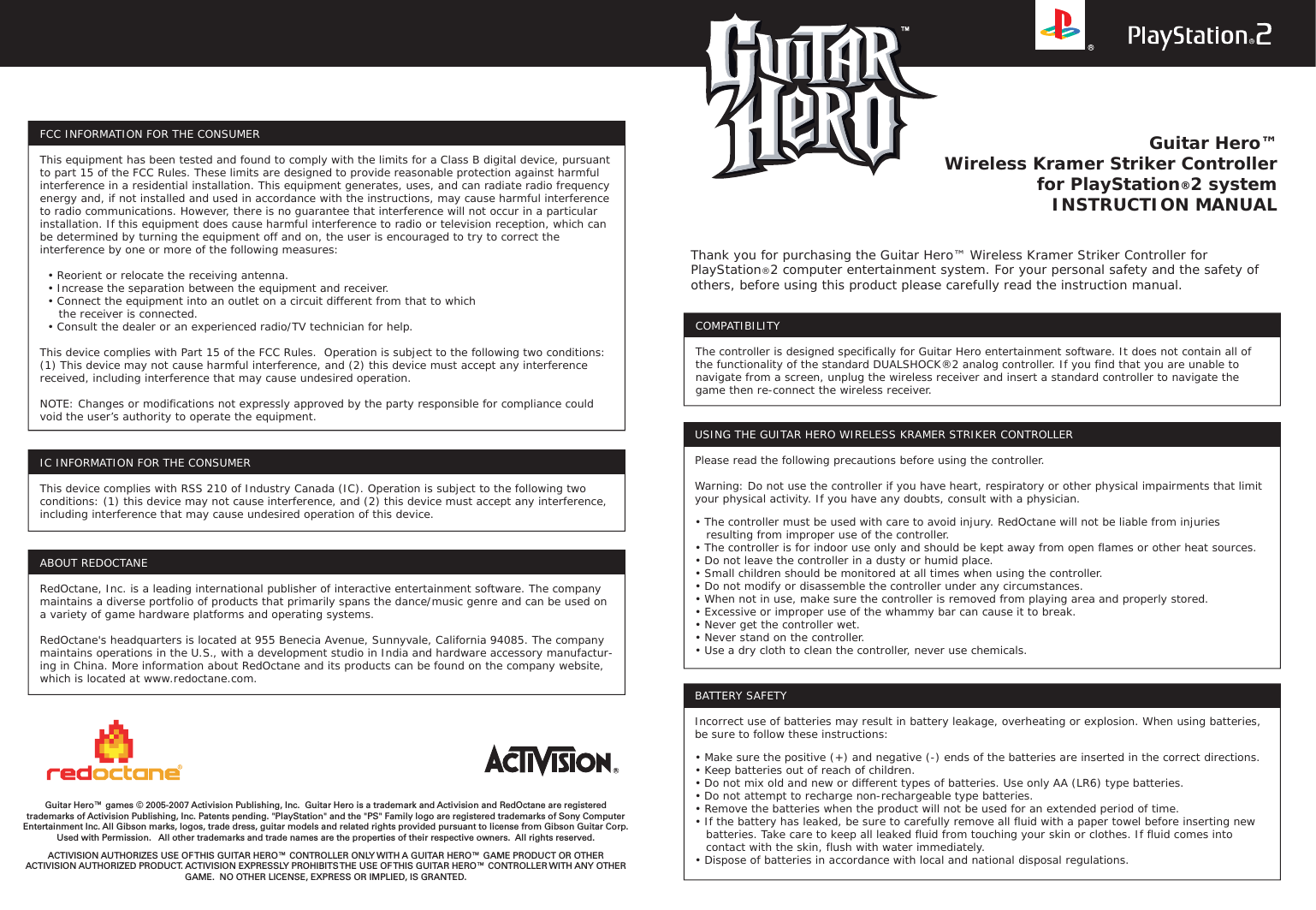 Guitar Hero™Wireless Kramer Striker Controllerfor PlayStation®2 systemINSTRUCTION MANUALCOMPATIBILITYThe controller is designed specifically for Guitar Hero entertainment software. It does not contain all of the functionality of the standard DUALSHOCK®2 analog controller. If you find that you are unable to navigate from a screen, unplug the wireless receiver and insert a standard controller to navigate the game then re-connect the wireless receiver.FCC INFORMATION FOR THE CONSUMERThis equipment has been tested and found to comply with the limits for a Class B digital device, pursuant to part 15 of the FCC Rules. These limits are designed to provide reasonable protection against harmful interference in a residential installation. This equipment generates, uses, and can radiate radio frequency energy and, if not installed and used in accordance with the instructions, may cause harmful interference to radio communications. However, there is no guarantee that interference will not occur in a particular installation. If this equipment does cause harmful interference to radio or television reception, which can be determined by turning the equipment off and on, the user is encouraged to try to correct the interference by one or more of the following measures:  • Reorient or relocate the receiving antenna.  • Increase the separation between the equipment and receiver.  • Connect the equipment into an outlet on a circuit different from that to which     the receiver is connected.  • Consult the dealer or an experienced radio/TV technician for help.This device complies with Part 15 of the FCC Rules.  Operation is subject to the following two conditions: (1) This device may not cause harmful interference, and (2) this device must accept any interference received, including interference that may cause undesired operation. NOTE: Changes or modifications not expressly approved by the party responsible for compliance could void the user’s authority to operate the equipment.IC INFORMATION FOR THE CONSUMERThis device complies with RSS 210 of Industry Canada (IC). Operation is subject to the following two conditions: (1) this device may not cause interference, and (2) this device must accept any interference, including interference that may cause undesired operation of this device.Guitar Hero™ games © 2005-2007 Activision Publishing, Inc.  Guitar Hero is a trademark and Activision and RedOctane are registered trademarks of Activision Publishing, Inc. Patents pending. &quot;PlayStation&quot; and the &quot;PS&quot; Family logo are registered trademarks of Sony Computer Entertainment Inc. All Gibson marks, logos, trade dress, guitar models and related rights provided pursuant to license from Gibson Guitar Corp. Used with Permission.   All other trademarks and trade names are the properties of their respective owners.  All rights reserved. ACTIVISION AUTHORIZES USE OF THIS GUITAR HERO™ CONTROLLER ONLY WITH A GUITAR HERO™ GAME PRODUCT OR OTHER ACTIVISION AUTHORIZED PRODUCT. ACTIVISION EXPRESSLY PROHIBITS THE USE OF THIS GUITAR HERO™ CONTROLLER WITH ANY OTHER GAME.  NO OTHER LICENSE, EXPRESS OR IMPLIED, IS GRANTED.BATTERY SAFETYIncorrect use of batteries may result in battery leakage, overheating or explosion. When using batteries, be sure to follow these instructions:• Make sure the positive (+) and negative (-) ends of the batteries are inserted in the correct directions.• Keep batteries out of reach of children.• Do not mix old and new or different types of batteries. Use only AA (LR6) type batteries.• Do not attempt to recharge non-rechargeable type batteries.• Remove the batteries when the product will not be used for an extended period of time.• If the battery has leaked, be sure to carefully remove all fluid with a paper towel before inserting new    batteries. Take care to keep all leaked fluid from touching your skin or clothes. If fluid comes into    contact with the skin, flush with water immediately.• Dispose of batteries in accordance with local and national disposal regulations.Thank you for purchasing the Guitar Hero™ Wireless Kramer Striker Controller for PlayStation®2 computer entertainment system. For your personal safety and the safety of others, before using this product please carefully read the instruction manual.USING THE GUITAR HERO WIRELESS KRAMER STRIKER CONTROLLERPlease read the following precautions before using the controller.Warning: Do not use the controller if you have heart, respiratory or other physical impairments that limit your physical activity. If you have any doubts, consult with a physician.• The controller must be used with care to avoid injury. RedOctane will not be liable from injuries    resulting from improper use of the controller.• The controller is for indoor use only and should be kept away from open flames or other heat sources.• Do not leave the controller in a dusty or humid place.• Small children should be monitored at all times when using the controller.• Do not modify or disassemble the controller under any circumstances.• When not in use, make sure the controller is removed from playing area and properly stored.• Excessive or improper use of the whammy bar can cause it to break.• Never get the controller wet.• Never stand on the controller.• Use a dry cloth to clean the controller, never use chemicals.ABOUT REDOCTANERedOctane, Inc. is a leading international publisher of interactive entertainment software. The company maintains a diverse portfolio of products that primarily spans the dance/music genre and can be used on a variety of game hardware platforms and operating systems. RedOctane&apos;s headquarters is located at 955 Benecia Avenue, Sunnyvale, California 94085. The company maintains operations in the U.S., with a development studio in India and hardware accessory manufactur-ing in China. More information about RedOctane and its products can be found on the company website, which is located at www.redoctane.com.