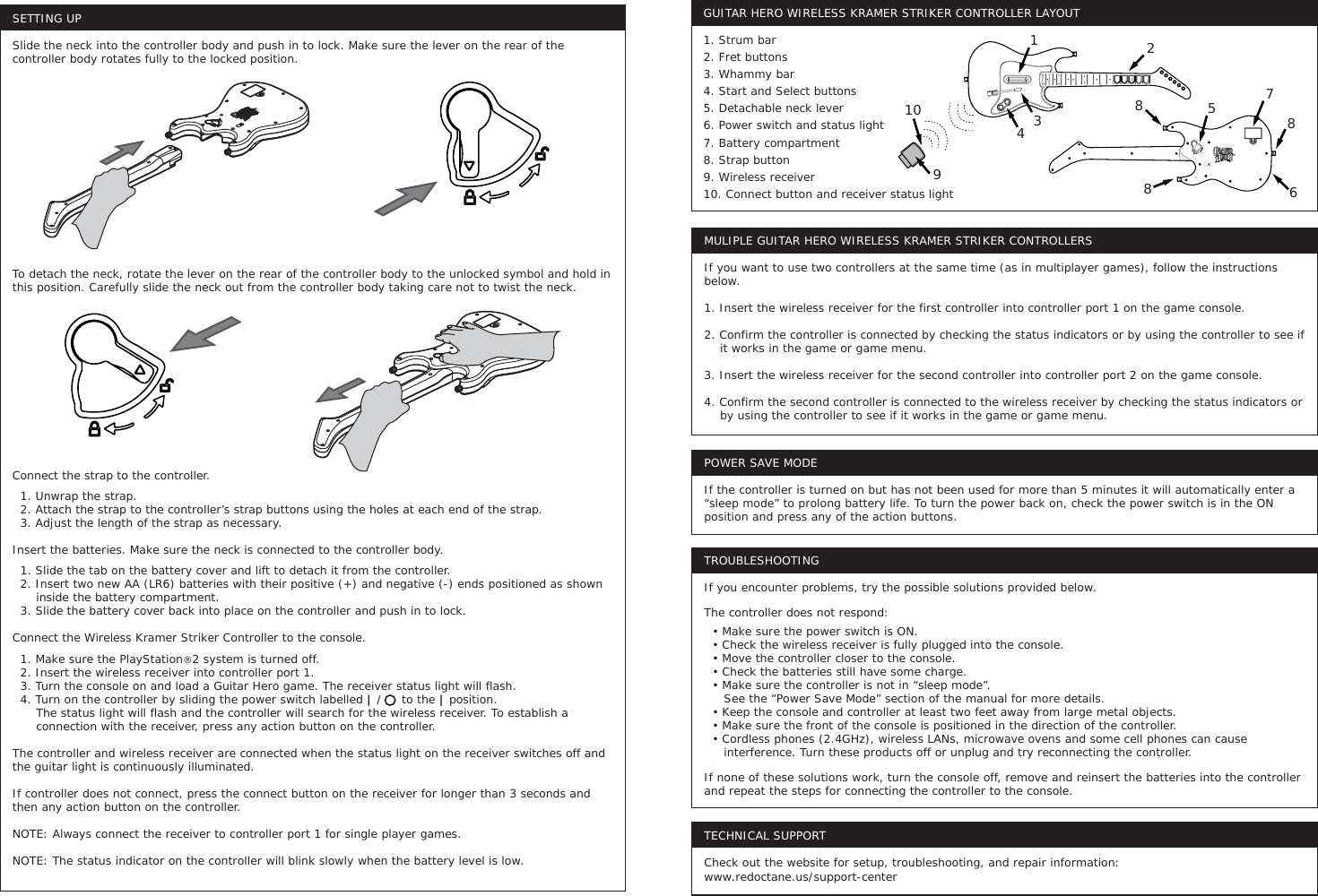 SETTING UPSlide the neck into the controller body and push in to lock. Make sure the lever on the rear of the controller body rotates fully to the locked position.To detach the neck, rotate the lever on the rear of the controller body to the unlocked symbol and hold in this position. Carefully slide the neck out from the controller body taking care not to twist the neck.Connect the strap to the controller.   1. Unwrap the strap.  2. Attach the strap to the controller’s strap buttons using the holes at each end of the strap.  3. Adjust the length of the strap as necessary.Insert the batteries. Make sure the neck is connected to the controller body.  1. Slide the tab on the battery cover and lift to detach it from the controller.   2. Insert two new AA (LR6) batteries with their positive (+) and negative (-) ends positioned as shown        inside the battery compartment.   3. Slide the battery cover back into place on the controller and push in to lock.Connect the Wireless Kramer Striker Controller to the console.  1. Make sure the PlayStation®2 system is turned off.  2. Insert the wireless receiver into controller port 1.  3. Turn the console on and load a Guitar Hero game. The receiver status light will flash.   4. Turn on the controller by sliding the power switch labelled | /     to the | position.       The status light will flash and the controller will search for the wireless receiver. To establish a          connection with the receiver, press any action button on the controller. The controller and wireless receiver are connected when the status light on the receiver switches off and the guitar light is continuously illuminated. If controller does not connect, press the connect button on the receiver for longer than 3 seconds and then any action button on the controller. NOTE: Always connect the receiver to controller port 1 for single player games.NOTE: The status indicator on the controller will blink slowly when the battery level is low.MULIPLE GUITAR HERO WIRELESS KRAMER STRIKER CONTROLLERSIf you want to use two controllers at the same time (as in multiplayer games), follow the instructions below. 1. Insert the wireless receiver for the first controller into controller port 1 on the game console.2. Confirm the controller is connected by checking the status indicators or by using the controller to see if     it works in the game or game menu. 3. Insert the wireless receiver for the second controller into controller port 2 on the game console.4. Confirm the second controller is connected to the wireless receiver by checking the status indicators or     by using the controller to see if it works in the game or game menu.POWER SAVE MODEIf the controller is turned on but has not been used for more than 5 minutes it will automatically enter a “sleep mode” to prolong battery life. To turn the power back on, check the power switch is in the ON position and press any of the action buttons.TROUBLESHOOTINGIf you encounter problems, try the possible solutions provided below.The controller does not respond:  • Make sure the power switch is ON.  • Check the wireless receiver is fully plugged into the console.  • Move the controller closer to the console.  • Check the batteries still have some charge.  • Make sure the controller is not in “sleep mode”.     See the “Power Save Mode” section of the manual for more details.  • Keep the console and controller at least two feet away from large metal objects.  • Make sure the front of the console is positioned in the direction of the controller.  • Cordless phones (2.4GHz), wireless LANs, microwave ovens and some cell phones can cause      interference. Turn these products off or unplug and try reconnecting the controller.If none of these solutions work, turn the console off, remove and reinsert the batteries into the controller and repeat the steps for connecting the controller to the console.TECHNICAL SUPPORTCheck out the website for setup, troubleshooting, and repair information:www.redoctane.us/support-centerGUITAR HERO WIRELESS KRAMER STRIKER CONTROLLER LAYOUT1. Strum bar2. Fret buttons3. Whammy bar4. Start and Select buttons5. Detachable neck lever6. Power switch and status light7. Battery compartment8. Strap button9. Wireless receiver10. Connect button and receiver status light1095431287868