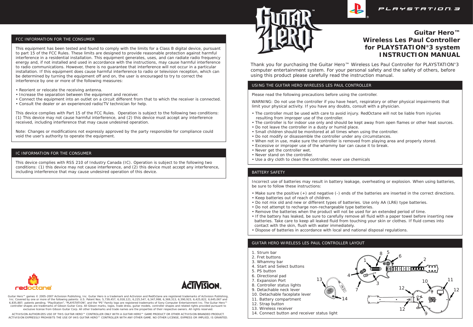 Guitar Hero™Wireless Les Paul Controllerfor PLAYSTATION®3 systemINSTRUCTION MANUALGuitar Hero™ games © 2005-2007 Activision Publishing, Inc. Guitar Hero is a trademark and Activision and RedOctane are registered trademarks of Activision Publishing, Inc. Covered by one or more of the following patents: U.S. Patent Nos. 5,739,457, 6,018,121, 6,225,547, 6,347,998, 6,369,313, 6,390,923, 6,425,822, 6,645,067 and 6,835,887; patents pending. “PlayStation”, “PLAYSTATION”, and the “PS” Family logo are registered trademarks of Sony Computer Entertainment Inc. The Guitar Hero™ controller shapes are trademarks of Gibson Guitar Corp. All Gibson marks, logos, trade dress, guitar models, controller shapes and related rights provided pursuant to exclusive license from Gibson Guitar Corp. All other trademarks and trade names are the properties of their respective owners. All rights reserved. ACTIVISION AUTHORIZES USE OF THIS GUITAR HERO™ CONTROLLER ONLY WITH A GUITAR HERO™ GAME PRODUCT OR OTHER ACTIVISION BRANDED PRODUCT. ACTIVISION EXPRESSLY PROHIBITS THE USE OF tHIS GUITAR HERO™ CONTROLLER WITH ANY OTHER GAME. NO OTHER LICENSE, EXPRESS OR IMPLIED, IS GRANTED.Thank you for purchasing the Guitar Hero™ Wireless Les Paul Controller for PLAYSTATION®3 computer entertainment system. For your personal safety and the safety of others, before using this product please carefully read the instruction manual.USING THE GUITAR HERO WIRELESS LES PAUL CONTROLLERPlease read the following precautions before using the controller.WARNING: Do not use the controller if you have heart, respiratory or other physical impairments that limit your physical activity. If you have any doubts, consult with a physician.• The controller must be used with care to avoid injury. RedOctane will not be liable from injuries    resulting from improper use of the controller.• The controller is for indoor use only and should be kept away from open flames or other heat sources.• Do not leave the controller in a dusty or humid place.• Small children should be monitored at all times when using the controller.• Do not modify or disassemble the controller under any circumstances.• When not in use, make sure the controller is removed from playing area and properly stored.• Excessive or improper use of the whammy bar can cause it to break.• Never get the controller wet.• Never stand on the controller.• Use a dry cloth to clean the controller, never use chemicalsBATTERY SAFETYIncorrect use of batteries may result in battery leakage, overheating or explosion. When using batteries, be sure to follow these instructions:• Make sure the positive (+) and negative (-) ends of the batteries are inserted in the correct directions.• Keep batteries out of reach of children.• Do not mix old and new or different types of batteries. Use only AA (LR6) type batteries.• Do not attempt to recharge non-rechargeable type batteries.• Remove the batteries when the product will not be used for an extended period of time.• If the battery has leaked, be sure to carefully remove all fluid with a paper towel before inserting new   batteries. Take care to keep all leaked fluid from touching your skin or clothes. If fluid comes into   contact with the skin, flush with water immediately.• Dispose of batteries in accordance with local and national disposal regulations.FCC INFORMATION FOR THE CONSUMERThis equipment has been tested and found to comply with the limits for a Class B digital device, pursuant to part 15 of the FCC Rules. These limits are designed to provide reasonable protection against harmful interference in a residential installation. This equipment generates, uses, and can radiate radio frequency energy and, if not installed and used in accordance with the instructions, may cause harmful interference to radio communications. However, there is no guarantee that interference will not occur in a particular installation. If this equipment does cause harmful interference to radio or television reception, which can be determined by turning the equipment off and on, the user is encouraged to try to correct the interference by one or more of the following measures:• Reorient or relocate the receiving antenna.• Increase the separation between the equipment and receiver.• Connect the equipment into an outlet on a circuit different from that to which the receiver is connected.• Consult the dealer or an experienced radio/TV technician for help.This device complies with Part 15 of the FCC Rules.  Operation is subject to the following two conditions: (1) This device may not cause harmful interference, and (2) this device must accept any interference received, including interference that may cause undesired operation. Note: Changes or modifications not expressly approved by the party responsible for compliance could void the user’s authority to operate the equipment.IC INFORMATION FOR THE CONSUMERThis device complies with RSS 210 of Industry Canada (IC). Operation is subject to the following two conditions: (1) this device may not cause interference, and (2) this device must accept any interference, including interference that may cause undesired operation of this device.GUITAR HERO WIRELESS LES PAUL CONTROLLER LAYOUT1. Strum bar2. Fret buttons3. Whammy bar4. Start and Select buttons5. PS button6. Directional pad7. Expansion Port8. Controller status lights9. Detachable neck lever10. Detachable faceplate lever11. Battery compartment12. Strap button13. Wireless receiver14. Connect button and receiver status light831256471491213 10121211