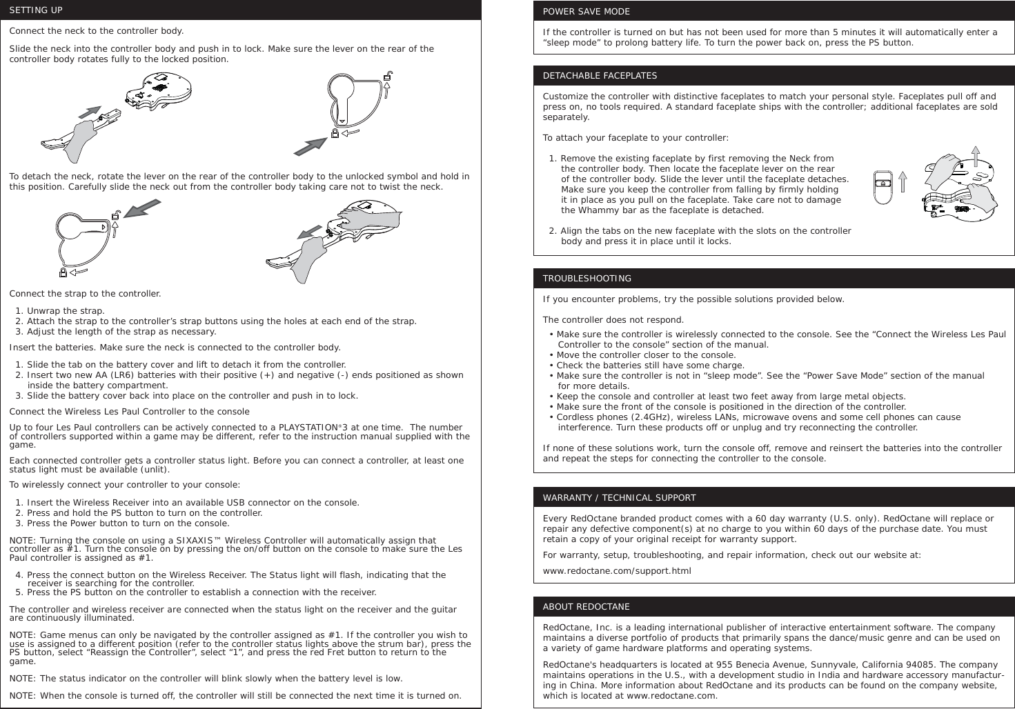 SETTING UPConnect the neck to the controller body.Slide the neck into the controller body and push in to lock. Make sure the lever on the rear of the controller body rotates fully to the locked position.To detach the neck, rotate the lever on the rear of the controller body to the unlocked symbol and hold in this position. Carefully slide the neck out from the controller body taking care not to twist the neck.Connect the strap to the controller.  1. Unwrap the strap.  2. Attach the strap to the controller’s strap buttons using the holes at each end of the strap.  3. Adjust the length of the strap as necessary.Insert the batteries. Make sure the neck is connected to the controller body.  1. Slide the tab on the battery cover and lift to detach it from the controller.   2. Insert two new AA (LR6) batteries with their positive (+) and negative (-) ends positioned as shown       inside the battery compartment.   3. Slide the battery cover back into place on the controller and push in to lock.Connect the Wireless Les Paul Controller to the consoleUp to four Les Paul controllers can be actively connected to a PLAYSTATION®3 at one time.  The number of controllers supported within a game may be different, refer to the instruction manual supplied with the game.Each connected controller gets a controller status light. Before you can connect a controller, at least one status light must be available (unlit). To wirelessly connect your controller to your console:  1. Insert the Wireless Receiver into an available USB connector on the console.  2. Press and hold the PS button to turn on the controller.   3. Press the Power button to turn on the console. NOTE: Turning the console on using a SIXAXIS™ Wireless Controller will automatically assign that controller as #1. Turn the console on by pressing the on/off button on the console to make sure the Les Paul controller is assigned as #1.  4. Press the connect button on the Wireless Receiver. The Status light will flash, indicating that the       receiver is searching for the controller.  5. Press the PS button on the controller to establish a connection with the receiver.The controller and wireless receiver are connected when the status light on the receiver and the guitar are continuously illuminated.NOTE: Game menus can only be navigated by the controller assigned as #1. If the controller you wish to use is assigned to a different position (refer to the controller status lights above the strum bar), press the PS button, select “Reassign the Controller”, select “1”, and press the red Fret button to return to the game. NOTE: The status indicator on the controller will blink slowly when the battery level is low.NOTE: When the console is turned off, the controller will still be connected the next time it is turned on.TROUBLESHOOTINGIf you encounter problems, try the possible solutions provided below.The controller does not respond.  • Make sure the controller is wirelessly connected to the console. See the “Connect the Wireless Les Paul      Controller to the console” section of the manual.  • Move the controller closer to the console.  • Check the batteries still have some charge.  • Make sure the controller is not in “sleep mode”. See the “Power Save Mode” section of the manual      for more details.  • Keep the console and controller at least two feet away from large metal objects.  • Make sure the front of the console is positioned in the direction of the controller.   • Cordless phones (2.4GHz), wireless LANs, microwave ovens and some cell phones can cause      interference. Turn these products off or unplug and try reconnecting the controller.If none of these solutions work, turn the console off, remove and reinsert the batteries into the controller and repeat the steps for connecting the controller to the console.POWER SAVE MODEIf the controller is turned on but has not been used for more than 5 minutes it will automatically enter a “sleep mode” to prolong battery life. To turn the power back on, press the PS button.WARRANTY / TECHNICAL SUPPORTEvery RedOctane branded product comes with a 60 day warranty (U.S. only). RedOctane will replace or repair any defective component(s) at no charge to you within 60 days of the purchase date. You must retain a copy of your original receipt for warranty support.For warranty, setup, troubleshooting, and repair information, check out our website at:www.redoctane.com/support.htmlABOUT REDOCTANERedOctane, Inc. is a leading international publisher of interactive entertainment software. The company maintains a diverse portfolio of products that primarily spans the dance/music genre and can be used on a variety of game hardware platforms and operating systems. RedOctane&apos;s headquarters is located at 955 Benecia Avenue, Sunnyvale, California 94085. The company maintains operations in the U.S., with a development studio in India and hardware accessory manufactur-ing in China. More information about RedOctane and its products can be found on the company website, which is located at www.redoctane.com.DETACHABLE FACEPLATESCustomize the controller with distinctive faceplates to match your personal style. Faceplates pull off and press on, no tools required. A standard faceplate ships with the controller; additional faceplates are sold separately.To attach your faceplate to your controller:  1. Remove the existing faceplate by first removing the Neck from       the controller body. Then locate the faceplate lever on the rear       of the controller body. Slide the lever until the faceplate detaches.       Make sure you keep the controller from falling by firmly holding       it in place as you pull on the faceplate. Take care not to damage       the Whammy bar as the faceplate is detached.  2. Align the tabs on the new faceplate with the slots on the controller       body and press it in place until it locks.