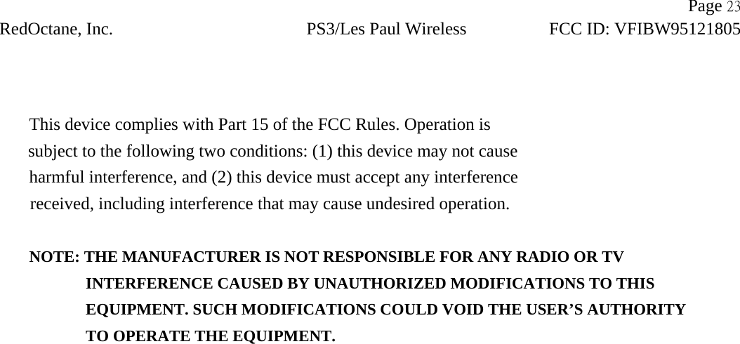                   Page 23 RedOctane, Inc. PS3/Les Paul Wireless FCC ID: VFIBW95121805     This device complies with Part 15 of the FCC Rules. Operation is subject to the following two conditions: (1) this device may not cause harmful interference, and (2) this device must accept any interference received, including interference that may cause undesired operation.  NOTE: THE MANUFACTURER IS NOT RESPONSIBLE FOR ANY RADIO OR TV                INTERFERENCE CAUSED BY UNAUTHORIZED MODIFICATIONS TO THIS                   EQUIPMENT. SUCH MODIFICATIONS COULD VOID THE USER’S AUTHORITY                TO OPERATE THE EQUIPMENT.  