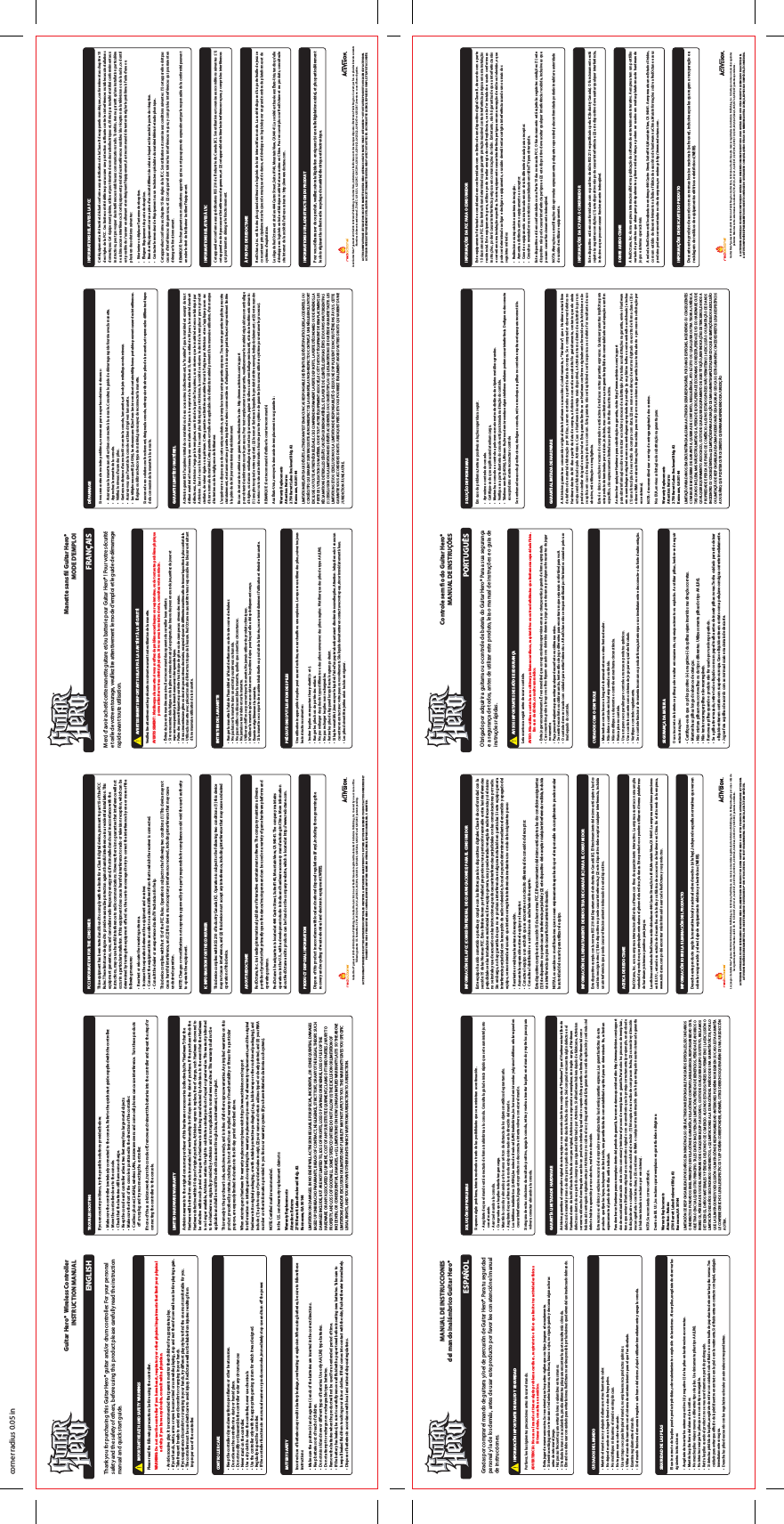 Thank you for purchasing this Guitar Hero® guitar and/or drum controller. For your personal safety and the safety of others, before using this product please carefully read the instruction manual and quick start guide.CONTROLLER CARE •  Keep the controller dry and away from open ames or other heat sources.•  Do not leave the controller in a dusty or humid place.•  Do not modify or disassemble the controller under any circumstances•  Never stand on the controller.•  Use a dry cloth to clean the controller, never use chemicals.•  Use the controller only with the appropriate gaming system for which it was designed.•  Regularly inspect the controller.•  If the controller functions in an unusual manner or produces smoke, immediately stop use and turn o the power.BATTERY SAFETY Incorrect use of batteries may result in battery leakage, overheating or explosion. When using batteries, be sure to follow these instructions:•  Make sure the positive (+) and negative (-) ends of the batteries are inserted in the correct directions.•  Keep batteries out of reach of children.•  Do not mix old and new or dierent types of batteries. Use only AA (LR6) type batteries.•  Do not attempt to recharge non-rechargeable type batteries.•  Remove the batteries when the product will not be used for an extended period of time.•  If the battery has leaked, be sure to carefully remove all uid with a paper towel before inserting new batteries. Take care to     keep all leaked uid from touching your skin or clothes. If uid comes into contact with the skin, ush with water immediately.•  Dispose of batteries in accordance with local and national disposal regulations.TROUBLESHOOTING If you encounter problems, try the possible solutions provided below.•  Make sure the controller is wirelessly connected to the console. Refer to the quick start guide supplied with the controller. •  Move the controller closer to the console.•  Check that the batteries still have some charge.•  Keep the console and controller at least two feet away from large metal objects.•  Make sure the front of the console is positioned in the direction of the controller.•  Cordless phones (2.4GHz), wireless LANs, microwave ovens and some cell phones can cause interference.  Turn these products     o or unplug and try reconnecting the controller.If none of these solutions work, turn the console o, remove and reinsert the batteries into the controller and repeat the steps for connecting the controller to the console.LIMITED HARDWARE WARRANTY Activision warrants to the original consumer purchaser of this hardware or accessories (collectively, the “Hardware”) that the Hardware will be free from defects in material and workmanship for 90 days from the date of purchase. If the purchaser nds the Hardware defective within 90 days of original purchase, Activision agrees to replace, free of charge, such Hardware discovered to be defective within such period as long as the Hardware is still being manufactured by Activision. In the event that the Hardware is no longer available, Activision retains the right to substitute a similar product of equal or greater value. This warranty is limited to the Hardware as originally provided by Activision and is not applicable to normal wear and tear. This warranty shall not be applicable and shall be void if the defect has arisen through abuse, mistreatment, or neglect.This remedy is the purchaser’s sole, exclusive remedy, and is in lieu of all other express warranties. Any implied warranties on this product prescribed by statute, including but not limited to an implied warranty of merchantability or tness for a particular purpose, are expressly limited in duration to the 90-day period described above.When returning any Hardware for warranty replacement please visit: http://www.activision.com/supportfor information on initiating and completing the warranty replacement process. For all warranty replacements, send the original Hardware in its original packaging, or with suitable protective packaging (e.g., bubble wrap or other cushioned packaging), and include: (1) a photocopy of your dated sales receipt; (2) your name and return address typed or clearly printed; and (3) your RMA number or other information provided to you from our warranty system (if you have initiated a claim via such system).NOTE: Certied mail is recommended.In the U.S. send warranty replacement claims to:Warranty ReplacementsAttention: Returns2750 Barrett Lakes Boulevard Bldg. #2Kennesaw, GA 30144LIMITATION ON DAMAGES. IN NO EVENT WILL ACTIVISION BE LIABLE FOR SPECIAL, INCIDENTAL, OR CONSEQUENTIAL DAMAGES BASED UPON BREACH OF WARRANTY, BREACH OF CONTRACT, NEGLIGENCE, STRICT TORT, OR ANY OTHER LEGAL THEORY. SUCH DAMAGES INCLUDE, BUT ARE NOT LIMITED TO, LOSS OF PROFITS, LOSS OF SAVINGS OR REVENUE, LOSS OF USE OF THE HARDWARE OR ANY ASSOCIATED EQUIPMENT, COST OF ANY SUBSTITUTE EQUIPMENT, CLAIMS OF THIRD PARTIES, INJURY TO PROPERTY, AND LOSS OF GOODWILL. SOME STATES/COUNTRIES DO NOT ALLOW (1) THE EXCLUSION OR LIMITATION OF INCIDENTAL OR CONSEQUENTIAL DAMAGES, or (2), LIMITATIONS ON HOW LONG AN IMPLIED WARRANTY LASTS SO THE ABOVE LIMITATIONS AND/OR EXCLUSION OR LIMITATION OF LIABILITY MAY NOT APPLY TO YOU. THIS WARRANTY GIVES YOU SPECIFIC LEGAL RIGHTS, AND YOU MAY HAVE OTHER RIGHTS WHICH VARY FROM JURISDICTION TO JURISDICTION.FCC INFORMATION FOR THE CONSUMER This equipment has been tested and found to comply with the limits for a Class B digital device, pursuant to part 15 of the FCC Rules. These limits are designed to provide reasonable protection against harmful interference in a residential installation. This equipment generates, uses, and can radiate radio frequency energy and, if not installed and used in accordance with the instructions, may cause harmful interference to radio communications. However, there is no guarantee that interference will not occur in a particular installation. If this equipment does cause harmful interference to radio or television reception, which can be determined by turning the equipment o and on, the user is encouraged to try to correct the interference by one or more of the following measures:•  Reorient or relocate the receiving antenna.•  Increase the separation between the equipment and receiver.•  Connect the equipment into an outlet on a circuit dierent from that to which the receiver is connected.•  Consult the dealer or an experienced radio/TV technician for help.This device complies with Part 15 of the FCC Rules. Operation is subject to the following two conditions: (1) This device may not cause harmful interference, and (2) this device must accept any interference received, including interference that may cause undesired operation.NOTE: Changes or modications not expressly approved by the party responsible for compliance could void the user’s authority to operate the equipment.IC INFORMATION FOR THE CONSUMER This device complies with RSS 210 of Industry Canada (IC). Operation is subject to the following two conditions: (1) this device may not cause interference, and (2) this device must accept any interference, including interference that may cause undesired operation of this device.ABOUT REDOCTANE RedOctane, Inc. is a leading international publisher of interactive entertainment software. The company maintains a diverse portfolio of products that primarily spans the dance/music genre and can be used on a variety of game hardware platforms and operating systems.RedOctane&apos;s headquarters is located at 444 Castro Street, Suite #140, Mountain View, CA 94041. The company maintains operations in the U.S., with a development studio in India and hardware accessory manufacturing in China. More information about RedOctane and its products can be found on the company website, which is located at http://www.redoctane.com.PRODUCT DISPOSAL INFORMATION Dispose of this product in accordance with local and national disposal regulations (if any), including those governing the recovery and recycling of waste electrical and electronic equipment (WEEE).Guitar Hero® games © 2005-2008 Activision Publishing, Inc. Guitar Hero, Activision and RedOctane are registered trademarks of Activision Publishing, Inc. Covered by one or more of the following patents: U.S. Patent Nos. 5,739,457, 6,018,121, 6,225,547, 6,347,998, 6,369,313, 6,390,923, 6,425,822, 6,645,067 and 6,835,887; patents pending.ACTIVISION AUTHORIZES USE OF THIS GUITAR HERO CONTROLLER ONLY WITH A GUITAR HERO GAME PRODUCT OR OTHER ACTIVISION LICENSED PRODUCT. ACTIVISION EXPRESSLY PROHIBITS THE USE OF THIS GUITAR HERO CONTROLLER WITH ANY OTHER GAME. NO OTHER LICENSE, EXPRESS OR IMPLIED, IS GRANTED.corner radius 0.05 in           IMPORTANT HEALTH AND SAFETY WARNINGS Please read the following precautions before using the controller.WARNING: Do not use the controller if you have heart, respiratory or other physical impairments that limit your physical                        activity. If you have any doubts, consult with a physician.•  Avoid excessive play. It is recommended that parents monitor their children for appropriate play.•  If your hands, wrists, arms or eyes become tired or sore while playing, stop and rest them for several hours before playing again.•  Take frequent breaks to avoid any discomfort or cramping in your hands.•  If you experience discomfort or cramping in your hands, try dierent play styles to nd the one most comfortable for you. •  The controller must be used with care to avoid injury. RedOctane will not be liable from injuries resulting from    improper use of the controller.Guitar Hero®  Wireless ControllerINSTRUCTION MANUALENGLISHMerci d&apos;avoir acheté cette manette guitare et/ou batterie pour Guitar Hero® ! Pour votre sécurité et celle de votre entourage, veuillez lire attentivement le mode d&apos;emploi et le guide de démarrage rapide avant toute utilisation.ENTRETIEN DE LA MANETTE•  Ranger la manette à l&apos;abri de l&apos;humidité et à l&apos;écart des ammes ou de toute source de chaleur.•  Ne pas laisser la manette dans un endroit poussiéreux ou humide.•  Ne pas modier ou désassembler la manette, quelles que soient les circonstances.•  Ne jamais se tenir debout sur la manette.•  Utiliser un chion sec pour nettoyer la manette. Ne jamais utiliser de produits chimiques.•  N&apos;utiliser la manette qu&apos;en association avec le système de jeu pour lequel elle a été spéciquement conçu.•  Examiner régulièrement la manette.•  Si la manette se comporte de manière inhabituelle ou produit de la fumée, cesser immédiatement l&apos;utilisation et éteindre la manette.PRÉCAUTIONS D&apos;UTILISATION DES PILESUne utilisation inappropriée des piles peut causer des fuites, une surchaue ou une explosion. Lorsque vous utilisez des piles, suivez toujours les instructions suivantes :•  Insérer les piles en respectant leur polarité (+ et -).•  Ranger les piles hors de portée des enfants.•  Ne pas mélanger des piles de types diérents ou des piles neuves avec des piles usagées. N&apos;utiliser que des piles de type AA (LR6).•  Ne pas recharger les piles non rechargeables.•  Retirer les piles de l&apos;appareil lorsqu&apos;il reste longtemps éteint.•  Si la pile venait à fuir, bien essuyer le liquide à l&apos;aide d&apos;un papier absorbant avant d&apos;insérer de nouvelles piles. Attention : le liquide ne doit en aucun   cas entrer en contact avec votre peau ou vos vêtements. Si le liquide devait entrer en contact avec votre peau, rincer immédiatement à l&apos;eau.•  Les piles doivent être jetées selon les lois en vigueur.DÉPANNAGESi vous rencontrez le moindre problème, commencez par essayer les solutions ci-dessous :•  Assurez que la manette sans l est bien connectée à la console. Consultez le guide de démarrage rapide fournie avec la manette. •  Approchez la manette de la console.•  Vériez le niveau d&apos;usure des piles.•  Gardez une distance d&apos;au moins 60 cm entre la console, la manette, et les objets métalliques volumineux.•  Assurez-vous que l&apos;avant de la console est bien dirigé vers la manette.•  Les téléphones sans l (2,4 GHz), les réseaux sans l, les fours à micro-ondes et certains téléphones portables peuvent causer des inter férences.   Éteignez ou débranchez ce type de matériel, puis essayez de reconnecter la manette.Si aucune de ces solutions ne fonctionnent, éteignez la console, retirez puis réinsérez les piles de la manette, et reprenez les diérentes étapes de la connexion de la manette à la console.GARANTIE LIMITÉE DU MATÉRIELActivision garantit à l&apos;acquéreur initial de ce matériel ou de ces accessoires (collectivement, le &quot;matériel&quot;) que le matériel est exempt de tout défaut matériel et fonctionnel pour une durée de 90 jours à compter de la date d&apos;achat. Si, dans ce délai de 90 jours, le matériel s&apos;avérait défectueux, Activision s&apos;engage à le remplacer, sans frais de la part de l&apos;acquéreur, sous réserve que le matériel est encore fabriqué par Activision. Dans le cas où le matériel ne serait plus fabriqué par Activision, la société se réserve le droit de le remplacer par un produit similaire, de valeur égale ou supérieure. Cette garantie est limitée au matériel fourni à l&apos;origine par Activision et ne s&apos;applique pas en cas d&apos;usure normale du matériel. Cette garantie est nulle et inapplicable si le défaut du matériel provient d&apos;une mauvaise utilisation, d&apos;un manque d&apos;entretien ou de la négligence de l&apos;utilisateur.L&apos;acquéreur ne dispose que de cette unique solution, qui remplace toute autre garantie expresse. Toute autre garantie implicite prescrite statutairement, et notamment une garantie implicite de valeur commerciale ou d&apos;adéquation à un usage particulier, est expressément limitée à la période de 90 jours mentionnée précédemment.En cas de retour de matériel sous garantie, veuillez visiter le site : http://www.activision.com/supportpour obtenir des informations sur le processus. Pour tout remplacement sous garantie, veuillez envoyer le matériel original dans son emballage d&apos;origine, ou dans un emballage de protection (par exemple, papier à bulles ou autre emballage rembourré), et inclure les éléments suivants : (1) une photocopie de votre reçu daté ; (2) le nom et l&apos;adresse à laquelle le produit doit être renvoyé, indiqués clairement ; et (3) votre numéro de retour ou toute autre information fournie par notre système de garantie (si vous avez utilisé ce système pour entamer le processus).REMARQUE : il est recommandé d&apos;utiliser le courrier recommandé.Aux États-Unis, renvoyer la demande de remplacement sous garantie à :Warranty ReplacementsAttention: Returns2750 Barrett Lakes Boulevard Bldg. #2Kennesaw, GA 30144LIMITATION RELATIVE AUX DÉGÂTS. ACTIVISION N&apos;EST EN AUCUN CAS RESPONSABLE DES ÉVENTUELS DÉGÂTS PARTICULIERS, ACCIDENTELS OU CONSÉCUTIFS QUI SERAIENT SURVENUS SUITE AU NON-RESPECT DE LA GARANTIE, AU NON-RESPECT DU CONTRAT, À UNE NÉGLIGENCE, UN TORT EXCLUSIF, OU TOUTE AUTRE THÉORIE LÉGALE. CECI COMPREND NOTAMMENT LA PERTE DE PROFITS, LA PERTE D&apos;ÉCONOMIES OU DE REVENUS, LA PERTE DE L&apos;UTILISATION DU MATÉRIEL OU DE TOUT AUTRE ÉQUIPEMENT ASSOCIÉ, LE COÛT DE TOUT ÉQUIPEMENT DE REMPLACEMENT, LES RÉCLAMATIONS DE TIERS, LES DÉGÂTS CAUSÉS AUX BIENS MATÉRIELS, ET LA PERTE DE CLIENTÈLE. CERTAINS ÉTATS ET/OU PAYS N&apos;AUTORISENT PAS (1) L&apos;EXCLUSION OU LA LIMITATION DES DÉGÂTS ACCIDENTELS OU CONSÉCUTIFS, OU (2) LES LIMITATIONS DE DURÉE DE GARANTIE TACITE. LES LIMITATIONS ET/OU L&apos;EXCLUSION OU LA LIMITATION DE RESPONSABILITÉ CI-DESSUS NE S&apos;APPLIQUENT DONC PEUT-ÊTRE PAS À VOUS. CETTE GARANTIE VOUS ACCORDE DES DROITS JURIDIQUES PRÉCIS ET VOUS POURRIEZ ÉGALEMENT AVOIR D&apos;AUTRES DROITS QUI VARIENT D&apos;UNE JURIDICTION À UNE AUTRE.INFORMATIONS RELATIVES À LA FCC Cet équipement a été testé et déclaré conforme aux spécications de la Classe B des appareils numériques, conformément au chapitre 15 des règles de la FCC. Ces limites ont été dénies pour assurer une protection susante contre les interférences nuisibles aux installations domestiques. Cet équipement génère, utilise et peut émettre des ondes radioélectriques et, s’il n’est pas installé et utilisé conformément aux instructions, peut provoquer des interférences nuisibles aux communications radio. Toutefois, rien ne garantit qu’une installation particulière ne subira aucune interférence. Si cet équipement produit des interférences nuisibles à la réception de la télévision ou de la radio, ce dont il est possible de s’assurer en allumant et en éteignant l’équipement, il est recommandé de tenter de régler le problème à l’aide d’une ou plusieurs des solutions suivantes :• Réorienter ou déplacer l’antenne de réception.•  Éloigner l’équipement du poste de réception.•  Brancher l ’équipement sur une prise d’un circuit diérent de celui sur lequel est branché le poste de réception.•  Contacter le revendeur de l’équipement ou un technicien spécialiste du matériel télévisé et radiophonique..Cet appareil est conforme au chapitre 15 des règles de la FCC. Son utilisation est soumise aux conditions suivantes : (1) cet appareil ne doit pas causer d&apos;interférences dangereuses, et (2) cet appareil doit tolérer les interférences reçues, y compris les interférences qui pourraient en déranger le fonctionnement.REMARQUE : les changements ou modications apportés qui ne sont pas approuvés expressément par le responsable de la conformité peuvent annuler le droit de l&apos;utilisateur à utiliser l&apos;équipement.INFORMATIONS RELATIVES À L&apos;IC Cet appareil est conforme aux spécications RSS 210 de l&apos;Industrie du Canada (IC). Son utilisation est soumise aux conditions suivantes : (1) cet appareil ne doit pas causer d&apos;interférences dangereuses, et (2) cet appareil doit tolérer les interférences reçues, y compris les interférences qui pourraient en déranger le fonctionnement.À PROPOS DE REDOCTANE RedOctane, Inc. est l&apos;un des plus grands éditeurs de logiciels de loisir interactif au monde. La société dispose d&apos;un portefeuille de jeux se concentrant principalement sur les jeux de musique et de danse, et développe ses logiciels pour un grand nombre de plateformes et de systèmes d&apos;exploitation.Le siège de RedOctane est situé au 444 Castro Street, Suite #140, Mountain View, CA 94041. La société est basée aux États-Unis, tandis qu&apos;elle développe ses logiciels en Inde et fabrique matériel et accessoires en Chine. Pour en savoir plus sur RedOctane et ses produits, consultez le site Internet de la société à l&apos;adresse suivante : http://www.redoctane.com.INFORMATIONS SUR LA DESTRUCTION DU PRODUIT Pour vous débarrasser de ce produit, veuillez suivre la législation en vigueur (si une telle législation existe), et plus particulièrement les lois régissant la collecte et le recyclage du matériel électrique et électronique.Jeux Guitar Hero® games © 2005-2008 Activision Publishing, Inc. Guitar Hero, Activision et RedOctane sont des marques déposées d&apos;Activision Publishing, Inc. Couvert par l&apos;un ou plus des brevets suivants : Numéros de brevets américains 5,739,457, 6,018,121, 6,225,547, 6,347,998, 6,369,313, 6,390,923, 6,425,822, 6,645,067 et 6,835,887 ; brevets en cours d&apos;homologation.ACTIVISION N&apos;AUTORISE L&apos;UTILISATION DE CETTE MANETTE GUITAR HERO QU&apos;EN ASSOCIATION AVEC UN JEU GUITAR HERO® OU TOUT AUTRE PRODUIT SOUS LICENCE D&apos;ACTIVISION. ACTIVISION INTERDIT EXPRESSÉMENT L&apos;UTILISATION DE CETTE MANETTE GUITAR HERO® AVEC TOUT AUTRE JEU. AUCUNE AUTRE LICENCE, EXPRESSE OU IMPLICITE, N&apos;EST ACCORDÉE.           AVERTISSEMENTS IMPORTANTS RELATIFS À LA SANTÉ ET À LA SÉCURITÉVeuillez lire attentivement les précautions suivantes avant toute utilisation de la manette.AVERTISSEMENT : N&apos;utilisez pas la manette si vous sourez de problèmes cardiaques ou respiratoires, ou de tout autre problème physique                                      pouvant limiter votre activité physique. Si vous avez le moindre doute, consultez votre médecin.•  Évitez de jouer de manière excessive. Il est recommandé aux parents de surveiller leurs enfants. •  Si vous ressentez de la fatigue ou de la gêne au niveau des mains, des poignets, des bras ou des yeux en cours de jeu, arrêtez de jouer et   reposez-vous pendant plusieurs heures avant de reprendre le jeu. •  Faites des pauses fréquentes pour éviter tout risque de gêne ou de crampes au niveau des mains. •  Si vous ressentez une gêne ou des crampes au niveau des mains, essayez de jouer de diérentes manières an de trouver la position la plus confortable. •  Utilisez la manette avec précaution an d&apos;éviter tout risque de blessure. RedOctane ne saurait être tenu responsable des blessures résultant   d&apos;une mauvaise utilisation de la manette.Manette sans l Guitar Hero®MODE D&apos;EMPLOIFRANÇAISGracias por comprar el mando de guitarra y/o el de percusión de Guitar Hero®. Para tu seguridad personal y la de los demás, antes de usar este producto por favor lee con atención el manual de instrucciones.CUIDADOS DEL MANDO •  Mantén el mando seco y alejado de llamas u otras fuentes de calor.•  No dejes el mando en un lugar húmedo o donde haya polvo.•  No modiques ni desarmes el mando en ningún caso.•  No te pares nunca sobre el mando.•  Usa un trapo seco para limpiar el mando; no emplees nunca productos químicos.•  Utiliza el mando únicamente con el sistema de entretenimiento para el que fue diseñado.•  Examina regularmente el mando.•  Si el mando funciona de manera irregular o sale humo del mismo, deja de utilizarlo inmediatamente y apaga la consola.SEGURIDAD DE LAS PILASEl uso incorrecto de las pilas puede producir pérdidas, sobrecalentamiento o explosión de las mismas. Al usar pilas, asegúrate de observar las siguientes instrucciones:•  Asegúrate de insertar los extremos positivo (+) y negativo (-) de las pilas en las direcciones correctas.•  Mantén las pilas fuera del alcance de los niños.•  No mezcles pilas viejas y nuevas o diferentes tipos de pilas. Usa únicamente pilas tipo AA (LR6).•  No intentes recargar las pilas que no son de tipo recargable.•  Retira las pilas cuando el producto no se va a usar durante un período prolongado.•  Si detectas pérdida de las pilas, asegúrate de retirar con cuidado todo el uido con una toalla de papel antes de insertar las pilas nuevas. Ten   cuidado para evitar que el uido de la pérdida entre en contacto con la piel o con la vestimenta. Si el uido entra en contacto con la piel, enjuágalo  inmediatamente con agua.•  Desecha las pilas de acuerdo con las regulaciones locales y nacionales correspondientes.SOLUCIÓN DE PROBLEMAS Si aparece algún problema, intenta resolverlo a través de las posibilidades que se suministran a continuación.•  Asegúrate de que el mando está conectado de forma inalámbrica a la consola. Consulta la guía de inicio rápido que se te suministró junto  con el mando.•  Acerca el mando a la consola.•  Comprueba que las pilas todavía tengan carga.•  Mantén la consola y el mando por lo menos a 60 cm de distancia de los objetos metálicos de gran tamaño.•  Asegúrate de que el frente de la consola esté posicionado en la dirección del mando.•  Los teléfonos inalámbricos (2.4GHz), las redes de área local (LAN) inalámbricas, los hornos de microondas y algunos teléfonos celulares pueden   causar interferencia. Apaga estos productos o desconecta e intenta volver a conectar el mando.Si ninguna de estas soluciones da resultado positivo, apaga la consola, retira y vuelva a insertar las pilas en el mando y repite los pasos para volver a conectar el mando a la consola.GARANTÍA LIMITADA DE HARDWAREActivision garantiza al comprador original de este equipo o sus accesorios (en forma conjunta el “Hardware”) que el Hardware estará libre de defectos de material y mano de obra por un período de 90 días desde la fecha de compra. Si el comprador encuentra algún defecto en el Hardware dentro de los 90 días de la fecha de compra original, Activision se compromete a reemplazar, sin ningún cargo, el Hardware defectuoso dentro de ese período siempre que siga siendo fabricado por Activision. Si el Hardware hubiera dejado de fabricarse, Activision se reserva el derecho de entregarle a cambio un producto similar de igual valor o superior. Esta garantía se limita al Hardware tal como hubiera sido entregado originalmente por Activision y no cubre el uso y desgaste habitual. Esta garantía no será de aplicación y será nula si el defecto hubiera aparecido por uso abusivo, mal trato o descuido.Este recurso es el único y exclusivo recurso del comprador y reemplaza todas las demás garantías expresas. Las garantías tácitas de este producto que jen las leyes, incluyendo sin limitación, una garantía tácita de comerciabilidad o aptitud para un determinado n, se limitan expresamente al período de 90 días arriba indicado.Para devolver un Hardware para su reemplazo dentro del período de garantía, le recomendamos que visite el sitio: http://www.activision.com/support donde encontrará información sobre cómo comenzar y terminar el proceso de reemplazo en garantía. Para todos los procesos de reemplazo, tiene que enviar el Hardware original en su envoltorio original o con un envoltorio que lo proteja correctamente (por ejemplo, una bolsa de burbujas de aire o cualquier otro envoltorio acolchado) e incluir: (1) fotocopia de su recibo de compra con fecha; (2) su nombre y dirección mecanograada o con letra clara; y (3) su número de RMA o cualquier otra información que le haya entregado nuestro sistema de garantía (si hubiera iniciado un reclamo por ese sistema).NOTA: Se recomienda correo certicado.Dentro de EE. UU., los reclamos para reemplazos en garantía deben dirigirse a:Warranty ReplacementsAttention: Returns2750 Barrett Lakes Boulevard Bldg. #2Kennesaw, GA 30144LIMITACIÓN DE RESPONSABILIDAD POR DAÑOS. EN NINGÚN CASO SERÁ ACTIVISION RESPONSABLE POR DAÑOS ESPECIALES, SECUNDARIOS O INDIRECTOS FUNDADOS EN EL PRINCIPIO DE VIOLACIÓN DE GARANTÍA, VIOLACIÓN DE CONTRATO, NEGLIGENCIA, RESPONSABILIDAD CIVIL OBJETIVA O EN CUALQUIER OTRO PRINCIPIO. TALES DAÑOS INCLUYEN, SIN LIMITACIÓN, PÉRDIDA DE BENEFICIOS, PÉRDIDA DE AHORROS O INGRESOS, PÉRDIDA DE USO DEL HARDWARE O DE CUALQUIER EQUIPO ASOCIADO, COSTO DE CUALQUIER EQUIPO SUSTITUTO, RECLAMOS DE TERCEROS, DAÑOS MATERIALES Y PÉRDIDA DEL FONDO DE COMERCIO. ALGUNOS ESTADOS/PAÍSES NO PERMITEN (1) LA EXCLUSIÓN O LIMITACIÓN DE DAÑOS SECUNDARIOS O INDIRECTOS, o (2) LIMITACIONES A LA DURACIÓN DEL PERÍODO DE UNA GARANTÍA TÁCITA, POR LO QUE LAS LIMITACIONES Y/O EXCLUSIÓN O LIMITACIÓN DE RESPONSABILIDAD ANTERIORES PODRÍAN NO REGIR EN SU CASO. ESTA GARANTÍA LE CONFIERE DERECHOS LEGALES ESPECÍFICOS Y LE PODRÍAN CORRESPONDER, ADEMÁS, OTROS DERECHOS QUE VARÍAN DE UNA JURISDICCIÓN A OTRA.INFORMACIÓN DE LA FCC (COMISIÓN FEDERAL DE COMUNICACIONES) PARA EL CONSUMIDOR Este equipo ha sido sometido a pruebas y cumple con los límites para los dispositivos digitales Clase B de conformidad con la sección 15 de las Normas FCC. Estos límites tienen por nalidad proporcionar una protección razonable contra las interferencias perjudiciales en las instalaciones residenciales. Este equipo genera, usa y puede irradiar energía de radio frecuencia y si el mismo no se instala y usa de acuerdo con las instrucciones, puede causar interferencias perjudiciales con las comunicaciones por radio. Sin embargo, no hay garantía de que no se produzca interferencia en alguna instalación en particular. Si este equipo genera interferencia perjudicial con la recepción de radio o televisión, lo cual se puede determinar mediante el encendido y apagado del equipo, se recomienda al usuario que intente corregir la interferencia mediante uno o más de los siguientes pasos:•  Reoriente o reubique la antena de recepción.•  Aumente la separación entre el equipo y el receptor.•  Conecte el equipo a un enchufe que se encuentre en un circuito diferente al de conexión del receptor.•  Consulte al distribuidor o a un técnico de radio/televisión experto.Este dispositivo cumple con la sección 15 de las normas FCC. El funcionamiento del mismo está sujeto a las dos condiciones siguientes: (1) Este dispositivo no puede causar interferencia perjudicial y (2) este dispositivo debe aceptar cualquier interferencia recibida, incluida una interferencia que pueda causar funcionamiento indeseado.NOTA: Los cambios o modicaciones que no sean expresamente aprobados por el responsable de cumplimiento pueden anular la autoridad del usuario para utilizar el equipo.INFORMACIÓN DEL DEPARTAMENTO DE INDUSTRIA DE CANADÁ (IC) PARA EL CONSUMIDOR Este dispositivo cumple con la norma RSS 210 del Departamento de Industria de Canadá (IC). El funcionamiento del mismo está sujeto a las dos condiciones siguientes: (1) Este dispositivo no puede causar interferencia, y (2) este dispositivo debe aceptar cualquier interferencia, incluida una interferencia que pueda causar el funcionamiento indeseado de este dispositivo.ACERCA DE REDOCTANERedOctane, Inc. es una empresa internacional líder de software con nes de esparcimiento interactivo. La empresa cuenta con una amplia variedad de productos que principalmente abarca el género de la música y la danza. Estos productos se pueden utilizar en diversas plataformas de hardware y sistemas operativos para juegos.Las ocinas centrales de RedOctane están ubicadas en 444 Castro Street, Suite #140, Mountain View, CA 94041. La empresa mantiene operaciones en EE. UU., estando su estudio de desarrollos en la India y su fábrica de accesorios de hardware en China. En el sitio web de la empresa, www.redoctane.com podrá encontrar más información acerca de RedOctane y sus productos.INFORMACIÓN SOBRE LA ELIMINACIÓN DEL PRODUCTO Deseche este producto según la normativa local y nacional sobre desechos (si la hay), incluyendo aquellas normativas que versen sobre la recuperación y el reciclaje de equipamiento eléctrico y electrónico (WEEE).Los juegos de Guitar Hero® games © 2005-2008 Activision Publishing, Inc. Activision y RedOctane son marcas comerciales registradas de Activision Publishing, Inc. Están protegidas por una o más de las siguientes patentes: Patentes de EE. UU. Nº: 5.739.457, 6.018.121, 6.225.547, 6.347.998, 6.369.313, 6.390.923, 6.425.822, 6.645.067 y 6.835.887; patentes en trámite.ACTIVISION AUTORIZA EL USO DE ESTE MANDO DE GUITAR HERO SOLAMENTE CON UN PRODUCTO DE JUEGO GUITAR HERO O CON OTRO PRODUCTO AUTORIZADO DE ACTIVISION. ACTIVISION PROHÍBE EXPRESAMENTE EL USO DE ESTE MANDO DE GUITAR HERO® CON OTROS JUEGOS. NO SE OTORGA NINGUNA OTRA LICENCIA, EXPLÍCITA NI IMPLÍCITA.           INFORMACIÓN IMPORTANTE DE SALUD Y SEGURIDADPor favor, lee las siguientes precauciones antes de usar el mando.ADVERTENCIA: No uses el mando si tienes algún problema cardíaco, respiratorio o físico que limite tus actividades físicas.                                    Si tienes dudas, consulta a un médico.•  Evita jugar de manera excesiva. Se recomienda que los padres vigilen que sus hijos jueguen adecuadamente. •  Si mientras estás jugando se te cansan o te duelen las manos, muñecas, brazos u ojos, no sigas jugando y descansa algunas horas   antes de retomar el juego. •  Haz pausas frecuentes para evitar dolores o calambres en tus manos. •  Si te duele la mano o se acalambra, prueba diferentes púas para encontrar la que te resulte más cómoda. •  El mando se debe usar con cuidado para evitar lesiones. RedOctane no será responsable por las lesiones que deriven del uso inadecuado del mando.MANUAL DE INSTRUCCIONESdel mando inalámbrico Guitar Hero®ESPAÑOLObrigado por adquirir a guitarra ou o controle de bateria do Guitar Hero® Para a sua segurança e a segurança de todos, antes de utilizar este produto, leia o manual de instruções e o guia de instruções rápidas.CUIDADOS COM O CONTROLE•  Mantenha o controle seco e longe de chamas abertas ou outras fontes de calor.•  Não deixe o controle em local empoeirado ou úmido.•  Não modique ou desmonte o controle em nenhuma circunstância.•  Nunca pise no controle.•  Use um pano seco para limpar o controle e nunca use produtos químicos.•  Use o controle somente com o sistema de jogo para o qual ele foi criado.•  Verique o controle regularmente.•  Se o controle funcionar de maneira incomum ou produzir fumaça, interrompa o uso imediatamente e desconecte-o da fonte de alimentação.SEGURANÇA DA BATERIA O uso incorreto de baterias e pilhas pode resultar em vazamento, superaquecimento ou explosão. Ao utilizar pilhas, lembre-se de seguir estas instruções:•  Certique-se de que os pólos positivo (+) e negativo (-) das pilhas sejam inseridos nas direções corretas.•  Mantenha as pilhas longe do alcance de crianças.•  Não misture pilhas novas com velhas ou de tipos diferentes. Utilize somente pilhas do tipo AA (LR6).•  Não tente recarregar pilhas não-recarregáveis.•  Remova as pilhas quando o produto não for usado por um longo período.•  Se a pilha tiver vazado, retire todo o líquido com um papel toalha antes de inserir pilhas novas. Tenha cuidado para não deixar   o líquido entrar em contato com sua pele ou roupa. Caso o líquido entre em contato com a pele, lave com água corrente imediatamente.•  Jogue fora as pilhas de acordo com as normas locais e nacionais de descarte.SOLUÇÃO DE PROBLEMAS Em caso de problema, tente as possíveis soluções sugeridas a seguir.•  Aproxime o controle do console.•  Certique-se de que as pilhas ainda tenham carga.•  Mantenha o console e o controle a pelo menos meio metro de distância de objetos metálicos grandes.•  Verique se a parte dianteira do console está posicionada na direção do controle.•  Telefones sem o (2.4GHz), LANs sem o, fornos de microondas e alguns telefones celulares podem causar interferência. Desligue ou desconecte   esses produtos e tente reconectar o controle.Se nenhuma dessas soluções funcionar, desligue o console, retire e recoloque as pilhas no controle e repita as etapas para reconectá-lo.GARANTIA LIMITADA DE HARDWAREA Activision garante ao consumidor original deste hardware ou acessórios (coletivamente, o “Hardware”) que o Hardware estará livre de defeitos de material e fabricação por 90 dias, a serem contados a partir da data de compra. Se o comprador observar defeitos no Hardware dentro de 90 dias a partir da data de compra, a Activision concorda em substituí-lo gratuitamente, contanto que ele ainda esteja sendo fabricado pela Activision. Caso o Hardware não esteja mais disponível, a Activision tem o direito de substituí-lo por um produto similar de igual ou maior valor. Esta garantia limita-se ao Hardware conforme originalmente fornecido pela Activision e não se aplica em caso de desgaste pelo uso comum. Esta garantia não será aplicável e será suspensa se o defeito for resultante de uso abusivo, má utilização ou negligência.Este é o único e exclusivo recurso do comprador e está acima de todas as outras garantias expressas. Quaisquer garantias implícitas para este produto determinadas por estatuto, incluindo, mas sem limitar-se a, uma garantia implícita de comercialidade ou adequação a um m especíco, são expressamente limitadas ao período de 90 dias descrito acima.Ao devolver qualquer Hardware para substituição na garantia, visite: http://www.activision.com/supportpara obter informações sobre como iniciar e concluir o processo de substituição. Para todas as substituições na garantia, envie o Hardware em sua embalagem original ou em uma embalagem apropriada de proteção (p. ex. plástico bolha ou outro embrulho acolchoado) e inclua: (1) uma fotocópia de seu recibo de compra com data; (2) seu nome e endereço de retorno digitado ou escrito de forma clara e (3) o número RMA ou outras informações fornecidas para você por nosso sistema de garantia (caso tenha aberto o processo de solicitação por esse sistema).NOTA: é recomendável usar o serviço de entrega registrada dos correios.Nos EUA, envie as solicitações de substituição na garantia para:Warranty ReplacementsAttention: Returns2750 Barrett Lakes Boulevard Bldg. #2Kennesaw, GA 30144LIMITAÇÃO PARA DANOS. EM CIRCUNSTÂNCIA ALGUMA A ACTIVISION SERÁ RESPONSÁVEL POR DANOS ESPECIAIS, INCIDENTAIS OU CONSEQÜENTES COM BASE EM QUEBRA DE GARANTIA, QUEBRA DE CONTRATO, NEGLIGÊNCIA, ATO ILÍCITO OU QUALQUER OUTRA TEORIA JURÍDICA. TAIS DANOS INCLUEM, MAS NÃO ESTÃO LIMITADOS A, PERDA DE LUCROS, PERDA DE ECONOMIAS OU RECEITA, PERDA DE USO DO HARDWARE OU DE QUALQUER EQUIPAMENTO ASSOCIADO, CUSTO DE QUALQUER EQUIPAMENTO DE SUBSTITUIÇÃO, REIVINDICAÇÕES DE TERCEIROS, DANOS A PROPRIEDADE E PERDA DE FUNDO DE COMÉRCIO. ALGUNS ESTADOS/PAÍSES NÃO PERMITEM (1) A EXCLUSÃO OU LIMITAÇÃO DE DANOS INCIDENTAIS OU CONSEQÜENTES ou (2) LIMITAÇÕES PARA A DURAÇÃO DE UMA GARANTIA IMPLÍCITA, DE MODO QUE AS LIMITAÇÕES E/OU A EXCLUSÃO OU LIMITAÇÃO DE RESPONSABILIDADE ACIMA PODERÃO NÃO SE APLICAR AO SEU CASO. ESTA GARANTIA CONCEDE DIREITOS LEGAIS ESPECÍFICOS AO USUÁRIO, QUE PODE TER OUTROS DIREITOS QUE VARIAM DEPENDENDO DA JURISDIÇÃO.INFORMAÇÕES DA FCC PARA O CONSUMIDOR Este equipamento foi testado e considerado em conformidade com os limites de um dispositivo digital Classe B, de acordo com a parte 15 das normas da FCC. Esses limites foram determinados para garantir proteção razoável contra interferência perigosa em uma instalação residencial. Este equipamento gera, utiliza e pode irradiar energia de radiofreqüência e, se não for instalado e usado conforme as instruções, poderá causar interferência perigosa em comunicações de rádio. Entretanto, não há garantias de que a interferência não ocorrerá em uma instalação especíca. Se este equipamento causar interferência perigosa em uma recepção de rádio ou televisão, o que pode ser determinado ao ligar e desligar o equipamento, o usuário deverá tentar corrigir a interferência usando um ou mais dos seguintes métodos:•  Redirecione ou reposicione a antena de recepção.•  Aumente a distância entre o equipamento e o receptor.•  Conecte o equipamento a uma tomada em um circuito diferente da usada para o receptor.•  Consulte o revendedor ou um técnico especializado em rádio/TV para obter ajuda.Este dispositivo está em conformidade com a Parte 15 das normas da FCC. O funcionamento está sujeito às seguintes condições: (1) este dispositivo não pode causar interferência perigosa e (2) este dispositivo deve aceitar qualquer interferência recebida, inclusive as que possam causar funcionamento indesejável.NOTA: Alterações ou modicações não aprovadas expressamente pela parte responsável pela conformidade poderão invalidar a autoridade do usuário de utilizar o equipamento.INFORMAÇÕES DA IC PARA O CONSUMIDOREste dispositivo está em conformidade com os padrões de rádio RSS 210 especicados pela IC (Industry Canada). O funcionamento está sujeito às seguintes condições: (1) este dispositivo não pode causar interferência e (2) este dispositivo deve aceitar qualquer interferência, inclusive as que possam causar funcionamento indesejável.SOBRE A REDOCTANEA RedOctane, Inc. é uma empresa internacional líder na publicação de software de entretenimento interativo. A empresa tem um portfólio variado de produtos que abrangem principalmente o gênero música/dança e podem ser usados em muitas plataformas de hardware de jogos e sistemas operacionais.A sede da RedOctane está localizada no endereço 444 Castro Street, Suite #140, Mountain View, CA 94041. A empresa atua nos Estados Unidos, com um estúdio de desenvolvimento na Índia e fábrica de acessórios de hardware na China. Mais informações sobre a RedOctane e seus produtos podem ser encontradas no site da empresa, no endereço http://www.redoctane.com.INFORMAÇÕES DE DESCARTE DO PRODUTO Descarte este produto de acordo com as normas locais e nacionais (se houver), inclusive aquelas que regem a recuperação e a reciclagem de resíduos de equipamentos elétricos e eletrônicos (WEEE).Guitar Hero® games © 2005-2008 Activision Publishing, Inc. Guitar Hero, Activision e RedOctane são marcas registradas da Activision Publishing, Inc. Cobertas por uma ou mais das seguintes patentes: Patentes norte-americanas de número 5,739,457, 6,018, 121, 6,225,547, 6,347,998, 6,369,313, 6,390,923, 6,425,822, 6,645,067 e 6,835,887; patentes pendentes.A ACTIVISION AUTORIZA O USO DESTE CONTROLE DO GUITAR HERO SOMENTE COM UM PRODUTO DO JOGO GUITAR HERO OU OUTRO PRODUTO LICENCIADO DA ACTIVISION.A ACTIVISION PROÍBE EXPRESSAMENTE O USO DESTE CONTROLE DO GUITAR HERO COM QUALQUER OUTRO JOGO. NENHUMA OUTRA LICENÇA, EXPRESSA OU IMPLÍCITA, É CONCEDIDA.           AVISOS IMPORTANTES DE SAÚDE E SEGURANÇALeia os avisos a seguir antes de usar o controle.AVISO: Não utilize o controle se você tiver problemas cardíacos, respiratórios ou outras deciências que limitem sua capacidade física.                  Em caso de dúvida, consulte um médico.•  Evite jogar excessivamente. É recomendável que os responsáveis supervisionem se as crianças estão jogando de forma apropriada. •  Caso suas mãos, pulsos, braços ou olhos quem cansados ou doloridos durante o jogo, pare e descanse por algumas horas antes de jogar  novamente. •  Faça pausas freqüentes para evitar qualquer desconforto ou cãibra nas mãos. •  Se sentir desconforto ou cãibra na mão, tente estilos de jogo diferentes para encontrar um que seja mais confortável para você. •  O controle deve ser usado com cuidado para evitar ferimentos. A RedOctane não se responsabilizará por ferimentos causados pelo uso   inadequado do controle.Controle sem o do Guitar Hero®MANUAL DE INSTRUÇÕESPORTUGUÊS