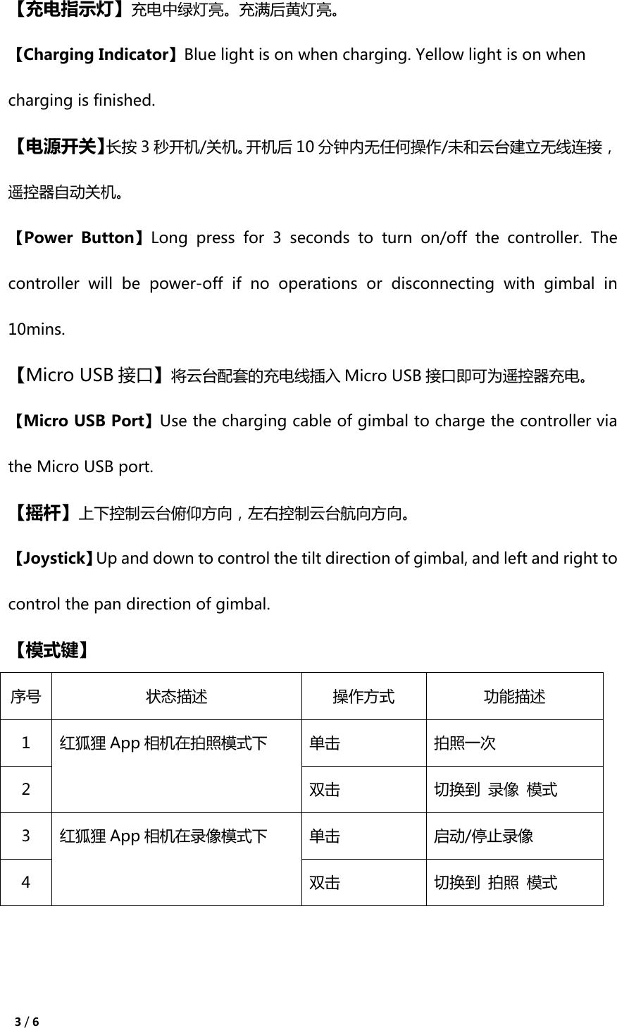 3 / 6  【充电指示灯】充电中绿灯亮。充满后黄灯亮。 【Charging Indicator】Blue light is on when charging. Yellow light is on when charging is finished. 【电源开关】长按 3秒开机/关机。开机后 10 分钟内无任何操作/未和云台建立无线连接，遥控器自动关机。 【Power  Button】Long  press  for  3  seconds  to  turn  on/off  the  controller.  The controller  will  be  power-off  if  no  operations  or  disconnecting  with  gimbal  in 10mins. 【Micro USB 接口】将云台配套的充电线插入 Micro USB 接口即可为遥控器充电。 【Micro USB Port】Use the charging cable of gimbal to charge the controller via the Micro USB port. 【摇杆】上下控制云台俯仰方向，左右控制云台航向方向。 【Joystick】Up and down to control the tilt direction of gimbal, and left and right to control the pan direction of gimbal. 【模式键】 序号 状态描述 操作方式 功能描述 1 红狐狸 App 相机在拍照模式下 单击 拍照一次 2 双击 切换到 录像 模式 3 红狐狸 App 相机在录像模式下 单击 启动/停止录像 4 双击 切换到 拍照 模式   