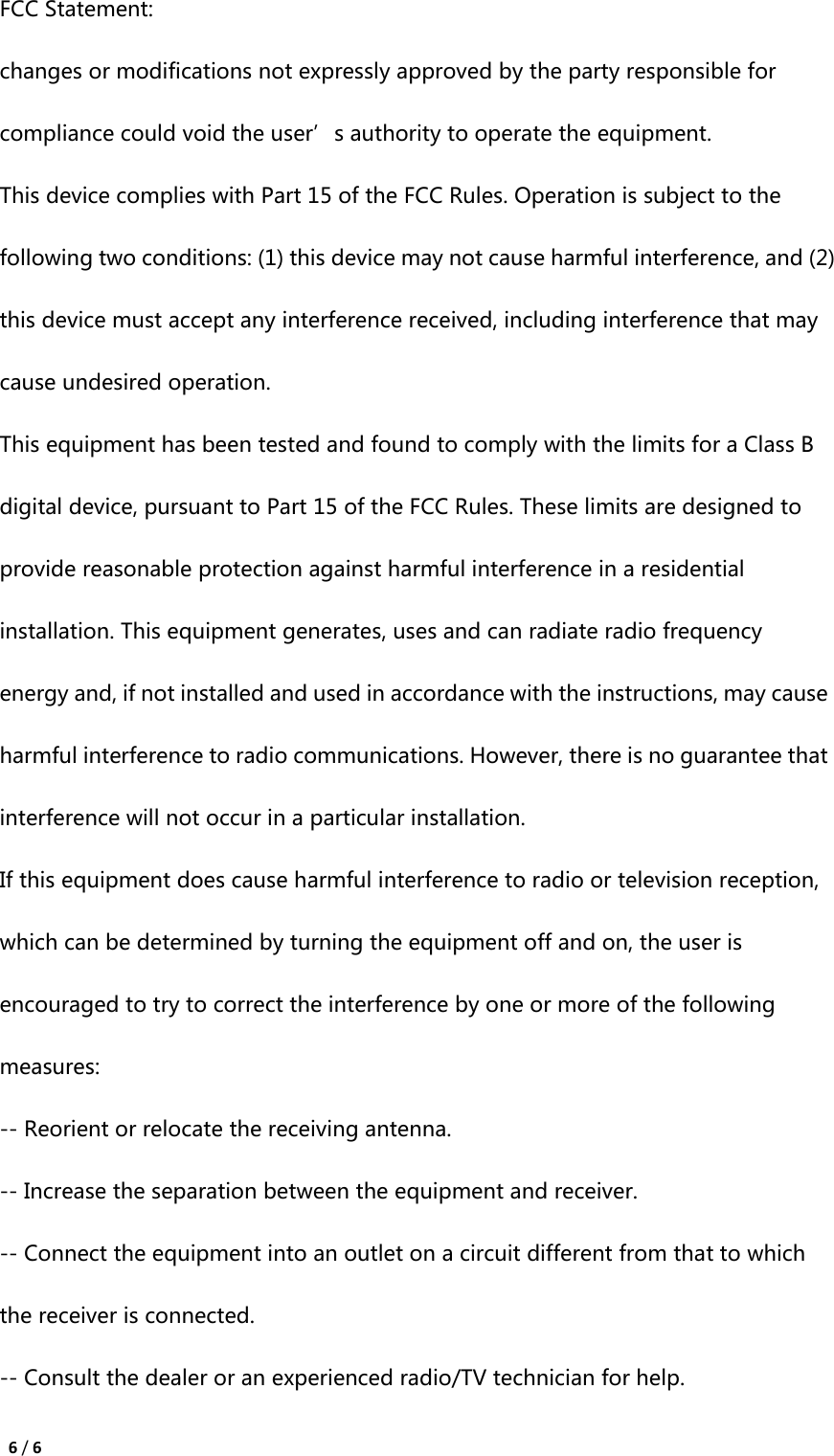  6 / 6 FCC Statement: changes or modifications not expressly approved by the party responsible for compliance could void the user’s authority to operate the equipment.   This device complies with Part 15 of the FCC Rules. Operation is subject to the following two conditions: (1) this device may not cause harmful interference, and (2) this device must accept any interference received, including interference that may cause undesired operation.   This equipment has been tested and found to comply with the limits for a Class B digital device, pursuant to Part 15 of the FCC Rules. These limits are designed to provide reasonable protection against harmful interference in a residential installation. This equipment generates, uses and can radiate radio frequency energy and, if not installed and used in accordance with the instructions, may cause harmful interference to radio communications. However, there is no guarantee that interference will not occur in a particular installation. If this equipment does cause harmful interference to radio or television reception, which can be determined by turning the equipment off and on, the user is encouraged to try to correct the interference by one or more of the following measures: -- Reorient or relocate the receiving antenna. -- Increase the separation between the equipment and receiver. -- Connect the equipment into an outlet on a circuit different from that to which the receiver is connected. -- Consult the dealer or an experienced radio/TV technician for help.   