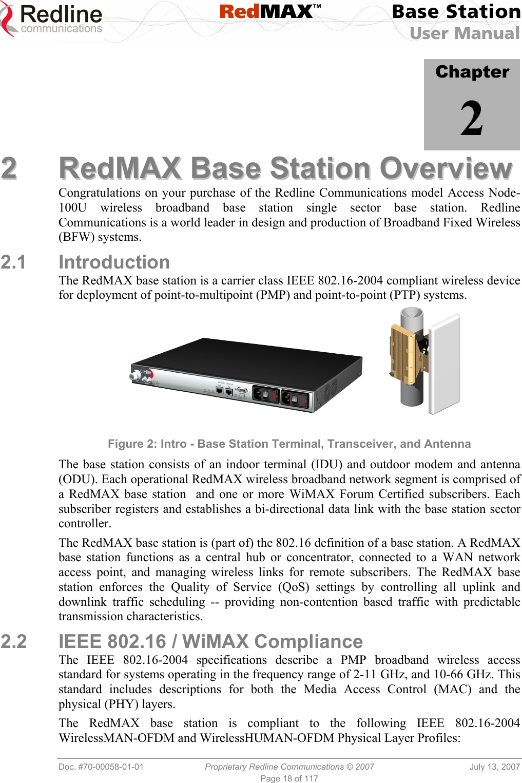  RedMAX™ Base Station User Manual   Doc. #70-00058-01-01  Proprietary Redline Communications © 2007  July 13, 2007 Page 18 of 117            Chapter 2 22  RReeddMMAAXX  BBaassee  SSttaattiioonn  OOvveerrvviieeww  Congratulations on your purchase of the Redline Communications model Access Node-100U wireless broadband base station single sector base station. Redline Communications is a world leader in design and production of Broadband Fixed Wireless (BFW) systems. 2.1 Introduction The RedMAX base station is a carrier class IEEE 802.16-2004 compliant wireless device for deployment of point-to-multipoint (PMP) and point-to-point (PTP) systems.           Figure 2: Intro - Base Station Terminal, Transceiver, and Antenna The base station consists of an indoor terminal (IDU) and outdoor modem and antenna (ODU). Each operational RedMAX wireless broadband network segment is comprised of a RedMAX base station  and one or more WiMAX Forum Certified subscribers. Each subscriber registers and establishes a bi-directional data link with the base station sector controller. The RedMAX base station is (part of) the 802.16 definition of a base station. A RedMAX base station functions as a central hub or concentrator, connected to a WAN network access point, and managing wireless links for remote subscribers. The RedMAX base station enforces the Quality of Service (QoS) settings by controlling all uplink and downlink traffic scheduling -- providing non-contention based traffic with predictable transmission characteristics. 2.2  IEEE 802.16 / WiMAX Compliance The IEEE 802.16-2004 specifications describe a PMP broadband wireless access standard for systems operating in the frequency range of 2-11 GHz, and 10-66 GHz. This standard includes descriptions for both the Media Access Control (MAC) and the physical (PHY) layers.  The RedMAX base station is compliant to the following IEEE 802.16-2004 WirelessMAN-OFDM and WirelessHUMAN-OFDM Physical Layer Profiles: 