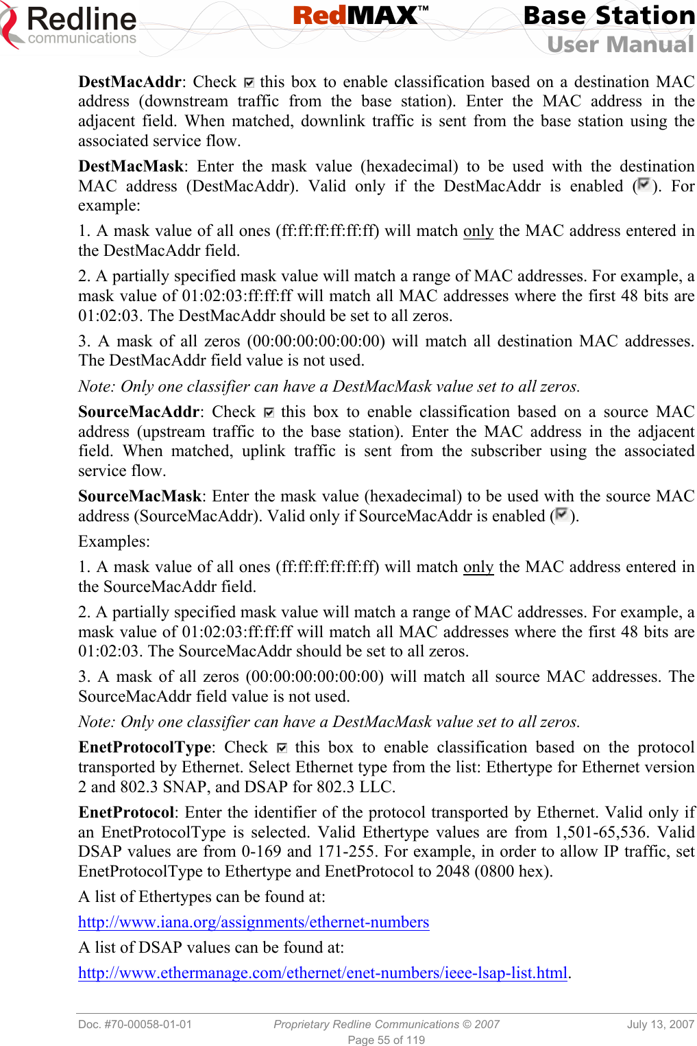  RedMAX™ Base Station User Manual   Doc. #70-00058-01-01  Proprietary Redline Communications © 2007  July 13, 2007 Page 55 of 119 DestMacAddr: Check   this box to enable classification based on a destination MAC address (downstream traffic from the base station). Enter the MAC address in the adjacent field. When matched, downlink traffic is sent from the base station using the associated service flow. DestMacMask: Enter the mask value (hexadecimal) to be used with the destination MAC address (DestMacAddr). Valid only if the DestMacAddr is enabled ( ). For example: 1. A mask value of all ones (ff:ff:ff:ff:ff:ff) will match only the MAC address entered in the DestMacAddr field.  2. A partially specified mask value will match a range of MAC addresses. For example, a mask value of 01:02:03:ff:ff:ff will match all MAC addresses where the first 48 bits are 01:02:03. The DestMacAddr should be set to all zeros. 3. A mask of all zeros (00:00:00:00:00:00) will match all destination MAC addresses. The DestMacAddr field value is not used.  Note: Only one classifier can have a DestMacMask value set to all zeros. SourceMacAddr: Check   this box to enable classification based on a source MAC address (upstream traffic to the base station). Enter the MAC address in the adjacent field. When matched, uplink traffic is sent from the subscriber using the associated service flow. SourceMacMask: Enter the mask value (hexadecimal) to be used with the source MAC address (SourceMacAddr). Valid only if SourceMacAddr is enabled ( ). Examples: 1. A mask value of all ones (ff:ff:ff:ff:ff:ff) will match only the MAC address entered in the SourceMacAddr field.  2. A partially specified mask value will match a range of MAC addresses. For example, a mask value of 01:02:03:ff:ff:ff will match all MAC addresses where the first 48 bits are 01:02:03. The SourceMacAddr should be set to all zeros. 3. A mask of all zeros (00:00:00:00:00:00) will match all source MAC addresses. The SourceMacAddr field value is not used.  Note: Only one classifier can have a DestMacMask value set to all zeros. EnetProtocolType: Check   this box to enable classification based on the protocol transported by Ethernet. Select Ethernet type from the list: Ethertype for Ethernet version 2 and 802.3 SNAP, and DSAP for 802.3 LLC. EnetProtocol: Enter the identifier of the protocol transported by Ethernet. Valid only if an EnetProtocolType is selected. Valid Ethertype values are from 1,501-65,536. Valid DSAP values are from 0-169 and 171-255. For example, in order to allow IP traffic, set EnetProtocolType to Ethertype and EnetProtocol to 2048 (0800 hex). A list of Ethertypes can be found at: http://www.iana.org/assignments/ethernet-numbers A list of DSAP values can be found at: http://www.ethermanage.com/ethernet/enet-numbers/ieee-lsap-list.html. 