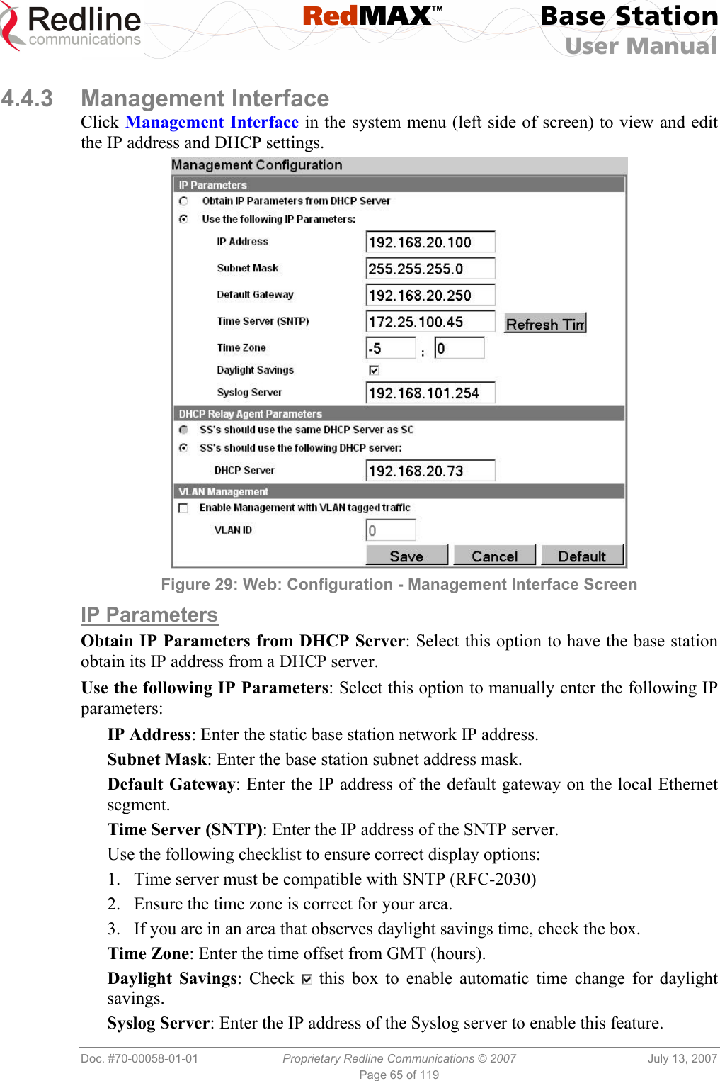 RedMAX™ Base Station User Manual   Doc. #70-00058-01-01  Proprietary Redline Communications © 2007  July 13, 2007 Page 65 of 119  4.4.3 Management Interface Click Management Interface in the system menu (left side of screen) to view and edit the IP address and DHCP settings.  Figure 29: Web: Configuration - Management Interface Screen IP Parameters Obtain IP Parameters from DHCP Server: Select this option to have the base station obtain its IP address from a DHCP server. Use the following IP Parameters: Select this option to manually enter the following IP parameters: IP Address: Enter the static base station network IP address. Subnet Mask: Enter the base station subnet address mask. Default Gateway: Enter the IP address of the default gateway on the local Ethernet segment. Time Server (SNTP): Enter the IP address of the SNTP server. Use the following checklist to ensure correct display options: 1.  Time server must be compatible with SNTP (RFC-2030) 2.  Ensure the time zone is correct for your area. 3.  If you are in an area that observes daylight savings time, check the box. Time Zone: Enter the time offset from GMT (hours). Daylight Savings: Check   this box to enable automatic time change for daylight savings. Syslog Server: Enter the IP address of the Syslog server to enable this feature. 