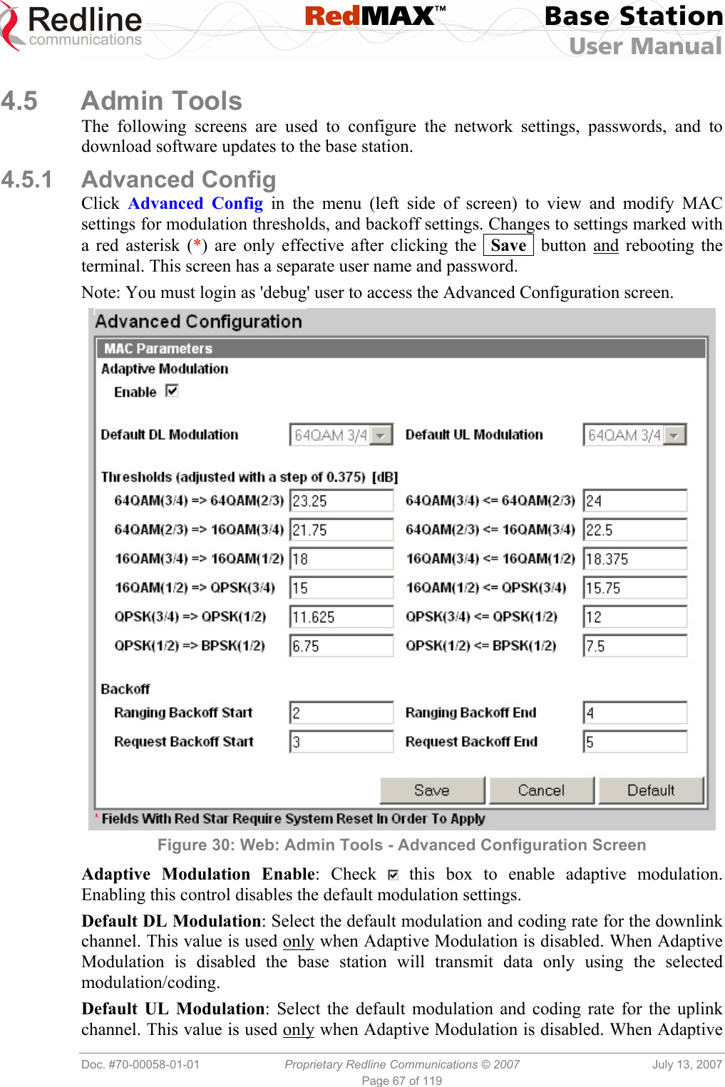  RedMAX™ Base Station User Manual   Doc. #70-00058-01-01  Proprietary Redline Communications © 2007  July 13, 2007 Page 67 of 119  4.5 Admin Tools The following screens are used to configure the network settings, passwords, and to download software updates to the base station. 4.5.1 Advanced Config Click  Advanced Config in the menu (left side of screen) to view and modify MAC settings for modulation thresholds, and backoff settings. Changes to settings marked with a red asterisk (*) are only effective after clicking the  Save  button and rebooting the terminal. This screen has a separate user name and password. Note: You must login as &apos;debug&apos; user to access the Advanced Configuration screen.  Figure 30: Web: Admin Tools - Advanced Configuration Screen Adaptive Modulation Enable: Check   this box to enable adaptive modulation. Enabling this control disables the default modulation settings. Default DL Modulation: Select the default modulation and coding rate for the downlink channel. This value is used only when Adaptive Modulation is disabled. When Adaptive Modulation is disabled the base station will transmit data only using the selected modulation/coding. Default UL Modulation: Select the default modulation and coding rate for the uplink channel. This value is used only when Adaptive Modulation is disabled. When Adaptive 